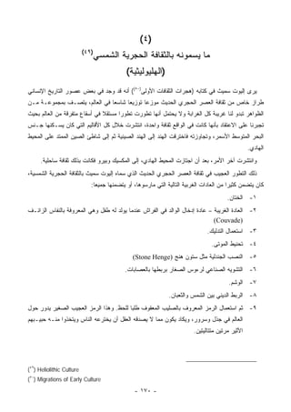 ‫)٤ (‬
                           ‫)٩٤(‬
                              ‫ﻤﺎ ﻴﺴﻤﻭﻨﻪ ﺒﺎﻟﺜﻘﺎﻓﺔ ﺍﻟﺤﺠﺭﻴﺔ ﺍﻟﺸﻤﺴﻲ‬
                                             ‫)ﺍﻟﻬﻠﻴﻭﻟﻴﺜﻴﺔ(‬
‫ﻴﺭﻯ ﺇﻟﻴﻭﺕ ﺴﻤﻴﺙ ﻓﻲ ﻜﺘﺎﺒﻪ )ﻫﺠﺭﺍﺕ ﺍﻟﺜﻘﺎﻓﺎﺕ ﺍﻷﻭﻟﻰ)٠٥(( ﺃﻨﻪ ﻗﺩ ﻭﺠﺩ ﻓﻲ ﺒﻌﺽ ﻋﺼﻭﺭ ﺍﻟﺘﺎﺭﻴﺦ ﺍﻹﻨﺴﺎﻨﻲ‬
‫ﻁﺭﺍﺯ ﺨﺎﺹ ﻤﻥ ﺜﻘﺎﻓﺔ ﺍﻟﻌﺼﺭ ﺍﻟﺤﺠﺭﻱ ﺍﻟﺤﺩﻴﺙ ﻤﻭﺯﻋﺎ ﺘﻭﺯﻴ ‪‬ﺎ ﺸﺎﺴ ‪‬ﺎ ﻓﻲ ﺍﻟﻌﺎﻟﻡ، ﻴﺘﺼـﻑ ﺒﻤﺠﻤﻭﻋـﺔ ﻤـﻥ‬
                               ‫ﻌ‬      ‫ﻌ‬       ‫‪‬‬
‫ﺍﻟﻅﻭﺍﻫﺭ ﺘﺒﺩﻭ ﻟﻨﺎ ﻏﺭﻴﺒﺔ ﻜل ﺍﻟﻐﺭﺍﺒﺔ ﻭﻻ ﻴﺤﺘﻤل ﺃﻨﻬﺎ ﺘﻁﻭﺭﺕ ﺘﻁﻭ ‪‬ﺍ ﻤﺴﺘﻘﻼ ﻓﻲ ﺃﺴﻘﺎﻉ ﻤﺘﻔﺭﻗﺔ ﻤﻥ ﺍﻟﻌﺎﻟﻡ ﺒﺤﻴﺙ‬
                               ‫ﹰ‬      ‫ﺭ‬
‫ﺘﺠﺒﺭﻨﺎ ﻋﻠﻰ ﺍﻻﻋﺘﻘﺎﺩ ﺒﺄﻨﻬﺎ ﻜﺎﻨﺕ ﻓﻲ ﺍﻟﻭﺍﻗﻊ ﺜﻘﺎﻓﺔ ﻭﺍﺤﺩﺓ، ﺍﻨﺘﺸﺭﺕ ﺨﻼل ﻜل ﺍﻷﻗﺎﻟﻴﻡ ﺍﻟﺘﻲ ﻜﺎﻥ ﻴﺴـﻜﻨﻬﺎ ﺠـﻨﺱ‬
‫ﺍﻟﺒﺤﺭ ﺍﻟﻤﺘﻭﺴﻁ ﺍﻷﺴﻤﺭ، ﻭﺘﺠﺎﻭﺯﺘﻪ ﻓﺎﺨﺘﺭﻗﺕ ﺍﻟﻬﻨﺩ ﺇﻟﻰ ﺍﻟﻬﻨﺩ ﺍﻟﺼﻴﻨﻴﺔ ﺜﻡ ﺇﻟﻰ ﺸﺎﻁﺊ ﺍﻟﺼﻴﻥ ﺍﻟﻤﻤﺘﺩ ﻋﻠﻰ ﺍﻟﻤﺤﻴﻁ‬
                                                                                                    ‫ﺍﻟﻬﺎﺩﻱ.‬
     ‫ﻭﺍﻨﺘﺸﺭﺕ ﺁﺨﺭ ﺍﻷﻤﺭ، ﺒﻌﺩ ﺃﻥ ﺍﺠﺘﺎﺯﺕ ﺍﻟﻤﺤﻴﻁ ﺍﻟﻬﺎﺩﻱ، ﺇﻟﻰ ﺍﻟﻤﻜﺴﻴﻙ ﻭﺒﻴﺭﻭ ﻓﻜﺎﻨﺕ ﺒﺫﻟﻙ ﺜﻘﺎﻓﺔ ﺴﺎﺤﻠﻴﺔ.‬
‫ﺫﻟﻙ ﺍﻟﺘﻁﻭﺭ ﺍﻟﻌﺠﻴﺏ ﻓﻲ ﺜﻘﺎﻓﺔ ﺍﻟﻌﺼﺭ ﺍﻟﺤﺠﺭﻱ ﺍﻟﺤﺩﻴﺙ ﺍﻟﺫﻱ ﺴﻤﺎﻩ ﺇﻟﻴﻭﺕ ﺴﻤﻴﺙ ﺒﺎﻟﺜﻘﺎﻓﺔ ﺍﻟﺤﺠﺭﻴﺔ ﺍﻟﺸﻤﺴﻴﺔ،‬
                              ‫ﻜﺎﻥ ﻴﺘﻀﻤﻥ ﻜﺜﻴ ‪‬ﺍ ﻤﻥ ﺍﻟﻌﺎﺩﺍﺕ ﺍﻟﻐﺭﺒﻴﺔ ﺍﻟﺘﺎﻟﻴﺔ ﺍﻟﺘﻲ ﻤﺎﺭﺴﻭﻫﺎ، ﺃﻭ ﻴﺘﻀﻤﻨﻬﺎ ﺠﻤﻴ ‪‬ﺎ:‬
                                ‫ﻌ‬                                                          ‫ﺭ‬
                                                                                          ‫١- ﺍﻟﺨﺘﺎﻥ.‬
‫٢- ﺍﻟﻌﺎﺩﺓ ﺍﻟﻐﺭﻴﺒﺔ – ﻋﺎﺩﺓ ﺇﺩﺨﺎل ﺍﻟﻭﺍﻟﺩ ﻓﻲ ﺍﻟﻔﺭﺍﺵ ﻋﻨﺩﻤﺎ ﻴﻭﻟﺩ ﻟﻪ ﻁﻔل ﻭﻫﻲ ﺍﻟﻤﻌﺭﻭﻓﺔ ﺒﺎﻟﻨﻔﺎﺱ ﺍﻟﺯﺍﺌـﻑ‬
                                                                             ‫)‪(Couvade‬‬
                                                                                 ‫٣- ﺍﺴﺘﻌﻤﺎل ﺍﻟﺘﺩﻟﻴﻙ.‬
                                                                                   ‫٤- ﺘﺤﻨﻴﻁ ﺍﻟﻤﻭﺘﻰ.‬
                                                ‫٥- ﺍﻟﻨﺼﺏ ﺍﻟﺠﻨﺩﻟﻴﺔ ﻤﺜل ﺴﺘﻭﻥ ﻫﻨﺞ )‪(Stone Henge‬‬
                                            ‫٦- ﺍﻟﺘﺸﻭﻴﻪ ﺍﻟﺼﻨﺎﻋﻲ ﻟﺭﺀﻭﺱ ﺍﻟﺼﻐﺎﺭ ﺒﺭﺒﻁﻬﺎ ﺒﺎﻟﻌﺼﺎﺒﺎﺕ.‬
                                                                                          ‫٧- ﺍﻟﻭﺸﻡ.‬
                                                                ‫٨- ﺍﻟﺭﺒﻁ ﺍﻟﺩﻴﻨﻲ ﺒﻴﻥ ﺍﻟﺸﻤﺱ ﻭﺍﻟﺜﻌﺒﺎﻥ.‬
‫٩- ﺜﻡ ﺍﺴﺘﻌﻤﺎل ﺍﻟﺭﻤﺯ ﺍﻟﻤﻌﺭﻭﻑ ﺒﺎﻟﺼﻠﻴﺏ ﺍﻟﻤﻌﻘﻭﻑ ﻁﻠ ‪‬ﺎ ﻟﻠﺤﻅ. ﻭﻫﺫﺍ ﺍﻟﺭﻤﺯ ﺍﻟﻌﺠﻴﺏ ﺍﻟﺼﻐﻴﺭ ﻴﺩﻭﺭ ﺤﻭل‬
                                         ‫ﺒ‬
‫ﺍﻟﻌﺎﻟﻡ ﻓﻲ ﺠﺫل ﻭﺴﺭﻭﺭ، ﻭﻴﻜﺎﺩ ﻴﻜﻭﻥ ﻤﻤﺎ ﻻ ﻴﺼﺩﻗﻪ ﺍﻟﻌﻘل ﺃﻥ ﻴﺨﺘﺭﻋﻪ ﺍﻟﻨﺎﺱ ﻭﻴﺘﺨﺫﻭﺍ ﻤﻨـﻪ ﺤﺒﻴـﺒﻬﻡ‬
                                                                           ‫ﺍﻷﺜﻴﺭ ﻤﺭﺘﻴﻥ ﻤﺘﺘﺎﻟﻴﺘﻴﻥ.‬




‫‪(٤٩) Heliolithic Culture‬‬
‫‪(٥٠) Migrations of Early Culture‬‬

                                                 ‫- ٠٧١ -‬
 