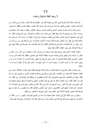 ‫)١ (‬
                                 ‫ﻻ ﻭﺠﺩ ﻟﻠﻐﺔ ﺒﺩﺍﺌﻴﺔ ﻭﺍﺤﺩﺓ‬
‫ﻫل ﻜﺎﻨﺕ ﻫﻨﺎﻙ ﻟﻐﺔ ﻤﺸﺘﺭﻜﺔ ﻟﺒﻨﻲ ﺍﻹﻨﺴﺎﻥ ﺠﻤﻴ ‪‬ﺎ؟ ﺫﻟﻙ ﺃﻤﺭ ﻤﺸﻜﻭﻙ ﻓﻴﻪ ﻜل ﺍﻟﺸﻙ. ﻭﻟﺴﻨﺎ ﻨﺩﺭﻱ ﺸﻴ ًﺎ ﻋـﻥ‬
     ‫ﺌ‬                                            ‫ﻌ‬
‫ﻟﻐﺔ ﺇﻨﺴﺎﻥ ﺍﻟﻌﺼﺭ ﺍﻟﺤﺠﺭﻱ ﺍﻟﻘﺩﻴﻡ، ﺒل ﻟﺴﻨﺎ ﻨﺩﺭﻱ ﻫل ﻜﺎﻥ ﺇﻨﺴﺎﻥ ﺫﻟﻙ ﺍﻟﻌﺼﺭ ﻤﻨﻁﻠﻕ ﺍﻟﻠﺴﺎﻥ ﺒﺎﻟﻜﻼﻡ ﺃﻡ ﻟﻡ ﻴﻜﻥ.‬
‫ﻭﻨﺤﻥ ﻨﻌﻠﻡ ﺃﻨﻪ ﻜﺎﻥ ﻹﻨﺴﺎﻥ ﺍﻟﻌﺼﺭ ﺍﻟﺤﺠﺭﻱ ﺍﻟﻘﺩﻴﻡ ﺇﺤﺴﺎﺱ ﻤﺭﻫﻑ ﺒﺎﻟﺸﻜل ﻭﺍﻟﻬﻴﺌﺔ، ﻭﻋﻠﻤﻨﺎ ﺫﺍﻙ ﻤﺴﺘﻨﺒﻁ ﻤﻥ‬
‫ﺭﺴﻭﻤﻪ، ﻭﻟﻘﺩ ﺯﻋﻡ ﺒﻌﻀﻬﻡ ﺃﻨﻪ ﻜﺎﻥ ﻴﻨﻘل ﺃﻓﻜﺎﺭﻩ ﻓﻲ ﻏﺎﻟﺏ ﺃﻤﺭﻩ ﺒﺎﻹﺸﺎﺭﺓ ﻭﺍﻟﺤﺭﻜﺔ. ﻭﻤﻥ ﺍﻟﻤﺭﺠﺢ ﺃﻥ ﺍﻟﻜﻠﻤـﺎﺕ‬
‫ﺍﻟﺘﻲ ﻜﺎﻥ ﻴﺴﺘﻌﻤﻠﻬﺎ ﺍﻟﺭﺠﺎل ﺍﻷﻭﻟﻭﻥ ﻜﺎﻨﺕ ﻓﻲ ﺍﻟﻐﺎﻟﺏ، ﺼﻴﺤﺎﺕ ﺍﻨﺯﻋﺎﺝ ﺃﻭ ﺍﻨﻔﻌﺎل، ﺃﻭ ﺃﺴﻤﺎﺀ ﻷﺸـﻴﺎﺀ ﺠﺎﻤـﺩﺓ،‬
‫ﻭﻟﻌﻠﻬﺎ ﻜﺎﻨﺕ ﻓﻲ ﻜﺜﻴﺭ ﻤﻥ ﺍﻷﺤﻴﺎﻥ ﺃﺼﻭﺍ ﹰﺎ ﺘﻘﻠﺩ ﺃﺼﻭﺍﺕ ﺍﻷﺸﻴﺎﺀ ﺍﻟﻤﺴﻤﺎﺓ ﺃﻭ ﻫﻲ ﻤﺭﺘﺒﻁﺔ ﺒﻬﺎ. ﻭﻴـﺭﻯ ﺍﻟﺴـﻴﺭ‬
                                                          ‫ﺘ‬
‫ﺁﺭﺜﺭ ﺇﻴﻔﺎﻨﺯ ﺃﻥ ﻟﻐﺔ ﺍﻟﻌﻼﻤﺎﺕ ﻨﺸﺄﺕ ﻓﻲ ﺃﻤﺭﻴﻜﺎ ﻗﺒل ﺍﻟﻜﻼﻡ، ﻷﻥ ﻟﻐﺔ ﺍﻟﻌﻼﻤﺎﺕ ﻫﺫﻩ ﻤﺸﺘﺭﻜﺔ ﺒﻴﻥ ﻜﺎﻓﺔ ﺍﻟﻬﻨﻭﺩ ﻓﻲ‬
                                                   ‫ﺃﻤﺭﻴﻜﺎ ﺍﻟﺸﻤﺎﻟﻴﺔ، ﻋﻠﻰ ﺤﻴﻥ ﺍﺨﺘﻠﻔﺕ ﺍﻟﻠﻐﺎﺕ ﻓﻴﻤﺎ ﺒﻴﻨﻬﺎ.‬
‫ﻭﻜﺎﻨﺕ ﺍﻟﻠﻐﺎﺕ ﺍﻷﻭﻟﻰ ﻓﻴﻤﺎ ﻴﺭﺠﺢ ﻤﺠﻤﻭﻋﺎﺕ ﺼﻐﻴﺭﺓ ﻤﻥ ﺤﺭﻭﻑ ﺍﻟﻨﺩﺍﺀ ﻭﺍﻟﺘﻌﺠﺏ ﻭﻤﻥ ﺍﻷﺴـﻤﺎﺀ. ﻭﺃﻜﺒـﺭ‬
‫ﺍﻟﻅﻥ ﺃﻥ ﺍﻷﺴﻤﺎﺀ ﻜﺎﻥ ﻴﻨﻁﻕ ﺒﻬﺎ ﻓﻲ ﻨﻐﻤﺎﺕ ﺼﻭﺕ ﻤﺨﺘﻠﻔﺔ ﻟﻠﺩﻻﻟﺔ ﻋﻠﻰ ﺍﻟﻤﻌﺎﻨﻲ ﻤﺨﺘﻠﻔﺔ. ﻓﺈﺫﺍ ﻜﺎﻨﺕ ﻟﺩﻯ ﺭﺠـل‬
‫ﺍﻟﻌﺼﺭ ﺍﻟﺤﺠﺭﻱ ﺍﻟﻘﺩﻴﻡ ﻜﻠﻤﺔ ﻟﻠﺤﺼﺎﻥ ﺃﻭ ﺍﻟﺩﺏ، ﻓﻤﻥ ﺍﻟﻤﺭﺠﺢ ﺃﻨﻪ ﻴﻅﻬﺭ ﺒﻨﻐﻤﺔ ﺍﻟﺼﻭﺕ ﺃﻭ ﺍﻹﺸﺎﺭﺓ ﻫـل ﻫـﻭ‬
‫ﻴﻌﻨﻲ: "ﺍﻟﺩﺏ ﺁﺕ" ﺃﻭ "ﺍﻟﺩﺏ ﺫﺍﻫﺏ" ﺃﻭ ﺴﻴﺼﺎﺩ ﺍﻟﺩﺏ" ﺃﻭ "ﺍﻟﺩﺏ ﺍﻟﻤﻴﺕ" ﺃﻭ "ﺍﻟﺩﺏ ﻜﺎﻥ ﻫﻨﺎ" ﺃﻭ "ﻓﻌل ﺍﻟـﺩﺏ ﻫـﺫﺍ"‬
                                                                                              ‫ﻭﻫﻜﺫﺍ.‬
‫ﻭﻟﻡ ﻴﺴﺘﺤﺩﺙ ﺍﻟﻌﻘل ﺍﻹﻨﺴﺎﻨﻲ ﺇﻻ ﺒﻐﺎﻴﺔ ﺍﻟﺒﻁﺀ، ﻭﺴﺎﺌل ﻟﻠﺩﻻﻟﺔ ﺒﻁﺭﻴﻘﺔ ﺸﻜﻠﻴﺔ ﻋﻠﻰ ﺍﻟﺤﺩﺙ ﻭﺍﻟﻌﻼﻗﺔ. ﻭﺘﺤﺘـﻭﻱ‬
‫ﺍﻟﻠﻐﺎﺕ ﺍﻟﺤﺩﻴﺜﺔ ﺁﻻ ﹰﺎ ﻜﺜﻴﺭﺓ ﻤﻥ ﺍﻟﻜﻠﻤﺎﺕ، ﻋﻠﻰ ﺤﻴﻥ ﻟﻡ ﻴﻜﻥ ﻓﻲ ﻤﺴﺘﻁﺎﻉ ﺍﻟﻠﻐﺎﺕ ﺍﻷﻭﻟﻰ ﺃﻥ ﺘﺤﺘﻭﻱ ﻏﻴﺭ ﻤﺌـﺎﺕ‬
                                                                            ‫ﻓ‬
‫ﻗﻠﻴﻠﺔ. ﻭﻴﻘﺎل ﺇﻥ ﺍﻟﻔﻼﺤﻴﻥ ﺍﻷﻭﺭﺒﻴﻴﻥ ﺃﻨﻔﺴﻬﻡ ﻓﻲ ﻫﺫﻩ ﺍﻷﻴﺎﻡ ﻴﺴﺘﻁﻴﻌﻭﻥ ﺃﻥ ﻴﻨﻁﻠﻘﻭﺍ ﻓﻲ ﺍﻟﺤﻴﺎﺓ ﺒﻘﺩﺭ ﻤﻥ ﺍﻟﻜﻠﻤـﺎﺕ‬
‫ﻴﻘل ﻋﻥ ﺍﻷﻟﻑ ﻜﻠﻤﺔ. ﻭﻤﻥ ﺍﻟﻤﻘﺒﻭل ﻋﻘﻼ ﺃﻨﻪ ﺤﺘﻰ ﻓﻲ ﻓﺘﺭﺓ ﺍﻟﻌﺼﺭ ﺍﻟﺤﺠﺭﻱ ﺍﻟﺤﺩﻴﺙ، ﻟﻡ ﻴﻜﻥ ﻤﺠﻤﻭﻉ ﺍﻟﻤﻔﺭﺩﺍﺕ‬
                                                           ‫ﹰ‬
‫ﺍﻟﺘﻲ ﻟﺩﻴﻬﻡ ﻴﺯﻴﺩ ﻋﻠﻰ ﻫﺫﺍ ﺍﻟﻘﺩﺭ. ﻭﻤﻥ ﺍﻟﻤﺭﺠﺢ ﺃﻥ ﺍﻟﻨﺎﺱ ﻓﻲ ﺘﻠﻙ ﺍﻷﻴﺎﻡ ﻟﻡ ﻴﻜﻭﻨﻭﺍ ﻴﺴﺘﺭﺴﻠﻭﻥ ﻓﻲ ﺍﻟﻤﺤﺎﺩﺜـﺔ ﺃﻭ‬
‫ﺍﻟﻭﺼﻑ. ﻓﺈﻥ ﻜﺎﻨﺕ ﻏﺎﻴﺘﻬﻡ ﻗﺹ ﺍﻷﻗﺎﺼﻴﺹ ﻋﻤﺩﻭﺍ ﺇﻟﻰ ﺍﻟﺭﻗﺹ ﻭﺍﻟﺘﻤﺜﻴل ﺃﻜﺜﺭ ﻤﻤﺎ ﻴﻘﺼﻭﻥ. ﻭﻟﻡ ﺘﻜﻥ ﻟـﺩﻴﻬﻡ‬
                   ‫ﻁﺭﻴﻘﺔ ﻟﻠﻌﺩ ﺘﺘﺠﺎﻭﺯ ﻁﺭﻴﻘﺔ ﺍﻟﺩﻻﻟﺔ ﻋﻠﻰ ﺍﻻﺜﻨﻴﻥ ﺒﻌﺩﺩ ﻤﺜﻨﻰ ﻭﻁﺭﻴﻘﺔ ﻤﺎ ﻟﻠﺘﻌﺒﻴﺭ ﻋﻥ ﺍﻟﻜﺜﻴﺭ.‬
‫ﻭﺍﻟﺤﻕ ﺃﻥ ﻨﻤﻭ ﺍﻟﻜﻼﻡ ﻜﺎﻥ ﻓﻲ ﺍﻟﺒﺩﺍﻴﺔ ﻋﻤﻠﻴﺔ ﺒﻁﻴﺌﺔ ﺠ ‪‬ﺍ، ﻜﻤﺎ ﺃﻥ ﺍﻟﺼﻴﻎ ﺍﻟﻨﺤﻭﻴﺔ، ﻭﺍﻟﺘﻌﺒﻴـﺭ ﻋـﻥ ﺍﻷﻓﻜـﺎﺭ‬
                                              ‫ﺩ‬
‫ﺍﻟﻤﻌﻨﻭﻴﺔ ﺭﺒﻤﺎ ﻅﻬﺭﺕ ﻓﻲ ﺍﻟﺘﺎﺭﻴﺦ ﺍﻹﻨﺴﺎﻨﻲ ﻤﺘﺄﺨﺭﺓ ﺠ ‪‬ﺍ، ﻭﺭﺒﻤﺎ ﻜﺎﻥ ﺫﻟﻙ ﻤﻨﺫ ﺃﺭﺒﻌﻤﺎﺌﺔ ﺃﻭ ﺨﻤﺴﻤﺎﺌﺔ ﺠﻴل ﺨﻠﺕ.‬
                                                 ‫ﺩ‬




                                            ‫- ٤٧١ -‬
 