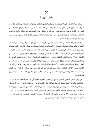 ‫)٢ (‬
                                          ‫ﺍﻟﻠﻐﺎﺕ ﺍﻵﺭﻴﺔ‬
‫ﻴﺤﺩﺜﻨﺎ ﻋﻠﻤﺎﺀ ﺍﻟﻠﻐﺎﺕ، ﺃﻨﻬﻡ ﻻ ﻴﺴﺘﻁﻴﻌﻭﻥ ﺃﻥ ﻴﺘﺘﺒﻌﻭﺍ ﺒﺨﻁﻰ ﺍﻟﻤﺘﻴﻘﻥ ﺃﻱ ﻅﻭﺍﻫﺭ ﻤﺸﺘﺭﻜﺔ ﺒﻴﻥ ﻟﻐﺎﺕ ﺍﻟﺒﺸـﺭﻴﺔ‬
‫ﺒﺄﺴﺭﻫﺎ. ﻓﻬﻡ ﻴﺠﺩﻭﻥ ﻓﻭﻕ ﻤﻨﺎﻁﻕ ﻭﺍﺴﻌﺔ ﻤﺠﻤﻭﻋﺎﺕ ﻤﻥ ﻟﻐﺎﺕ ﺘﻨﺘﻅﻤﻬﺎ ﺃﺼﻭل ﻤﺘﺸﺎﺒﻬﺔ ﻭﻁﺭﺍﺌﻕ ﻤﺘﻘﺎﺭﺒﺔ ﻓـﻲ‬
‫ﺍﻟﺘﻌﺒﻴﺭ ﻋﻥ ﺍﻟﻔﻜﺭﺓ ﺍﻟﻭﺍﺤﺩﺓ. ﺒﻴﺩ ﺃﻨﻬﻡ ﻴﺠﺩﻭﻥ ﺒﻌﺩ ﺫﻟﻙ ﻓﻲ ﻤﻨﺎﻁﻕ ﺃﺨﺭﻯ ﻟﻐﺎﺕ ﺘﺒﺩﻭ ﻟﻬﻡ ﻤﺨﺎﻟﻔﺔ ﻟﻸﺨـﺭﻯ ﺃﺸـﺩ‬
‫ﺍﻻﺨﺘﻼﻑ ﺤﺘﻰ ﻗﺎﻋﺩﺓ ﺘﺭﻜﻴﺒﻬﺎ ﺍﻷﺴﺎﺴﻲ، ﺘﻌﺒﺭ ﻋﻥ ﺍﻟﺤﺩﺙ ﻭﺍﻟﻌﻼﻗﺔ ﺒﻁﺭﻕ ﺒﻌﻴﺩﺓ ﻜل ﺍﻟﺒﻌﺩ ﺒﻌﻀﻬﺎ ﻋﻥ ﺒﻌـﺽ،‬
                                                                   ‫ﻭﻟﻬﺎ "ﻨﺤﻭ" ﻗﻭﺍﻋﺩﻩ ﻤﺘﺒﺎﻴﻨﺔ ﻜل ﺍﻟﺘﺒﺎﻴﻥ.‬
                                                                                               ‫‪‬‬
‫ﻭﻫﻨﺎﻙ ﻤﺠﻤﻭﻋﺔ ﻋﻅﻴﻤﺔ ﻤﻥ ﺍﻟﻠﻐﺎﺕ ﺘﺸﻤل ﻜل ﺃﻭﺭﺒﺎ ﺘﻘﺭﻴ ‪‬ﺎ، ﺜﻡ ﺘﻤﺘﺩ ﺇﻟﻰ ﺍﻟﻬﻨـﺩ؛ ﻭﻫـﻲ ﺘﺘﻀـﻤﻥ ﺍﻟﻠﻐـﺎﺕ‬
                                          ‫ﺒ‬
‫ﺍﻹﻨﺠﻠﻴﺯﻴﺔ ﻭﺍﻟﻔﺭﻨﺴﻴﺔ ﻭﺍﻷﻟﻤﺎﻨﻴﺔ ﻭﺍﻹﺴﺒﺎﻨﻴﺔ ﻭﺍﻹﻴﻁﺎﻟﻴﺔ ﻭﺍﻟﻴﻭﻨﺎﻨﻴﺔ ﻭﺍﻟﺭﻭﺴﻴﺔ ﻭﺍﻷﺭﻤﻨﻴﺔ ﻭﺍﻟﻔﺎﺭﺴﻴﺔ ﻭﺃﻟﺴﻨﺔ ﻫﻨﺩﻴـﺔ‬
‫ﺸﺘﻰ. ﻭﻫﻲ ﺘﺴﻤﻰ ﺒﺎﻟﻌﺎﺌﻠﺔ ﺍﻟﻬﻨﺩﻭﺃﻭﺭﺒﻴﺔ ﺃﻭ ﺍﻵﺭﻴﺔ. ﻭﻓﻲ ﺇﻤﻜﺎﻨﻙ ﺍﻗﺘﻔﺎﺀ ﺃﺜﺭ ﺃﺼـﻭﻟﻬﺎ ﺍﻷﺴﺎﺴـﻴﺔ، ﺃﻭ ﺃﻓﻜﺎﺭﻫـﺎ‬
‫ﺍﻟﻨﺤﻭﻴﺔ ﺍﻟﻭﺍﺤﺩﺓ، ﻓﻲ ﻜل ﺃﻓﺭﺍﺩ ﻫﺫﻩ ﺍﻟﻌﺎﺌﻠﺔ: ﺨﺫ ﻤﺜﻼ ﻜﻠﻤﺘﻲ ‪ Mother, Father‬ﺍﻹﻨﺠﻠﻴـﺯﻴﺘﻴﻥ ﺘﺠـﺩﻫﻤﺎ ﻓـﻲ‬
                                              ‫ﹰ‬
‫ﺍﻷﻟﻤﺎﻨﻴﺔ ‪ Mutter, Vater‬ﻭﻓﻲ ﺍﻟﻼﺘﻴﻨﻴﺔ ‪ Mater, pater‬ﻭﻓـﻲ ﺍﻟﻴﻭﻨﺎﻨﻴـﺔ ‪ Mater, Pater‬ﻭﻓـﻲ ﺍﻟﻔﺭﻨﺴـﻴﺔ‬
‫‪ Mere, Pere‬ﻭﻓﻲ ﺍﻷﺭﻤﻨﻴﺔ ‪ Mair, Hair‬ﻭﻓﻲ ﺍﻟﺴﻨﺴﻜﺭﻴﺘﻴﺔ ‪ .Matar Pitar‬ﻭﻋﻠﻰ ﻤﺜل ﻫﺫﻩ ﺍﻟﺸﺎﻜﻠﺔ ﺘﻨﻁـﻕ‬
‫ﺍﻟﻠﻐﺎﺕ ﺍﻵﺭﻴﺔ ﻋﺩ ‪‬ﺍ ﻜﺒﻴ ‪‬ﺍ ﻤﻥ ﺍﻟﻜﻠﻤﺎﺕ ﺍﻷﺴﺎﺴﻴﺔ ﻤﺩﺨﻠﺔ ﻋﻠﻴﻬﺎ ﻤﺜل ﺘﻠﻙ ﺍﻟﺘﻐﻴﺭﺍﺕ، ﻓﺤـﺭﻑ "‪ "F‬ﻓـﻲ ﺍﻟﻠﻐـﺎﺕ‬
                                                                        ‫ﺩ ﺭ‬
‫ﺍﻷﻟﻤﺎﻨﻴﺔ ﻴﺼﺒﺢ "‪ "P‬ﻓﻲ ﺍﻟﻼﺘﻴﻨﻴﺔ ﻭﻫﻜﺫﺍ. ﻭﻫﻲ ﺘﻨﺒﻊ ﻓﻲ ﺘﻐﻴﺭﺍﺘﻬﺎ ﻗﺎﻨﻭﻥ ﺠﺭﻡ ‪ .Grimm‬ﻭﺍﻟﻭﺍﻗﻊ ﺃﻥ ﻫﺫﻩ ﺍﻟﻠﻐﺎﺕ‬
‫ﻟﻴﺴﺕ ﻟﻐﺎﺕ ﻤﺨﺘﻠﻔﺔ، ﻭﺇﻨﻤﺎ ﻫﻲ ﺘﻐﻴﺭﺍﺕ ﺃﻟﻤﺕ ﺒﺸﻲﺀ ﻭﺍﺤﺩ. ﻭﺍﻷﻗﻭﺍﻡ ﺍﻟﺫﻴﻥ ﻴﺘﻜﻠﻤﻭﻥ ﻫﺎﺘـﻪ ﺍﻟﻠﻐـﺎﺕ ﻴﻔﻜـﺭﻭﻥ‬
                                                                                         ‫ﺒﻁﺭﻴﻘﺔ ﻭﺍﺤﺩﺓ.‬
‫ﻓﻔﻲ ﺯﻤﻥ ﻤﺎ ﻤﻥ ﺍﻟﻤﺎﻀﻲ ﺍﻟﺴﺤﻴﻕ ﻴﺭﺠﻊ ﺇﻟﻰ ﺍﻟﻌﺼﺭ ﺍﻟﺤﺠﺭﻱ ﺍﻟﻘﺩﻴﻡ، ﺃﻱ ﻗﺒل ﺜﻤﺎﻨﻴﺔ ﺁﻻﻑ ﺴﻨﺔ ﺃﻭ ﺘﺯﻴـﺩ،‬
‫ﺭﺒﻤﺎ ﻜﺎﻨﺕ ﻫﻨﺎﻙ ﻟﻐﺔ ﺃﺼﻠﻴﺔ ﺒﺴﻴﻁﺔ ﺘﻔﺭﻋﺕ ﻤﻨﻬﺎ ﻜل ﻫﺎﺘﻪ ﺍﻟﻠﻐﺎﺕ ﺍﻵﺭﻴﺔ. ﻭﻓﻲ ﻤﻜﺎﻥ ﻤﺎ ﺒﻴﻥ ﺃﻭﺭﺒـﺎ ﺍﻟﻭﺴـﻁﻰ‬
‫ﻭﺁﺴﻴﺎ ﺍﻟﻐﺭﺒﻴﺔ ﻻ ﺒﺩ ﺃﻨﻪ ﻀﺭﺒﺕ ﻓﻲ ﺍﻷﺭﺽ ﻗﺒﺎﺌل ﺒﻠﻐﺕ ﺤ ‪‬ﺍ ﻤﻥ ﺍﻻﺨﺘﻼﻁ ﺴﺎﻋﺩ ﻋﻠﻰ ﺘﻁـﻭﺭ ﻟﺴـﺎﻥ ﻭﺍﺤـﺩ‬
                                      ‫ﺩ‬
‫ﻭﺍﺴﺘﻌﻤﺎﻟﻪ. ﻭﻨﺤﻥ ﻨﺴﻤﻴﻬﻡ ﻫﻨﺎ ﺒﺎﺴﻡ ﺍﻟﺸﻌﻭﺏ ﺍﻵﺭﻴﺔ ﻤﻥ ﻗﺒﻴل ﺘﻴﺴﻴﺭ ﺍﻟﺒﺤﺙ. ﻭﻗﺩ ﺴﻤﺎﻫﻡ ﺍﻟﺴـﻴﺭ ﻫــ. ﻫــ.‬
‫ﺠﻭﻨﺴﺘﻭﻥ ﺒﺎﺴﻡ ﺍﻟﺭﻭﺱ ﺍﻵﺭﻴﻴﻥ، ﻭﻫﻡ ﻴﻨﺘﻤﻭﻥ ﻓﻲ ﺍﻟﻐﺎﻟﺏ ﺇﻟﻰ ﻤﺠﻤﻭﻋﺔ ﺍﻷﺠﻨﺎﺱ ﺍﻟﺒﻴﻀﺎﺀ ﻭﺇﻟﻰ ﺍﻟﻘﺴﻡ ﺍﻟﻔﺭﻋـﻲ‬
                                                 ‫ﺍﻷﺸﻘﺭ ﺍﻟﺸﻤﺎﻟﻲ ﻤﻥ ﺘﻠﻙ ﺍﻟﻤﺠﻤﻭﻋﺔ –ﺃﻱ ﺍﻟﺠﻨﺱ ﺍﻟﻨﻭﺭﺩﻱ.‬




                                              ‫- ٥٧١ -‬
 