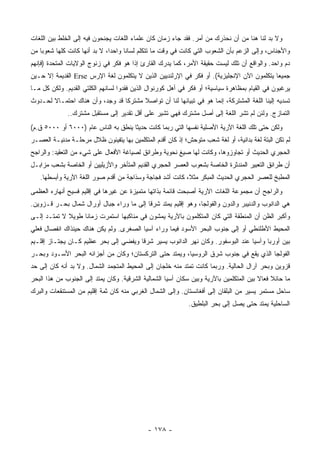 ‫ﻭﻻ ﺒﺩ ﻟﻨﺎ ﻫﻨﺎ ﻤﻥ ﺃﻥ ﻨﺤﺫﺭﻙ ﻤﻥ ﺃﻤﺭ. ﻓﻘﺩ ﺠﺎﺀ ﺯﻤﺎﻥ ﻜﺎﻥ ﻋﻠﻤﺎﺀ ﺍﻟﻠﻐﺎﺕ ﻴﺠﻨﺤﻭﻥ ﻓﻴﻪ ﺇﻟﻰ ﺍﻟﺨﻠﻁ ﺒﻴﻥ ﺍﻟﻠﻐﺎﺕ‬
‫ﻭﺍﻷﺠﻨﺎﺱ، ﻭﺇﻟﻰ ﺍﻟﺯﻋﻡ ﺒﺄﻥ ﺍﻟﺸﻌﻭﺏ ﺍﻟﺘﻲ ﻜﺎﻨﺕ ﻓﻲ ﻭﻗﺕ ﻤﺎ ﺘﺘﻜﻠﻡ ﻟﺴﺎ ﹰﺎ ﻭﺍﺤ ‪‬ﺍ، ﻻ ﺒﺩ ﺃﻨﻬﺎ ﻜﺎﻨﺕ ﻜﻠﻬﺎ ﺸﻌﻭ ‪‬ﺎ ﻤﻥ‬
    ‫ﺒ‬                           ‫ﺩ‬      ‫ﻨ‬
‫ﺩﻡ ﻭﺍﺤﺩ. ﻭﺍﻟﻭﺍﻗﻊ ﺃﻥ ﺘﻠﻙ ﻟﻴﺴﺕ ﺤﻘﻴﻘﺔ ﺍﻷﻤﺭ، ﻜﻤﺎ ﻴﺩﺭﻙ ﺍﻟﻘﺎﺭﺉ ﺇﺫﺍ ﻫﻭ ﻓﻜﺭ ﻓﻲ ﺯﻨﻭﺝ ﺍﻟﻭﻻﻴﺎﺕ ﺍﻟﻤﺘﺤﺩﺓ )ﻓﺈﻨﻬﻡ‬
‫ﺠﻤﻴ ‪‬ﺎ ﻴﺘﻜﻠﻤﻭﻥ ﺍﻵﻥ ﺍﻹﻨﺠﻠﻴﺯﻴﺔ(. ﺃﻭ ﻓﻜﺭ ﻓﻲ ﺍﻹﺭﻟﻨﺩﻴﻴﻥ ﺍﻟﺫﻴﻥ ﻻ ﻴﺘﻜﻠﻤﻭﻥ ﻟﻐﺔ ﺍﻹﺭﺱ ‪ Erse‬ﺍﻟﻘﺩﻴﻤﺔ ﺇﻻ ﺤـﻴﻥ‬
                                                                                           ‫ﻌ‬
‫ﻴﺭﻏﺒﻭﻥ ﻓﻲ ﺍﻟﻘﻴﺎﻡ ﺒﻤﻅﺎﻫﺭﺓ ﺴﻴﺎﺴﻴﺔ؛ ﺃﻭ ﻓﻜﺭ ﻓﻲ ﺃﻫل ﻜﻭﺭﻨﻭﺍل ﺍﻟﺫﻴﻥ ﻓﻘﺩﻭﺍ ﻟﺴﺎﻨﻬﻡ ﺍﻟﻜﻠﺘﻲ ﺍﻟﻘﺩﻴﻡ. ﻭﻟﻜﻥ ﻜل ﻤـﺎ‬
‫ﺘﺴﺩﻴﻪ ﺇﻟﻴﻨﺎ ﺍﻟﻠﻐﺔ ﺍﻟﻤﺸﺘﺭﻜﺔ، ﺇﻨﻤﺎ ﻫﻭ ﻓﻲ ﺘﺒﻴﺎﻨﻬﺎ ﻟﻨﺎ ﺃﻥ ﺘﻭﺍﺼﻼ ﻤﺸﺘﺭﻜﺎ ﻗﺩ ﻭﺠﺩ، ﻭﺃﻥ ﻫﻨﺎﻙ ﺍﺤﺘﻤـﺎﻻ ﻟﺤـﺩﻭﺙ‬
              ‫ﺍﻟﺘﻤﺎﺯﺝ. ﻭﻟﺌﻥ ﻟﻡ ﺘﺸﺭ ﺍﻟﻠﻐﺔ ﺇﻟﻰ ﺃﺼل ﻤﺸﺘﺭﻙ ﻓﻬﻲ ﺘﺸﻴﺭ ﻋﻠﻰ ﺃﻗل ﺘﻘﺩﻴﺭ ﺇﻟﻰ ﻤﺴﺘﻘﺒل ﻤﺸﺘﺭﻙ..‬
‫ﻭﻟﻜﻥ ﺤﺘﻰ ﺘﻠﻙ ﺍﻟﻠﻐﺔ ﺍﻵﺭﻴﺔ ﺍﻷﺼﻠﻴﺔ ﻨﻔﺴﻬﺎ ﺍﻟﺘﻲ ﺭﺒﻤﺎ ﻜﺎﻨﺕ ﺤﺩﻴﹰﺎ ﻴﻨﻁﻕ ﺒﻪ ﺍﻟﻨﺎﺱ ﻋﺎﻡ )٠٠٠٦ ﺃﻭ ٠٠٠٥ ﻕ.ﻡ(‬
                                      ‫ﺜ‬
‫ﻟﻡ ﺘﻜﻥ ﺍﻟﺒﺘﺔ ﻟﻐﺔ ﺒﺩﺍﺌﻴﺔ، ﺃﻭ ﻟﻐﺔ ﺸﻌﺏ ﻤﺘﻭﺤﺵ؛ ﺇﺫ ﻜﺎﻥ ﺃﻗﺩﻡ ﺍﻟﻤﺘﻜﻠﻤﻴﻥ ﺒﻬﺎ ﻴﺘﻔﻴﺌﻭﻥ ﻅﻼل ﻤﺭﺤﻠـﺔ ﻤﺩﻨﻴـﺔ ﺍﻟﻌﺼـﺭ‬
‫ﺍﻟﺤﺠﺭﻱ ﺍﻟﺤﺩﻴﺙ ﺃﻭ ﺘﺠﺎﻭﺯﻭﻫﺎ، ﻭﻜﺎﻨﺕ ﻟﻬﺎ ﺼﻴﻎ ﻨﺤﻭﻴﺔ ﻭﻁﺭﺍﺌﻕ ﻟﺼﻴﺎﻏﺔ ﺍﻷﻓﻌﺎل ﻋﻠﻰ ﺸﻲﺀ ﻤﻥ ﺍﻟﺘﻌﻘﻴﺩ: ﻭﺍﻟﺭﺍﺠﺢ‬
‫ﺃﻥ ﻁﺭﺍﺌﻕ ﺍﻟﺘﻌﺒﻴﺭ ﺍﻟﻤﻨﺩﺜﺭﺓ ﺍﻟﺨﺎﺼﺔ ﺒﺸﻌﻭﺏ ﺍﻟﻌﺼﺭ ﺍﻟﺤﺠﺭﻱ ﺍﻟﻘﺩﻴﻡ ﺍﻟﻤﺘﺄﺨﺭ ﻭﺍﻷﺯﻴﻠﻴﻴﻥ ﺃﻭ ﺍﻟﺨﺎﺼﺔ ﺒﺸﻌﺏ ﻤﺯﺍﺒـل‬
   ‫ﺍﻟﻤﻁﺒﺦ ﻟﻠﻌﺼﺭ ﺍﻟﺤﺠﺭﻱ ﺍﻟﺤﺩﻴﺙ ﺍﻟﻤﺒﻜﺭ ﻤﺜ ﹰ، ﻜﺎﻨﺕ ﺃﺸﺩ ﻓﺠﺎﺠﺔ ﻭﺴﺫﺍﺠﺔ ﻤﻥ ﺃﻗﺩﻡ ﺼﻭﺭ ﺍﻟﻠﻐﺔ ﺍﻵﺭﻴﺔ ﻭﺃﺒﺴﻁﻬﺎ.‬
                                                           ‫ﻼ‬
‫ﻭﺍﻟﺭﺍﺠﺢ ﺃﻥ ﻤﺠﻤﻭﻋﺔ ﺍﻟﻠﻐﺎﺕ ﺍﻵﺭﻴﺔ ﺃﺼﺒﺤﺕ ﻗﺎﺌﻤﺔ ﺒﺫﺍﺘﻬﺎ ﻤﺘﻤﻴﺯﺓ ﻋﻥ ﻏﻴﺭﻫﺎ ﻓﻲ ﺇﻗﻠﻴﻡ ﻓﺴﻴﺢ ﺃﻨﻬﺎﺭﻩ ﺍﻟﻌﻅﻤﻰ‬
‫ﻫﻲ ﺍﻟﺩﺍﻨﻭﺏ ﻭﺍﻟﺩﻨﻴﺒﺭ ﻭﺍﻟﺩﻭﻥ ﻭﺍﻟﻔﻭﻟﺠﺎ، ﻭﻫﻭ ﺇﻗﻠﻴﻡ ﻴﻤﺘﺩ ﺸﺭ ﹰﺎ ﺇﻟﻰ ﻤﺎ ﻭﺭﺍﺀ ﺠﺒﺎل ﺃﻭﺭﺍل ﺸﻤﺎل ﺒﺤـﺭ ﻗـﺯﻭﻴﻥ.‬
                                          ‫ﻗ‬
‫ﻭﺃﻜﺒﺭ ﺍﻟﻅﻥ ﺃﻥ ﺍﻟﻤﻨﻁﻘﺔ ﺍﻟﺘﻲ ﻜﺎﻥ ﺍﻟﻤﺘﻜﻠﻤﻭﻥ ﺒﺎﻵﺭﻴﺔ ﻴﻤﺸﻭﻥ ﻓﻲ ﻤﻨﺎﻜﺒﻬﺎ ﺍﺴﺘﻤﺭﺕ ﺯﻤﺎ ﹰﺎ ﻁﻭﻴﻼ ﻻ ﺘﻤﺘـﺩ ﺇﻟـﻰ‬
             ‫ﹰ‬     ‫ﻨ‬
‫ﺍﻟﻤﺤﻴﻁ ﺍﻷﻁﻠﻨﻁﻲ ﺃﻭ ﺇﻟﻰ ﺠﻨﻭﺏ ﺍﻟﺒﺤﺭ ﺍﻷﺴﻭﺩ ﻓﻴﻤﺎ ﻭﺭﺍﺀ ﺁﺴﻴﺎ ﺍﻟﺼﻐﺭﻯ. ﻭﻟﻡ ﻴﻜﻥ ﻫﻨﺎﻙ ﺤﻴﻨﺫﺍﻙ ﺍﻨﻔﺼﺎل ﻓﻌﻠﻲ‬
‫ﺒﻴﻥ ﺃﻭﺭﺒﺎ ﻭﺁﺴﻴﺎ ﻋﻨﺩ ﺍﻟﺒﻭﺴﻔﻭﺭ. ﻭﻜﺎﻥ ﻨﻬﺭ ﺍﻟﺩﺍﻨﻭﺏ ﻴﺴﻴﺭ ﺸﺭ ﹰﺎ ﻭﻴﻔﻀﻲ ﺇﻟﻰ ﺒﺤﺭ ﻋﻅﻴﻡ ﻜـﺎﻥ ﻴﺠﺘـﺎﺯ ﺇﻗﻠـﻴﻡ‬
                                       ‫ﻗ‬
‫ﺍﻟﻔﻭﻟﺠﺎ ﺍﻟﺫﻱ ﻴﻘﻊ ﻓﻲ ﺠﻨﻭﺏ ﺸﺭﻕ ﺍﻟﺭﻭﺴﻴﺎ، ﻭﻴﻤﺘﺩ ﺤﺘﻰ ﺍﻟﺘﺭﻜﺴﺘﺎﻥ؛ ﻭﻜﺎﻥ ﻤﻥ ﺃﺠﺯﺍﺌﻪ ﺍﻟﺒﺤﺭ ﺍﻷﺴـﻭﺩ ﻭﺒﺤـﺭ‬
‫ﻗﺯﻭﻴﻥ ﻭﺒﺤﺭ ﺁﺭﺍل ﺍﻟﺤﺎﻟﻴﺔ. ﻭﺭﺒﻤﺎ ﻜﺎﻨﺕ ﺘﻤﺘﺩ ﻤﻨﻪ ﺨﻠﺠﺎﻥ ﺇﻟﻰ ﺍﻟﻤﺤﻴﻁ ﺍﻟﻤﺘﺠﻤﺩ ﺍﻟﺸﻤﺎل. ﻭﻻ ﺒﺩ ﺃﻨﻪ ﻜﺎﻥ ﺇﻟﻰ ﺤﺩ‬
‫ﻤﺎ ﺤﺎﺌﻼ ﻓ ‪‬ﺎﻻ ﺒﻴﻥ ﺍﻟﻤﺘﻜﻠﻤﻴﻥ ﺒﺎﻵﺭﻴﺔ ﻭﺒﻴﻥ ﺴﻜﺎﻥ ﺁﺴﻴﺎ ﺍﻟﺸﻤﺎﻟﻴﺔ ﺍﻟﺸﺭﻗﻴﺔ. ﻭﻜﺎﻥ ﻴﻤﺘﺩ ﺇﻟﻰ ﺍﻟﺠﻨﻭﺏ ﻤﻥ ﻫﺫﺍ ﺍﻟﺒﺤﺭ‬
                                                                                        ‫ﹰ ﻌ ﹰ‬
‫ﺴﺎﺤل ﻤﺴﺘﻤﺭ ﻴﺴﻴﺭ ﻤﻥ ﺍﻟﺒﻠﻘﺎﻥ ﺇﻟﻰ ﺃﻓﻐﺎﻨﺴﺘﺎﻥ. ﻭﺇﻟﻰ ﺍﻟﺸﻤﺎل ﺍﻟﻐﺭﺒﻲ ﻤﻨﻪ ﻜﺎﻥ ﺜﻤﺔ ﺇﻗﻠﻴﻡ ﻤﻥ ﺍﻟﻤﺴﺘﻨﻘﻌﺎﺕ ﻭﺍﻟﺒﺭﻙ‬
                                                             ‫ﺍﻟﺴﺎﺤﻠﻴﺔ ﻴﻤﺘﺩ ﺤﺘﻰ ﻴﺼل ﺇﻟﻰ ﺒﺤﺭ ﺍﻟﺒﻠﻁﻴﻕ.‬




                                             ‫- ٨٧١ -‬
 