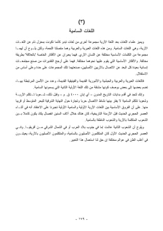 ‫)٣ (‬
                                         ‫ﺍﻟﻠﻐﺎﺕ ﺍﻟﺴﺎﻤ ‪‬ﺔ‬
                                          ‫ﻴ‬
‫ﻭﻴﻤﻴﺯ ﻋﻠﻤﺎﺀ ﺍﻟﻠﻐﺎﺕ ﺒﻌﺩ ﺍﻟﻠﻐﺔ ﺍﻵﺭﻴﺔ ﻤﺠﻤﻭﻋﺔ ﺃﺨﺭﻯ ﻤﻥ ﻟﻐﺎﺕ ﺘﺒﺩﻭ ﻜﺄﻨﻤﺎ ﺘﻜﻭﻨﺕ ﺒﻤﻌﺯل ﺘﺎﻡ ﻋﻥ ﺍﻟﻠﻐـﺎﺕ‬
‫ﺍﻵﺭﻴﺔ، ﻭﻫﻲ ﺍﻟﻠﻐﺎﺕ ﺍﻟﺴﺎﻤﻴﺔ. ﻭﻤﻥ ﻫﺫﻩ ﺍﻟﻠﻐﺎﺕ ﺍﻟﻌﺒﺭﻴﺔ ﻭﺍﻟﻌﺭﺒﻴﺔ ﻭﻫﻤﺎ ﻤﺘﺼﻠﺘﺎ ﺍﻟﻠﺤﻤﺔ، ﻭﻟﻜﻥ ﻴﻠـﻭﺡ ﺃﻥ ﻟﻬﻤـﺎ‬
‫ﻤﺠﻤﻭﻋﺔ ﻤﻥ ﺍﻟﻜﻠﻤﺎﺕ ﺍﻷﺴﺎﺴﻴﺔ ﻤﺨﺘﻠﻔﺔ ﻋﻥ ﺍﻟﻠﺴﺎﻥ ﺍﻵﺭﻱ. ﻓﻬﻤﺎ ﻴﻌﺒﺭﺍﻥ ﻋﻥ ﺍﻷﻓﻜﺎﺭ ﺍﻟﺨﺎﺼﺔ "ﺒﺎﻟﻌﻼﻗﺔ" ﺒﻁﺭﻴﻘﺔ‬
‫ﻤﺨﺎﻟﻔﺔ. ﻭﺍﻷﻓﻜﺎﺭ ﺍﻷﺴﺎﺴﻴﺔ ﺍﻟﺘﻲ ﻴﻘﻭﻡ ﻋﻠﻴﻬﺎ ﻨﺤﻭﻫﻤﺎ ﻤﺨﺘﻠﻔﺔ. ﻓﻬﻤﺎ ﻋﻠﻰ ﺃﺭﺠﺢ ﺍﻟﺘﻘﺩﻴﺭﺍﺕ ﻤﻥ ﺼﻨﻊ ﻤﺠﺘﻤﻌـﺎﺕ‬
‫ﺇﻨﺴﺎﻨﻴﺔ ﺒﻌﻴﺩﺓ ﻜل ﺍﻟﺒﻌﺩ ﻋﻥ ﺍﻻﺘﺼﺎل ﺒﺎﻵﺭﻴﻴﻥ ﺍﻷﺼﻠﻴﻴﻥ، ﺼﻨﻌﺘﻬﻤﺎ ﺘﻠﻙ ﺍﻟﻤﺠﻤﻭﻋﺎﺕ ﻋﻠﻰ ﺤﺩﺓ ﻭﻋﻠﻰ ﺃﺴﺎﺱ ﻤﻥ‬
                                                                                              ‫ﺍﻻﺴﺘﻘﻼل.‬
‫ﻓﺎﻟﻠﻐﺎﺕ ﺍﻟﻌﺒﺭﻴﺔ ﻭﺍﻟﻌﺭﺒﻴﺔ ﻭﺍﻟﺤﺒﺸﻴﺔ ﻭﺍﻵﺸﻭﺭﻴﺔ ﺍﻟﻘﺩﻴﻤﺔ ﻭﺍﻟﻔﻴﻨﻴﻘﻴﺔ ﺍﻟﻘﺩﻴﻤﺔ، ﻭﻋﺩﺩ ﻤﻥ ﺍﻷﻟﺴﻥ ﺍﻟﻤﺭﺘﺒﻁﺔ ﺒﻬـﺎ،‬
             ‫ﹸﻀﻡ ﺒﻌﻀﻬﺎ ﺇﻟﻰ ﺒﻌﺽ ﺒﻭﺼﻑ ﻜﻭﻨﻬﺎ ﻤﺸﺘﻘﺔ ﻤﻥ ﺘﻠﻙ ﺍﻟﻠﻐﺔ ﺍﻷﻭﻟﻴﺔ ﺍﻟﺜﺎﻨﻴﺔ ﺍﻟﺘﻲ ﻴﺴﻤﻭﻨﻬﺎ ﺍﻟﺴﺎﻤﻴﺔ.‬
                                                                                                ‫ﺘ‬
‫ﻭﺇﻨﻙ ﻟﺘﺠﺩ ﻓﻲ ﺃﻗﺩﻡ ﺒﺩﺍﻴﺎﺕ ﺍﻟﺘﺎﺭﻴﺦ ﺍﻟﻤﺩﻭﻥ – ﺃﻱ ﺇﺒﺎﻥ ٠٠٠٤ ﻕ. ﻡ – ﻭﻗﺒل ﺫﻟﻙ، ﺸـﻌﻭ ‪‬ﺎ ﺘـﺘﻜﻠﻡ ﺍﻵﺭﻴـﺔ‬
               ‫ﺒ‬
‫ﻭﺸﻌﻭ ‪‬ﺎ ﺘﺘﻜﻠﻡ ﺍﻟﺴﺎﻤ ‪‬ﺔ ﻻ ﻴﻔﺘﺭ ﺒﻴﻨﻬﺎ ﻨﺸﺎﻁ ﺍﻻﺘﺼﺎل ﺤﺭ ‪‬ﺎ ﻭﺘﺠﺎﺭﺓ ﺤﻭل ﺍﻟﻨﻬﺎﻴﺔ ﺍﻟﺸﺭﻗﻴﺔ ﻟﻠﺒﺤﺭ ﺍﻟﻤﺘﻭﺴﻁ ﺃﻭ ﻗﺭﻴ ‪‬ﺎ‬
 ‫ﺒ‬                                                  ‫ﺒ‬                              ‫ﻴ‬              ‫ﺒ‬
‫ﻤﻨﻬﺎ. ﻋﻠﻰ ﺃﻥ ﺍﻟﻔﺭﻭﻕ ﺍﻷﺴﺎﺴﻴﺔ ﺒﻴﻥ ﺍﻟﻠﻐﺎﺕ ﺍﻵﺭﻴﺔ ﺍﻷﻭﻟﻴﺔ ﻭﺍﻟﺴﺎﻤﻴﺔ ﺍﻷﻭﻟﻴﺔ ﺘﺠﺒﺭﻨﺎ ﻋﻠﻰ ﺍﻻﻋﺘﻘﺎﺩ ﺃﻨﻪ ﻓﻲ ﺃﺜﻨـﺎﺀ‬
‫ﺍﻟﻌﺼﺭ ﺍﻟﺤﺠﺭﻱ ﺍﻟﺤﺩﻴﺙ ﻗﺒل ﺍﻷﺯﻤﻨﺔ ﺍﻟﺘﺎﺭﻴﺨﻴﺔ، ﻜﺎﻥ ﻫﻨﺎﻙ ﺨﻼل ﺁﻻﻑ ﺍﻟﺴﻨﻴﻥ ﺍﻨﻔﺼﺎل ﻴﻜﺎﺩ ﻴﻜﻭﻥ ﻜﺎﻤﻼ ﺒـﻴﻥ‬
     ‫ﹰ‬
                                                      ‫ﺍﻟﺸﻌﻭﺏ ﺍﻟﻤﺘﻜﻠﻤﺔ ﺒﺎﻵﺭﻴﺔ ﻭﺍﻟﺸﻌﻭﺏ ﺍﻟﻨﺎﻁﻘﺔ ﺒﺎﻟﺴﺎﻤﻴﺔ.‬
‫ﻭﻴﻠﻭﺡ ﺃﻥ ﺍﻟﺸﻌﻭﺏ ﺍﻟﺜﺎﻨﻴﺔ ﻋﺎﺸﺕ ﺇﻤﺎ ﻓﻲ ﺠﻨﻭﺏ ﺒﻼﺩ ﺍﻟﻌﺭﺏ ﺃﻭ ﻓﻲ ﺍﻟﺸﻤﺎل ﺍﻟﺸﺭﻗﻲ ﻤـﻥ ﺃﻓﺭﻴﻘﻴـﺎ. ﻭﻓـﻲ‬
‫ﺍﻟﻌﺼﺭ ﺍﻟﺤﺠﺭﻱ ﺍﻟﺤﺩﻴﺙ ﺍﻷﻭل ﻜﺎﻥ ﺍﻟﻤﺘﻜﻠﻤﻭﻥ ﺍﻷﺼﻠﻴﻭﻥ ﺒﺎﻟﺴﺎﻤﻴﺔ، ﻭﺍﻟﻤﺘﻜﻠﻤﻭﻥ ﺍﻷﺼﻠﻴﻭﻥ ﺒﺎﻵﺭﻴﺔ، ﻴﻌﻴﺸـﻭﻥ‬
                                          ‫ﻓﻲ ﺃﻏﻠﺏ ﺍﻟﻅﻥ ﻓﻲ ﻋﻭﺍﻟﻡ ﻤﺨﺘﻠﻔﺔ ﺇﻥ ﺤﻕ ﻟﻨﺎ ﺍﺴﺘﻌﻤﺎل ﻫﺫﺍ ﺍﻟﺘﻌﺒﻴﺭ.‬




                                               ‫- ٩٧١ -‬
 