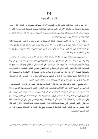 ‫)٦ (‬
                                             ‫ﺍﻟﻠﻐﺎﺕ ﺍﻟﺼﻴﻨﻴﺔ‬
‫ﻜﺎﻥ ﺠﻨﻭﺏ ﺸﺭﻕ ﺁﺴﻴﺎ ﺇﻗﻠﻴ ‪‬ﺎ ﺨﺎﻤ ‪‬ﺎ ﻟﺘﻜﻭﻴﻥ ﺍﻟﻠﻐﺎﺕ، ﻭﻻ ﺘﺯﺍل ﺘﻌﻤﻬﺎ ﻓﻴﻪ ﻤﺠﻤﻭﻋﺔ ﻤﻥ ﺍﻟﻠﻐﺎﺕ، ﺘﺘﻜﻭﻥ ﻤـﻥ‬
                                                              ‫ﺴ‬      ‫ﻤ‬
‫ﻤﻘﺎﻁﻊ ﻤﻔﺭﺩﺓ ﺨﺎﻟﻴﺔ ﻤﻥ ﻋﻼﻤﺎﺕ ﺍﻹﻋﺭﺍﺏ ﻭﺍﻟﺼﺭﻑ، ﺘﻘﻭﻡ ﻓﻴﻬﺎ ﻨﻐﻤﺔ ﺍﻟﺼﻭﺕ ﺍﻟﻤﺴﺘﻌﻤﻠﺔ ﻓـﻲ ﻨﻁـﻕ ﺍﻟﻜﻠﻤـﺔ‬
‫ﺒﺘﺤﺩﻴﺩ ﺍﻟﻤﻌﻨﻰ ﺍﻟﻤﺭﺍﺩ ﺒﻬﺎ. ﻭﻴﻤﻜﻥ ﺃﻥ ﺘﺴﻤﻰ ﻫﺫﻩ ﺒﺎﺴﻡ ﺍﻟﻤﺠﻤﻭﻋﺔ ﺍﻟﺼﻴﻨﻴﺔ ﺃﻭ ﻤﺠﻤﻭﻋﺔ ﺍﻟﻠﻐـﺎﺕ ﺫﺍﺕ ﺍﻟﻤﻘﻁـﻊ‬
                                                             ‫ﺍﻟﻭﺍﺤﺩ ﻭﺘﺸﻤل ﻟﻐﺎﺕ ﺍﻟﺼﻴﻥ ﻭﺴﻴﺎﻡ ﻭﺒﻭﺭﻤﺎ ﻭﺍﻟﺘﺒﺕ.‬
‫ﻭﺍﻟﻔﺎﺭﻕ ﺒﻴﻥ ﺃﻱ ﻤﻥ ﻫﺫﻩ ﺍﻷﻟﺴﻥ ﺍﻟﺼﻴﻨﻴﺔ ﻭﺍﻟﻠﻐﺎﺕ ﺍﻟﻤﻭﺠﻭﺩﺓ ﺇﻟﻰ ﺍﻟﻐﺭﺏ ﻤﻨﻬﺎ ﻓﺎﺭﻕ ﻜﺒﻴﺭ. ﻓﻔﻲ ﺼﻴﻐﺔ ﺍﻟﻠﻐﺔ‬
‫ﺍﻟﺼﻴﻨﻴﺔ ﺍﻟﺨﺎﺼﺔ ﺒﻤﺩﻴﻨﺔ ﺒﻜﻴﻥ ﻻ ﻴﻭﺠﺩ ﺇﻻ ﻗﺭﺍﺒﺔ ٠٢٤ ﻤﻘﻁ ‪‬ﺎ ﺃﻭﻟ ‪‬ﺎ، ﻭﺒﻨﺎﺀ ﻋﻠﻰ ﻫﺫﺍ ﻜﺎﻥ ﻻﺒﺩ ﺃﻥ ﻴﺩل ﻜل ﻭﺍﺤﺩ‬
                                       ‫ﻌ ﻴ‬
‫ﻤﻥ ﻫﺫﻩ ﺍﻟﻤﻘﺎﻁﻊ ﻋﻠﻰ ﻋﺩﺩ ﻜﺒﻴﺭ ﻤﻥ ﺍﻷﺸﻴﺎﺀ، ﻭﺃﻥ ﻴﺴﺘﺩل ﺍﻟﻨﺎﺱ ﻋﻠﻰ ﺍﻟﻤﻌﺎﻨﻲ ﺍﻟﻤﺨﺘﻠﻔﺔ ﺇﻤﺎ ﻤﻥ ﺍﻟﺴـﻴﺎﻕ ﻭﺇﻤـﺎ‬
                                                                              ‫ﺒﻨﻁﻕ ﺍﻟﻜﻠﻤﺔ ﺒﻨﻐﻤﺔ ﺼﻭﺘﻴﺔ ﺨﺎﺼﺔ.‬
‫ﻭﻫﻡ ﻴﻌﺒﺭﻭﻥ ﻋﻥ ﺍﻟﻌﻼﻗﺎﺕ ﺒﻴﻥ ﻫﺫﻩ ﺍﻟﻜﻠﻤﺎﺕ ﺒﻁﺭﺍﺌﻕ ﺘﺨﺎﻟﻑ ﺍﻟﻁﺭﺍﺌﻕ ﺍﻵﺭﻴﺔ ﺘﻤﺎﻡ ﺍﻟﻤﺨﺎﻟﻔﺔ. ﻭﻋﻠـﻡ ﺍﻟﻨﺤـﻭ‬
‫ﻭﺍﻟﺼﺭﻑ ﻓﻲ ﺍﻟﺼﻴﻨﻴﺔ ﻴﺨﺘﻠﻑ ﻓﻲ ﻁﺒﻴﻌﺘﻪ ﻋﻥ ﻤﺜﻴﻠﻪ ﻓﻲ ﺍﻹﻨﺠﻠﻴﺯﻴﺔ ﻓﻬﻲ ﺍﺨﺘﺭﺍﻉ ﺨﺎﺹ ﻤﻨﻔﺼل ﻋـﻥ ﻏﻴـﺭﻩ؛‬
‫ﻭﻴﻘﻭل ﺍﻟﻜﺜﻴﺭﻭﻥ ﻤﻥ ﺍﻟﻜﺘﺎﺏ ﺇﻨﻪ ﻻ ﻴﻭﺠﺩ ﻋﻠﻡ ﻨﺤﻭ ﻭﺼﺭﻑ ﻓﻲ ﺍﻟﺼﻴﻨﻴﺔ ﻋﻠﻰ ﺍﻹﻁﻼﻕ. ﻭﻫﻭ ﻗﻭل ﺼـﺤﻴﺢ ﺇﺫﺍ‬
‫ﻗﺼﺩﻨﺎ ﻤﻥ ﻜﻠﻤﺔ ﻋﻠﻡ ﺍﻟﻨﺤﻭ ﻭﺍﻟﺼﺭﻑ ﺃﻱ ﺸﻲﺀ ﻴﻨﻁﻭﻱ ﺘﺤﺕ ﺍﻟﻤﻌﻨﻰ ﺍﻷﻭﺭﺒﻲ ﺍﻟﺨﺎﺹ ﺍﻟﻤﻘﺼﻭﺩ ﺒﻪ ﺍﻟﺘﺼـﺭﻴﻑ‬
‫ﻭﺍﻟﻤﻁﺎﺒﻘﺔ ﺍﻟﻨﺤﻭﻴﺔ )١٥(؛ ﻭﺒﻨﺎﺀ ﻋﻠﻰ ﻫﺫﺍ ﺘﻜﻭﻥ ﺃﻴﺔ ﺘﺭﺠﻤﺔ ﺤﺭﻓﻴﺔ ﻤﻥ ﺍﻟﺼﻴﻨﻴﺔ ﺇﻟﻰ ﺍﻹﻨﺠﻠﻴﺯﻴﺔ ﺃﻤ ‪‬ﺍ ﻤﺴﺘﺤﻴﻼ. ﺒل‬
    ‫ﹰ‬       ‫ﺭ‬
‫ﺇﻥ ﻁﺭﺍﺌﻕ ﺍﻟﻔﻜﺭ ﻨﻔﺴﻬﺎ ﻤﺨﺘﻠﻔﺔ، ﻭﻤﻥ ﺜﻡ ﻟﻡ ﺘﺯل ﻓﻠﺴﻔﺘﻬﻡ ﻓﻲ ﺤﻠﻬﺎ ﻜﺘﺎ ‪‬ﺎ ﻤﺨﺘﻭ ‪‬ﺎ ﺩﻭﻥ ﺍﻷﻭﺭﺒﻲ، ﻜﻤﺎ ﺃﻥ ﺍﻟﻔﻠﺴـﻔﺔ‬
                             ‫ﻤ‬       ‫ﺒ‬
                           ‫ﺍﻷﻭﺭﺒﻴﺔ ﻻ ﺘﺯﺍل ﺒﻌﻴﺩﺓ ﻋﻥ ﻤﺘﻨﺎﻭل ﺃﻫل ﺍﻟﺼﻴﻥ ﻭﺫﻟﻙ ﺒﺴﺒﺏ ﺍﺨﺘﻼﻑ ﻁﺭﻴﻘﺔ ﺍﻟﺘﻌﺒﻴﺭ.‬
‫ﻭﻗﺩ ﻨﺴﺘﻁﻴﻊ ﺃﻥ ﻨﻀﺭﺏ ﻟﻙ ﻤﺜﺎﻻ ﻋﻠﻰ ﻫﺫﺍ ﺍﻟﻔﺎﺭﻕ ﺍﻟﻌﻤﻴﻕ ﺒﻴﻥ ﻁﺭﻴﻘﺘﻲ ﺍﻟﺘﻌﺒﻴﺭ ﻓﻲ ﻜل ﻤـﻥ ﺍﻟﻤﺠﻤـﻭﻋﺘﻴﻥ.‬
                                                                ‫ﹰ‬
‫ﻓﺈﻥ ﺍﻟﺤﺭﻭﻑ ﺍﻟﺼﻴﻨﻴﺔ "ﺍﻟﺩﺍﻟﺔ ﻋﻠﻰ ﺍﻷﺸﻐﺎل ﻭﺍﻻﺴﺘﻔﻬﺎﻡ ﻭﺍﻷﻤﺭ ﺍﻟﺤﺘﻤﻲ ﻭﺍﻟﻘﺩﻴﻡ" ﺇﺫﺍ ﻭﻀﻌﺕ ﺒﻬﺫﺍ ﺍﻟﺘﺭﺘﻴﺏ ﻤـﺜﻼ‬
‫ﹰ‬
‫ﺩﻟﺕ ﻋﻠﻰ: "ﻟﻤﺎﺫﺍ ﺘﺴﻴﺭ ﻋﻠﻰ ﺍﻟﻨﻬﺞ ﺍﻟﻘﺩﻴﻡ؟" ﻭﻫﻜﺫﺍ ﻴﻌﻁﻲ ﺍﻟﺭﺠل ﺍﻟﺼﻴﻨﻲ ﻟﺒﺎﺏ ﻤﻌﻨﺎﻩ ﻤﺠﺭ ‪‬ﺍ. ﻋﻠﻰ ﺤﻴﻥ ﻴﺼـل‬
               ‫ﺩ‬
‫ﺍﻹﻨﺠﻠﻴﺯﻱ ﺇﻟﻰ ﻨﻔﺱ ﺍﻟﻤﻌﻨﻰ ﺒﺎﺼﻁﻨﺎﻉ ﻤﺠﺎﺯ ﺠﺭﻱﺀ. ﻓﺭﺒﻤﺎ ﺭﺍﻴﺘﻪ ﻴﺘﻜﻠﻡ ﻋﻥ ﺍﻟﻤﺤﺎﻓﻅﺔ ﻋﻠﻰ ﺍﻟﻘﺩﻴﻡ ﻓﻲ ﺍﻟﻁﺒـﻴﺦ‬
‫ﻭﻓﻲ ﺘﺠﻠﻴﺩ ﺍﻟﻜﺘﺏ، ﻭﻟﻜﻨﻪ ﻴﻘﻭل "ﻟﻤﺎﺫﺍ ﺘﺴﻴﺭ ﻋﻠﻰ ﺍﻟﻨﻬﺞ ﺍﻟﻘﺩﻴﻡ؟". ﻭﻴﻭﻀﺢ ﺍﻟﻤﺴﺘﺭ ﺁﺭﺜﺭ ﻭﺍﻟﻲ ﻓﻲ ﻤﻘﺎﻟﺘﻪ ﺍﻟﺸـﺎﺌﻘﺔ‬
‫ﻋﻥ ﺍﻟﻔﻜﺭ ﻭﺍﻟﺸﻌﺭ ﺍﻟﺼﻴﻨﻴﻴﻥ ﺍﻟﺘﻲ ﺠﻌﻠﻬﺎ ﻤﻘﺩﻤﺔ ﻟﻜﺘﺎﺒﻪ )٠٧١ ﻗﺼﻴﺩﺓ ﺼﻴﻨﻴﺔ، ﻁﺒﻌﺔ ﻜﻨﺴﺘﺎﺒل ٨١٩١( ﻜﻴﻑ ﻅل‬
‫ﺍﻟﻔﻜﺭ ﺍﻟﺼﻴﻨﻲ ﻓﻲ ﻫﺫﻩ ﺍﻟﻤﻴﺎﺩﻴﻥ ﺸﻴ ًﺎ ﻭﺍﻗﻌ ‪‬ﺎ ﻤﻐﻠﻭﻻ ﺒﺴﺒﺏ ﻤﺎ ﻴﺴﺒﻎ ﻋﻠﻰ ﺍﻟﻤﺠﺎﺯ ﻤﻥ ﺘﺤﺩﻴﺩﺍﺕ ﻴﺤﺘﻤﻬـﺎ ﺘﻜـﻭﻴﻥ‬
                                                  ‫ﹰ‬      ‫ﻴ‬       ‫ﺌ‬
                                                                                        ‫ﺍﻟﻠﻐﺔ ﺍﻟﺼﻴﻨﻴﺔ ﺍﻟﻤﻘﺘﻀﺏ.‬




‫)١٥( ﻫﻲ ﺍﻻﺘﻔﺎﻕ ﻓﻲ ﺍﻹﻋﺭﺍﺏ ﺒﻴﻥ ﺍﻟﻜﻠﻤﺎﺕ ﻤﻥ ﺤﻴﺙ ﺍﻟﻤﺘﻜﻠﻡ ﻭﺍﻟﻐﺎﺌﺏ ﺇﻟﺦ ﻭﺍﻹﻓﺭﺍﺩ ﻭﺍﻟﺠﻤﻊ ﻭﺍﻟﺘﺄﻨﻴﺙ ﻭﺍﻟﺘﺫﻜﻴﺭ ﻭﺍﻟﻔﺎﻋل ﻭﺍﻟﻤﻔﻌﻭل.‬
                                                                                                     ‫)ﺍﻟﻤﺘﺭﺠﻡ(‬

                                                   ‫- ٢٨١ -‬
 