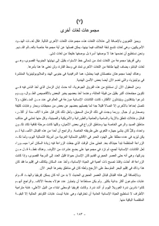 ‫)٧ (‬
                                    ‫ﻤﺠﻤﻭﻋﺎﺕ ﻟﻐﺎﺕ ﺃﺨﺭﻯ‬
‫ﻭﻴﻤﻴﺯ ﺍﻟﻠﻐﻭﻴﻭﻥ ﺒﺎﻹﻀﺎﻓﺔ ﺇﻟﻰ ﻋﺎﺌﻼﺕ ﺍﻟﻠﻐﺎﺕ ﻫﺫﻩ، ﻤﺠﻤﻭﻋﺎﺕ ﺍﻟﻠﻐﺎﺕ ﺍﻷﺨﺭﻯ ﺍﻟﺘﺎﻟﻴﺔ. ﻓﻜل ﻟﻐـﺎﺕ ﺍﻟﻬﻨـﻭﺩ‬
‫ﺍﻷﻤﺭﻴﻜﻴﻴﻥ، ﻭﻫﻲ ﻟﻐﺎﺕ ﺘﺘﺴﻊ ﺸﻘﺔ ﺍﻟﺨﻼﻑ ﻓﻴﻤﺎ ﺒﻴﻨﻬﺎ، ﻴﻤﻜﻥ ﻓﺼﻠﻬﺎ ﻋﻥ ﺃﻴﺔ ﻤﺠﻤﻭﻋﺔ ﺨﺎﺼﺔ ﺒﺎﻟﻌـﺎﻟﻡ ﺍﻟﻘـﺩﻴﻡ.‬
                           ‫ﻭﻨﺤﻥ ﻨﺴﺘﻁﻴﻊ ﺃﻥ ﻨﻀﻤﻬﺎ ﻫﻨﺎ ﻻ ﺒﻭﺼﻔﻬﺎ ﺃﺴﺭﺓ ﺒل ﺒﻭﺼﻔﻬﺎ ﺨﻠﻴ ﹰﺎ ﻤﻥ ﻟﻐﺎﺕ ﺸﺘﻰ.‬
                                         ‫ﻁ‬
‫ﻭﻓﻲ ﺃﻓﺭﻴﻘﻴﺎ ﻤﺠﻤﻭﻋﺔ ﻤﻥ ﺍﻟﻠﻐﺎﺕ ﺘﻤﺘﺩ ﻤﻥ ﺸﻤﺎﻟﻲ ﺨﻁ ﺍﻻﺴﺘﻭﺍﺀ ﺒﻘﻠﻴل ﺇﻟﻰ ﻨﻬﺎﻴﺘﻬﺎ ﺍﻟﺠﻨﻭﺒﻴﺔ ﺍﻟﻘﺼﻭﻯ، ﻭﻫـﻲ‬
         ‫ﻟﻐﺎﺕ ﺍﻟﺒﺎﻨﺘﻭ، ﻴﻀﺎﻑ ﺇﻟﻴﻬﺎ ﻁﺎﺌﻔﺔ ﻤﻥ ﺍﻟﻠﻐﺎﺕ ﺍﻷﺨﺭﻯ ﺘﻤﺘﺩ ﻓﻲ ﻭﺴﻁ ﺍﻟﻘﺎﺭﺓ، ﻭﻟﻥ ﻨﻌﻨﻲ ﻫﺎ ﻫﻨﺎ ﺒﺄﻤﺭﻫﺎ.‬
‫ﻭﻫﻨﺎﻙ ﺃﻴ ‪‬ﺎ ﻤﺠﻤﻭﻋﺘﺎﻥ ﻤﻨﻔﺼﻠﺘﺎﻥ ﻓﻴﻤﺎ ﻴﺤﺘﻤل، ﻫﻤﺎ ﺍﻟﺩﺭﺍﻓﻴﺩﻴﺔ ﻓﻲ ﺠﻨﻭﺒﻲ ﺍﻟﻬﻨﺩ ﻭﺍﻟﻤﻼﻴﻭﺒﻭﻟﻴﻨﻴﺯﻴﺔ ﺍﻟﻤﻨﺘﺸﺭﺓ‬
                                                                                       ‫ﻀ‬
                                                 ‫ﻓﻲ ﺒﻭﻟﻴﻨﻴﺯﻴﺎ، ﻭﺍﻟﺘﻲ ﺘﻀﻡ ﺍﻵﻥ ﺃﻴ ‪‬ﺎ ﺒﻌﺽ ﺍﻷﻟﺴﻥ ﺍﻟﻬﻨﺩﻴﺔ.‬
                                                                     ‫ﻀ‬
‫ﻭﻤﻥ ﺍﻟﻤﻌﻘﻭل ﺍﻵﻥ ﺃﻥ ﻨﺴﺘﻨﺘﺞ ﻤﻥ ﻫﺫﻩ ﺍﻟﻔﺭﻭﻕ ﺍﻟﺠﻭﻫﺭﻴﺔ، ﺃﻨﻪ ﺤﺩﺙ ﺇﺒﺎﻥ ﺍﻟﺯﻤﺎﻥ ﺍﻟﺫﻱ ﺃﺨﺫ ﺍﻟﻨﺎﺱ ﻓﻴﻪ ﻓـﻲ‬
‫ﺘﻜﻭﻴﻥ ﻤﺠﺘﻤﻌﺎﺕ ﺃﻜﺒﺭ ﺒﻘﻠﻴل ﻤﻥ ﻗﺒﻴﻠﺔ ﺍﻟﻌﺎﺌﻠﺔ، ﻭﻋﻨﺩﻤﺎ ﺃﺨﺫ ﺒﻌﻀﻬﻡ ﻴﺨﺒﺭ ﺍﻟﺒﻌﺽ ﺒﺎﻷﻗﺎﺼﻴﺹ ﺍﻟﻁـﻭﺍل، ﻭﻴـﻭﻡ‬
‫ﺸﺭﻋﻭﺍ ﻴﺘﻨﺎﻗﺸﻭﻥ ﻭﻴﺘﺒﺎﺩﻟﻭﻥ ﺍﻷﻓﻜﺎﺭ، ﻜﺎﻨﺕ ﺍﻟﻜﺎﺌﻨﺎﺕ ﺍﻹﻨﺴﺎﻨﻴﺔ ﻤﻭﺯﻋﺔ ﻓﻲ ﺍﻟﻌﺎﻟﻡ ﻓﻲ ﻋﺩﺩ ﻤـﻥ ﺍﻟﻤﻨـﺎﻁﻕ، ﻭﻻ‬
‫ﺘﺘﺼل ﺇﺤﺩﺍﻫﺎ ﺒﺎﻷﺨﺭﻯ ﺇﻻ ﺍﺘﺼﺎﻻ ﻗﻠﻴﻼ ﺠ ‪‬ﺍ ﻟﻤﺎ ﻴﻔﺼﻠﻬﻡ ﺒﻌﻀﻬﻡ ﻋﻥ ﺒﻌﺽ ﻤﻥ ﻤﺤﻴﻁﺎﺕ ﻭﺒﺤﺎﺭ ﻭﻏﺎﺒﺎﺕ ﻜﺜﻴﻔﺔ‬
                                                      ‫ﹰ ﹰ ﺩ‬
‫ﻭﺼﺤﺎﺭﻯ ﺃﻭ ﺠﺒﺎل. ﻭﺭﺒﻤﺎ ﻭﺠﺩﺕ ﻓﻲ ﺫﻟﻙ ﺍﻟﺯﻤﺎﻥ ﺍﻟﺴﺤﻴﻕ، ﻭﻟﻌل ﺫﻟﻙ ﻜﺎﻥ ﻗﺒل ﻋﺸﺭﺓ ﺁﻻﻑ ﺴﻨﺔ ﺃﻭ ﺃﻜﺜـﺭ،‬
‫ﻗﺒﺎﺌل ﻭﻋﺎﺌﻼﺕ ﺘﻨﻁﻕ ﺒﺎﻵﺭﻴﺔ ﻭﺍﻟﺴﺎﻤﻴﺔ ﻭﺍﻟﺤﺎﻤﻴﺔ ﻭﺍﻟﻁﻭﺭﺍﻨﻴﺔ ﻭﺍﻷﻤﺭﻴﻜﻴﺔ ﻭﺍﻟﺼﻴﻨﻴﺔ، ﻭﻜل ﻤﻨﻬﺎ ﺘﻤﺸﻲ ﻓﻲ ﻤﻨﺎﻜﺏ‬
‫ﻤﻨﺎﻁﻕ ﺍﻟﺼﻴﺩ ﻭﺍﻟﺭﻋﻲ ﺍﻟﺨﺎﺼﺔ ﺒﻬﺎ ﻭﻤﻨﺎﻁﻕ ﺍﻟﺯﺭﺍﻉ ﻓﻲ ﺒﻌﺽ ﺍﻷﺤﻴﺎﻥ، ﻭﻜﻠﻬﺎ ﻜﺎﻨﺕ ﻤﺭﺤﻠﺔ ﺜﻘﺎﻓﻴﺔ ﺘﻜﺎﺩ ﺘﻜـﻭﻥ‬
‫ﻭﺍﺤﺩﺓ، ﻭﻜل ﻜﺎﻥ ﻴﻨﺸﺊ ﺠﻬﺎﺯﻩ ﺍﻟﻠﻐﻭﻱ ﻋﻠﻰ ﻁﺭﻴﻘﺘﻪ ﺍﻟﺨﺎﺼﺔ. ﻭﺍﻟﺭﺍﺠﺢ ﺃﻥ ﺃﺤ ‪‬ﺍ ﻤﻥ ﻫﺫﻩ ﺍﻟﻘﺒﺎﺌل ﺍﻷﺼـﻠﻴﺔ ﻟـﻡ‬
                            ‫ﺩ‬                                                        ‫ﱞ‬
‫ﻴﻜﻥ ﻟﻴﺯﻴﺩ ﻓﻲ ﻋﺩﺩﻩ ﻤﻁﻠ ﹰﺎ ﻋﻠﻰ ﺍﻟﻬﻨﻭﺩ ﺍﻟﺤﻤﺭ ﻓﻲ ﺍﻷﻗﺎﻟﻴﻡ ﺍﻟﺸﻤﺎﻟﻴﺔ ﺍﻟﻐﺭﺒﻴﺔ ﻤﻥ ﺃﻤﺭﻴﻜﺎ ﺍﻟﺸﻤﺎﻟﻴﺔ ﺍﻟﻴﻭﻡ، ﻭﻟﻤﺎ ﺘﻜـﺩ‬
                                                                                  ‫ﻘ‬
‫ﺍﻟﺯﺭﺍﻋﺔ ﺍﻟﻤﻨﺘﻅﻤﺔ ﺘﺒﺩﺃ ﺤﻴﻨﺫﺍﻙ ﺒﻌﺩ. ﻓﺤﺘﻰ ﺤﺎﻥ ﺍﻟﻭﻗﺕ ﺍﻟﺫﻱ ﺠﻌﻠﺕ ﺍﻟﺯﺭﺍﻋﺔ ﻓﻴﻪ ﺯﻴﺎﺩﺓ ﺍﻟﺴﻜﺎﻥ ﺃﻤ ‪‬ﺍ ﻤﻴﺴـﻭ ‪‬ﺍ،‬
  ‫ﺭ‬        ‫ﺭ‬
‫ﻟﻌل ﺍﻟﻜﺎﺌﻨﺎﺕ ﺍﻹﻨﺴﺎﻨﻴﺔ ﺃﺠﻤﻊ، ﻟﻡ ﺘﺯﺩ ﻓﻲ ﻤﺠﻤﻭﻋﻬﺎ ﻋﻠﻰ ﺒﻀﻊ ﻋﺸﺭﺍﺕ ﻤﻥ ﺍﻷﻟﻭﻑ. ﻭﻫﻨﺎﻙ ﻨﻘﻁـﺔ ﻗـل ﻤـﻥ‬
‫ﻴﺩﺭﻜﻬﺎ، ﻭﻫﻲ ﺃﻨﻪ ﺤﺘﻰ ﺍﻟﻌﺼﺭ ﺍﻟﺤﺠﺭﻱ ﺍﻟﻘﺩﻴﻡ ﻜﺎﻥ ﺍﻹﻨﺴﺎﻥ ﺤﻴﻭﺍ ﹰﺎ ﻗﻠﻴل ﺍﻟﻌﺩﺩ ﺇﻟﻰ ﺍﻟﺩﺭﺠﺔ ﺍﻟﻘﺼﻭﻯ، ﻭﺇﺫﺍ ﻜﺎﻨﺕ‬
                                         ‫ﻨ‬
‫ﺍﻟﺯﺭﺍﻋﺔ ﻗﺩ ﺃﺨﺫﺕ ﻭﻗﺘﺌﺫ ﺘﺼﺒﺢ ﺫﺍﺕ ﺃﻫﻤﻴﺔ ﻓﻲ ﺍﻟﺤﻴﺎﺓ ﺍﻹﻨﺴﺎﻨﻴﺔ، ﻭﺃﺨﺫ ﻋﺩﺩ ﺍﻟﺴﻜﺎﻥ ﻴﺘﻜﺎﺜﻑ ﻓﻲ ﺇﻗﻠﻴﻡ ﻤﺎ ﻓﻘﺩ ﻜﺎﻥ‬
                   ‫ﻫﺫﺍ ﻭﺫﺍﻙ ﻓﻲ ﺇﻗﻠﻴﻡ ﺍﻟﺒﺤﺭ ﺍﻟﻤﺘﻭﺴﻁ ﻋﻠﻰ ﺍﻷﺭﺠﺢ ﻭﻟﻌﻠﻪ ﻜﺎﻥ ﻓﻲ ﻤﻨﺎﻁﻕ ﻴﻐﻤﺭﻫﺎ ﺍﻟﺒﺤﺭ ﺍﻵﻥ.‬
‫ﻭﺒﺎﻹﻀﺎﻓﺔ ﺇﻟﻰ ﻫﺎﺘﻪ ﺍﻟﻘﺒﺎﺌل ﻗﺒﺎﺌل ﺍﻟﻌﺼﺭ ﺍﻟﺤﺠﺭﻱ ﺍﻟﺤﺩﻴﺙ ﻻ ﺒﺩ ﻤﻥ ﺃﻨﻪ ﻜﺎﻥ ﻴﺴﻜﻥ ﺇﻓﺭﻴﻘﻴﺎ ﻭﺍﻟﻬﻨـﺩ ﺃﻗـﻭﺍﻡ‬
‫ﻏﺎﺒﺎﺕ ﻤﺘﻨﻭﻋﻭﻥ ﺃﻜﺜﺭ ﺒﺩﺍﺌﻴﺔ ﺒﻜﺜﻴﺭ. ﻭﻟﻡ ﻴﻜﻥ ﻤﺴﺘﻁﺎ ‪‬ﺎ ﺃﻥ ﻴﺘﺠﺎﻭﺯ ﻋﺩﺩ ﻫﺅﻻﺀ ﺒﻀﻌﺔ ﺍﻵﻻﻑ. ﻭﺍﻟﺭﺍﺠﺢ ﺃﻨﻬـﻡ‬
                                             ‫ﻋ‬
‫ﻜﺎﻨﻭﺍ ﻨﺎﺩﺭﻴﻥ ﻨﺩﺭﺓ ﺍﻟﻐﻭﺭﻴﻼ ﺍﻟﻴﻭﻡ ﺃﻭ ﺃﺸﺩ ﻨﺩﺭﺓ. ﻭﻜﺎﻨﺕ ﺇﻓﺭﻴﻘﻴﺎ ﺍﻟﻭﺴﻁﻰ ﺍﺒﺘﺩﺍﺀ ﻤﻥ ﺍﻟﻨﻴل ﺍﻷﻋﻠﻰ، ﻏﺎﺒﺔ ﻤﺘﺭﺍﻤﻴﺔ‬
‫ﺍﻷﻁﺭﺍﻑ ﻻ ﺘﺴﺘﻁﻴﻊ ﺍﻟﺤﻴﺎﺓ ﺍﻹﻨﺴﺎﻨﻴﺔ ﺍﻟﻌﺎﺩﻴﺔ ﺃﻥ ﺘﺨﺘﺭﻗﻬﺎ، ﻭﻫﻲ ﻏﺎﺒﺔ ﻟﻴﺴﺕ ﻏﺎﺒﺎﺕ ﺍﻟﻜﻭﻨﻐﻭ ﺍﻟﺤﺎﻟﻴﺔ ﺇﻻ ﺍﻟﺒﻘﻴـﺔ‬
                                                                                    ‫ﺍﻟﻤﺘﻘﹼﺼﺔ ﺍﻟﺒﺎﻗﻴﺔ ﻤﻨﻬﺎ.‬
                                                                                                    ‫ﻠ‬


                                               ‫- ٣٨١ -‬
 