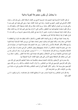 ‫)٨ (‬
                      ‫ﻤﺎ ﻴﺤﺘﻤل ﺃﻥ ﻴﻜﻭﻥ ﻤﺠﻤﻭﻋﺔ ﻟﻐﻭﻴﺔ ﺒﺩﺍﺌﻴﺔ‬
‫ﻟﻡ ﺘﻜﻥ ﺍﻷﻟﺴﻨﺔ ﺍﻷﺴﺎﺴﻴﺔ ﻟﻬﺫﻩ ﺍﻟﻤﺠﻤﻭﻋﺎﺕ ﺍﻟﺭﺌﻴﺴﻴﺔ ﺍﻟﺘﺴﻊ ﻤﻥ ﺍﻟﻠﻐﺎﺕ ﺍﻟﺴﺎﻟﻔﺔ ﺍﻟﺫﻜﺭ، ﺒﺄﻱ ﺤﺎل ﻜل ﺒـﺩﺍﻴﺎﺕ‬
‫ﺍﻟﻜﻼﻡ ﺍﻹﻨﺴﺎﻨﻲ ﻓﻲ ﺍﻟﻌﺼﺭ ﺍﻟﺤﺠﺭﻱ ﺍﻟﺤﺩﻴﺙ. ﻭﺇﻨﻤﺎ ﻫﻲ ﺃﺤﺩﺙ ﺍﻟﻠﻐﺎﺕ ﻋﻬﺩﺍ، ﻭﻫﻲ ﺍﻟﺘﻲ ﺒﻘﻴﺕ ﺇﻟﻰ ﺍﻟﻴﻭﻡ ﺤﻴـﺔ‬
                               ‫‪‬‬
‫ﻭﺍﻟﺘﻲ ﻁﺭﺩﺕ ﻤﻥ ﺍﻟﻤﻴﺩﺍﻥ ﺃﺴﻼﻓﻬﺎ ﺍﻷﻜﺜﺭ ﺒﺩﺍﺌﻴﺔ. ﻭﺭﺒﻤﺎ ﻜﺎﻨﺕ ﻫﻨﺎﻙ ﻤﺭﺍﻜﺯ ﻟﻠﻐﺎﺕ ﻀﻌﻴﻔﺔ ﺍﻷﺜﺭ، ﻭﻟﻌﻠﻬﺎ ﻜﺎﻨـﺕ‬
‫ﻤﺭﺍﻜﺯ ﻜﺜﻴﺭﺓ ﻤﺘﻌﺩﺩﺓ ﺍﺠﺘﺎﺤﻬﺎ ﻓﻴﻤﺎ ﺒﻌﺩ ﺍﻟﻨﺎﻁﻘﻭﻥ ﺒﺎﻷﻟﺴﻥ ﺍﻟﺘﻲ ﻻ ﺘﺯﺍل ﺤﻴﺔ ﺤﺘﻰ ﺍﻟﻴﻭﻡ ﻜﻤﺎ ﺃﻨﻪ ﺭﺒﻤﺎ ﻜﺎﻨﺕ ﻫﻨﺎﻙ‬
‫ﻤﺭﺍﻜﺯ ﻟﻠﻐﺎﺕ ﺃﻭﻟﻴﺔ ﺍﻀﻤﺤﻠﺕ ﺜﻡ ﺍﻨﺩﺜﺭﺕ. ﻓﻨﺤﻥ ﻻ ﺯﻟﻨﺎ ﻨﺠﺩ ﻓﻲ ﺍﻟﻌﺎﻟﻡ ﺭﻗﺎ ‪‬ﺎ ﺼﻐﻴﺭﺓ ﻏﺭﻴﺒﺔ ﻤـﻥ ﺍﻟﻠﻐـﺎﺕ، ﻻ‬
                            ‫ﻋ‬
                                                    ‫ﻴﻠﻭﺡ ﻋﻠﻴﻬﺎ ﺃﻥ ﻟﻬﺎ ﺍﺭﺘﺒﺎ ﹰﺎ ﺒﺄﻴﺔ ﻟﻐﺔ ﺃﺨﺭﻯ ﺘﺤﻴﻁ ﺒﻬﺎ.‬
                                                                             ‫ﻁ‬
‫ﻭﻗﺩ ﻴﺤﺩﺙ ﺃﺤﻴﺎ ﹰﺎ ﻤﻊ ﺫﻟﻙ، ﺃﻥ ﻴﻠﻭﺡ ﺍﻟﺒﺤﺙ ﺍﻟﻘﺎﺌﻡ ﺍﻟﺘﻘﺼﻲ ﻭﺍﻻﺴﺘﻘﺭﺍﺀ ﻜﺄﻨﻤﺎ ﻴﻨﺘﻅﻡ ﻫﺫﻩ ﺍﻟﺭﻗـﺎﻉ ﺍﻟﻤﺘﻘﻁﻌـﺔ‬
                                                                                 ‫ﻨ‬
‫ﺍﻟﺼﻠﺔ ﻓﻲ ﺴﻤﻁ ﻭﺍﺤﺩ، ﻭﻜﺄﻨﻤﺎ ﻴﻔﺘﺢ ﺃﻤﺎﻡ ﻨﻭﺍﻅﺭﻨﺎ ﺒﻌﺽ ﻟﻤﺤﺎﺕ ﺨﻔﻴﺔ ﺇﻟﻰ ﻨﻭﻉ ﻤﻥ ﺍﻟﻠﻐﺔ ﺍﻹﻨﺴﺎﻨﻴﺔ ﺃﺒﺴﻁ ﺘﻜﻭﻴ ﹰﺎ‬
 ‫ﻨ‬
‫ﻭﺃﻭﺴﻊ ﻨﻁﺎ ﹰﺎ ﻭﺃﻜﺜﺭ ﺍﻟﺘﺼﺎ ﹰﺎ ﺒﺎﻷﺴﺎﺱ ﻭﺃﻋﻡ ﺍﻨﺘﺸﺎ ‪‬ﺍ. ﻭﻤﻥ ﻫﺫﻩ ﺍﻟﻤﺠﻤﻭﻋﺎﺕ ﻤﺠﻤﻭﻋﺔ ﻟﻐﻭﻴﺔ ﺩﺍﺭ ﺤﻭﻟﻬﺎ ﻨﻘـﺎﺵ‬
                                                 ‫ﺭ‬                    ‫ﻗ‬              ‫ﻗ‬
‫ﺤﺎﺩ، ﻫﻲ ﻤﺠﻤﻭﻋﺔ ﻟﻬﺎﺠﺕ ﺍﻟﺒﺸﻜﻨﺱ ﺃﻭ ﺍﻟﺒﺎﺴﻙ ‪ Basques‬ﻭﻴﻌﻴﺵ ﺍﻟﺒﺸﻜﻨﺱ ﺍﻵﻥ ﻓﻲ ﻤﻨﺤﺩﺭﺍﺕ ﺠﺒﺎل ﺍﻟﺒﺭﺍﻨﺱ‬
‫ﺍﻟﺸﻤﺎﻟﻴﺔ ﻭﺍﻟﺠﻨﻭﺒﻴﺔ، ﻭﺭﺒﻤﺎ ﻜﺎﻥ ﻜل ﻋﺩﺩﻫﻡ ﻗﺭﺍﺒﺔ ٠٠٠,٠٠٦ ﻻ ﻴﺯﻴﺩﻭﻥ ﻋﻨﻬﺎ ﻓﻲ ﺃﻭﺭﺒﺎ. ﻭﻫﻡ ﻻ ﻴﺯﺍﻟﻭﻥ ﺤﺘـﻰ‬
‫ﺍﻟﻴﻭﻡ ﺸﻌ ‪‬ﺎ ﻗﻭﻱ ﺍﻟﺸﻜﻴﻤﺔ ﻨﺯﻭ ‪‬ﺎ ﺇﻟﻰ ﺍﻻﺴﺘﻘﻼل، ﻭﻟﻐﺘﻬﻡ ﻜﻤﺎ ﻨﺠﺩﻫﺎ ﺍﻟﻴﻭﻡ، ﻟﻐﺔ ﺘﺎﻤﺔ ﺍﻟﺘﻁﻭﺭ. ﻭﻟﻜﻨﻬـﺎ ﻤﺘﻁـﻭﺭﺓ‬
                                                                       ‫ﻋ‬                  ‫ﺒ‬
                   ‫ﻋﻠﻰ ﺃﺴﺱ ﺘﺨﺎﻟﻑ ﻜل ﺍﻟﻤﺨﺎﻟﻔﺔ ﺠﻤﻴﻊ ﺍﻷﺴﺱ ﺍﻟﺘﻲ ﺘﻘﻭﻡ ﻋﻠﻴﻬﺎ ﺍﻟﻠﻐﺎﺕ ﺍﻵﺭﻴﺔ ﺍﻟﻤﺤﻴﻁﺔ ﺒﻬﺎ.‬
‫ﻭﻗﺩ ﺼﺩﺭﺕ ﻓﻲ ﺍﻷﺭﺠﻨﺘﻴﻥ ﻭﺍﻟﻭﻻﻴﺎﺕ ﺍﻟﻤﺘﺤﺩﺓ ﺼﺤﻑ ﺒﺸﻜﻨﺴﻴﺔ ﺘﺴﺩ ﺤﺎﺠﺔ ﺃﻏﻨﻴﺎﺌﻬﻡ ﺍﻟﻨﺎﺯﺤﻴﻥ ﺇﻟﻰ ﺍﻟﺒﻠـﺩﻴﻥ.‬
‫ﻭﻜﺎﻥ ﺃﻗﺩﻡ ﺍﻟﻨﺎﺯﺤﻴﻥ ﺍﻟﻔﺭﻨﺴﻴﻴﻥ ﻓﻲ ﻜﻨﺩﺍ ﻤﻥ ﺍﻟﺒﺸﻜﻨﺱ. ﻭﻻ ﺘﺯﺍل ﺍﻷﺴﻤﺎﺀ ﺍﻟﺒﺸﻜﻨﺴـﻴﺔ ﻜﺜﻴـﺭﺓ ﺒـﻴﻥ ﺍﻟﻜﻨـﺩﻴﻴﻥ‬
‫ﺍﻟﻔﺭﻨﺴﻴﻴﻥ ﺤﺘﻰ ﻴﻭﻤﻨﺎ ﻫﺫﺍ. ﻭﺘﺸﻴﺭ ﺍﻵﺜﺎﺭ ﺍﻟﻘﺩﻴﻤﺔ ﺇﻟﻰ ﺃﻥ ﺸﻌﺏ ﺍﻟﺒﺸﻜﻨﺱ ﻭﻟﻐﺘﻪ ﻜﺎﻨﺎ ﻤﻨﺘﺸﺭﻴﻥ ﻓﻲ ﺇﺴـﺒﺎﻨﻴﺎ ﻓـﻲ‬
                                                           ‫ﻭﻗﺕ ﻤﻥ ﺍﻷﻭﻗﺎﺕ، ﺃﻜﺜﺭ ﻤﻥ ﺍﻨﺘﺸﺎﺭﻫﻤﺎ ﺍﻵﻥ.‬
‫ﻭﻗﺩ ﻅل ﻟﺴﺎﻥ ﺍﻟﺒﺸﻜﻨﺱ ﺯﻤ ﹰﺎ ﻁﻭﻴﻼ ﻤﺼﺩﺭ ﺤﻴﺭﺓ ﻻ ﻴﺴﺘﻁﻴﻊ ﺍﻟﻌﻠﻤﺎﺀ ﺤل ﺨﺼﺎﺌﺼﻪ. ﻭﺃﺩﻯ ﺘﺭﻜﻴﺒﻬـﺎ ﺇﻟـﻰ‬
                                                         ‫ﹰ‬     ‫ﻨ‬
                                                                                            ‫ﺍﻟﻘﻭل ﺒﺄﻨﻬﺎ‬




                                             ‫- ٦٨١ -‬
 