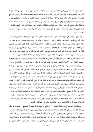 ‫ﻤﺎ ﻫﻭ ﻤﻁﻠﻭﺏ ﻫﺎ ﻫﻨﺎ. ﻭﻟﻥ ﻴﻜﻭﻥ ﻫﺫﺍ ﺍﻟﻌﻤل ﻟﺩﻴﻬﻡ ﻤﻬﻤﺔ ﺠﺫﺍﺒﺔ ﺸﺎﺌﻘﺔ، ﺒل ﻴﻜﻭﻥ ﻋﻠﻰ ﺍﻟﻌﻜﺱ ﻤﻥ ﺫﻟﻙ ﻤﺠﻠﺒـﺔ‬
‫ﻟﻠﻜﺜﻴﺭ ﻤﻥ ﺍﻟﻀﻴﻕ ﻭﺍﻟﻌﻨﺎﺀ. ﻓﺈﻥ ﻋﻠﻰ ﺍﻟﻤﺭﺀ ﺃﻥ ﻴﻁﻠﺏ ﻋﻨﺩﻫﻡ ﺍﻟﻤﺎﺩﺓ ﺍﻟﺘﺎﺭﻴﺨﻴﺔ ﻤﺤﺸﻭﺩﺓ ﻤﻜﺩﺴﺔ ﻭﻟـﻴﺱ ﺍﻟﻨﺘـﺎﺌﺞ‬
‫ﺍﻟﻤﺘﺠﻤﻌﺔ. ﻭﻫﻡ ﻓﻲ ﻭﺍﻗﻊ ﺍﻷﻤﺭ ﻴﺘﺤﻔﻭﻨﻨﺎ ﺍﻵﻥ ﺒﻤﺠﻠﺩﺍﺕ ﻻ ﻴﺤﺼﻰ ﻋﺩﻴﺩﻫﺎ ﺘﻜﺘﺒﻬﺎ ﺃﻴﺩ ﻤﺘﻨﻭﻋـﺔ ﻭﺘﺘﺠﻠـﻰ ﻓﻴﻬـﺎ‬
‫ﻭﺠﻬﺎﺕ ﻨﻅﺭ ﻤﺨﺘﻠﻔﺔ ﻭﻓﻴﻬﺎ ﺘﻨﻭﻉ ﻓﻲ ﺍﻟﺭﻭﺡ ﻭﺍﻟﻘﺼﺩ ﻴﺒﻬﺞ ﺍﻟﻨﻔﺱ ﻭﻴﻠﺫ ﺍﻟﻔﺅﺍﺩ ﻭﻫﻲ ﻜﻠﻬﺎ ﻤﺼﻨﻔﺎﺕ ﻋﻅﻴﻤﺔ ﻨﺒﻴﻠـﺔ‬
‫ﻟﻬﺎ ﺠﻠﻴل ﺍﻟﻘﺩﺭ ﻭﺍﻟﻨﻔﻊ ﻟﻠﺩﺍﺭﺴﻴﻥ. ﻭﻟﻜﻥ ﻫﺫﻩ ﺍﻟﻤﺅﻟﻔﺎﺕ ﺍﻟﺠﻠﻴﻠﺔ – ﺇﻨﻤﺎ ﻫﻲ ﻤﻥ ﻨﺎﺤﻴﺔ ﺍﻷﻏﺭﺍﺽ ﺍﻟﻴﻭﻤﻴﺔ ﻟﻠﻘـﺎﺭﺉ‬
‫ﺍﻟﻌﺎﻡ ﺍﻟﺫﻱ ﻴﺸﻕ ﻁﺭﻴﻘﻪ ﻓﻲ ﺍﻟﺤﻴﺎﺓ – ﺸﻲﺀ ﻻ ﻴﻘل ﻓﻲ ﺭﻭﻋﺘﻪ ﻭﻋﺴﺭ ﺍﻻﺴﺘﺭﺸﺎﺩ ﺒﻪ ﻋـﻥ ﻤﻭﺴـﻭﻋﺔ ﻀـﺨﻤﺔ‬
                                                                                        ‫ﻤﺘﻌﺩﺩﺓ ﺍﻷﺠﺯﺍﺀ.‬
‫ﻭﻗﺩ ﻅﻬﺭﺕ ﺒﺎﻟﻔﻌل ﻓﻲ ﺃﻤﺭﻴﻜﺎ ﻜﺘﺏ ﻜﺜﻴﺭﺓ ﻨﺎﻓﻌﺔ ﺼﻐﻴﺭﺓ ﺍﻟﺤﺠﻡ ﺘﺒﺤﺙ ﻓﻲ ﺍﻟﺘﺎﺭﻴﺦ ﺍﻟﻌﺎﻡ، ﺃﺨﺹ ﺒﺎﻟﺫﻜﺭ ﻤﻨﻬﺎ‬
‫ﻜﺘﺎﺏ ﺍﻟﺘﺎﺭﻴﺦ ﺍﻟﻘﺩﻴﻡ ﻭﺍﻟﺤﺩﻴﺙ ﻤﻥ ﺘﺄﻟﻴﻑ ﺭﻭﺒﻨﺴﻭﻥ ﻭﺒﺭﻴﺴﺘﺩ. ﻭﺃﻤﺜﺎﻟﻪ ﻤﻥ ﻜﺘﺏ ﻫﺎﺘﻭﻥ ﻭﺒﺴﺘﺭ، ﻭﺩ. ﻡ. ﻭﺴـﺕ.‬
‫ﻭﻟﻜﻥ ﻫﺅﻻﺀ ﺍﻟﻜﺘﺎﺏ ﺠﻤﻴ ‪‬ﺎ ﺠﻌﻠﻭﺍ ﻏﺎﻴﺘﻬﻡ ﺍﻟﻤﺩﺭﺴﺔ ﻭﺍﻟﻜﻠﻴﺔ – ﻻ ﺍﻟﻘﺎﺭﺉ ﺍﻟﻌﺎﺩﻱ. ﻭﻜﺫﻟﻙ ﻜﺘﺎﺏ "ﺍﻟﻤﺎﻀﻲ ﺍﻟﺤـﻲ"‬
                                                                           ‫ﻌ‬
‫ﺍﻟﺫﻱ ﺃﻟﻔﻪ ﻑ. ﺱ ﻤﺎﺭﻓﻥ ‪ F.S. Marvin‬ﻓﺈﻨﻪ ﺭﺴﺎﻟﺔ ﺠﺩﻴﺭﺓ ﺒﺎﻹﻋﺠﺎﺏ ﺘﺒﺤﺙ ﻓﻲ ﺍﻟﺘﻘﺩﻡ ﺍﻟﻔﻜﺭﻱ ﻭﺇﻥ ﻟﻡ ﻴﺤﻭ ﺇﻻ‬
‫ﺍﻟﻘﻠﻴل ﻤﻥ ﺍﻟﺤﻘﺎﺌﻕ ﺍﻟﺠﻭﻫﺭﻴﺔ. ﻓﻠﻭ ﺘﻘﺩﻡ ﺃﺤﺩ ﺜﻘﺎﺕ ﺍﻟﻤﺅﺭﺨﻴﻥ ﺍﻟﻤﻌﺘﺭﻑ ﻟﻬﻡ ﺒﺎﻟﺘﺒﺭﻴﺯ ﻓﻲ ﻓﻨﻬﻡ ﻭﺃﻋﻠﻥ ﻋﺯﻤﻪ ﻋﻠﻰ‬
‫ﻭﻀﻊ ﺨﻼﺼﺔ ﺘﺎﺭﻴﺨﻴﺔ ﻋﺎﻤﺔ ﻟﻜﺎﻥ ﻓﻲ ﺫﻟﻙ ﻨﻜﺒﺔ ﻋﻠﻰ ﺴﻤﻌﺘﻪ ﺍﻟﻌﻠﻤﻴﺔ ﻭﻟﻭ ﺃﻥ ﺫﻟﻙ ﺍﻟﻌﺎﻟﻡ ﻗﻁﻊ ﻋﻠﻰ ﻨﻔﺴـﻪ ﻫـﺫﺍ‬
‫ﺍﻟﻌﻬﺩ ﻻﻨﺘﻅﺭ ﺍﻟﻘﺎﺭﺉ ﺍﻟﻌﺎﻡ ﺴﻨﻴﻥ ﻜﺜﻴﺭﺓ ﻗﺒل ﺃﻥ ﻴﺤﻅﻰ ﺒﻪ. ﻓﺄﻤﺎ ﻜﺎﺘﺏ ﻫﺫﺍ ﺍﻟﻜﺘﺎﺏ ﻓﺈﻥ ﻤﺭﻜﺯﻩ ﻭﻫﻭ ﺒﻌﻴﺩ ﺒﻁﺒﻌـﻪ‬
‫ﻭﺒﻤﺤﺽ ﺍﺨﺘﻴﺎﺭﻩ ﻋﻥ ﺍﻻﺤﺘﺭﺍﻡ ﺍﻟﻌﻠﻤﻲ، ‪‬ﻌ ‪‬ﻩ ﻋﻥ ﺃﻟﻘﺎﺏ ﺍﻟﺸﺭﻑ، ﻗﺩ ﻤﻜﻨﻪ ﺃﻥ ﻴﻠﺫ ﺍﻟﺠﻤﻬـﻭﺭ ﺒﺎﻟﺘـﺎﺭﻴﺦ ﺩﻭﻥ ﺃﻥ‬
                                                          ‫ﺒﺩ‬
‫ﻴﻀﺤﻲ ﺃﻗل ﺘﻀﺤﻴﺔ ﺒﺎﻟﻜﺭﺍﻤﺔ ﻭﺍﻟﻤﻜﺎﻨﺔ، ﻭﺩﻭﻥ ﺃﻥ ﻴﺘﻌﺭﺽ ﻟﻤﺎ ﻴﺘﻌﺭﺽ ﻟﻪ ﺍﻟﺜﻘﺎﺕ ﻤﻥ ﺍﻟﻤـﺅﺭﺨﻴﻥ ﻤـﻥ ﻨﻘـﺩ‬
‫ﺨﺼﻭﻤﻬﻡ. ﻭﻜﺎﻥ ﻤﻥ ﺃﺴﻌﺩ ﻤﺯﺍﻴﺎﻩ ﺃﻨﻪ ﻴﺴﻲﺀ ﺇﻟﻰ ﻏﻴﺭﻩ ﻭﻫﻭ ﻤﻨﻴﻊ ﺼﻌﺏ ﺍﻟﻤﻨﺎل. ﻓﻬﻭ ﻓﻲ ﻓﻴﺎﻓﻲ ﺍﻷﺩﺏ ﺒـﺩﻭﻱ‬
‫ﺭﺤﺎل ﻭﻁﻨﻪ ﺍﻟﻔﻀﺎﺀ ﺍﻟﻌﻅﻴﻡ ﺍﻟﻤﺤﻴﻁ ﺒﻪ؛ ﻻ ﻴﻌﺭﻑ ﻟﻨﻔﺴﻪ ﻟﻘ ‪‬ﺎ ﺃﻜﺭﻡ ﻤﻥ ﺍﺴﻤﻪ، ﻭﻻ ﻴﻔﻜﺭ ﻓﻲ ﺸﺭﻑ ﺇﻻ ﺸـﺭﻓﻪ.‬
                                        ‫ﺒ‬
‫ﻭﻟﻬﺫﺍ ﺃﻭ ﺫﺍﻙ ﻤﻥ ﺍﻟﻌﻠﻤﺎﺀ ﺍﻹﺤﺼﺎﺌﻴﻴﻥ ﺃﻥ ﻴﺜﻭﺭ ﻷﻥ ﺍﻟﻤﺅﻟﻑ ﺃﻫﻤل ﺇﻫﻤﺎﻻ ﺸﻨﻴ ‪‬ﺎ ﻫﺫﻩ ﺃﻭ ﺘﻠﻙ ﻤﻥ ﺍﻟﺤﻘﺎﺌﻕ ﺍﻟﺜﻤﻴﻨﺔ،‬
                                ‫ﹰ ﻌ‬
‫ﺍﻟﺘﻲ ﻴﺨﺘﺹ ﺒﻬﺎ ﺫﻟﻙ ﺍﻟﻌﺎﻟﻡ ﻨﻔﺴﻪ ﻭﻴﺤﺘﻜﺭﻫﺎ ﺩﻭﻥ ﻏﻴﺭﻩ. ﻓﺫﻟﻙ ﺃﻤﺭ ﻻ ﻴﻌﻨﻲ ﺍﻟﻤﺅﻟﻑ ﻓﻲ ﻗﻠﻴل ﻭﻻ ﻜﺜﻴـﺭ. ﻓﻬـﻭ‬
‫ﻴﺴﺘﻁﻴﻊ ﺩﻭﻥ ﺃﻥ ﺘﺨﺎﻟﻁ ﻭﺠﻬﻪ ﺤﻤﺭﺓ ﺍﻟﺨﺠل ﺃﻥ ﻴﺭﺘﺸﻑ ﻤﻥ ﺍﻟﻤﺅﻟﻔﺎﺕ ﺍﻟﻘﻴﻤﺔ ﻭﺍﻟﻤﻭﺍﺩ ﺍﻟﻌﺎﺩﻴﺔ ﺍﻟﻘﺭﻴﺒﺔ ﺍﻟﻤﺘﻨـﺎﻭل،‬
‫ﺇﺫ ﻟﻡ ﻴﻜﻥ ﻫﻨﺎﻙ ﻗﻁ ﻤﺎ ﻴﻠﺯﻤﻪ ﺃﻥ ﻴﻌﺯﻭ ﺇﻟﻰ ﻨﻔﺴﻪ ﺍﻜﺘﺸﺎﻓﺎﺕ ﻤﺒﺘﻜﺭﺓ ﺃﻭ ﻭﺠﻬﺎﺕ ﻨﻅﺭ ﻤﺒﺘﺩﻋﺔ. ﺒل ﻜـﺎﻥ ﻭﺍﺠﺒـﻪ‬
‫ﺍﻷﻫﻭﻥ ﻤﻥ ﺫﻟﻙ ﺃﻥ ﻴﺠﻤﻊ ﻭﻴﻨﻅﻡ ﻭﻴﺤﺩﺩ ﺍﻟﻨﺴﺏ ﺒﻴﻥ ﺃﺠﺯﺍﺀ ﻤﻐﺎﻤﺭﺓ ﺍﻟﺠﻨﺱ ﺍﻟﺒﺸﺭﻱ ﺍﻟﻌﻅﻴﻤﺔ ﻭﺃﺩﻭﺍﺭﻫﺎ، ﺜﻡ ﻴﺩﻭﻥ‬
‫ﺫﻟﻙ. ﻓﻬﻭ ﻟﻡ ﻴﻀﻑ ﺇﻟﻰ ﺍﻟﺘﺎﺭﻴﺦ ﺸﻴ ًﺎ، ﺃﻭ ﻫﻭ ﻴﺅﻤل – ﻋﻠﻰ ﺍﻷﻗل – ﺃﻨﻪ ﻟﻡ ﻴﻀﻑ ﺸﻴ ًﺎ ﺇﻟﻰ ﺍﻟﺘﺎﺭﻴﺦ، ﻭﻜل ﻤـﺎ‬
                      ‫ﺌ‬                                         ‫ﺌ‬
‫ﻓﻌﻠﻪ ﺃﻨﻪ ﻗﺩ ﺤ ‪‬ل ﻤﺠﻤﻭﻋﺔ ﻀﺨﻤﺔ ﻤﻥ ﺍﻟﻤﻭﺍﺩ ﺇﻟﻰ ﻤﻬﻀﻭﻡ ﻫﻴﻥ ﺴﻬل. ﻭﺒﻌﺽ ﺘﻠﻙ ﺍﻟﻤﻭﺍﺩ ﺠﺩﻴﺩ ﻁﺎﺭﻑ. ﻓﻌـل‬
                                                                          ‫ﻭ‬
                           ‫ﻜل ﻫﺫﺍ ﺒﻭﺼﻑ ﻜﻭﻨﻪ ﻜﺎﺘﺒﺎ ﺸﻌﺒ ‪‬ﺎ ﻴﺭﻋﻰ ﺍﺤﺘﻴﺎﺠﺎﺕ ﺃﻤﺜﺎﻟﻪ ﻤﻥ ﺍﻟﻤﻭﺍﻁﻨﻴﻥ ﺍﻟﻌﺎﺩﻴﻴﻥ.‬
                                                                        ‫ﻴ‬      ‫‪‬‬
‫ﻭﻤﻊ ﺫﻟﻙ ﻓﺈﻥ ﺍﻟﻤﻭﻀﻭﻉ ﻤﻥ ﺍﻟﺠﻼل ﺒﺤﻴﺙ ﺇﻥ ﺃﻱ ﻤﻌﺎﻟﺞ ﻟﻪ ﻤﻬﻤﺎ ﺒﻠﻎ ﺘﻭﺍﻀﻌﻪ ﻻ ﻴﺴﺘﻁﻴﻊ ﺃﻥ ﻴﻔﻘﺩﻩ ﻤﺎ ﻫﻭ ﻋﻠﻴﻪ‬
‫ﻤﻥ ﺁﻴﺎﺕ ﺍﻟﻜﺭﺍﻤﺔ ﻭﺍﻟﺠﻼل. ﻓﺈﺫﺍ ﻜﺎﻨﺕ ﻫﺫﻩ "ﺍﻟﻤﻌﺎﻟﻡ" ﺘﺒﺩﻭ ﻓﻲ ﺒﻌﺽ ﺍﻷﺤﻴﺎﻥ ﻤﺠﻬﺩﺓ ﻫﺯﻴﻠﺔ ﺃﻭ ﺒﺘﺭﺍﺀ ﻨﺎﻗﺼﺔ ﻨﻘ ‪‬ـﺎ‬
  ‫ﺼ‬
‫ﻤﺴﺘﻭﺠ ‪‬ﺎ ﻟﻸﺴﻑ، ﻓﺈﻨﻬﺎ ﻓﻲ ﺒﻌﺽ ﺍﻷﺤﻴﺎﻥ ﺍﻷﺨﺭﻯ ﺘﻅﻬﺭ ﻜﺄﻨﻤﺎ ﻗﺩ ﺨﻁﻁﺕ ﻭﺩﻭﻨﺕ ﻨﻔﺴﻬﺎ ﺒﻨﻔﺴﻬﺎ. ﻭﺇﻥ ﻫﺫﺍ ﺍﻟﻜﺘﺎﺏ‬
                                                                                       ‫ﺒ‬
‫ﻟﻴﺭﺴﻡ ﻟﻠﻘﺭﺍﺀ ﺼﻭﺭﺓ ﺨﻠﻔﻴﺘﻬﺎ ﻋﻤﻴﻘﺔ ﻻ ﻴﺴﺒﺭ ﻏﻭﺭﻫﺎ: ﻟﻐﺯ ﺍﻟﻨﺠﻭﻡ ﻭﺍﻤﺘﺩﺍﺩ ﺍﻟﺯﻤﺎﻥ ﻭﺍﻟﻤﻜﺎﻥ ﺍﻤﺘﺩﺍ ‪‬ﺍ ﻻ ﻴﻌﺭﻑ ﻟﻪ ﻤﻌﻴﺎﺭ‬
                 ‫ﺩ‬
‫ﻴﻘﺎﺱ ﺒﻪ.. ﺜﻡ ﺘﺒﺩﺃ ﺍﻟﺤﻴﺎﺓ ﻭﻫﻲ ﺘﻨﺎﻀل ﻓﻲ ﻁﺭﻴﻕ ﺍﻹﺤﺴﺎﺱ ﻭﺍﻟﻭﻋﻲ ﻭﺘﺠﻤﻊ ﺍﻟﻘﻭﺓ ﻭﺘﺩﺨﺭ ﺍﻹﺭﺍﺩﺓ ﺨﻼل ﻤﻼﻴﻴﻥ ﻤﻥ‬

                                               ‫- ٨١ -‬
 