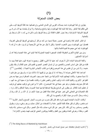 ‫)٩ (‬
                                      ‫ﺒﻌﺽ ﺍﻟﻠﻐﺎﺕ ﺍﻟﻤﻨﻌﺯﻟﺔ‬
‫ﻴﻘﻭﻟﻭﻥ ﺇﻥ ﻟﻐﺔ ﺍﻟﻬﻭﺘﻨﺘﻭﺕ ﺘﻤﺕ ﺒﺼﻼﺕ ﺍﻟﻘﺭﺒﻰ ﺇﻟﻰ ﺍﻟﻠﺴﺎﻥ ﺍﻟﺤﺎﻤﻲ ﻭﺇﻥ ﻓﺼﻠﺘﻬﺎ ﻋﻨﻪ ﻜﺘﻠﺔ ﺃﻓﺭﻴﻘﻴﺎ ﺍﻟﻭﺴـﻁﻰ‬
‫ﺍﻟﺘﻲ ﺘﺘﻜﻠﻡ ﻟﻐﺔ ﺍﻟﺒﺎﻨﺘﻭ. ﻭﻫﻨﺎ ﻟﻐﺔ ﺘﺸﺒﻪ ﻟﻐﺔ ﺍﻟﻬﻭﺘﻨﺘﻭﺕ ﻭﻟﻬﺎ ﻭﺸﺎﺌﺞ ﺒﻭﺸﻤﺎﻨﻴﺔ، ﻭﻻ ﻴﺯﺍل ﻴﺘﺤﺩﺙ ﺒﻬﺎ ﺍﻟﻨـﺎﺱ ﻓـﻲ‬
‫ﺃﻓﺭﻴﻘﻴﺎ ﺍﻟﺸﺭﻗﻴﺔ ﺍﻻﺴﺘﻭﺍﺌﻴﺔ، ﻭﻫﺫﺍ ﻴﻌﺯﺯ ﺍﻟﻔﻜﺭﺓ ﺍﻟﻘﺎﺌﻠﺔ ﺒﺄﻥ ﻭﺴﻁ ﺃﻓﺭﻴﻘﻴﺎ ﺒﺄﺴﺭﻩ ﻜﺎﻥ ﻓـﻲ ﺃﺤـﺩ ﺍﻷﻴـﺎﻡ ﻴﻨﻁـﻕ‬
                                                                                                   ‫ﺒﺎﻟﺤﺎﻤﻴﺔ.‬
‫ﺜﻡ ﺍﻨﺘﺸﺭ ﺍﻟﺒﺎﻨﺘﻭ ﻟﻐﺔ ﻭﺸﻌﻭ ‪‬ﺎ ﻓﻲ ﻋﺼﻭﺭ ﺤﺩﻴﺜﺔ ﻨﺴﺒ ‪‬ﺎ، ﻤﻥ ﺃﺤﺩ ﻤﺭﺍﻜﺯ ﺃﺭﻭﻤﺘﻬﻡ ﻓﻲ ﺃﻓﺭﻴﻘﻴﺎ ﺍﻟﻭﺴﻁﻰ ﺍﻟﻐﺭﺒﻴﺔ،‬
                                                  ‫ﻴ‬                    ‫ﺒ‬
‫ﻓﻔﺼﻠﻭﺍ ﺒﻴﻥ ﺍﻟﻬﻭﺘﻨﺘﻭﺕ ﻭﺒﻴﻥ ﺍﻟﺸﻌﻭﺏ ﺍﻟﺤﺎﻤﻴﺔ. ﻭﻟﻜﻥ ﻻ ﻴﻘل ﻋﻥ ﻫﺫﺍ ﻓﻲ ﺍﻷﺭﺠﺤﻴﺔ ﺇﻥ ﻟﻡ ﻴﺯﺩ ﻋﻠﻴـﻪ ﺃﻥ ﻟﻐـﺔ‬
                                                            ‫ﺍﻟﻬﻭﺘﻨﺘﻭﺕ ﺇﻨﻤﺎ ﻫﻲ ﻤﺠﻤﻭﻋﺔ ﻟﻐﻭﻴﺔ ﻗﺎﺌﻤﺔ ﺒﺫﺍﺘﻬﺎ.‬
‫ﻭﻤﻥ ﺒﻴﻥ ﺍﻟﺒﻘﺎﻉ ﺍﻷﺨﺭﻯ ﺍﻟﻤﺘﻔﺭﻗﺔ ﺍﻟﻠﻐﺎﺕ ﺍﻟﺼﻐﻴﺭﺓ ﺍﻟﺒﻌﻴﺩﺓ ﺍﻟﻤﻌﺯﻭﻟﺔ ﻟﻐﺔ ﺍﻟﺒﺎﺒﻭﺍ ﻓﻲ ﻏﺎﻨﺔ ﺍﻟﺠﺩﻴﺩﺓ ﻭﻟﻐﺔ ﺃﻫـل‬
                                                                                         ‫ﺃﺴﺘﺭﺍﻟﻴﺎ ﺍﻷﺼﻠﻴﻴﻥ.‬
‫ﻭﺍﻟﻠﻐﺔ ﺍﻟﺘﺴﻤﺎﻨﻴﺔ ﺍﻟﺒﺎﺌﺩﺓ ﺍﻵﻥ ﻻ ﻴﻌﺭﻑ ﺃﺤﺩ ﻋﻨﻬﺎ ﺇﻻ ﺍﻟﺸﻲﺀ ﺍﻟﻘﻠﻴل. ﻭﺠﻤﻴﻊ ﻤﺎ ﻨﻌﺭﻓﻪ ﺍﻟﻴﻭﻡ ﻋﻨﻬﺎ ﻓﻌﻼ ﻴﺅﻴﺩ ﻤﺎ‬
        ‫ﹰ‬
‫ﻗﻠﻨﺎﻩ ﻤﻥ ﻗﺒل ﻋﻠﻰ ﺃﺴﺎﺱ ﺍﻟﺤﺩﺱ ﻭﺍﻟﺘﺨﻤﻴﻥ ﻤﻥ ﺃﻥ ﺇﻨﺴﺎﻥ ﺍﻟﻌﺼﺭ ﺍﻟﺤﺠﺭﻱ ﺍﻟﻘﺩﻴﻡ ﻜﺎﻥ ﻋﺩﻴﻡ ﺍﻟﻜﻼﻡ ﺃﻭ ﻴﻜﺎﺩ ﻴﻜﻭﻥ‬
‫ﻋﺩﻴﻤﻪ. ﻭﻻ ﺒﺄﺱ ﻤﻥ ﺃﻥ ﻨﻘﺘﺒﺱ ﻓﻲ ﻫﺫﺍ ﺍﻟﻤﻭﻀﻭﻉ ﻓﻘﺭﺓ ﻤﻥ ﻜﺘﺎﺏ ﺍﻷﺠﻨﺎﺱ ﺍﻟﺒﺸﺭﻴﺔ ﺍﻟﺤﻴﺔ ﻟـ )ﻫﺘﺸﻨﺴﻭﻥ )٣٥((:‬
‫"ﻀﺎﻋﺕ ﻟﻐﺔ ﺍﻷﻫﺎﻟﻲ ﻀﻴﺎ ‪‬ﺎ ﻻ ﺭﺠﻌﺔ ﻟﻪ، ﺇﺫ ﻟﻡ ﻴﺒﻕ ﻤﻥ ﺘﺭﺍﻜﻴﺒﻬﺎ ﺇﻻ ﺩﻻﻻﺕ ﺒﺘﺭﺍﺀ، ﻭﻟﻡ ﻴﺒﻕ ﻤﻥ ﻤﻔﺭﺩﺍﺘﻬـﺎ‬
                                                                      ‫ﻋ‬
‫ﺇﻻ ﻨﺴﺒﺔ ﺼﻐﻴﺭﺓ. ﻭﻜﺎﻨﺕ ﻟﻬﺠﺎﺘﻬﻡ ﺘﺸﺒﻪ ﺍﻷﺴﺘﺭﺍﻟﻴﺔ ﻤﻥ ﻨﺎﺤﻴﺔ ﻋﺩﻡ ﻭﺠﻭﺩ ﺍﻟﺤﺭﻭﻑ ﺍﻟﺼﺎﻓﺭﺓ ﻭﻤﻥ ﺠﻬﺔ ﺒﻌـﺽ‬
‫ﺍﻟﻅﻭﺍﻫﺭ ﺍﻷﺨﺭﻯ، ﻭﻟﻜﻨﻬﺎ ﻜﺎﻨﺕ ﺫﺍﺕ ﺘﺭﻜﻴﺏ ﺃﺨﺸﻥ ﻭﺃﻨﻘﺹ ﺘﻁﻭ ‪‬ﺍ، ﻭﻜﺎﻨﺕ ﻨﺎﻗﺼﺔ ﺒﺘﺭﺍﺀ ﻤﻌﻴﺒﺔ ﺇﻟﻰ ﺤﺩ ﺃﻨﻬﻡ –‬
                                        ‫ﺭ‬
‫ﻜﻤﺎ ﻗﺎل ﺠﻭﺯﻴﻑ ﻤﻴﻠﻴﺠﺎﻥ، ﻭﻫﻭ ﺨﻴﺭ ﺤﺠﺔ ﻓﻲ ﻫﺫﺍ ﺍﻟﻤﻭﻀﻭﻉ – ﻜﺎﻨﻭﺍ ﻻ ﻴﺭﺍﻋﻭﻥ ﻓﻲ ﺘﺭﻜﻴﺏ ﺠﻤﻠﻬﻡ ﺃﻱ ﺘﺭﺘﻴﺏ‬
‫ﺃﻭ ﺘﻨﻅﻴﻡ ﺜﺎﺒﺕ ﻟﻠﻜﻼﻡ. ﺒل ﻴﻨﻘﻠﻭﻥ ﺇﻟﻰ ﺍﻟﺴﺎﻤﻊ ﺒﻁﺭﻴﻘﺔ ﺇﻀﺎﻓﻴﺔ ﻗﻭﺍﻤﻬﺎ ﻨﻐﻤﺔ ﺍﻟﺼﻭﺕ ﻭﻫﻴﺌﺔ ﺍﻟﻤﺘﻜﻠﻡ ﻭﺍﻹﺸـﺎﺭﺓ –‬
‫ﺘﻠﻙ ﺍﻟﺘﻌﺩﻴﻼﺕ ﻓﻲ ﺍﻟﻤﻌﺎﻨﻲ ﺍﻟﺘﻲ ﺘﻌﺒﺭ ﻋﻨﻬﺎ ﻓﻲ ﻟﻐﺎﺘﻨﺎ ﺤﺎﻟﺔ ﺍﻟﻔﻌل ﻤﻥ ﺤﻴﺙ ﺍﻹﺨﺒـﺎﺭ ﺃﻭ ﺍﻷﻤـﺭ ﺃﻭ ﺍﻟﺸـﺭﻁ ﺃﻭ‬
                                                 ‫ﺯﻤﺎﻨﻪ، ﻭﺤﺎل ﺍﻻﺴﻡ ﻤﻥ ﺤﻴﺙ ﺍﻹﻓﺭﺍﺩ ﻭﺍﻟﺠﻤﻊ ﻭﻤﺎ ﺇﻟﻰ ﺫﻟﻙ.‬
‫)٤٥(‬
       ‫"ﻭﻜﺎﻨﺕ ﺍﻷﺴﻤﺎﺀ ﺍﻟﺠﺎﻤﺩﺓ ﻟﺩﻴﻬﻡ ﻨﺎﺩﺭﺓ، ﻓﻘﺩ ﻜﺎﻥ ﻟﻜل ﻀﺭﺏ ﻤﻥ ﻀﺭﻭﺏ ﺃﺸﺠﺎﺭ ﺍﻟﺼﻤﻎ ﻭﺃﺸﺠﺎﺭ ﺍﻟﻼﻭﻴﻨﺎ‬
‫ﺍﺴﻡ ﺨﺎﺹ، ﻭﻟﻜﻥ ﻟﻡ ﺘﻜﻥ ﻫﻨﺎﻙ ﻜﻠﻤﺔ ﻟﻠﺸﺠﺭ ﻋﺎﻤﺔ ﻭﻻ ﻟﻠﺼﻔﺎﺕ ﻤﻥ ﺃﻤﺜﺎل: ﺼﻠﺏ ﻭﺭﺨﻭ ﻭﺩﻓﻲﺀ ﻭﺒﺎﺭﺩ ﻭﻁﻭﻴل‬
‫ﻭﻗﺼﻴﺭ ﻭﻤﺴﺘﺩﻴﺭ ﻭﻤﺎ ﺇﻟﻰ ﺫﻟﻙ. ﻜﺎﻥ ﻴﻌﺒﺭ ﻋﻥ ﻜل ﺸﻲﺀ ﺼﻠﺏ ﺒﺄﻨﻪ ﻤﺜل ﺍﻟﺤﺠﺭ، ﻭﻜل ﺸﻲﺀ ﻤﺴﺘﺩﻴﺭ ﺒﺄﻨﻪ ﻴﺸﺒﻪ‬
       ‫ﺍﻟﻘﻤﺭ، ﻭﻫﻜﺫﺍ، ﻭﻫﻡ ﻓﻲ ﺍﻟﻌﺎﺩﺓ ﻴﻭﻓﻘﻭﻥ ﺒﻴﻥ ﺍﻟﻔﻌل ﻭﺍﻟﻜﻠﻤﺔ ﻭﻴﺅﻜﺩﻭﻥ ﺍﻟﻤﻌﻨﻰ ﺍﻟﻭﺍﺠﺏ ﻓﻬﻤﻪ ﺒﺈﺤﺩﻯ ﺍﻹﺸﺎﺭﺍﺕ".‬




‫‪(٥٣) The living Races of Mankind by Hutchinson‬‬
                                         ‫)٤٥( ﺍﻟﻼﻭﻴﻨﺎ )ﺍﻟﻭﻁل( ‪ :Wattle‬ﺸﺠﺭ ﺘﺼﻠﺢ ﺃﻏﺼﺎﻨﻪ ِﻠﻲ ﻭﺍﻟﻀﻔﺭ. )ﺍﻟﻤﺘﺭﺠﻡ(.‬
                                                            ‫ﻟ ‪‬‬

                                                ‫- ٠٩١ -‬
 