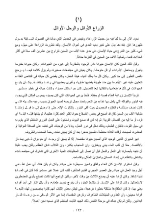 ‫)١ (‬
                                ‫ﺍﻟﺯﺭﺍﻉ ﺍﻷﻭﺍﺌل ﻭﺍﻟﺭﺤل ﺍﻷﻭﺍﺌل‬
‫ﻨﻌﻭﺩ ﺍﻵﻥ ﺇﻟﻰ ﻤﺎ ﻜﻨﺎ ﻓﻴﻪ ﻤﻥ ﺤﺩﻴﺙ ﺍﻟﺯﺭﺍﻋﺔ، ﻭﻨﻔﻴﺽ ﻓﻲ ﺍﻟﺤﺩﻴﺙ ﺍﻟﺫﻱ ﺒﺩﺃﻨﺎﻩ ﻓﻲ ﺍﻟﻔﺼﻭل ﺍﻟﺴـﺎﺒﻘﺔ ﺤـﻭل‬
‫ﻅﻬﻭﺭﻫﺎ. ﻓﺈﻥ ﺍﺒﺘﺩﺍﺀﻫﺎ ﻴﺩل ﻋﻠﻰ ﺘﻐﻴﺭ ﺒﻌﻴﺩ ﺍﻟﻤﺩﻯ ﻓﻲ ﺃﺤﻭﺍل ﺍﻹﻨﺴﺎﻥ. ﻭﻟﻘﺩ ﺘﻁﻭﺭﺕ ﺍﻟﺯﺭﺍﻋﺔ ﻋﻠﻰ ﻤﻬل، ﻭﻤﻊ‬
‫ﺸﻲﺀ ﻜﺜﻴﺭ ﻤﻥ ﺍﻟﺘﻨﻭﻉ ﻓﻲ ﺤﻴﺎﺓ ﺍﻹﻨﺴﺎﻥ، ﻓﻲ ﻤﺩﻯ ﻋﺩﺓ ﺁﻻﻑ ﻤﻥ ﺍﻟﺴﻨﻴﻥ ﺘﺘﺭﺍﻭﺡ ﺒﻴﻥ ﻋﺸﺭﻴﻥ ﺃﻟﻑ ﺴﻨﺔ ﻓﻲ ﺃﻜﺜﺭ‬
                                                  ‫ﺍﻟﺤﺎﻻﺕ ﻗﺩ ‪‬ﺎ، ﻭﺜﻤﺎﻨﻴﺔ ﺁﻻﻑ ﻤﻥ ﺍﻟﺴﻨﻴﻥ ﻓﻲ ﺃﻜﺜﺭﻫﺎ ﺤﺩﺍﺜﺔ.‬
                                                                                           ‫ﻤ‬
‫ﻭﻗﺒل ﺫﻟﻙ ﺍﻟﺤﻴﻥ ﻜﺎﻥ ﺍﻹﻨﺴﺎﻥ ﺤﻴﻭﺍﻨﺎ ﻨﺎﺩﺭ ﺍﻟﻭﺠﻭﺩ ﺒﺎﻟﻤﻘﺎﺭﻨﺔ ﺇﻟﻰ ﻏﻴﺭﻩ ﻤﻥ ﺍﻟﺤﻴﻭﺍﻨﺎﺕ. ﻭﻜﺎﻥ ﺤﻴﻭﺍ ﹰﺎ ﻤﻔﺘﺭ ‪‬ﺎ‬
 ‫ﺴ‬       ‫ﻨ‬                                                         ‫ﹰ‬
‫ﻴﺘﺠﻭل ﻭﻴﺴﺘﻌﻤل ﺍﻷﺩﻭﺍﺕ، ﺃﻭ ﻗل ﻤﺘﻭﺤ ﹰﺎ. ﻭﻜﺎﻥ ﻴﻌﻴﺵ ﻓﻲ ﻤﺠﺘﻤﻌﺎﺕ ﺼﻐﻴﺭﺓ، ﻭﻟﻡ ﻴﺯل ﻜﻼﻤﻪ ﻓﻴﻤـﺎ ﻴـﺭﺠﺢ‬
                                                       ‫ﺸ‬
‫ﻨﺎﻗﺹ ﺍﻟﺘﻁﻭﺭ ﺇﻟﻰ ﺤﺩ ﻜﺒﻴﺭ. ﻭﻜﺎﻥ ﻜل ﻤﺎ ﻴﻤﻠﻙ ﺃﺸﻴﺎﺀ ﻫﻴﻨﺔ ﺍﻟﺤﻤل، ﻭﻜﺎﻥ ﻴﻘﻀﻲ ﻜل ﺤﻴﺎﺘﻪ ﻓﻲ ﺍﻗﺘﻨﺎﺹ ﺍﻟﻐﺫﺍﺀ،‬
‫ﺘﺘﻌﺎﻭﻥ ﻋﻠﻴﻪ ﻏﻴﺭ ﺍﻷﻴﺎﻡ ﻤﺎ ﺒﻴﻥ ﻤﺩﺩ ﻁﻭﻴﻠﺔ ﻴﻘﻀﻴﻬﺎ ﻁﺎﻭ ‪‬ﺎ، ﻭﺃﺨﺭﻯ ﻴﻤﻀﻴﻬﺎ ﻓﻲ ﺭﻏـﺩ ﻭﻜﻅـﺔ. ﻭﻜـﺎﻥ ﻴﺘﺒـﻊ‬
                                          ‫ﻴ‬
  ‫ﺍﻟﺤﻴﻭﺍﻨﺎﺕ ﻓﻲ ﺘﺄﺜﺭﻫﺎ ﻁﻌﺎﻤﻬﺎ ﻭﺍﻨﺘﻘﺎﻟﻬﺎ ﺘﺒ ‪‬ﺎ ﻟﻠﻔﺼﻭل. ﻜﺎﻥ ﺤ ‪‬ﺍ ﻭﻜﺎﻥ ﻤﻌﻭ ‪‬ﺍ، ﻭﻜﺎﻨﺕ ﺤﻴﺎﺘﻪ ﻓﻲ ﺨﻁﺭ ﻤﺴﺘﺩﻴﻡ.‬
                               ‫ﺯ‬           ‫ﺭ‬                ‫ﻌ‬
‫ﺜﻡ ﺒﺩﺃ ﺍﻹﻨﺴﺎﻥ ﺯﺭﺍﻋﺔ ﺍﻟﻐﺫﺍﺀ ﻗﺼ ‪‬ﺍ ﺜﻡ ﺤﻔﻅﻪ. ﻓﺄﺨﺫ ﻴﺭﻋﻰ ﺍﻟﺤﻴﻭﺍﻨﺎﺕ ﺍﻟﺘﻲ ﻜﺎﻥ ﻴﺼﻴﺩ، ﻭﻴﺤﺭﺱ ﺍﻟﻤﻜﺎﻥ ﺍﻟﺫﻱ ﻴﺠـﺩ‬
                                                                    ‫ﺩ‬
‫ﻓﻴﻪ ﺍﻟﺒﺫﻭﺭ ﻭﺍﻟﻔﻭﺍﻜﻪ ﺍﻟﺘﻲ ﻴﻜﻤل ﺒﻬﺎ ﻏﺫﺍﺀﻩ ﻤﻥ ﺍﻟﻠﺤﻡ ﻭﺘﺤﺩﺩ ﻤﺠﺎل ﺘﺭﺒﺼﻪ ﻟﺼﻴﺩ ﺍﻟﺤﻴﻭﺍﻥ ﺒﺴﺒﺏ ﺭﻋﻴﻪ ﻤﺎﺸـﻴﺘﻪ ﺍﻟﺘـﻲ‬
‫ﻜﺎﻨﺕ ﻨﺼﻑ ﻤﺴﺘﺄﻨﺴﺔ ﻭﺍﻨﺘﻅﺎﺭﻩ ﺍﻟﻤﺤﺼﻭل ﺤﻴﺙ ﺃﻟﻘﻰ ﺍﻟﺒﺫﻭﺭ. ﻭﺘﻜﺎﺜﺭﺕ ﺁﻻﺘﻪ. ﺤﺘﻰ ﺇﺫﺍ ﻭﺼل ﺇﻟﻰ ﻤﺎ ﻗﺒـل ﺯﻤﺎﻨﻨـﺎ‬
‫ﺒﺜﻤﺎﻨﻴﺔ ﺁﻻﻑ ﻤﻥ ﺍﻟﺴﻨﻴﻥ ﻜﺎﻥ ﻗﺩ ﺃﺼﺒﺢ ﻓﻲ ﺒﻌﺽ ﺍﻷﺼﻘﺎﻉ ﺤﻴﻭﺍﹰﺎ ﻜﺜﻴﺭ ﺍﻟﻌﺩﺩ ﻜﺜﺭﺓ ﻋﻅﻴﻤﺔ، ﻟﻡ ﻴﺒﻠﻐﻬﺎ ﻗﺒﻠـﻪ ﺍﻟﺒﺘـﺔ ﺃﻱ‬
                                                  ‫ﻨ‬
‫ﻗﺭﺩ، ﺃﻭ ﻤﺎ ﺇﻟﻴﻪ ﻤﻥ ﺍﻟﻔﺼﺎﺌل ﺍﻟﻘﺭﻴﺒﺔ. ﺜﻡ ﺇﻨﻪ ﻜﺎﻥ ﻗﺩ ﺼﻨﻊ ﺍﻟﺒﻴﻭﺕ ﻭﺍﺴﺘﺤﻭﺫ ﻋﻠﻰ ﺍﻟﻌﻤل ﺍﻟﺩﻭﺭﻱ ﺍﻟﻤﻨﺘﻅﻡ ﺍﻟﺫﻱ ﻴﻘﻭﻡ ﺒﻪ‬
‫ﻓﻲ ﺴﺒﻴل ﺍﻟﻘﻭﺕ، ﻓﺎﺨﺘﺯﻥ ﺍﻟﻁﻌﺎﻡ، ﻭﺒﺫﻟﻙ ﺩﺨل ﻓﻲ ﺩﻭﺭ ﺍﻟﻌﻤل، ﻭﺒﺩﻻ ﻤﻥ ﺍﻟﻭﺠﺒﺎﺕ ﺍﻟﺘﻲ ﺘﻌﺘﻤﺩ ﻋﻠﻰ ﺍﻟﺼﺩﻓﺔ ﺍﻟﻤﺅﺍﺘﻴﺔ ﺃﻭ‬
                                             ‫ﹰ‬
       ‫ﺍﻟﻤﻐﺎﻤﺭﺓ، ﺃﺼﺒﺤﺕ ﺃﻭﻗﺎﺕ ﺃﻜﻼﺘﻪ ﻤﻨﺘﻅﻤﺔ، ﻓﺄﺼﺒﺢ ﻤﺩﺨ ‪‬ﺍ ﺒﻌﺩ ﺃﻥ ﻜﺎﻥ ﻴﻌﻴﺵ ﺘﺤﺕ ﺭﺤﻤﺔ ﺍﻟﺼﺩﻑ ﻭﺍﻟﻅﺭﻭﻑ.‬
                                                ‫ﺭ‬
‫ﻓﻬﻭ ﺍﻟﺤﻴﻭﺍﻥ ﺍﻟﺜﺩﻴﻲ ﺍﻟﻭﺤﻴﺩ ﺍﻟﺫﻱ ﺃﺼﺒﺢ ﺤﻴﻭﺍ ﹰﺎ ﻤﻘﺘﺼ ‪‬ﺍ. ﺇﺫﺍ ﻟﻡ ﻴﺴﺒﻕ ﺃﻥ ﻭﺠـﺩ ﺃﻱ ﺤﻴـﻭﺍﻥ ﺜـﺩﻴﻲ ﻴﻤﺘـﺎﺯ‬
                                             ‫ﺩ‬       ‫ﻨ‬
‫ﺒﺎﻻﻗﺘﺼﺎﺩ. ﺤ ﹰﺎ ﺇﻥ ﻜﻠﺏ ﺍﻟﻤﺎﺀ ﻴﺒﻨﻲ ﻭﻴﺨﺘﺯﻥ، ﻭﺇﻥ ﺍﻟﺴﻨﺠﺎﺏ ﻴﻜﺘﻨﺯ، ﻭﺇﻥ ﺍﻟﻜﻼﺏ ﺘﺩﻓﻥ ﺍﻟﻌﻅﺎﻡ ﻭﻟﻜﻥ ﻴﺠﺏ ﻋﻠﻴﻨﺎ‬
                                                                                   ‫ﻘ‬
‫ﺃﻥ ﻨﺘﺠﻪ ﺒﺄﺒﺼﺎﺭﻨﺎ ﺇﻟﻰ ﺍﻟﻨﻤل ﻭﺍﻟﻨﺤل ﻗﺒل ﺃﻥ ﻨﺼل ﺇﻟﻰ ﺍﻟﻤﺨﻠﻭﻗﺎﺕ ﺍﻟﺤﻴﺔ ﺍﻷﺨﺭﻯ ﺍﻟﺘﻲ ﺘﺸﺘﺭﻙ ﻓﻲ ﻤﺠﺘﻤﻌـﺎﺕ،‬
                                               ‫ﻭﺘﺸﺘﻐل ﺒﺎﻨﺘﻅﺎﻡ ﻓﻲ ﺇﻋﺩﺍﺩ ﺍﻟﻤﺴﻜﻥ ﻭﺍﺨﺘﺯﺍﻥ ﺍﻟﻤﺄﻜل ﻭﺍﻗﺘﺴﺎﻤﻪ.‬
‫ﻭﻗﺒل ﺍﺴﺘﻘﺭﺍﺭ ﺍﻹﻨﺴﺎﻥ ﻜﺎﻥ ﺍﻟﻌﻨﺎﺀ ﻭﺍﻟﻘﻠﻕ ﻭﺍﻟﻌﻭﺯ ﻤﺴﻴﻁﺭﺓ ﻋﻠﻰ ﺤﻴﺎﺘﻪ. ﻭﻟﻜﻥ ﻟﻡ ﻴﻜﻥ ﻫﻨﺎﻙ ﺃﻱ ﻋﻤل ﻨﻅـﺎﻤﻲ‬
‫ﺃﺠل ﻭﺠﺩ ﺍﻟﻌﻤل ﻓﻲ ﺤﻴﺎﺓ ﺭﺠل ﺍﻟﻌﺼﺭ ﺍﻟﺤﺠﺭﻱ ﺍﻟﻘﺩﻴﻡ ﺍﻟﻤﺘﺄﺨﺭ، ﻟﻜﻨﻪ ﻜﺎﻥ ﻋﻤﻼ ﻏﻴﺭ ﻤﺴﺘﻤﺭ ﻜﻤﺎ ﻜﺎﻥ ﻓﻲ ﺍﻟﻌـﺎﺩﺓ‬
                             ‫ﹰ‬
‫ﻟﺫﻴ ﹰﺍ ﺸﺎﺌ ﹰﺎ. ﻭﻜﺎﻥ ﻟﺯﺍ ‪‬ﺎ ﻋﻠﻴﻪ ﺃﻥ ﻴﺼﻨﻊ ﺍﻵﻻﺕ ﻤﻥ ﻭﻗﺕ ﻵﺨﺭ، ﻭﻟﻜﻥ ﺍﻟﺭﺍﺠﺢ ﺃﻨﻬﺎ ﻜﺎﻨﺕ ﺘﺼﻨﻊ ﺒﺄﻴﺩﻱ ﺍﻟﻤﻀﻁﺭﻴﻥ‬
                                                                         ‫ﻤ‬            ‫ﺫ ﻘ‬
‫ﻻﺴﺘﻌﻤﺎﻟﻬﺎ. ﻭﻜﺎﻥ ﻟﺯﺍ ‪‬ﺎ ﻋﻠﻰ ﺍﻹﻨﺴﺎﻥ ﺃﻥ ﻴﻜﺸﻁ ﺍﻟﺠﻠﻭﺩ ﻭﺃﻥ ﻴﺨﺭﺝ ﻟﻴﺼﻴﺩ ﻁﻌﺎﻤﻪ، ﻭﺃﻥ ﻴﻜل ﺍﻟﻨﺎﺭ ﺇﻟﻰ ﺃﺤﺩ ﺃﻓﺭﺍﺩﻩ‬
                                                                              ‫ﻤ‬
‫ﻴﻌﻨﻲ ﺒﻬﺎ، ﺇﺫ ﻜﺎﻥ ﺍﻨﻁﻔﺎﺅﻫﺎ ﻤﺸﻜﻠﺔ ﺨﻁﻴﺭﺓ ﻤﺯﻋﺠﺔ، ﺤﺘﻰ ﻟﻴﻅﻥ ﺒﻌﺽ ﺍﻟﺜﻘﺎﺕ ﺃﻨﻬﻡ ﻜﺎﻨﻭﺍ ﻴﺨﺼﺼﻭﻥ ﻟﻬﺫﻩ ﺍﻟﺘﺒﻌـﺔ‬
‫ﺃﻓﺭﺍ ‪‬ﺍ ﻤﻌﻴﻨﻴﻥ، ﻭﺃﻥ ﺍﻟﻌﺫﺍﺭﻯ ﺍﻟﻤﺘﺒﺘﻼﺕ ﺍﻟﻁﺎﻫﺭﺍﺕ ﻭﻨﺎﺭﻫﻥ ﺍﻟﻤﻘﺩﺴﺔ، ﺇﻨﻤﺎ ﻫﻲ ﺍﻷﺜﺭ ﺍﻟﺒـﺎﻗﻲ ﻤـﻥ ﺭﻋـﺎﺓ ﺍﻟﻨـﺎﺭ‬
                                                                                             ‫ﺩ‬
             ‫ﺍﻟﺒﺩﺍﺌﻴﻴﻥ. ﻭﻟﻜﻥ ﻟﻡ ﻴﻜﻥ ﻫﻨﺎﻙ ﻓﻲ ﻤﺭﺤﻠﺔ ﺍﻟﻘﻨﺹ ﺫﻟﻙ ﺍﻟﺠﻬﺩ ﺍﻟﺜﺎﺒﺕ ﺍﻟﻤﻨﺘﻅﻡ ﺍﻟﺫﻱ ﻨﺴﻤﻴﻪ ﻨﺤﻥ "ﻋﻤﻼ".‬
               ‫ﹰ‬

                                               ‫- ٣٩١ -‬
 