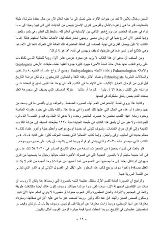 ‫ﺍﻟﺴﻨﻴﻥ ﻭﺨﻼل ﺒﻼﻴﻴﻥ ﻻ ﺘﻌﺩ ﻤﻥ ﺤﻴﻭﺍﺕ ﺍﻷﻓﺭﺍﺩ ﺤﺘﻰ ﺘﺼل ﺇﻟﻰ ﻤﺎ ﻋﻠﻴﻪ ﺍﻟﻌﺎﻟﻡ ﺍﻵﻥ ﻤﻥ ﺤﺎل ﻤﻌﻘﺩﺓ ﻤﺸﻭﺸﺔ، ﻤﻠﻴﺌﺔ‬
‫ﺒﺎﻟﻤﺨﺎﻭﻑ ﻗﺩﺭ ﻤﺎ ﻫﻲ ﺯﺍﺨﺭﺓ ﺒﺎﻵﻤﺎل ﻭﺍﻟﻔﺭﺹ. ﻓﻨﺭﻯ ﺍﻹﻨﺴﺎﻥ ﻴﻨﻬﺽ ﻤﻥ ﺍﻟﺒﺩﺍﻴﺎﺕ ﺍﻟﺘﻲ ﻜﺎﻥ ﻓﻴﻬﺎ ﻭﺤﻴ ‪‬ﺍ ﺇﻟﻰ ﻤـﺎ‬
         ‫ﺩ‬
‫ﺘﺭﺍﻩ ﻓﻲ ﻋﺼﺭﻙ ﺍﻟﺤﺎﻀﺭ ﻤﻥ ﺒﺯﻭﻍ ﻓﺠﺭ ﺍﻟﺘﺂﺨﻲ ﺒﻴﻥ ﺍﻹﻨﺴﺎﻨﻴﺔ ﻓﻲ ﺍﻟﻌﺎﻟﻡ ﻜﻠﻪ. ﻭﻨﻠﺤﻅ ﻜل ﺍﻟﻨﻅﻡ ﻭﻫﻲ ﺘﻨﻤﻭ ﻭﺘﺘﻐﻴﺭ.‬
‫ﻭﺇﻨﻬﺎ ﻟﺘﺘﻐﻴﺭ ﺍﻵﻥ ﺃﺴﺭﻉ ﻤﻨﻬﺎ ﻓﻲ ﺃﻱ ﺯﻤﺎﻥ ﻤﻀﻰ. ﻭﻴﻨﺘﻬﻲ ﺍﺴﺘﻌﺭﺍﻀﻙ ﻟﻬﺫﻩ ﺍﻷﺤﺩﺍﺙ ﺒﻌﻼﻤﺔ ﺍﺴﺘﻔﻬﺎﻡ ﻫﺎﺌﻠﺔ. ﻓﻤـﺎ‬
‫ﺍﻟﻜﺎﺘﺏ ﺇﻻ ﺩﻟﻴل ﻴﻭﺼل ﺍﻟﻘﺎﺭﺉ ﻓﻲ ﻨﻬﺎﻴﺔ ﺍﻟﻤﻁﺎﻑ ﺇﻟﻰ ﺍﻟﺤﺎﻓﺔ ﺍﻟﺤﺎﻀﺭﺓ، ﺘﻠﻙ ﺍﻟﺤﺎﻓﺔ ﺍﻟﺘﻲ ﺘﺘﺤﺭﻙ ﺩﺍﺌ ‪‬ﺎ ﺇﻟﻰ ﺍﻷﻤـﺎﻡ،‬
             ‫ﻤ‬
                         ‫ﻭﻫﻲ ﻁﻼﺌﻊ ﺃﻤﻭﺭ ﺘﺴﻴﺭ ﻗﺩ ‪‬ﺎ ﻓﻲ ﻁﺭﻴﻘﻬﺎ، ﺜﻡ ﻴﻘﻑ ﻭﻴﻬﻤﺱ ﻓﻲ ﺃﺫﻨﻪ: "ﻫﺎ ﻫﻭ ﺫﺍ ﺘﺭﺍﺜﻨﺎ".‬
                                                                              ‫ﹸ ‪‬ﻤ‬
‫ﻭﻤﻥ ﺍﻟﺴﺨﻑ ﺃﻥ ﻨﺩﻋﻲ ﺃﻥ ﻫﺫﺍ ﺍﻟﻜﺘﺎﺏ ﻻ ﻴﺯﻴﺩ ﻋﻥ ﻤﺠﺭﺩ ﻋﺭﺽ ﻋﺎﺒﺭ ﻷﻭل ﺭﺅﻴﺔ ﻟﻠﺤﻘﻴﻘﺔ ﺍﻟﺘـﻲ ﺘﻜﺎﺘﻔـﺕ‬
‫ﻋﻠﻰ ﺭﻓﻊ ﺍﻟﻨﻘﺎﺏ ﻋﻨﻬﺎ ﺨﻼل ﻤﺎﺌﺔ ﺍﻟﺴﻨﺔ ﺍﻷﺨﻴﺭﺓ ﺠﻬﻭﺩ ﻜﺜﻴﺭﺓ ﺠﺒﺎﺭﺓ ﺃﻨﻔﻘﻬﺎ ﻋﻠﻤﺎﺀ ﻁﺒﻘﺎﺕ ﺍﻷﺭﺽ ‪Geologists‬‬
‫ﻭﺍﻹﺤﺎﺜﺔ ‪ Palaentologists‬ﻭﻋﻠﻤﺎﺀ ﺍﻷﺠﻨﺔ ‪ Embryologists‬ﻭﺠﻤﻴﻊ ﺃﻨـﻭﺍﻉ ﻋﻠﻤـﺎﺀ ﺍﻟﻁﺒﻴﻌـﺔ ﻭﺍﻟـﻨﻔﺱ‬
‫ﻭﺍﻟﺴﻼﻻﺕ ﺍﻟﺒﺸﺭﻴﺔ ‪ Ethnologists‬ﻭﻋﻠﻤﺎﺀ ﺍﻵﺜﺎﺭ ﻭﻓﻘﻪ ﺍﻟﻠﻐﺔ ﻭﺍﻟﺒﺎﺤﺜﻭﻥ ﺍﻟﺘﺎﺭﻴﺨﻴﻭﻥ. ﻭﻟﻡ ﺘﻜﻥ ﺩﺭﺍﺴﺔ ﺍﻟﺘﺎﺭﻴﺦ‬
‫ﻗﺒل ﻗﺭﻥ ﻤﻥ ﺍﻟﺯﻤﺎﻥ ﺘﺘﺠﺎﻭﺯ ﺍﻹﻜﺒﺎﺏ ﻋﻠﻰ ﺍﻟﺘﻬﺎﻡ ﻤﺎ ﻓﻲ ﺍﻟﻜﺘﺏ. ﻓﺄﻤﺎ ﻓﻲ ﻴﻭﻤﻨﺎ ﻫﺫﺍ ﻓﻠﻴﺱ ﻟﻠﻤﺅﺭﺥ ﺍﻟﻤﻌﺘﻤﺩ ﻓـﻲ‬
‫ﺩﺭﺍﺴﺘﻪ ﻋﻠﻰ ﺍﻟﻜﺘﺏ ﻭﺤﺩﻫﺎ ﺇﻻ ﺃﻥ ﻴﺘﺒﻭﺃ – ﻜﺎﺭ ‪‬ﺎ ﺃﻭ ﻤﺘﺄﺫ ‪‬ﺎ – ﻤﻨﺯﻟﺔ ﺍﻟﻤﺼﻨﻑ ﺍﻟﺫﻱ ﻴﻀﻴﻑ ﺇﻟﻰ ﻤﺠﻤﻭﻋﺔ ﺍﻟﻌﻠﻡ‬
                                           ‫ﻴ‬          ‫ﻫ‬
                                                             ‫ﺒﻤﻌﻨﺎﻩ ﺍﻟﻌﺎﻡ ﺒﻌﺽ ﻭﺜﺎﺌﻕ ﻤﺸﻜﻭﻙ ﻓﻲ ﻗﻴﻤﺘﻬﺎ.‬
‫ﻭﻜﺘﺎﺒﻨﺎ ﻫﺫﺍ ﻴﺭﻭﻱ ﻗﺼﺔ ﺍﻻﺴﺘﻌﺭﺍﺽ ﺍﻟﻌﺎﻡ ﻟﻬﺫﻩ ﺍﻟﺼﻭﺭﺓ ﺍﻟﻀﺨﻤﺔ. ﻭﺍﻟﻤﺅﻟﻑ ﻴﺭﻯ ﺒﺄﻗﺼﻰ ﻤﺎ ﻓﻲ ﻭﺴﻌﻪ ﻤﻥ‬
‫ﺠﻬﺩ ﻭﻤﻘﺩﺭﺓ ﺃﻥ ﻫﺫﻩ ﻫﻲ ﺍﻟﺤﺎل ﺍﻟﺘﻲ ﻋﻠﻴﻬﺎ ﺘﻠﻙ ﺍﻟﺼﻭﺭﺓ ﻓﻲ ﻴﻭﻤﻨﺎ ﻫﺫﺍ. ﻭﻟﻜﻨﻪ ﻴﻜﺘﺏ ﻓﻲ ﺤﺩﻭﺩ ﻤﻘﺩﺭﺘﻪ ﺍﻟﺨﺎﺼﺔ‬
‫ﻭﺤﺩﻭﺩ ﺯﻤﺎﻨﻪ. ﻓﻬﺫﺍ ﺍﻟﻜﺘﺎﺏ ﻨﺨﺘﺹ ﺒﻪ ﻋﺼﺭﻨﺎ ﺍﻟﺤﺎﻀﺭ ﻭﺤﺩﻩ، ﻭﻻ ﻨﺩﻋﻲ ﻟﻪ ﺍﻟﺨﻠـﻭﺩ ﻓﻬـﻭ ﺍﻟﻘﺼـﺔ ﺍﻟﻌـﺎﺒﺭﺓ‬
‫ﻟﻠﺤﻭﺍﺩﺙ، ﻭﻻ ﻤﻔﺭ ﻤﻥ ﺃﻥ ﻴﻠﺤﻕ ﻫﺫﺍ ﺍﻟﻜﺘﺎﺏ ﻓﻲ ﻁﺒﻌﺘﻪ ﺍﻟﺠﺩﻴﺩﺓ ﺴﻨﺔ ٠٣٩١ ﺒﻁﺒﻌﺎﺘﻪ ﺍﻟﺴﺎﺒﻘﺔ ﺇﻟﻰ ﺨﺯﺍﻨﺔ ﺍﻟﻜﺘـﺏ‬
‫ﺍﻟﻘﺩﻴﻤﺔ ﻭﺇﻟﻰ ﺃﻓﺭﺍﻥ ﺤﺭﻕ ﺍﻟﻘﻤﺎﻤﺎﺕ. ﻭﻟﺴﻭﻑ ﺘﺘﻭﻟﻰ ﺃﻴﺩ ﺠﺩﻴﺩﺓ ﺃﻭﺴﻊ ﻤﻭﺍﻫﺏ ﻭﺃﻋﻅﻡ ﺤﻴﻠﺔ ﻭﺃﻏﺯﺭ ﻋﻠ ‪‬ﺎ، ﻜﺘﺎﺒـﺔ‬
         ‫ﻤ‬
‫ﻤﻌﺎﻟﻡ ﺠﺩﻴﺩﺓ ﻓﻲ ﺃﺴﺎﻟﻴﺏ ﺃﺭﻗﻰ ﻭﺃﺠﻤل. ﻭﺇﻨﻤﺎ ﻜﺘﺎﺏ "ﺍﻟﻤﻌﺎﻟﻡ" ﺍﻟﺫﻱ ﻴﻔﻀﻠﻪ ﺍﻟﻤﺅﻟﻑ ﻜﺜﻴ ‪‬ﺍ ﻋﻠﻰ ﻜﺘﺎﺒﻪ ﻫـﺫﺍ، ﻫـﻭ‬
                     ‫ﺭ‬
 ‫ﺍﻟﻜﺘﺎﺏ ﺍﻟﺫﻱ ﺴﻴﺼﺩﺭ ﺴﻨﺔ ٠٣٠٢، ﻭﺍﻟﺫﻱ ﻴﺘﻤﻨﻰ ﻟﻭ ﻗﺭﺃﻩ ﻭﺭﺒﻤﺎ ﺘﻤﻨﻰ ﺒﺘﺸﻭﻑ ﺃﻥ ﻴﻜﺏ ﻋﻠﻰ ﺼﻭﺭﻩ ﻭﺭﺴﻭﻤﻪ.‬
‫ﻓﻠﻭ ﻭﻗﻌﺕ ﻓﻲ ﺃﻴﺩﻴﻨﺎ، ﺒﻤﻌﺠﺯﺓ ﻤﻥ ﺍﻟﻤﻌﺠﺯﺍﺕ، ﻨﺴﺨﺔ ﻤﻥ ﻤﻌﺎﻟﻡ ﺍﻟﺘﺎﺭﻴﺦ ﺍﻟﺼﺎﺩﺭ ﻓﻲ ٠٣٠٢ ﻓﻼ ﺸﻙ ﻋﻨـﺩﻱ‬
‫ﻓﻲ ﺃﻨﻨﺎ ﺠﻤﻴ ‪‬ﺎ ﺴﻨﻬﺘﻡ ﺃﻭﻻ ﺒﺎﻟﺼﻭﺭ ﺍﻟﻌﺠﻴﺒﺔ ﺍﻟﺘﻲ ﻓﻲ ﻓﺼﻭﻟﻪ ﺍﻷﺨﻴﺭﺓ ﻓﻨﻘﻑ ﺤﻴﺎﻟﻬﺎ ﻭﺤﻴﺎل ﻤﺎ ﻴﺼﺤﺒﻬﺎ ﻤﻥ ﻓﻨﻭﻥ‬
                                                                        ‫ﹰ‬          ‫ﻌ‬
‫ﻤﺒﻬﻭﺘﻴﻥ ﺜﻡ ﻨﻨﺘﻘل ﺒﻌﺩﺌﺫ ﺇﻟﻰ ﻤﺎ ﻴﺼﺤﺒﻬﺎ ﻤﻥ ﺍﻟﻨﺼﻭﺹ. ﻓﻤﺎ ﺃﻋﺠﺒﻬﺎ ﻤﻥ ﺤﻭﺍﺩﺙ! ﻭﻤﺎ ﺃﻋﺠﺒﻪ ﻤﻥ ﺘﻘﺩﻡ ﻻ ﻴﻜـﺎﺩ‬
‫ﺍﻟﻌﻘل ﻴﺼﺩﻗﻪ! ﻭﺃﺨﻴ ‪‬ﺍ ﺴﻭﻑ ﻴﺭﺠﻊ ﻜﺎﺘﺏ ﻫﺫﻩ ﺍﻟﺴﻁﻭﺭ ﻋﻠﻰ ﺍﻷﻗل ﺇﻟﻰ ﺍﻟﻔﺼﻭل ﺍﻷﻭﻟﻰ ﻟﻴﺭﻯ ﺍﻟﻘﺩﺭ ﺍﻟﺫﻱ ﺘﺒﻘـﻰ‬
                                                                          ‫ﺭ‬
                                                                               ‫ﻤﻥ ﺍﻟﻘﺼﺔ ﺍﻟﻤﺭﻭﻴﺔ ﻫﻬﻨﺎ.‬
‫ﻭﺍﻟﺭﺍﺠﺢ ﺃﻥ ﺍﻟﺼﻭﺭﺓ ﺍﻟﻌﺎﻤﺔ ﻟﻠﻘﺴﻡ ﺍﻷﻭل ﺴﺘﻅل ﻋﻅﻴﻤﺔ ﺍﻟﺸﺒﻪ ﺒﺎﻟﺼﻭﺭﺓ ﺍﻟﺘﻲ ﺭﺴﻤﻨﺎﻫﺎ ﻫﻨﺎ ﻭﻟﻜﻥ ﻻ ﺭﻴـﺏ ﺃﻥ‬
‫ﻤﺌﺎﺕ ﻤﻥ ﺍﻟﺘﻔﺎﺼﻴل ﺍﻟﻤﺠﻬﻭﻟﺔ ﺍﻵﻥ، ﺴﻭﻑ ﺘﻠﻘﻰ ﻨﻭ ‪‬ﺍ ﻤﺭﺸ ‪‬ﺍ ﺤﻴﻨﺫﺍﻙ. ﻭﺴﻭﻑ ﺘﻜﻭﻥ ﻫﻨﺎﻙ ﺃﻴ ‪‬ﺎ ﻤﻜﺘﺸﻔﺎﺕ ﻁﺭﻴﻘﺔ‬
                 ‫ﻀ‬                                 ‫ﺩ‬       ‫ﺭ‬
‫ﺭﺍﺌﻌﺔ ﻓﻲ ﺍﻟﺠﻤﺎﺠﻡ ﻭﺍﻷﺩﻭﺍﺕ ﻭﺍﻟﻤﺩﻥ ﺍﻟﻤﻁﻤﻭﺭﺓ ﻭﺁﺜﺎﺭ ﺸﻌﻭﺏ ﻤﻔﻘﻭﺩﺓ ﺃﻭ ﻤﻐﻤﻭﺭﺓ ﻻ ﻴﺩﺭﻱ ﺍﻟﻌﺎﻟﻡ ﻋﻨﻬﺎ ﺍﻵﻥ ﺸﻴ ًﺎ.‬
  ‫ﺌ‬
‫ﻭﺴﺘﻜﻭﻥ ﻗﺼﺹ ﺍﻟﺼﻴﻥ ﻭﺍﻟﻬﻨﺩ ﺃﺩﻕ ﻋﻨﺩ ﺫﺍﻙ ﻭﺃﺒﻴﻥ. ﻭﺭﺒﻤﺎ ﺃﻀﺤﺕ ﻏﻴﺭ ﻤﺎ ﻫﻲ ﻋﻠﻴﻪ ﺍﻵﻥ ﻓﻲ ﺼﻔﺎﺘﻬﺎ، ﻭﺴﺘﺯﺩﺍﺩ‬
‫ﻤﻌﺎﺭﻓﻨﺎ ﻋﻥ ﺁﺴﻴﺎ ﺍﻟﻭﺴﻁﻰ، ﻭﺭﺒﻤﺎ ﺯﺍﺩﺕ ﻤﻌﺎﺭﻓﻨﺎ ﻋﻥ ﺃﻤﺭﻴﻜﺎ ﻗﺒل ﻜﻭﻟﻤﺒﺱ. ﻭﺴﻭﻑ ﻴﻅـل ﺸـﺎﺭﻟﻤﺎﻥ ﻭﻗﻴﺼـﺭ‬
                ‫ﺸﺨﺼﻴﺘﻴﻥ ﻋﻅﻴﻤﺘﻴﻥ ﻓﻲ ﺍﻟﺘﺎﺭﻴﺦ. ﻭﺭﺒﻤﺎ ﺍﻨﺤﻁﺕ ﻨﺴﺒ ‪‬ﺎ ﻗﻴﻤﺔ ﺠﺒﺎﺒﺭﺓ ﺍﻟﺯﻤﺎﻥ ﺍﻟﻘﺭﻴﺏ ﺃﻤﺜﺎل ﻨﺎﺒﻠﻴﻭﻥ.‬
                                                          ‫ﻴ‬

                                               ‫- ٩١ -‬
 