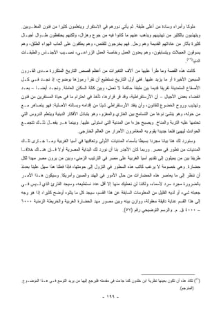 ‫ﻤﻠﻭ ﹰﺎ ﻭﺃﻤﺭﺍﺀ ﻭﺴﺎﺩﺓ ﻤﻥ ﺃﻋﻠﻰ ﻁﺒﻘﺔ. ﺜﻡ ﻴﺄﺘﻲ ﺩﻭﺭﻫﻡ ﻓﻲ ﺍﻻﺴﺘﻘﺭﺍﺭ ﻭﻴﺘﻌﻠﻤﻭﻥ ﻜﺜﻴ ‪‬ﺍ ﻤﻥ ﻓﻨﻭﻥ ﺍﻟﻤﻐﻠـﻭﺒﻴﻥ.‬
                     ‫ﺭ‬                                                                    ‫ﻜ‬
‫ﻭﻴﺘﻬﺫﺒﻭﻥ ﺒﺎﻟﻜﺜﻴﺭ ﻤﻥ ﺘﻬﺫﻴﺒﻬﻡ ﻭﻴﺫﻫﺏ ﻋﻨﻬﻡ ﻤﺎ ﻜﺎﻨﻭﺍ ﻓﻴﻪ ﻤﻥ ﺠﻭﻉ ﻭﻫﺯﺍل، ﻭﻟﻜﻨﻬﻡ ﻴﺤﺘﻔﻅﻭﻥ ﻁـﻭﺍل ﺃﺠﻴـﺎل‬
‫ﻜﺜﻴﺭﺓ ﺒﺂﺜﺎﺭ ﻤﻥ ﻋﺎﺩﺍﺘﻬﻡ ﺍﻟﻘﺩﻴﻤﺔ ﻭﻫﻡ ﺭ ‪‬ل. ﻓﻬﻡ ﻴﺨﺭﺠﻭﻥ ﻟﻠﻘﻨﺹ، ﻭﻫﻡ ﻴﻌﻜﻔﻭﻥ ﻋﻠﻰ ﺃﻟﻌﺎﺏ ﺍﻟﻬﻭﺍﺀ ﺍﻟﻁﻠﻕ، ﻭﻫﻡ‬
                                                           ‫ﺤ‬
‫ﻴﺴﻭﻗﻭﻥ ﺍﻟﻌﺠﻼﺕ ﻭﻴﺘﺴﺎﺒﻘﻭﻥ، ﻭﻫﻡ ﻴﻌﺩﻭﻥ ﺍﻟﻌﻤل ﻭﺨﺎﺼﺔ ﺍﻟﻌﻤل ﺍﻟﺯﺭﺍﻋـﻲ، ﻨﺼـﻴﺏ ﺍﻷﺠﻨـﺎﺱ ﻭﺍﻟﻁﺒﻘـﺎﺕ‬
                                                                                                    ‫ﺍﻟﺩﻨﻴﺎ)٦٥(.‬
‫ﻜﺎﻨﺕ ﻫﺫﻩ ﺍﻟﻘﺼﺔ ﻭﻤﺎ ﻁﺭﺃ ﻋﻠﻴﻬﺎ ﻤﻥ ﺁﻻﻑ ﺍﻟﺘﻐﻴﺭﺍﺕ ﻤﻥ ﺃﻋﻅﻡ ﻗﺼﺹ ﺍﻟﺘﺎﺭﻴﺦ ﺍﻟﻤﺘﻜﺭﺭﺓ ﻤـﺩﻯ ﺍﻟﻘـﺭﻭﻥ‬
‫ﺍﻟﺴﺒﻌﻴﻥ ﺍﻷﺨﻴﺭﺓ ﺃﻭ ﻤﺎ ﻴﺯﻴﺩ ﻋﻠﻴﻬﺎ. ﻓﻔﻲ ﺃﻭل ﺍﻟﺘﺎﺭﻴﺦ ﻨﺴﺘﻁﻴﻊ ﺃﻥ ﻨﻘﺭﺃ ﺭﻤﻭﺯﻫﺎ ﺒﻭﻀﻭﺡ، ﺇﺫ ﻨﺠـﺩ ﻓـﻲ ﻜـل‬
‫ﺍﻷﺼﻘﺎﻉ ﺍﻟﻤﺘﻤﺩﻴﻨﺔ ﺘﻔﺭﻴ ﹰﺎ ﻗﺩﻴ ‪‬ﺎ ﺒﻴﻥ ﻁﺒﻘﺔ ﺤﺎﻜﻤﺔ ﻻ ﺘﻌﻤل، ﻭﺒﻴﻥ ﻜﺘﻠﺔ ﺍﻟﺴﻜﺎﻥ ﺍﻟﻌﺎﻤﻠﺔ. ﻭﻨﺠـﺩ ﺃﻴ ‪‬ـﺎ – ﺒﻌـﺩ‬
         ‫ﻀ‬                                                            ‫ﻘ ﻤ‬
‫ﺍﻨﻘﻀﺎﺀ ﺒﻌﺽ ﺍﻷﺠﻴﺎل – ﺃﻥ ﺍﻷﺭﺴﺘﻘﺭﺍﻁﻴﺔ، ﻭﻗﺩ ﻗﺭ ﻗﺭﺍﺭﻫﺎ، ﺘﺄﺨﺫ ﻓﻲ ﺍﺤﺘﺭﺍﻡ ﻤﺎ ﻓﻲ ﺤﻴﺎﺓ ﺍﻟﻤﺴﺘﻘﺭﻴﻥ ﻤﻥ ﻓﻨﻭﻥ‬
‫ﻭﺘﻬﺫﻴﺏ ﻭﺭﻭﺡ ﺍﻟﺨﻀﻭﻉ ﻟﻠﻘﺎﻨﻭﻥ، ﻭﺃﻥ ﻴﻔﻘﺩ ﺍﻷﺭﺴﺘﻘﺭﺍﻁﻲ ﺸﻴ ًﺎ ﻤﻥ ﺇﻗﺩﺍﻤﻪ ﻭﺒﺴﺎﻟﺘﻪ ﺍﻷﺼﻠﻴﺔ: ﻓﻬﻭ ﻴﺘﺼﺎﻫﺭ ﻤـﻊ‬
                                          ‫ﺌ‬
‫ﻤﻥ ﺤﻭﻟﻪ، ﻭﻫﻭ ﻴﻨﺸﺊ ﻨﻭ ‪‬ﺎ ﻤﻥ ﺍﻟﺘﺴﺎﻤﺢ ﺒﻴﻥ ﺍﻟﻐﺎﺯﻱ ﻭﺍﻟﻤﻐﺯﻭ، ﻭﻫﻭ ﻴﺘﺒﺎﺩل ﺍﻷﻓﻜﺎﺭ ﺍﻟﺩﻴﻨﻴﺔ ﻭﻴﺘﻌﻠﻡ ﺍﻟﺩﺭﻭﺱ ﺍﻟﺘﻲ‬
                                                                             ‫ﻋ‬
‫ﺘﺤﺘﻤﻬﺎ ﻋﻠﻴﻪ ﺍﻟﺘﺭﺒﺔ ﻭﺍﻟﻤﻨﺎﺥ. ﻭﻴﺼﺒﺢ ﺠﺯ ‪‬ﺍ ﻤﻥ ﺍﻟﻤﺩﻨﻴﺔ ﺍﻟﺘﻲ ﺍﺴﺘﻭﻟﻰ ﻋﻠﻴﻬﺎ. ﻭﺒﻴﻨﻤﺎ ﻫـﻭ ﻴﻔﻌـل ﺫﻟـﻙ ﺘﺘﺠﻤـﻊ‬
                                                            ‫ﺀ‬
                                  ‫ﺍﻟﺤﻭﺍﺩﺙ ﻟﻴﻬﻴﺊ ﻓﺘ ‪‬ﺎ ﺠﺩﻴ ‪‬ﺍ ﻴﻘﻭﻡ ﺒﻪ ﺍﻟﻤﻐﺎﻤﺭﻭﻥ ﺍﻷﺤﺭﺍﺭ ﻤﻥ ﺍﻟﻌﺎﻟﻡ ﺍﻟﺨﺎﺭﺠﻲ.‬
                                                                               ‫ﺩ‬      ‫ﺤ‬
‫ﻭﺴﻨﻭﺭﺩ ﻟﻙ ﻫﻨﺎ ﺒﻴﺎ ﹰﺎ ﻤﺠﺭ ‪‬ﺍ ﺒﺴﻴ ﹰﺎ ﺒﺄﺴﻤﺎﺀ ﺍﻟﻤﺩﻨﻴﺎﺕ ﺍﻷﻭﻟﻰ ﻭﺘﻌﺎﻗﺒﻬﺎ ﻓﻲ ﺁﺴﻴﺎ ﺍﻟﻐﺭﺒﻴﺔ ﻭﻤـﺎ ﺠـﺎﺭﻯ ﺘﻠـﻙ‬
                                                                ‫ﻁ‬      ‫ﺩ‬      ‫ﻨ‬
‫ﺍﻟﻤﺩﻨﻴﺎﺕ ﻤﻥ ﺘﻁﻭﺭ ﻓﻲ ﻤﺼﺭ. ﻭﺭﺒﻤﺎ ﻜﺎﻥ ﺍﻷﺠﺩﺭ ﺒﻨﺎ ﺃﻥ ﻨﻭﺭﺩ ﻟﻙ ﺍﻟﺒﺩﺍﻴﺔ ﺍﻟﻤﺼﺭﻴﺔ ﺃﻭﻻ ﻓـﺈﻥ ﻫﻨـﺎﻙ ﺨﻼ ﹰـﺎ‬
  ‫ﻓ‬               ‫ﹰ‬
‫ﻁﺭﻴ ﹰﺎ ﺒﻴﻥ ﻤﻥ ﻴﻤﻴﻠﻭﻥ ﺇﻟﻰ ﺘﻘﺩﻴﻡ ﺁﺴﻴﺎ ﺍﻟﻐﺭﺒﻴﺔ ﻋﻠﻰ ﻤﺼﺭ ﻓﻲ ﺍﻟﺘﺭﺘﻴﺏ ﺍﻟﺯﻤﻨﻲ، ﻭﺒﻴﻥ ﻤﻥ ﻴﺭﻭﻥ ﻤﺼﺭ ﻤﻬ ‪‬ﺍ ﻟﻜل‬
     ‫ﺩ‬                                                                                      ‫ﻔ‬
‫ﺤﻀﺎﺭﺓ. ﻭﻫﻲ ﺨﺼﻭﻤﺔ ﻻ ﻴﺭﻏﺏ ﻜﺎﺘﺏ ﻫﺫﻩ ﺍﻟﺴﻁﻭﺭ ﻓﻲ ﺍﻟﻨﺯﻭل ﺇﻟﻰ ﺤﻭﻤﺘﻬﺎ، ﻓﺈﺫﺍ ﻓﻌﻠﻨﺎ ﻫﺫﺍ ﺴﻬل ﻋﻠﻴﻨﺎ ﺒﻌﺩﺌﺫ‬
‫ﺃﻥ ﻨﻨﻅﺭ ﺇﻟﻰ ﻤﺎ ﻴﻌﺎﺼﺭ ﻫﺫﻩ ﺍﻟﺤﻀﺎﺭﺍﺕ ﻤﻥ ﺤﺎل ﺍﻷﻤﻭﺭ ﻓﻲ ﺍﻟﻬﻨﺩ ﻭﺍﻟﺼﻴﻥ ﻭﺃﻤﺭﻴﻜﺎ. ﻭﺴﻴﻜﻭﻥ ﻫـﺫﺍ ﺍﻷﻤـﺭ‬
‫ﺒﺎﻟﻀﺭﻭﺭﺓ ﻤﺠﺭﺩ ﺴﺭﺩ ﻷﺴﻤﺎﺀ، ﻭﻟﻜﻨﻨﺎ ﻟﻥ ﻨﻌﻁﻴﻙ ﻤﻨﻬﺎ ﺇﻻ ﺃﻗل ﻋﺩﺩ ﻨﺴﺘﻁﻴﻌﻪ، ﻭﺴﻴﺠﺩ ﺍﻟﻘﺎﺭﺉ ﺍﻟﺫﻱ ﻟـﻴﺱ ﻓـﻲ‬
‫ﺠﻌﺒﺘﻪ ﺸﻲﺀ ﺃﻭ ﻟﺩﻴﻪ ﺍﻟﻘﻠﻴل ﻤﻥ ﺍﻟﻤﻌﻠﻭﻤﺎﺕ ﺍﻟﺴﺎﺒﻘﺔ ﻋﻥ ﻫﺫﺍ ﺍﻟﻘﺴﻡ، ﺴﻴﺠﺩ ﻜل ﻤﺎ ﻴﺘﻠﻭﻩ ﺃﻭﻀﺢ ﻜﺜﻴ ‪‬ﺍ، ﺇﺫﺍ ﻫﻭ ﻭﺠﻪ‬
             ‫ﺭ‬
‫ﺇﻟﻰ ﻫﺫﺍ ﺍﻟﻘﺴﻡ ﻋﻨﺎﻴﺔ ﺩﻗﻴﻘﺔ ﻤﻌﻘﻭﻟﺔ، ﻭﻭﺍﺯﻥ ﺒﻴﻨﻪ ﻭﺒﻴﻥ ﻤﺼﻭﺭ ﻤﻬﺩ ﺍﻟﺤﻀﺎﺭﺓ ﺍﻟﻐﺭﺒﻴﺔ ﻭﺍﻟﺨﺭﻴﻁﺔ ﺍﻟﺯﻤﻨﻴﺔ ٠٠٠٦‬
                                                              ‫– ٠٠٠٤ ﻕ. ﻡ. ﻭﺍﻟﺭﺴﻡ ﺍﻟﺘﻭﻀﻴﺤﻲ ﺭﻗﻡ )٧٥(.‬




‫)٦٥( ﺘﻜﺎﺩ ﻫﺫﻩ ﺃﻥ ﺘﻜﻭﻥ ﺒﻌﻴﻨﻬﺎ ﻨﻅﺭﻴﺔ ﺍﺒﻥ ﺨﻠﺩﻭﻥ ﻜﻤﺎ ﺠﺎﺀﺕ ﻓﻲ ﻤﻘﺩﻤﺘﻪ ﻓﻠﻴﺭﺠﻊ ﺇﻟﻴﻬﺎ ﻤﻥ ﻴﺭﻴﺩ ﺍﻟﺘﻭﺴﻊ ﻓـﻲ ﻫـﺫﺍ ﺍﻟﻤﻭﻀـﻭﻉ.‬
                                                                                                ‫)ﺍﻟﻤﺘﺭﺠﻡ(.‬

                                                 ‫- ٩٩١ -‬
 