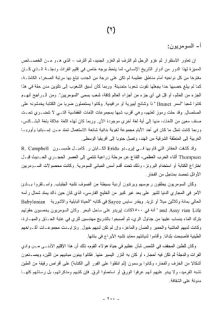 ‫)٢ (‬

                                                                                    ‫ﺃ- ﺍﻟﺴﻭﻤﺭﻴﻭﻥ:‬

‫ﺇﻥ ﺘﻌﺎﻭﺭ ﺍﻻﺴﺘﻘﺭﺍﺭ ﺜﻡ ﻏﺯﻭ ﺍﻟﺭﺤل ﺜﻡ ﺍﻟﺘﺭﻑ ﺜﻡ ﺍﻟﻐﺯﻭ ﺍﻟﺠﺩﻴﺩ، ﺜﻡ ﺍﻟﺘﺭﻑ – ﺍﻟﺫﻱ ﻫـﻭ ﻤـﻥ ﺍﻟﺨﺼـﺎﺌﺹ‬
‫ﺍﻟﻤﻤﻴﺯﺓ ﻟﻬﺫﺍ ﺍﻟﺩﻭﺭ ﻤﻥ ﺃﺩﻭﺍﺭ ﺍﻟﺘﺎﺭﻴﺦ ﺍﻹﻨﺴﺎﻨﻲ، ﻟﻤﺎ ﻴﻠﺤﻅ ﺒﻭﺠﻪ ﺨﺎﺹ ﻓﻲ ﺇﻗﻠﻴﻡ ﺍﻟﻔﺭﺍﺕ ﻭﺩﺠﻠـﺔ ﺍﻟـﺫﻱ ﻜـﺎﻥ‬
‫ﻤﻔﺘﻭ ‪‬ﺎ ﻤﻥ ﻜل ﻨﻭﺍﺤﻴﻪ ﺃﻤﺎﻡ ﻤﻨﺎﻁﻕ ﻋﻅﻴﻤﺔ ﻟﻡ ﺘﻜﻥ ﻋﻠﻰ ﺩﺭﺠﺔ ﻤﻥ ﺍﻟﺠﺩﺏ ﺘﺒﻠﻎ ﺒﻬﺎ ﻤﺭﺘﺒﺔ ﺍﻟﺼﺤﺭﺍﺀ ﺍﻟﻜﺎﻤﻠـﺔ،‬
                                                                                         ‫ﺤ‬
‫ﻜﻤﺎ ﻟﻡ ﻴﺒﻠﻎ ﺨﺼﺒﻬﺎ ﺤ ‪‬ﺍ ﻴﺠﻌﻠﻬﺎ ﺘﻘﻭﺕ ﺸﻌﻭ ‪‬ﺎ ﻤﺘﻤﺩﻴﻨﺔ. ﻭﺭﺒﻤﺎ ﻜﺎﻥ ﺃﺴﺒﻕ ﺍﻟﺸﻌﻭﺏ ﺇﻟﻰ ﺘﻜﻭﻴﻥ ﻤﺩﻥ ﺤﻘﺔ ﻓﻲ ﻫﺫﺍ‬
                                                         ‫ﺒ‬                  ‫ﺩ‬
‫ﺍﻟﺠﺯﺀ ﻤﻥ ﺍﻟﻌﺎﻟﻡ، ﺃﻭ ﻗل ﻓﻲ ﺃﻱ ﺠﺯﺀ ﻤﻥ ﺃﺠﺯﺍﺀ ﺍﻟﻌﺎﻟﻡ ﻜﺎﻓﺔ، ﺸﻌﺏ ﻴﺴﻤﻰ "ﺍﻟﺴﻭﻤﺭﻴﻴﻥ". ﻭﻤﻥ ﺍﻟـﺭﺍﺠﺢ ﺃﻨﻬـﻡ‬
‫ﻜﺎﻨﻭﺍ ﺸﻌ ‪‬ﺎ "ﺃﺴﻤﺭ ‪ " Brunet‬ﺫﺍ ﻭﺸﺎﺌﺞ ﺃﻴﺒﻴﺭﻴﺔ ﺃﻭ ﺩﺭﺍﻓﻴﺩﻴﺔ. ﻭﻜﺎﻨﻭﺍ ﻴﺴﺘﻌﻤﻠﻭﻥ ﻀﺭ ‪‬ﺎ ﻤﻥ ﺍﻟﻜﺘﺎﺒﺔ ﻴﺨﺩﺸﻭﻨﻪ ﻋﻠﻰ‬
                        ‫ﺒ‬                                                                  ‫ﺒ‬
‫ﺍﻟﺼﻠﺼﺎل. ﻭﻗﺩ ﺤﻠﺕ ﺭﻤﻭﺯ ﻟﻐﺘﻬﻡ، ﻭﻫﻲ ﺃﻗﺭﺏ ﺸﺒ ‪‬ﺎ ﺒﻤﺠﻤﻭﻋﺎﺕ ﺍﻟﻠﻐﺎﺕ ﺍﻟﻘﻔﻘﺎﺴﻴﺔ ﺍﻟﺘـﻲ ﻻ ﺘﻨﻀـﻭﻱ ﺘﺤـﺕ‬
                                               ‫ﻬ‬
‫ﺼﻨﻑ ﻤﻌﻴﻥ ﻤﻥ ﺍﻟﻠﻐﺎﺕ، ﻤﻨﻬﺎ ﺇﻟﻰ ﺃﻴﺔ ﻟﻐﺔ ﺃﺨﺭﻯ ﻤﻭﺠﻭﺩﺓ ﺍﻵﻥ. ﻭﺭﺒﻤﺎ ﻜﺎﻥ ﻟﻬﺫﻩ ﺍﻟﻠﻐﺔ ﻋﻼﻗﺔ ﺒﻠﻐﺔ ﺍﻟﺒﺸـﻜﻨﺱ،‬
‫ﻭﺭﺒﻤﺎ ﻜﺎﻨﺕ ﺘﻤﺜل ﻤﺎ ﻜﺎﻥ ﻓﻲ ﺃﺤﺩ ﺍﻷﻴﺎﻡ ﻤﺠﻤﻭﻋﺔ ﻟﻐﻭﻴﺔ ﺒﺩﺍﺌﻴﺔ ﺸﺎﺌﻌﺔ ﺍﻻﺴﺘﻌﻤﺎل ﺘﻤﺘﺩ ﻤـﻥ ﺇﺴـﺒﺎﻨﻴﺎ ﻭﺃﻭﺭﺒـﺎ‬
                                 ‫ﺍﻟﻐﺭﺒﻴﺔ ﺇﻟﻰ ﺍﻟﻤﻨﻁﻘﺔ ﺍﻟﺸﺭﻗﻴﺔ ﻤﻥ ﺍﻟﻬﻨﺩ، ﻭﺘﺼل ﺠﻨﻭ ‪‬ﺎ ﺇﻟﻰ ﺃﻓﺭﻴﻘﻴﺎ ﺍﻟﻭﺴﻁﻰ.‬
                                                      ‫ﺒ‬
‫ﻭﻗﺩ ﻜﺸﻔﺕ ﺍﻟﺤﻔﺎﺌﺭ ﺍﻟﺘﻲ ﻗﺎﻡ ﺒﻬﺎ ﻓـﻲ ﺇﻴﺭﻴـﺩﻭ ‪ Eridu‬ﺍﻟﻜـﺎﺒﺘﻥ ﺭ. ﻜﺎﻤﺒـل ﻁﻤﺒﺴـﻭﻥ ‪R. Campbell‬‬
‫‪ Thompson‬ﺃﺜﻨﺎﺀ ﺍﻟﺤﺭﺏ ﺍﻟﻌﻅﻤﻰ، ﺍﻟﻘﻨﺎﻉ ﻋﻥ ﻤﺭﺤﻠﺔ ﺯﺭﺍﻋﻴﺔ ﺘﻨﺘﻤﻲ ﺇﻟﻰ ﺍﻟﻌﺼﺭ ﺍﻟﺤﺠـﺭﻱ ﺍﻟﺤـﺩﻴﺙ ﻗﺒـل‬
‫ﺍﺨﺘﺭﺍﻉ ﺍﻟﻜﺘﺎﺒﺔ ﺃﻭ ﺍﺴﺘﺨﺩﺍﻡ ﺍﻟﺒﺭﻭﻨﺯ، ﻭﺫﻟﻙ ﺘﺤﺕ ﺃﻗﺩﻡ ﺃﺴﺱ ﺍﻟﻤﺒﺎﻨﻲ ﺍﻟﺴﻭﻤﺭﻴﺔ. ﻭﻜﺎﻨﺕ ﻤﺤﺼﻭﻻﺕ ﺍﻟﺴـﻭﻤﺭﻴﻴﻥ‬
                                                                       ‫ﺍﻷﻭﺍﺌل ﺘﺤﺼﺩ ﺒﻤﻨﺎﺠل ﻤﻥ ﺍﻟﻔﺨﺎﺭ.‬
‫ﻭﻜﺎﻥ ﺍﻟﺴﻭﻤﺭﻴﻭﻥ ﻴﺤﻠﻘﻭﻥ ﺭﺀﻭﺴﻬﻡ ﻭﻴﺭﺘﺩﻭﻥ ﺃﺭﺩﻴﺔ ﺒﺴﻴﻁﺔ ﻤﻥ ﺍﻟﺼﻭﻑ ﺘﺸﺒﻪ ﺍﻟﺠﻠﺒﺎﺏ. ﻭﺍﺴـﺘﻘﺭﻭﺍ ﺒـﺎﺩﺉ‬
‫ﺍﻷﻤﺭ ﻓﻲ ﺍﻟﻤﺠﺎﺭﻱ ﺍﻟﺩﻨﻴﺎ ﻟﻠﻨﻬﺭ ﻋﻠﻰ ﺒﻌﺩ ﻏﻴﺭ ﻜﺒﻴﺭ ﻤﻥ ﺍﻟﺨﻠﻴﺞ ﺍﻟﻔﺎﺭﺴﻲ، ﺍﻟﺫﻱ ﻜﺎﻥ ﺤﻴﻥ ﺫﺍﻙ ﻴﻤﺘﺩ ﺸﻤﺎل ﺭﺃﺴﻪ‬
‫‪Babylonian‬‬      ‫ﺍﻟﺤﺎﻟﻲ ﺒﻤﺎﺌﺔ ﻭﺜﻼﺜﻴﻥ ﻤﻴﻼ ﺃﻭ ﺘﺯﻴﺩ. ﻭﻴﻘﺩﺭ ﺴﺎﻴﺱ ‪ Sayce‬ﻓﻲ ﻜﺘﺎﺒﻪ "ﺍﻟﺤﻴﺎﺓ ﺍﻟﺒﺎﺒﻠﻴﺔ ﻭﺍﻵﺸﻭﺭﻴﺔ‬
                                                                             ‫ﹰ‬
‫‪ " and Assy rian Life‬ﺃﻨﻪ ﻓﻲ ٠٠٥٦ﻜﺎﻨﺕ ﺇﻴﺭﻴﺩﻭ ﻋﻠﻰ ﺴﺎﺤل ﺍﻟﺒﺤﺭ. ﻭﻜﺎﻥ ﺍﻟﺴﻭﻤﺭﻴﻭﻥ ﻴﺨﺼﺒﻭﻥ ﺤﻘﻭﻟﻬﻡ‬
‫ﺒﺘﺭﻙ ﺍﻟﻤﺎﺀ ﻴﻨﺴﺎﺏ ﻋﻠﻴﻬﺎ ﻤﻥ ﺠﺩﺍﻭل ﺍﻟﺭﻱ، ﺜﻡ ﺃﺼﺒﺤﻭﺍ ﺒﺎﻟﺘﺩﺭﻴﺞ ﻤﻬﻨﺩﺴﻴﻥ ﻟﻠﺭﻱ ﻓﻲ ﻏﺎﻴﺔ ﺍﻟﺤـﺫﻕ ﻭﺍﻟﻤﻬـﺎﺭﺓ،‬
‫ﻭﻜﺎﻨﺕ ﻟﺩﻴﻬﻡ ﺍﻟﻤﺎﺸﻴﺔ ﻭﺍﻟﺤﻤﻴﺭ ﻭﺍﻟﻀﺄﻥ ﻭﺍﻟﻤﺎﻋﺯ، ﻭﺇﻥ ﻟﻡ ﺘﻜﻥ ﻟﺩﻴﻬﻡ ﺨﻴﻭل. ﻭﺘﺯﺍﻴـﺩﺕ ﻤﺠﻤﻭﻋـﺎﺕ ﺃﻜـﻭﺍﺨﻬﻡ‬
                                    ‫ﺍﻟﻁﻴﻨﻴﺔ ﻓﺄﺼﺒﺤﺕ ﺒﻠﺩﺍ ﹰﺎ. ﻭﺃﻗﺎﻤﻭﺍ ﻟﺩﻴﺎﻨﺘﻬﻡ ﻤﻌﺎﺒﺩ ﺘﺸﺒﻪ ﺍﻷﺒﺭﺍﺝ ﻓﻲ ﺒﻨﺎﺌﻬﺎ.‬
                                                                                    ‫ﻨ‬
‫ﻭﻜﺎﻥ ﻟﻠﻁﻴﻥ ﺍﻟﻤﺠﻔﻑ ﻓﻲ ﺍﻟﺸﻤﺱ ﺸﺄﻥ ﻋﻅﻴﻡ ﻓﻲ ﺤﻴﺎﺓ ﻫﺅﻻﺀ ﺍﻟﻘﻭﻡ، ﺫﻟﻙ ﺃﻥ ﻫﺫﺍ ﺍﻹﻗﻠﻴﻡ ﺍﻷﺩﻨـﻰ ﻤـﻥ ﻭﺍﺩﻱ‬
‫ﺍﻟﻔﺭﺍﺕ ﻭﺍﻟﺩﺠﻠﺔ ﻟﻡ ﺘﻜﻥ ﻓﻴﻪ ﺃﺤﺠﺎﺭ، ﺃﻭ ﻜﺎﻥ ﺒﻪ ﺍﻟﻨﺯﺭ ﺍﻟﻴﺴﻴﺭ ﻤﻨﻬﺎ. ﻓﻜﺎﻨﻭﺍ ﻴﺒﻨﻭﻥ ﻤﺒﺎﻨﻴﻬﻡ ﻤﻥ ﺍﻟﻠ ِﻥ، ﻭﻴﺼـﻨﻌﻭﻥ‬
           ‫ﱠﺒ‬
‫ﺃﺸﻜﺎﻻ ﻤﻥ ﺍﻟﺨﺯﻑ ﻭﺍﻟﻔﺨﺎﺭ، ﻭﻜﺎﻨﻭﺍ ﻴﺭﺴﻤﻭﻥ )ﺜﻡ ﺍﻨﺘﻘﻠﻭﺍ ﻋﻠﻰ ﺍﻟﻔﻭﺭ ﺇﻟﻰ ﺍﻟﻜﺘﺎﺒﺔ( ﻋﻠﻰ ﺃﻗﺭﺍﺹ ﺭﻗﻴﻘﺔ ﻤﻥ ﺍﻟﻁﻴﻥ‬
                                                                                            ‫ﹰ‬
‫ﺘﺸﺒﻪ ﺍﻟﻘﺭﻤﻴﺩ، ﻭﻻ ﻴﺒﺩﻭ ﻋﻠﻴﻬﻡ ﺃﻨﻬﻡ ﻋﺭﻓﻭﺍ ﺍﻟﻭﺭﻕ ﺃﻭ ﺍﺴﺘﻌﻤﻠﻭﺍ ﺍﻟ ‪‬ﻕ. ﻓﺈﻥ ﻜﺘﺒﻬﻡ ﻭﻤﺫﻜﺭﺍﺘﻬﻡ، ﺒل ﺭﺴﺎﺌﻠﻬﻡ ﻜﻠﻬـﺎ‬
                                        ‫ﺭ‬
                                                                                     ‫ﻤﺩﻭﻨﺔ ﻋﻠﻰ ﺍﻟﺸﻘﺎﻓﺔ.‬


                                              ‫- ٠٠٢ -‬
 