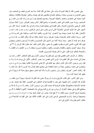 ‫ﻭﻓﻲ ﻏﻀﻭﻥ ﺫﻟﻙ ﻻ ﻴﻨﻔﻙ ﺍﻟﻤﺤﺭﺍﺙ ﻴﺩﺃﺏ ﻋﻠﻰ ﻋﻤﻠﻪ ﻓﻲ ﺘﻠﻙ ﺍﻟﺒﻼﺩ ﺴﻨﺔ ﺒﻌﺩ ﺃﺨﺭﻯ، ﻓﺘﺠﻤـﻊ ﺍﻟﻤﺤﺎﺼـﻴل،‬
‫ﻭﻴﺒﻨﻲ ﺍﻟﺒﻨﺎﺀﻭﻥ ﻤﺎ ﻴﺅﻤﺭﻭﻥ ﺒﺒﻨﺎﺌﻪ، ﻭﻴﺸﺘﻐل ﺍﻟﺼﻨﺎﻉ ﻤﻜﺘﺴﺒﻴﻥ ﻁﺭﺍﺌﻕ ﺠﺩﻴﺩﺓ، ﻭﺘﻨﺘﺸﺭ ﺍﻟﻤﻌﺭﻓﺔ ﺒﺎﻟﻜﺘﺎﺒﺔ، ﻭﺘﺴﺘﻘﺩﻡ‬
‫ﺃﺸﻴﺎﺀ ﺠﺩﻴﺩﺓ ﻫﻲ ﺍﻟﺤﺼﺎﻥ ﻭﺍﻟﺤﺩﻴﺩ ﻭﺍﻟﻌﺠﻠﺔ ﺍﻟﺤﺭﺒﻴﺔ، ﻭﺘﺼﺒﺢ ﺒﺄﺠﻤﻌﻬﺎ ﺠﺯ ‪‬ﺍ ﻤﻥ ﻤﻴـﺭﺍﺙ ﺍﻟﺠـﻨﺱ ﺍﻟﺒﺸـﺭﻱ‬
                          ‫ﺀ‬
‫ﺍﻟﻤﺴﺘﺩﻴﻡ. ﻭﻴﺯﺩﺍﺩ ﺠﺭﻡ ﺍﻟﺘﺠﺎﺭﺓ ﻓﻲ ﺍﻟﺒﺤﺭ ﻭﺍﻟﺼﺤﺭﺍﺀ، ﻭﺘﺘﺴﻊ ﺃﻓﻜﺎﺭ ﺍﻟﻨﺎﺱ ﻭﻴﻨﻤﻭ ﺍﻟﻌﺭﻓﺎﻥ. ﻭﺘﺭﺯﺃ ﺍﻟﺒﻼﺩ ﺒﻨﻭﺍﺯل‬
‫ﺍﻟﺘﺄﺨﺭ ﺍﻟﺭﺠﻌﻲ ﻭﺍﻟﻤﺫﺍﺒﺢ ﻭﺍﻷﻭﺒﺌﺔ، ﻭﻟﻜﻥ ﺍﻟﻘﺼﺔ ﻓﻲ ﺠﻤﻠﺘﻬﺎ ﻗﺼﺔ ﺯﻴﺎﺩﺓ ﻭﺍﺘﺴﺎﻉ. ﻭﻗﺩ ﺍﻨﻘﻀﺕ ﺃﺭﺒﻌﺔ ﺁﻻﻑ ﻤﻥ‬
‫ﺍﻟﺴﻨﻴﻥ ﻋﻠﻰ ﻫﺫﺍ ﺍﻟﻭﻟﻴﺩ ﺍﻟﻤﺴﻤﻰ "ﺒﺎﻟﻤﺩﻨﻴﺔ" ﺍﻟﺫﻱ ﺃﺭﺴﻰ ﺠﺫﻭﺭﻩ ﻓﻲ ﺃﺭﺽ ﺍﻟﺭﺍﻓﺩﻴﻥ، ﻭﻫـﻭ ﻴﻨﻤـﻭ ﻜﻤـﺎ ﺘﻨﻤـﻭ‬
‫ﺍﻷﺸﺠﺎﺭ، ﺘﻔﻘﺩ ﺁﻭﻨﺔ ﻏﺼ ﹰﺎ ﻭﻴﻌﺒﺙ ﺒﻬﺎ ﺍﻹﻋﺼﺎﺭ ﺁﻭﻨﺔ ﺃﺨﺭﻯ، ﻭﻟﻜﻨﻬﺎ ﺩﺍﺌﺒﺔ ﺍﻟﻨﻤﻭ، ﻤﻭﺍﻅﺒﺔ ﻋﻠﻰ ﺍﻟﻌـﻭﺩﺓ ﺇﻟـﻰ‬
                                                                         ‫ﻨ‬
‫ﺍﻟﻨﻤﻭ. ﻭﺭﺒﻤﺎ ﺍﺴﺘﺒﺩل ﺍﻟﻭﻟﻴﺩ ﺒﺄﺼﺤﺎﺒﻪ ﻭﺠﻨﺴﻪ ﻏﻴﺭﻫﻡ، ﻭﺭﺒﻤﺎ ﺍﺴﺘﺒﺩل ﺒﻠﻐﺘﻪ ﺴﻭﺍﻫﺎ، ﻭﻟﻜﻥ ﺍﻟﺘﻁـﻭﺭ ﻅـل ﻓـﻲ‬
‫ﺠﻭﻫﺭﻩ ﻫﻭ ﻨﻔﺴﻪ ﻻ ﻴﺘﻐﻴﺭ. ﻭﺒﻌﺩ ﺃﺭﺒﻌﺔ ﺁﻻﻑ ﻤﻥ ﺍﻟﺴﻨﻴﻥ ﻜﺎﻥ ﺍﻟﻤﺤﺎﺭﺒﻭﻥ ﻭﺍﻟﻐﺯﺍﺓ ﻻ ﻴﺒﺭﺤﻭﻥ ﻴﺫﻫﺒﻭﻥ ﻭﻴﺠﻴﺌﻭﻥ‬
‫ﻓﻭﻕ ﺫﻟﻙ ﺍﻟﺸﻲﺀ ﺍﻟﻨﺎﻤﻲ ﺍﻟﺫﻱ ﻟﻡ ﻴﻜﻭﻨﻭﺍ ﻴﻔﻘﻬﻭﻥ ﻟﻪ ﻤﻌﻨﻰ. ﻭﻟﻜﻥ ﺍﻟﻨﺎﺱ ﻜﺎﻨﻭﺍ ﻋﻨﺩ ﺤﻠﻭل ﺫﻟﻙ ﺍﻟﺯﻤﺎﻥ )٠٣٣ ﻕ.‬
‫ﻡ( ﻗﺩ ﻋﺭﻓﻭﺍ ﺍﻟﺤﺩﻴﺩ ﻭﺍﻟﺨﻴل ﻭﺍﻟﻜﺘﺎﺒﺔ ﻭﺍﻟﺤﺴﺎﺏ ﻭﺍﻟﻨﻘﻭﺩ، ﻭﻜﺸﻔﻭﺍ ﻀﺭﻭ ‪‬ﺎ ﻤﺨﺘﻠﻔـﺔ ﻤـﻥ ﺍﻷﻁﻌﻤـﺔ ﻭﺍﻷﻗﻤﺸـﺔ‬
                              ‫ﺒ‬
                                     ‫ﻭﺍﻟﻤﻌﺭﻓﺔ ﺒﺎﻟﻌﺎﻟﻡ، ﺘﺯﻴﺩ ﻜﺜﻴ ‪‬ﺍ ﻋﻠﻰ ﻤﺎ ﻜﺎﻥ ﻴﻌﺭﻓﻪ ﺍﻟﺴﻭﻤﺭﻴﻭﻥ ﺍﻟﻘﺩﻤﺎﺀ.‬
                                                                          ‫ﺭ‬
‫ﻭﻟﻨﺘﺫﻜﺭ ﺃﻥ ﺍﻟﺯﻤﺎﻥ ﺍﻟﺫﻱ ﺍﻨﻘﻀﻰ ﻓﻴﻤﺎ ﺒﻴﻥ ﺇﻤﺒﺭﺍﻁﻭﺭﻴﺔ ﺴﺭﺠﻭﻥ ﺍﻷﻭل ﻭﺒﻴﻥ ﻓﺘﺢ ﺍﻹﺴﻜﻨﺩﺭ ﺍﻷﻜﺒـﺭ ﻟﺒﺎﺒـل،‬
‫ﻴﻌﺎﺩل ﻓﻲ ﺍﻤﺘﺩﺍﺩﻩ ﻋﻠﻰ ﺃﻗل ﺍﻟﺘﻘﺩﻴﺭﺍﺕ، ﺍﻟﺯﻤﻥ ﺍﻟﺫﻱ ﺍﻨﻘﻀﻰ ﻤﻨﺫ ﻋﺼﺭ ﺍﻹﺴﻜﻨﺩﺭ ﺍﻷﻜﺒﺭ ﺇﻟﻰ ﻴﻭﻤﻨﺎ ﻫـﺫﺍ، ﻭﺃﻨـﻪ‬
‫ﻗﺒل ﺯﻤﻥ ﺴﺭﺠﻭﻥ ﺍﻷﻭل ﻜﺎﻥ ﺍﻟﻨﺎﺱ ﺍﺴﺘﻘﺭ ﺒﻬﻡ ﺍﻟﻤﻘﺎﻡ ﻓﻲ ﺍﻷﺭﺍﻀﻲ ﺍﻟﺴﻭﻤﺭﻴﺔ، ﻓﻜﺎﻨﻭﺍ ﻴﻌﻴﺸـﻭﻥ ﻓـﻲ ﻤـﺩﻥ،‬
‫ﻭﻴﺘﻌﺒﺩﻭﻥ ﻓﻲ ﻤﻌﺎﺒﺩ، ﻭﻴﺘﺒﻌﻭﻥ ﻋﻴﺸﺔ ﺯﺭﺍﻋﻴﺔ ﻤﻨﺘﻅﻤﺔ، ﻓﻲ ﻤﺠﺘﻤﻊ ﻤﻨﻅﻡ ﻁﻭﺍل ﻤﺩﺓ ﺃﺨﺭﻯ ﻻ ﺘﻘل ﻋﻤﺎ ﺫﻜﺭﻨـﺎ‬
‫ﻟﻙ. ﻭﻜﺎﻨﺕ ﺍﻟﻤﺩﻥ: "ﻏﻴﺭﻴﺩﻭ ﻭﻟﺠﺵ ﻭﺃﻭﺭ ﻭﺃﻴﺴﻴﻥ ﻭﻻﺭﺴﺎ ﺒﻼ ‪‬ﺍ ﻟﻬﺎ ﻤﺎﺽ ﺴﺤﻴﻕ ﻴﺴﺒﻕ ﺒﺩﺍﻴﺔ ﺍﻟﺘـﺎﺭﻴﺦ ﺍﻟـﺫﻱ‬
                                        ‫ﺩ‬
                                                                           ‫ﻴﻅﻬﺭ ﻓﻴﻪ ﺍﺴﻤﻬﺎ ﻷﻭل ﻤﺭﺓ.‬
‫ﻭﻤﻥ ﺃﺸﻕ ﺍﻷﻤﻭﺭ ﻋﻠﻰ ﻜﺎﺘﺏ ﺍﻟﺘﺎﺭﻴﺦ ﻭﺩﺍﺭﺴﻪ ﺃﻥ ﻴﺩﺭﻜﺎ ﻤﻌﻨﻰ ﻫﺫﻩ ﺍﻟﻔﺘﺭﺍﺕ ﺍﻟﺯﻤﻨﻴﺔ، ﻭﻴﺤﻭﻻ ﺩﻭﻥ ﺘﻘﺎﺼـﺭ‬
‫ﺃﻁﻭﺍل ﻫﺫﻩ ﺍﻟﻌﺼﻭﺭ ﺃﻤﺎﻡ ﺫﻫﻨﻴﻬﻤﺎ ﻋﻠﻰ ﻨﺤﻭ ﻤﺎ ﺘﻘﺘﻀﻴﻪ ﻗﻭﺍﻋﺩ ﺍﻟﻤﻨﻅﻭﺭ ﻓﻲ ﺍﻟﺘﺼﻭﻴﺭ. ﻓﺈﻨﻙ ﺘﺠﺩ ﻨﺼﻑ ﻋﻤـﺭ‬
‫ﺍﻟﻤﺩﻨﻴﺔ ﺍﻹﻨﺴﺎﻨﻴﺔ ﻭﻤﻔﺎﺘﻴﺢ ﻜل ﻨﻅﻤﻬﺎ ﺍﻟﺭﺌﻴﺴﻴﺔ ﻗﺩ ﻤﻀﺕ ﻗﺒل ﺯﻤﻥ ﺴﺭﺠﻭﻥ ﺍﻷﻭل. ﻭﻓﻀـﻼ ﻋـﻥ ﺫﻟـﻙ ﻓﻠـﻥ‬
              ‫ﹰ‬
‫ﻴﺴﺘﻁﻴﻊ ﺍﻟﻘﺎﺭﺉ ﻓﻲ ﻤﻌﻅﻡ ﺍﻷﺤﻭﺍل ﺃﻥ ﻴﻭﺍﺯﻥ ﺒﻴﻥ ﺘﺩﺭﺝ ﺍﻟﺘﻭﺍﺭﻴﺦ ﻓﻲ ﻫﺫﻩ ﺍﻟﺼﻔﺤﺎﺕ ﺍﻷﺨﻴﺭﺓ ﺍﻟﻤﻜﺘﻅـﺔ ﺍﻟﺘـﻲ‬
‫ﻴﺤﺘﻭﻴﻬﺎ ﺘﺎﺭﻴﺦ ﺍﻹﻨﺴﺎﻥ، ﻭﺒﻴﻥ ﺘﻌﺎﻗﺏ ﻤﺎ ﻻ ﻴﻘﻊ ﺘﺤﺕ ﺤﺼﺭ ﻤﻥ ﺃﺠﻴﺎل ﻴﺸﻬﺩ ﺒﻬﺎ ﻤـﺎ ﺃﻭﺭﺩﻨـﺎﻩ ﻤـﻥ ﺭﺴـﻭﻡ‬
‫ﺘﻭﻀﻴﺤﻴﺔ ﻭﺯﻤﻨﻴﺔ. ﻭﺍﻟﺭﺴﻡ ﺍﻟﺘﻭﻀﻴﺤﻲ ﺍﻟﺯﻤﻨﻲ ﺍﻟﻭﺍﺭﺩ ﻓﻲ ﺁﺨﺭ ﺍﻟﻜﺘﺎﺏ ﺍﻟﺜﺎﻟﺙ ﻴﺩل ﻋﻠﻰ ﺍﻟﻔﺘﺭﺍﺕ ﺍﻟﺸﺎﺴﻌﺔ ﻓـﻲ‬
                                                                ‫ﺘﻌﺎﻗﺏ ﺍﻹﻤﺒﺭﺍﻁﻭﺭﻴﺎﺕ ﺍﻷﻭﻟﻰ ﻓﻲ ﺁﺴﻴﺎ.‬




                                             ‫- ٧٠٢ -‬
 