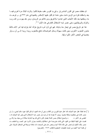 ‫ﺜﻡ ﺴﻘﻁﺕ ﻤﺼﺭ ﻓﻲ ﺍﻟﻘﺭﻥ ﺍﻟﺴﺎﺩﺱ ﻕ. ﻡ ﻓﻲ ﻴﺩ ﺍﻟﻔﺭﺱ ﻋﻘﺏ ﺴﻘﻭﻁ ﻜﻠﺩﻴﺎ. ﻭﺜﺎﺭﺕ ﺍﻟﺒﻼﺩ ﻤﺭﺓ ﺃﺨﺭﻯ ﻓﻴﻤـﺎ‬
‫ﺒﻌﺩ ﻭﺍﺴﺘﻘﻠﺕ ﻓﺘﺭﺓ ﻤﻥ ﺍﻟﺯﻤﻥ ﺩﺍﻤﺕ ﺴﺘﻴﻥ ﻋﺎ ‪‬ﺎ؛ ﺜﻡ ﺃﻗﺒل ﻋﻠﻴﻬﺎ ﺍﻹﺴﻜﻨﺩﺭ ﻭﻓﺘﺤﻬﺎ ﻓﻲ ﻋﺎﻡ ٢٣٣ ﻕ. ﻡ. ﻓﺭﺤﺒـﺕ‬
                                                       ‫ﻤ‬
‫ﺒﻪ، ﻭﺤﻜﻤﻬﺎ ﺒﻌﺩ ﺫﻟﻙ ﺍﻷﺠﺎﻨﺏ ﺍﻟﺫﻴﻥ ﺍﺒﺘﺩﺀﻭﺍ ﺒﺎﻹﻏﺭﻴﻕ ﻭﻤﻥ ﺘﻼﻫﻡ ﻤﻥ ﺍﻟﺭﻭﻤﺎﻥ، ﻭﻤﻥ ﻋﻘـﺒﻬﻡ ﻤـﻥ ﺍﻟﻌـﺭﺏ،‬
                                    ‫ﻭﺍﻟﺘﺭﻙ ﻭﺍﻟﺒﺭﻴﻁﺎﻨﻴﻴﻥ، ﺤﺘﻰ ﻋﺼﺭ ﺸﺒﻪ ﺍﻻﺴﺘﻘﻼل ﺍﻟﻘﺎﺌﻡ ﻓﻲ ﻫﺫﻩ ﺍﻷﻴﺎﻡ )٠٦(.‬
‫ﻫﺫﺍ ﻫﻭ ﺘﺎﺭﻴﺦ ﻤﺼﺭ ﻓﻲ ﺇﻴﺠﺎﺯ ﻤﻨﺫ ﺒﺩﺍﻴﺎﺘﻪ. ﻓﻬﻭ ﻓﻲ ﺃﻭل ﺃﻤﺭﻩ ﺘﺎﺭﻴﺦ ﻋﺯﻟﺔ، ﺃﺨﺫ ﻴﺘﺯﺍﻴﺩ ﻓﻴﻪ ﺃﻤﺭ ﺍﻻﺨـﺘﻼﻁ‬
‫ﺒﺸﺌﻭﻥ ﺍﻟﺸﻌﻭﺏ ﺍﻷﺨﺭﻯ، ﺤﻴﻥ ﻜﺎﻨﺕ ﺴﻬﻭﻟﺔ ﻭﺴﺎﺌل ﺍﻟﻤﻭﺍﺼﻼﺕ ﺘﺩﻓﻊ ﺒﺎﻟﺸﻌﻭﺏ ﺭﻭﻴ ‪‬ﺍ ﺭﻭﻴ ‪‬ﺍ ﺇﻟـﻰ ﺃﻥ ﻴـﺅﺜﺭ‬
               ‫ﺩ‬      ‫ﺩ‬
                                                                        ‫ﺒﻌﻀﻬﺎ ﻓﻲ ﺍﻟﺒﻌﺽ ﺍﻵﺨﺭ ﺘﺄﺜﻴ ‪‬ﺍ ﻭﺜﻴ ﹰﺎ.‬
                                                                          ‫ﺭ ﻘ‬




‫)٠٦( ﻫﻨﺎ ﻨﻘﻁﺔ ﻏﻔل ﻋﻨﻬﺎ ﺍﻟﻤﺅﻟﻑ ﻜﻤﺎ ﻏﻔل ﻋﻨﻬﺎ ﻜﺜﻴﺭﻭﻥ ﻤﻥ ﺍﻟﻜﺘﺎﺏ ﻭﻫﻲ ﺃﻥ ﻫﺫﻩ ﺍﻟﻌﻬﻭﺩ ﻟﻡ ﺘﻜﻥ ﻜﻠﻬﺎ ﻋﻬﻭﺩ ﺤﻜﻡ ﺃﺠﻨﺒﻲ ﺒـل ﺇﻥ‬
‫ﻤﺼﺭ ﻜﺎﻨﺕ ﻓﻲ ﻤﻌﻅﻤﻬﺎ ﻤﺴﺘﻘﻠﺔ ﺒﻨﻔﺴﻬﺎ. ﻭﻴﺠﺏ ﺃﻻ ﻴﻔﻭﺘﻨﺎ ﻫﻨﺎ ﺃﻥ ﻨﻨﻭﻩ ﺒﺄﻥ ﻋﺼﺭ ﺸﺒﻪ ﺍﻻﺴﺘﻘﻼل ﺍﻟﺫﻱ ﻴﺸﻴﺭ ﺇﻟﻴﻪ ﺍﻟﻤﺅﻟﻑ ﻗـﺩ‬
‫==ﻭﺃﺼﺒﺢ ﺍﺴﺘﻘﻼل ﻤﺼﺭ ﻜﺎﻤﻼ ﺒﻔﻀل ﺍﻟﺜﻭﺭﺓ ﺍﻟﺘﻲ ﻗﺎﻡ ﺒﻬﺎ ﺃﺒﻨﺎﺅﻫﺎ ﻤﻤﺜﻠﺔ ﻓـﻲ ﺠﻴﺸـﻬﺎ ﻭﺍﻟﺘـﻲ‬         ‫ﺍﻨﻘﻀﻰ ﻫﻭ ﺍﻵﺨﺭ==‬
‫ﻗﻀﺕ ﻋﻠﻰ ﺍﻟﺒﻘﻴﺔ ﺍﻟﺒﺎﻗﻴﺔ ﻤﻥ ﺍﻟﻘﻴﻭﺩ ﺍﻟﺘﻲ ﻜﺎﻨﺕ ﻤﻔﺭﻭﻀﺔ ﻋﻠﻰ ﺍﺴﺘﻘﻼﻟﻬﺎ ﻭﺃﻁﺎﺤﺕ ﺒﻌﺭﺵ ﺍﻷﺴﺭﺓ ﻏﻴﺭ ﺍﻟﻤﺼـﺭﻴﺔ ﻓﺨﻠﺼـﺕ‬
‫ﻤﺼﺭ ﺒﺫﻟﻙ ﻷﻫﻠﻬﺎ ﻭﻟﻡ ﺘﻤﺽ ﻋﻠﻰ ﺫﻟﻙ ﺜﻼﺜﺔ ﺃﻋﻭﺍﻡ ﻭﺒﻌﺽ ﻋﺎﻡ ﺤﺘﻰ ﺃﺼﺒﺤﺕ ﺫﺍﺕ ﻤﻜﺎﻨﺔ ﻤﺭﻤﻭﻗﺔ ﻓﻲ ﺍﻟﻤﺤﺎﻓل ﺍﻟﺩﻭﻟﻴﺔ، ﻋﻠﻰ‬
                                       ‫ﺃﻥ ﻜﻠﻤﺔ "ﺸﺒﻪ" ﺃﻟﻐﻴﺕ ﻤﻥ ﺃﺤﺩﺙ ﺍﻟﻁﺒﻌﺎﺕ ﺍﻹﻨﺠﻠﻴﺯﻴﺔ ﻟﻠﻜﺘﺎﺏ ٣٦٩١. )ﺍﻟﻤﺘﺭﺠﻡ(‬

                                                  ‫- ١١٢ -‬
 