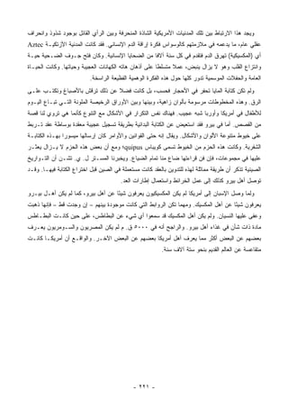 ‫ﻭﻴﺠﺩ ﻫﺫﺍ ﺍﻻﺭﺘﺒﺎﻁ ﺒﻴﻥ ﺘﻠﻙ ﺍﻟﻤﺩﻨﻴﺎﺕ ﺍﻷﻤﺭﻴﻜﻴﺔ ﺍﻟﺸﺎﺫﺓ ﺍﻟﻤﻨﺤﺭﻓﺔ ﻭﺒﻴﻥ ﺍﻟﺭﺃﻱ ﺍﻟﻘﺎﺌل ﺒﻭﺠﻭﺩ ﺸﺫﻭﺫ ﻭﺍﻨﺤﺭﺍﻑ‬
‫ﻋﻘﻠﻲ ﻋﺎﻡ، ﻤﺎ ﻴﺩﻋﻤﻪ ﻓﻲ ﻤﻼﺯﻤﺘﻬﻡ ﻜﺎﻟﻭﺴﻭﺍﺱ ﻓﻜﺭﺓ ﺇﺭﺍﻗﺔ ﺍﻟﺩﻡ ﺍﻹﻨﺴﺎﻨﻲ. ﻓﻘﺩ ﻜﺎﻨﺕ ﺍﻟﻤﺩﻨﻴﺔ ﺍﻷﺯﺘﻜﻴـﺔ ‪Aztec‬‬
‫ﺃﻱ )ﺍﻟﻤﻜﺴﻴﻜﻴﺔ( ﺘﻬﺭﻕ ﺍﻟﺩﻡ ﻓﺘﻘﺩﻡ ﻓﻲ ﻜل ﺴﻨﺔ ﺁﻻ ﹰﺎ ﻤﻥ ﺍﻟﻀﺤﺎﻴﺎ ﺍﻹﻨﺴﺎﻨﻴﺔ. ﻭﻜﺎﻥ ﻓﺘﺢ ﺠـﻭﻑ ﺍﻟﻀـﺤﻴﺔ ﺤﻴـﺔ‬
                                                 ‫ﻓ‬
‫ﻭﺍﻨﺘﺯﺍﻉ ﺍﻟﻘﻠﺏ ﻭﻫﻭ ﻻ ﻴﺯﺍل ﻴﻨﺒﺽ، ﻋﻤﻼ ﻤﺘﺴﻠ ﹰﺎ ﻋﻠﻰ ﺃﺫﻫﺎﻥ ﻫﺎﺘﻪ ﺍﻟﻜﻬﺎﻨﺎﺕ ﺍﻟﻌﺠﻴﺒﺔ ﻭﺤﻴﺎﺘﻬﺎ. ﻭﻜﺎﻨﺕ ﺍﻟﺤﻴـﺎﺓ‬
                                                        ‫ﻁ‬      ‫ﹰ‬
                          ‫ﺍﻟﻌﺎﻤﺔ ﻭﺍﻟﺤﻔﻼﺕ ﺍﻟﻤﻭﺴﻤﻴﺔ ﺘﺩﻭﺭ ﻜﻠﻬﺎ ﺤﻭل ﻫﺫﻩ ﺍﻟﻔﻜﺭﺓ ﺍﻟﻭﻫﻤﻴﺔ ﺍﻟﻔﻅﻴﻌﺔ ﺍﻟﺭﺍﺴﺨﺔ.‬
‫ﻭﻟﻡ ﺘﻜﻥ ﻜﺘﺎﺒﺔ ﺍﻟﻤﺎﻴﺎ ﺘﺤﻔﺭ ﻓﻲ ﺍﻷﺤﺠﺎﺭ ﻓﺤﺴﺏ، ﺒل ﻜﺎﻨﺕ ﻓﻀﻼ ﻋﻥ ﺫﻟﻙ ﺘﺭﻗﺵ ﺒﺎﻷﺼﺒﺎﻍ ﻭﺘﻜﺘـﺏ ﻋﻠـﻰ‬
                                ‫ﹰ‬
‫ﺍﻟﺭﻕ. ﻭﻫﺫﻩ ﺍﻟﻤﺨﻁﻭﻁﺎﺕ ﻤﺭﺴﻭﻤﺔ ﺒﺄﻟﻭﺍﻥ ﺯﺍﻫﻴﺔ، ﻭﺒﻴﻨﻬﺎ ﻭﺒﻴﻥ ﺍﻷﻭﺭﺍﻕ ﺍﻟﺭﺨﻴﺼﺔ ﺍﻟﻤﻠﻭﻨﺔ ﺍﻟﺘـﻲ ﺘﺒـﺎﻉ ﺍﻟﻴـﻭﻡ‬
‫ﻟﻸﻁﻔﺎل ﻓﻲ ﺃﻤﺭﻴﻜﺎ ﻭﺃﻭﺭﺒﺎ ﺸﺒﻪ ﻋﺠﻴﺏ. ﻓﻬﻨﺎﻙ ﻨﻔﺱ ﺍﻟﺘﻜﺭﺍﺭ ﻓﻲ ﺍﻷﺸﻜﺎل ﻤﻊ ﺍﻟﺘﻨﻭﻉ ﻜﺄﻨﻤﺎ ﻫﻲ ﺘﺭﻭﻱ ﻟﻨﺎ ﻗﺼﺔ‬
‫ﻤﻥ ﺍﻟﻘﺼﺹ. ﺃﻤﺎ ﻓﻲ ﺒﻴﺭﻭ ﻓﻘﺩ ﺍﺴﺘﻌﻴﺽ ﻋﻥ ﺍﻟﻜﺘﺎﺒﺔ ﺍﻟﺒﺩﺍﺌﻴﺔ ﺒﻁﺭﻴﻘﺔ ﺘﺴﺠﻴل ﻋﺠﻴﺒﺔ ﻤﻌﻘﺩﺓ ﺒﻭﺴﺎﻁﺔ ‪‬ﻘﺩ ﺘـﺭﺒﻁ‬
        ‫ﻋ‬
‫ﻋﻠﻰ ﺨﻴﻭﻁ ﻤﺘﻨﻭﻋﺔ ﺍﻷﻟﻭﺍﻥ ﻭﺍﻷﺸﻜﺎل. ﻭﻴﻘﺎل ﺇﻨﻪ ﺤﺘﻰ ﺍﻟﻘﻭﺍﻨﻴﻥ ﻭﺍﻷﻭﺍﻤﺭ ﻜﺎﻥ ﺇﺭﺴﺎﻟﻬﺎ ﻤﻴﺴﻭ ‪‬ﺍ ﺒﻬـﺫﻩ ﺍﻟﻜﺘﺎﺒـﺔ‬
                ‫ﺭ‬
‫ﺍﻟﺸﻔﺭﻴﺔ. ﻭﻜﺎﻨﺕ ﻫﺫﻩ ﺍﻟﺤﺯﻡ ﻤﻥ ﺍﻟﺨﻴﻭﻁ ﺘﺴﻤﻰ ﻜﻭﻴﺒﺎﺱ ‪quipus‬؛ ﻭﻤﻊ ﺃﻥ ﺒﻌﺽ ﻫﺫﻩ ﺍﻟﺤﺯﻡ ﻻ ﻴـﺯﺍل ﻴﻌﺜـﺭ‬
‫ﻋﻠﻴﻬﺎ ﻓﻲ ﻤﺠﻤﻭﻋﺎﺕ، ﻓﺈﻥ ﻓﻥ ﻗﺭﺍﺀﺘﻬﺎ ﻀﺎﻉ ﻤﻨﺎ ﺘﻤﺎﻡ ﺍﻟﻀﻴﺎﻉ. ﻭﻴﺨﺒﺭﻨﺎ ﺍﻟﻤﺴـﺘﺭ ل. ﻱ. ﺘﺸـﻥ ﺃﻥ ﺍﻟﺘـﻭﺍﺭﻴﺦ‬
‫ﺍﻟﺼﻴﻨﻴﺔ ﺘﺫﻜﺭ ﺃﻥ ﻁﺭﻴﻘﺔ ﻤﻤﺎﺜﻠﺔ ﻟﻬﺫﻩ ﻟﻠﺘﺩﻭﻴﻥ ﺒﺎﻟﻌﻘﺩ ﻜﺎﻨﺕ ﻤﺴﺘﻌﻤﻠﺔ ﻓﻲ ﺍﻟﺼﻴﻥ ﻗﺒل ﺍﺨﺘﺭﺍﻉ ﺍﻟﻜﺘﺎﺒﺔ ﻓﻴﻬـﺎ. ﻭﻗـﺩ‬
                                        ‫ﺘﻭﺼل ﺃﻫل ﺒﻴﺭﻭ ﻜﺫﻟﻙ ﺇﻟﻰ ﻋﻤل ﺍﻟﺨﺭﺍﺌﻁ ﻭﺍﺴﺘﻌﻤﺎل ﺇﻁﺎﺭﺍﺕ ﺍﻟﻌﺩ.‬
‫ﻭﻟﻤﺎ ﻭﺼل ﺍﻹﺴﺒﺎﻥ ﺇﻟﻰ ﺃﻤﺭﻴﻜﺎ ﻟﻡ ﻴﻜﻥ ﺍﻟﻤﻜﺴﻴﻜﻴﻭﻥ ﻴﻌﺭﻓﻭﻥ ﺸﻴ ًﺎ ﻋﻥ ﺃﻫل ﺒﻴﺭﻭ، ﻜﻤﺎ ﻟﻡ ﻴﻜﻥ ﺃﻫـل ﺒﻴـﺭﻭ‬
                                    ‫ﺌ‬
‫ﻴﻌﺭﻓﻭﻥ ﺸﻴ ًﺎ ﻋﻥ ﺃﻫل ﺍﻟﻤﻜﺴﻴﻙ. ﻭﻤﻬﻤﺎ ﺘﻜﻥ ﺍﻟﺭﻭﺍﺒﻁ ﺍﻟﺘﻲ ﻜﺎﻨﺕ ﻤﻭﺠﻭﺩﺓ ﺒﻴﻨﻬﻡ – ﺇﻥ ﻭﺠﺩﺕ ﻗﻁ – ﻓﺈﻨﻬﺎ ﺫﻫﺒﺕ‬
                                                                                    ‫ﺌ‬
‫ﻭﻋﻔﻰ ﻋﻠﻴﻬﺎ ﺍﻟﻨﺴﻴﺎﻥ. ﻭﻟﻡ ﻴﻜﻥ ﺃﻫل ﺍﻟﻤﻜﺴﻴﻙ ﻗﺩ ﺴﻤﻌﻭﺍ ﺃﻱ ﺸﻲﺀ ﻋﻥ ﺍﻟﺒﻁﺎﻁﺱ، ﻋﻠﻰ ﺤﻴﻥ ﻜﺎﻨـﺕ ﺍﻟﺒﻁـﺎﻁﺱ‬
‫ﻤﺎﺩﺓ ﺫﺍﺕ ﺸﺄﻥ ﻓﻲ ﻏﺫﺍﺀ ﺃﻫل ﺒﻴﺭﻭ. ﻭﺍﻟﺭﺍﺠﺢ ﺃﻨﻪ ﻓﻲ ٠٠٠٥ ﻕ. ﻡ ﻟﻡ ﻴﻜﻥ ﺍﻟﻤﺼﺭﻴﻭﻥ ﻭﺍﻟﺴـﻭﻤﺭﻴﻭﻥ ﻴﻌـﺭﻑ‬
‫ﺒﻌﻀﻬﻡ ﻋﻥ ﺍﻟﺒﻌﺽ ﺃﻜﺜﺭ ﻤﻤﺎ ﻴﻌﺭﻑ ﺃﻫل ﺃﻤﺭﻴﻜﺎ ﺒﻌﻀﻬﻡ ﻋﻥ ﺍﻟﺒﻌﺽ ﺍﻵﺨـﺭ. ﻭﺍﻟﻭﺍﻗـﻊ ﺃﻥ ﺃﻤﺭﻴﻜـﺎ ﻜﺎﻨـﺕ‬
                                                          ‫ﻤﺘﻘﺎﻋﺴﺔ ﻋﻥ ﺍﻟﻌﺎﻟﻡ ﺍﻟﻘﺩﻴﻡ ﺒﻨﺤﻭ ﺴﺘﺔ ﺁﻻﻑ ﺴﻨﺔ.‬




                                             ‫- ١٢٢ -‬
 