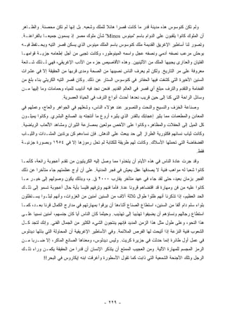 ‫ﻭﻟﻡ ﺘﻜﻥ ﻜﻨﻭﺴﻭﺱ ﻫﺫﻩ ﻤﺩﻴﻨﺔ ﻗﺩﺭ ﻤﺎ ﻜﺎﻨﺕ ﻗﺼ ‪‬ﺍ ﻫﺎﺌﻼ ﻟﻠﻤﻠﻙ ﻭﺸﻌﺒﻪ. ﺒل ﺇﻨﻬﺎ ﻟﻡ ﺘﻜﻥ ﻤﺤﺼﻨﺔ. ﻭﺍﻟﻅـﺎﻫﺭ‬
                                            ‫ﹰ‬     ‫ﺭ‬
‫ﺃﻥ ﺍﻟﻤﻠﻭﻙ ﻜﺎﻨﻭﺍ ﻴﻠﻘﺒﻭﻥ ﻋﻠﻰ ﺍﻟﺩﻭﺍﻡ ﺒﺎﺴﻡ "ﻤﻴﻨﻭﺱ ‪ "Minos‬ﺸﺄﻥ ﻤﻠﻭﻙ ﻤﺼﺭ ﺇﺫ ﻴﺴﻤﻭﻥ ﺠﻤﻴ ‪‬ـﺎ ﺒﺎﻟﻔﺭﺍﻋﻨـﺔ.‬
              ‫ﻌ‬
‫ﻭﺘﺼﻭﺭ ﻟﻨﺎ ﺃﺴﺎﻁﻴﺭ ﺍﻹﻏﺭﻴﻕ ﺍﻟﻘﺩﻴﻤﺔ ﻤﻠﻙ ﻜﻨﻭﺴﻭﺱ ﺒﺎﺴﻡ ﺍﻟﻤﻠﻙ ﻤﻴﻨﻭﺱ ﺍﻟﺫﻱ ﻴﺴﻜﻥ ﻗﺼﺭ ﺍﻟﺘﻴﻪ ﻭﻴﺤـﺘﻔﻅ ﻓﻴـﻪ‬
‫ﺒﻭﺤﺵ ﻤﺭﻋﺏ ﻨﺼﻔﻪ ﺁﺩﻤﻲ ﻭﻨﺼﻔﻪ ﻋﺠل ﻭﺍﺴﻤﻪ ﺍﻟﻤﻴﻨﻭﻁﻭﺭ، ﻭﻜﺎﻨﺕ ﺘﺠﺒﻰ ﻤﻥ ﺃﺠل ﺇﻁﻌﺎﻤﻪ ﺠﺯﻴـﺔ ﻗﻭﺍﻤﻬـﺎ‬
‫ﺍﻟﻔﺘﻴﺎﻥ ﻭﺍﻟﻌﺫﺍﺭﻯ ﻴﺠﺒﻴﻬﺎ ﺍﻟﻤﻠﻙ ﻤﻥ ﺍﻷﺜﻴﻨﻴﻴﻥ. ﻭﻫﺫﻩ ﺍﻷﻗﺎﺼﻴﺹ ﺠﺯﺀ ﻤﻥ ﺍﻷﺩﺏ ﺍﻹﻏﺭﻴﻘﻲ، ﻓﻬﻲ ﻟـﺫﻟﻙ ﺸـﺎﺌﻌﺔ‬
‫ﻤﻌﺭﻭﻓﺔ ﻋﻠﻰ ﻤﺭ ﺍﻟﺘﺎﺭﻴﺦ. ﻭﻟﻜﻥ ﻟﻡ ﻴﻌﺭﻑ ﺍﻟﻨﺎﺱ ﻨﺼﻴﺒﻬﺎ ﻤﻥ ﺍﻟﺼﺤﺔ ﻭﻤﺩﻯ ﻗﺭﺒﻬﺎ ﻤﻥ ﺍﻟﺤﻘﻴﻘﺔ ﺇﻻ ﻓﻲ ﻋﺸﺭﺍﺕ‬
‫ﺍﻟﺴﻨﻴﻥ ﺍﻷﺨﻴﺭﺓ ﺍﻟﺘﻲ ﻜﺸﻔﺕ ﻓﻴﻬﺎ ﺍﻟﺤﻔﺎﺌﺭ ﻓﻲ ﻜﻨﻭﺴﻭﺱ ﺍﻟﺴﺘﺎﺭ ﻋﻥ ﺫﻟﻙ. ﻭﻜﺎﻥ ﻗﺼﺭ ﺍﻟﺘﻴﻪ ﺍﻟﻜﺭﻴﺘﻲ ﺒﻨﺎﺀ ﺒﻠﻎ ﻤﻥ‬
‫ﺍﻟﻔﺨﺎﻤﺔ ﻭﺍﻟﺘﻘﺩﻡ ﻭﺍﻟﺘﺭﻑ ﻤﺒﻠﻎ ﺃﻱ ﻗﺼﺭ ﻓﻲ ﺍﻟﻌﺎﻟﻡ ﺍﻟﻘﺩﻴﻡ. ﻓﻨﺤﻥ ﻨﺠﺩ ﻓﻴﻪ ﺃﻨﺎﺒﻴﺏ ﻟﻠﻤﻴﺎﻩ ﻭﺤﻤﺎﻤﺎﺕ ﻭﻤﺎ ﺇﻟﻴﻬﺎ ﻤـﻥ‬
                      ‫ﻭﺴﺎﺌل ﺍﻟﺭﺍﺤﺔ ﺍﻟﺘﻲ ﻜﻨﺎ ﺇﻟﻰ ﺤﻴﻥ ﻗﺭﻴﺏ ﻨﻌﺩﻫﺎ ﺃﺤﺩﺙ ﺃﻨﻭﺍﻉ ﺍﻟﺘﺭﻑ ﻓﻲ ﺍﻟﺤﻴﺎﺓ ﺍﻟﻌﺼﺭﻴﺔ.‬
‫ﻭﺼﻨﺎﻋﺔ ﺍﻟﺨﺯﻑ ﻭﺍﻟﻨﺴﻴﺞ ﻭﺍﻟﻨﺤﺕ ﻭﺍﻟﺘﺼﻭﻴﺭ ﻋﻨﺩ ﻫﺅﻻﺀ ﺍﻟﻨﺎﺱ، ﻭﺸﻐﻠﻬﻡ ﻓﻲ ﺍﻟﺠﻭﺍﻫﺭ ﻭﺍﻟﻌﺎﺝ، ﻭﻋﻤﻠﻬﻡ ﻓﻲ‬
‫ﺍﻟﻤﻌﺎﺩﻥ ﻭﺍﻟﻤﻁ ‪‬ﻤﺎﺕ ﻤﻤﺎ ﻴﺜﻴﺭ ﺇﻋﺠﺎﺒﻙ ﺒﺎﻟﻘﺩﺭ ﺍﻟﺫﻱ ﻴﺜﻴﺭﻩ ﺃﺭﻭﻉ ﻤﺎ ﺃﻨﺘﺠﺘﻪ ﻴﺩ ﺍﻟﺼﺎﻨﻊ ﺍﻟﺒﺸﺭﻱ. ﻭﻜﺎﻨﻭﺍ ﻴﻤﻴﻠـﻭﻥ‬
                                                                                     ‫ﻌ‬
‫ﻜل ﺍﻟﻤﻴل ﺇﻟﻰ ﺍﻟﺤﻔﻼﺕ ﻭﺍﻟﻤﻅﺎﻫﺭ، ﻭﻜﺎﻨﻭﺍ ﻋﻠﻰ ﺍﻷﺨﺹ ﻤﻭﻟﻌﻴﻥ ﺒﻤﺼﺎﺭﻋﺔ ﺍﻟﺜﻴﺭﺍﻥ ﻭﻤﺸﺎﻫﺩ ﺍﻷﻟﻌﺎﺏ ﺍﻟﺭﻴﺎﻀﻴﺔ.‬
‫ﻭﻜﺎﻨﺕ ﺜﻴﺎﺏ ﻨﺴﺎﺌﻬﻡ ﻓﻜﺘﻭﺭﻴﺔ ﺍﻟﻁﺭﺍﺯ ﺇﻟﻰ ﺤﺩ ﻴﺒﻌﺙ ﻋﻠﻰ ﺍﻟﺩﻫﺵ. ﻓﺈﻥ ﻨﺴﺎﺀﻫﻡ ﻜﻥ ﻴﺭﺘﺩﻴﻥ ﺍﻟﻤﺸـﺩﺍﺕ ﻭﺍﻟﺜﻴـﺎﺏ‬
‫ﺍﻟﻔﻀﻔﺎﻀﺔ ﺍﻟﺘﻲ ﺘﺤﻤﻠﻬﺎ ﺍﻷﺴﻼﻙ. ﻭﻜﺎﻨﺕ ﻟﻬﻡ ﻁﺭﻴﻘﺔ ﻟﻠﻜﺘﺎﺒﺔ ﻟﻡ ﺘﺤل ﺭﻤﻭﺯﻫﺎ ﺇﻻ ﻓﻲ ٤٥٩١ ﻭﺒﺼﻭﺭﺓ ﺠﺯﺌﻴـﺔ‬
                                                                                                  ‫ﻓﻘﻁ.‬
‫ﻭﻗﺩ ﺠﺭﺕ ﻋﺎﺩﺓ ﺍﻟﻨﺎﺱ ﻓﻲ ﻫﺫﻩ ﺍﻷﻴﺎﻡ ﺃﻥ ﻴﺘﺨﺫﻭﺍ ﻤﻤﺎ ﻭﺼل ﺇﻟﻴﻪ ﺍﻟﻜﺭﻴﺘﻴﻭﻥ ﻤﻥ ﺘﻘﺩﻡ ﺃﻋﺠﻭﺒﺔ ﺭﺍﺌﻌﺔ، ﻜﺄﻨﻤـﺎ‬
‫ﻜﺎﻨﻭﺍ ﺸﻌ ‪‬ﺎ ﻟﻪ ﻤﻭﺍﻫﺏ ﻓﻨﻴﺔ ﻻ ﻴﺼﺩﻗﻬﺎ ﻋﻘل ﻴﻌﻴﺵ ﻓﻲ ﻓﺠﺭ ﺍﻟﻤﺩﻨﻴﺔ. ﻋﻠﻰ ﺃﻥ ﺃﻭﺝ ﻋﻅﻤﺘﻬﻡ ﺠﺎﺀ ﻤﺘﺄﺨ ‪‬ﺍ ﻋﻥ ﺫﻟﻙ‬
        ‫ﺭ‬                                                                             ‫ﺒ‬
‫ﺍﻟﻔﺠﺭ ﺒﺯﻤﺎﻥ ﺒﻌﻴﺩ، ﺤﺘﻰ ﻟﻘﺩ ﺠﺎﺀ ﻓﻲ ﻋﻬﺩ ﻤﺘﺄﺨﺭ ﻴﻘﺎﺭﺏ ٠٠٠٢ ﻕ. ﻡ، ﻭﺒﺫﻟﻙ ﻴﻜﻭﻥ ﻭﺼﻭﻟﻬﻡ ﺇﻟﻰ ﺨﻴـﺭ ﻤـﺎ‬
‫ﻜﺎﻨﻭﺍ ﻋﻠﻴﻪ ﻤﻥ ﻓﻥ ﻭﻤﻬﺎﺭﺓ ﻗﺩ ﺍﻗﺘﻀﺎﻫﻡ ﻗﺭﻭ ﹰﺎ ﻋﺩﺓ. ﻓﺄﻤﺎ ﻓﻨﻬﻡ ﻭﺘﺭﻓﻬﻡ ﻓﻠﻴﺴﺎ ﺒﺄﻴﺔ ﺤﺎل ﺃﻋﺠﻭﺒﺔ ﺘﺴﻤﻭ ﺇﻟﻰ ﺫﻟـﻙ‬
                                                           ‫ﻨ‬
‫ﺍﻟﺤﺩ ﺍﻟﻌﻅﻴﻡ، ﺇﺫﺍ ﺘﺫﻜﺭﻨﺎ ﺃﻨﻬﻡ ﻅﻠﻭﺍ ﻁﻭﺍل ﺜﻼﺜﺔ ﺁﻻﻑ ﻤﻥ ﺍﻟﺴﻨﻴﻥ ﺁﻤﻨﻴﻥ ﻤﻥ ﺍﻟﻐﺯﻭﺍﺕ، ﻭﺃﻨﻬﻡ ﻟﺒﺜـﻭﺍ ﻴﺴـﺘﻅﻠﻭﻥ‬
‫ﺒﻠﻭﺍﺀ ﺴﻠﻡ ﺩﺍﻡ ﺃﻟ ﹰﺎ ﻤﻥ ﺍﻟﺴﻨﻴﻥ، ﺍﺴﺘﻁﺎﻉ ﺍﻟﺼﻨﺎﻉ ﺃﺜﻨﺎﺀﻫﺎ ﺃﻥ ﻴﺭﻗﻭﺍ ﺒﻤﻬﺎﺭﺘﻬﻡ ﻓﻲ ﻤﺩﺍﺭﺝ ﺍﻟﻜﻤﺎل ﻗﺭ ﹰﺎ ﺒﻌـﺩ، ﻜﻤـﺎ‬
            ‫ﻨ‬                                                                        ‫ﻔ‬
‫ﺍﺴﺘﻁﺎﻉ ﺭﺠﺎﻟﻬﻡ ﻭﻨﺴﺎﺅﻫﻡ ﺃﻥ ﻴﻀﻴﻔﻭﺍ ﺘﻬﺫﻴ ‪‬ﺎ ﺇﻟﻰ ﺘﻬﺫﻴﺏ. ﻭﺤﻴﺜﻤﺎ ﻜﺎﻥ ﺍﻟﻨﺎﺱ ﺃ ‪‬ﺎ ﻜﺎﻥ ﺠﻨﺴﻬﻡ، ﺁﻤﻨﻴﻥ ﻨﺴﺒ ‪‬ﺎ ﻋﻠـﻰ‬
      ‫ﻴ‬                       ‫ﻴ‬                                ‫ﺒ‬
‫ﻫﺫﺍ ﺍﻟﻨﺤﻭ، ﻭﻋﻠﻰ ﻁﻭل ﻤﺜل ﻫﺫﺍ ﺍﻟﺯﻤﻥ ﺍﻟﻤﺩﻴﺩ ﻓﺈﻨﻬﻡ ﻴﻨﺘﺠﻭﻥ ﺍﻟﺸﻲﺀ ﺍﻟﻜﺜﻴﺭ ﻤﻥ ﺍﻟﺠﻤﺎل ﺍﻟﻔﻨﻲ. ﻭﺇﻨﻙ ﻟﺘﺠﺩ ﻜـل‬
‫ﺍﻟﺸﻌﻭﺏ ﻓﻨﻴﺔ ﺍﻟﻨﺯﻋﺔ ﺇﺫﺍ ﺃﺘﻴﺤﺕ ﻟﻬﺎ ﺍﻟﻔﺭﺹ ﺍﻟﻤﻼﺌﻤﺔ. ﻭﻓﻲ ﺍﻷﺴﺎﻁﻴﺭ ﺍﻹﻏﺭﻴﻘﻴﺔ ﺃﻥ ﺍﻟﻤﺤﺎﻭﻟﺔ ﺍﻟﺘﻲ ﺒﺫﻟﻬﺎ ﺩﻴﺩﻟﻭﺱ‬
‫ﻓﻲ ﻋﻤل ﺃﻭل ﻁﺎﺌﺭﺓ ﺇﻨﻤﺎ ﺤﺩﺜﺕ ﻓﻲ ﺠﺯﻴﺭﺓ ﻜﺭﻴﺕ. ﻭﻟﻴﺱ ﺩﻴﺩﻟﻭﺱ، ﻭﻤﻌﻨﺎﻫﺎ ﺍﻟﺼﺎﻨﻊ ﺍﻟﻤﺎﻜﺭ، ﺇﻻ ﻀـﺭ ‪‬ﺎ ﻤـﻥ‬
     ‫ﺒ‬
‫ﺍﻟﺭﻤﺯ ﺍﻟﻤﺠﺴﻡ ﻟﻠﻤﻬﺎﺭﺓ ﺍﻵﻟﻴﺔ. ﻭﻤﻥ ﺍﻟﻌﺠﻴﺏ ﺍﻟﻤﻤﺘﻊ ﺃﻥ ﻴﺘﺫﻜﺭ ﺍﻹﻨﺴﺎﻥ ﺃﻥ ﻗﺩ ‪‬ﺍ ﻤﻥ ﺍﻟﺤﻘﻴﻘﺔ ﻴﻜﻤـﻥ ﻭﺭﺍﺀ ﺫﻟـﻙ‬
                            ‫ﺭ‬
            ‫ﺍﻟﺭﺠل ﻭﺘﻠﻙ ﺍﻷﺠﻨﺤﺔ ﺍﻟﺸﻤﻌﻴﺔ ﺍﻟﺘﻲ ﺫﺍﺒﺕ ﻜﻤﺎ ﺘﻘﻭل ﺍﻷﺴﻁﻭﺭﺓ ﻭﺃﻏﺭﻗﺕ ﺍﺒﻨﻪ ﺇﻴﻜﺎﺭﻭﺱ ﻓﻲ ﺍﻟﺒﺤﺭ!!‬




                                              ‫- ٩٢٢ -‬
 