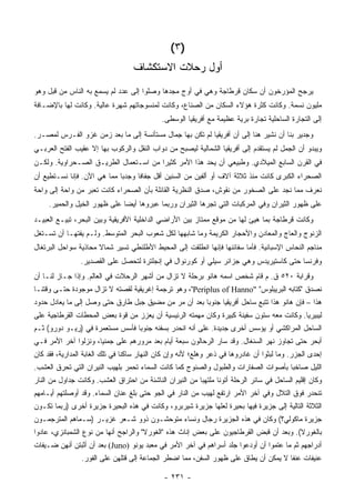 ‫)٣ (‬
                                   ‫ﺃﻭل ﺭﺤﻼﺕ ﺍﻻﺴﺘﻜﺸﺎﻑ‬
‫ﻴﺭﺠﺢ ﺍﻟﻤﺅﺭﺨﻭﻥ ﺃﻥ ﺴﻜﺎﻥ ﻗﺭﻁﺎﺠﺔ ﻭﻫﻲ ﻓﻲ ﺃﻭﺝ ﻤﺠﺩﻫﺎ ﻭﺼﻠﻭﺍ ﺇﻟﻰ ﻋﺩﺩ ﻟﻡ ﻴﺴﻤﻊ ﺒﻪ ﺍﻟﻨﺎﺱ ﻤﻥ ﻗﺒل ﻭﻫﻭ‬
‫ﻤﻠﻴﻭﻥ ﻨﺴﻤﺔ. ﻭﻜﺎﻨﺕ ﻜﺜﺭﺓ ﻫﺅﻻﺀ ﺍﻟﺴﻜﺎﻥ ﻤﻥ ﺍﻟﺼﻨﺎﻉ، ﻭﻜﺎﻨﺕ ﻟﻤﻨﺴﻭﺠﺎﺘﻬﻡ ﺸﻬﺭﺓ ﻋﺎﻟﻴﺔ. ﻭﻜﺎﻨﺕ ﻟﻬﺎ ﺒﺎﻹﻀـﺎﻓﺔ‬
                                             ‫ﺇﻟﻰ ﺍﻟﺘﺠﺎﺭﺓ ﺍﻟﺴﺎﺤﻠﻴﺔ ﺘﺠﺎﺭﺓ ﺒﺭﻴﺔ ﻋﻅﻴﻤﺔ ﻤﻊ ﺃﻓﺭﻴﻘﻴﺎ ﺍﻟﻭﺴﻁﻰ.‬
‫ﻭﺠﺩﻴﺭ ﺒﻨﺎ ﺃﻥ ﻨﺸﻴﺭ ﻫﻨﺎ ﺇﻟﻰ ﺃﻥ ﺃﻓﺭﻴﻘﻴﺎ ﻟﻡ ﺘﻜﻥ ﺒﻬﺎ ﺠ ‪‬ﺎل ﻤﺴﺘﺄﻨﺴﺔ ﺇﻟﻰ ﻤﺎ ﺒﻌﺩ ﺯﻤﻥ ﻏﺯﻭ ﺍﻟﻔـﺭﺱ ﻟﻤﺼـﺭ.‬
                                           ‫ِﻤ‬
‫ﻭﻴﺒﺩﻭ ﺃﻥ ﺍﻟﺠﻤل ﻟﻡ ﻴﺴﺘﻘﺩﻡ ﺇﻟﻰ ﺃﻓﺭﻴﻘﻴﺎ ﺍﻟﺸﻤﺎﻟﻴﺔ ﻟﻴﺼﺒﺢ ﻤﻥ ﺩﻭﺍﺏ ﺍﻟﻨﻘل ﻭﺍﻟﺭﻜﻭﺏ ﺒﻬﺎ ﺇﻻ ﻋﻘﻴﺏ ﺍﻟﻔﺘﺢ ﺍﻟﻌﺭﺒـﻲ‬
‫ﻓﻲ ﺍﻟﻘﺭﻥ ﺍﻟﺴﺎﺒﻊ ﺍﻟﻤﻴﻼﺩﻱ. ﻭﻁﺒﻴﻌﻲ ﺃﻥ ﻴﺤﺩ ﻫﺫﺍ ﺍﻷﻤﺭ ﻜﺜﻴ ‪‬ﺍ ﻤﻥ ﺍﺴـﺘﻌﻤﺎل ﺍﻟﻁﺭﻴـﻕ ﺍﻟﺼـﺤﺭﺍﻭﻴﺔ. ﻭﻟﻜـﻥ‬
                                       ‫ﺭ‬              ‫‪‬‬
‫ﺍﻟﺼﺤﺭﺍﺀ ﺍﻟﻜﺒﺭﻯ ﻜﺎﻨﺕ ﻤﻨﺫ ﺜﻼﺜﺔ ﺁﻻﻑ ﺃﻭ ﺃﻟﻔﻴﻥ ﻤﻥ ﺍﻟﺴﻨﻴﻥ ﺃﻗل ﺠﻔﺎ ﹰﺎ ﻭﺠﺩ ‪‬ﺎ ﻤﻤﺎ ﻫﻲ ﺍﻵﻥ. ﻓﺈﻨﺎ ﻨﺴـﺘﻁﻴﻊ ﺃﻥ‬
                             ‫ﺒ‬      ‫ﻓ‬
‫ﻨﻌﺭﻑ ﻤﻤﺎ ﻨﺠﺩ ﻋﻠﻰ ﺍﻟﺼﺨﻭﺭ ﻤﻥ ﻨﻘﻭﺵ، ﺼﺩﻕ ﺍﻟﻨﻅﺭﻴﺔ ﺍﻟﻘﺎﺌﻠﺔ ﺒﺄﻥ ﺍﻟﺼﺤﺭﺍﺀ ﻜﺎﻨﺕ ﺘﻌﺒﺭ ﻤﻥ ﻭﺍﺤﺔ ﺇﻟﻰ ﻭﺍﺤﺔ‬
     ‫ﻋﻠﻰ ﻅﻬﻭﺭ ﺍﻟﺜﻴﺭﺍﻥ ﻭﻓﻲ ﺍﻟﻤﺭﻜﺒﺎﺕ ﺍﻟﺘﻲ ﺘﺠﺭﻫﺎ ﺍﻟﺜﻴﺭﺍﻥ ﻭﺭﺒﻤﺎ ﻋﺒﺭﻭﻫﺎ ﺃﻴ ‪‬ﺎ ﻋﻠﻰ ﻅﻬﻭﺭ ﺍﻟﺨﻴل ﻭﺍﻟﺤﻤﻴﺭ.‬
                              ‫ﻀ‬
‫ﻭﻜﺎﻨﺕ ﻗﺭﻁﺎﺠﺔ ﺒﻤﺎ ﻫﻴﺊ ﻟﻬﺎ ﻤﻥ ﻤﻭﻗﻊ ﻤﻤﺘﺎﺯ ﺒﻴﻥ ﺍﻷﺭﺍﻀﻲ ﺍﻟﺩﺍﺨﻠﻴﺔ ﺍﻷﻓﺭﻴﻘﻴﺔ ﻭﺒﻴﻥ ﺍﻟﺒﺤﺭ، ﺘﺒﻴـﻊ ﺍﻟﻌﺒﻴـﺩ‬
‫ﺍﻟﺯﻨﻭﺝ ﻭﺍﻟﻌﺎﺝ ﻭﺍﻟﻤﻌﺎﺩﻥ ﻭﺍﻷﺤﺠﺎﺭ ﺍﻟﻜﺭﻴﻤﺔ ﻭﻤﺎ ﺸﺎﺒﻬﻬﺎ ﻟﻜل ﺸﻌﻭﺏ ﺍﻟﺒﺤﺭ ﺍﻟﻤﺘﻭﺴﻁ. ﻭﻟـﻡ ﻴﻔﺘﻬـﺎ ﺃﻥ ﺘﺴـﺘﻐل‬
‫ﻤﻨﺎﺠﻡ ﺍﻟﻨﺤﺎﺱ ﺍﻹﺴﺒﺎﻨﻴﺔ. ﻓﺄﻤﺎ ﺴﻔﺎﺌﻨﻬﺎ ﻓﺈﻨﻬﺎ ﺍﻨﻁﻠﻘﺕ ﺇﻟﻰ ﺍﻟﻤﺤﻴﻁ ﺍﻷﻁﻠﻨﻁﻲ ﺘﺴﻴﺭ ﺸﻤﺎﻻ ﻤﺤﺎﺫﻴﺔ ﺴﻭﺍﺤل ﺍﻟﺒﺭﺘﻐﺎل‬
                      ‫ﹰ‬
                ‫ﻭﻓﺭﻨﺴﺎ ﺤﺘﻰ ﻜﺎﺴﺘﻴﺭﻴﺩﺱ ﻭﻫﻲ ﺠﺯﺍﺌﺭ ﺴﻴﻠﻲ ﺃﻭ ﻜﻭﺭﻨﻭﺍل ﻓﻲ ﺇﻨﺠﻠﺘﺭﺓ ﻟﺘﺤﺼل ﻋﻠﻰ ﺍﻟﻘﺼﺩﻴﺭ.‬
‫ﻭﻗﺭﺍﺒﺔ ٠٢٥ ﻕ. ﻡ ﻗﺎﻡ ﺸﺨﺹ ﺍﺴﻤﻪ ﻫﺎﻨﻭ ﺒﺭﺤﻠﺔ ﻻ ﺘﺯﺍل ﻤﻥ ﺃﺸﻬﺭ ﺍﻟﺭﺤﻼﺕ ﻓﻲ ﺍﻟﻌﺎﻟﻡ. ﻭﺇﺫﺍ ﺠـﺎﺯ ﻟﻨـﺎ ﺃﻥ‬
‫ﻨﺼﺩﻕ "ﻜﺘﺎﺒﻪ ﺍﻟﺒﺭﻴﺒﻠﻭﺱ" "‪ ،"Periplus of Hanno‬ﻭﻫﻭ ﺘﺭﺠﻤﺔ ﺇﻏﺭﻴﻘﻴﺔ ﻟﻘﺼﺘﻪ ﻻ ﺘﺯﺍل ﻤﻭﺠﻭﺩﺓ ﺤﺘـﻰ ﻭﻗﺘﻨـﺎ‬
‫ﻫﺫﺍ – ﻓﺈﻥ ﻫﺎﻨﻭ ﻫﺫﺍ ﺘﺘﺒﻊ ﺴﺎﺤل ﺃﻓﺭﻴﻘﻴﺎ ﺠﻨﻭ ‪‬ﺎ ﺒﻌﺩ ﺃﻥ ﻤﺭ ﻤﻥ ﻤﻀﻴﻕ ﺠﺒل ﻁﺎﺭﻕ ﺤﺘﻰ ﻭﺼل ﺇﻟﻰ ﻤﺎ ﻴﻌﺎﺩل ﺤﺩﻭﺩ‬
                                                      ‫ﺒ‬
‫ﻟﻴﺒﻴﺭﻴﺎ. ﻭﻜﺎﻨﺕ ﻤﻌﻪ ﺴﺘﻭﻥ ﺴﻔﻴﻨﺔ ﻜﺒﻴﺭﺓ ﻭﻜﺎﻥ ﻤﻬﻤﺘﻪ ﺍﻟﺭﺌﻴﺴﻴﺔ ﺃﻥ ﻴﻌﺯﺯ ﻤﻥ ﻗﻭﺓ ﺒﻌﺽ ﺍﻟﻤﺤﻁﺎﺕ ﺍﻟﻘﺭﻁﺎﺠﻴﺔ ﻋﻠﻰ‬
‫ﺍﻟﺴﺎﺤل ﺍﻟﻤﺭﺍﻜﺸﻲ ﺃﻭ ﻴﺅﺴﺱ ﺃﺨﺭﻯ ﺠﺩﻴﺩﺓ. ﻋﻠﻰ ﺃﻨﻪ ﺍﻨﺤﺩﺭ ﺒﺴﻔﻨﻪ ﺠﻨﻭ ‪‬ﺎ ﻓﺄﺴﺱ ﻤﺴﺘﻌﻤﺭﺓ ﻓﻲ )ﺭﻴـﻭ ﺩﻭﺭﻭ( ﺜـﻡ‬
                                 ‫ﺒ‬
‫ﺃﺒﺤﺭ ﺤﺘﻰ ﺘﺠﺎﻭﺯ ﻨﻬﺭ ﺍﻟﺴﻨﻐﺎل. ﻭﻗﺩ ﺴﺎﺭ ﺍﻟﺭﺤﺎﻟﻭﻥ ﺴﺒﻌﺔ ﺃﻴﺎﻡ ﺒﻌﺩ ﻤﺭﻭﺭﻫﻡ ﻋﻠﻰ ﺠﻤﻨﻴﺎ، ﻭﻨﺯﻟﻭﺍ ﺁﺨﺭ ﺍﻷﻤﺭ ﻓـﻲ‬
‫ﺇﺤﺩﻯ ﺍﻟﺠﺯﺭ. ﻭﻤﺎ ﻟﺒﺜﻭﺍ ﺃﻥ ﻏﺎﺩﺭﻭﻫﺎ ﻓﻲ ﺫﻋﺭ ﻭﻫﻠﻊ؛ ﻷﻨﻪ ﻭﺇﻥ ﻜﺎﻥ ﺍﻟﻨﻬﺎﺭ ﺴﺎﻜ ﹰﺎ ﻓﻲ ﺘﻠﻙ ﺍﻟﻐﺎﺒﺔ ﺍﻟﻤﺩﺍﺭﻴﺔ، ﻓﻘﺩ ﻜﺎﻥ‬
                                 ‫ﻨ‬
‫ﺍﻟﻠﻴل ﺼﺎﺨ ‪‬ﺎ ﺒﺄﺼﻭﺍﺕ ﺍﻟﺼﻔﺎﺭﺍﺕ ﻭﺍﻟﻁﺒﻭل ﻭﺍﻟﺼﻨﻭﺝ ﻜﻤﺎ ﻜﺎﻨﺕ ﺍﻟﺴﻤﺎﺀ ﺘﺤﻤﺭ ﺒﻠﻬﻴﺏ ﺍﻟﻨﻴﺭﺍﻥ ﺍﻟﺘﻲ ﺘﺤﺭﻕ ﺍﻟﻌﺸﺏ.‬
                                                                                     ‫ﺒ‬
‫ﻭﻜﺎﻥ ﺇﻗﻠﻴﻡ ﺍﻟﺴﺎﺤل ﻓﻲ ﺴﺎﺌﺭ ﺍﻟﺭﺤﻠﺔ ﺃﺘﻭﻨﺎ ﻤﻠﺘﻬ ‪‬ﺎ ﻤﻥ ﺍﻟﻨﻴﺭﺍﻥ ﺍﻟﻨﺎﺸﺌﺔ ﻤﻥ ﺍﺤﺘﺭﺍﻕ ﺍﻟﻌﺸﺏ. ﻭﻜﺎﻨﺕ ﺠﺩﺍﻭل ﻤﻥ ﺍﻟﻨﺎﺭ‬
                                                          ‫ﺒ‬
‫ﺘﻨﺤﺩﺭ ﻓﻭﻕ ﺍﻟﺘﻼل ﻭﻓﻲ ﺁﺨﺭ ﺍﻷﻤﺭ ﺍﺭﺘﻔﻊ ﻟﻬﻴﺏ ﻤﻥ ﺍﻟﻨﺎﺭ ﻓﻲ ﺍﻟﺠﻭ ﺤﺘﻰ ﺒﻠﻎ ﻋﻨﺎﻥ ﺍﻟﺴﻤﺎﺀ. ﻭﻗﺩ ﺃﻭﺼﻠﺘﻬﻡ ﺃﻴـﺎﻤﻬﻡ‬
‫ﺍﻟﺜﻼﺜﺔ ﺍﻟﺘﺎﻟﻴﺔ ﺇﻟﻰ ﺠﺯﻴﺭﺓ ﻓﻴﻬﺎ ﺒﺤﻴﺭﺓ ﻟﻌﻠﻬﺎ ﺠﺯﻴﺭﺓ ﺸﻴﺭﺒﺭﻭ، ﻭﻜﺎﻨﺕ ﻓﻲ ﻫﺫﻩ ﺍﻟﺒﺤﻴﺭﺓ ﺠﺯﻴﺭﺓ ﺃﺨﺭﻯ )ﺭﺒﻤﺎ ﺘﻜـﻭﻥ‬
‫ﺠﺯﻴﺭﺓ ﻤﺎﻜﻭﻟﻲ؟( ﻭﻜﺎﻥ ﻓﻲ ﻫﺫﻩ ﺍﻟﺠﺯﻴﺭﺓ ﺭﺠﺎل ﻭﻨﺴﺎﺀ ﻤﺘﻭﺤﺸـﻭﻥ ﺫﻭﻭ ﺸـﻌﺭ ﻏﺯﻴـﺭ )ﺴـﻤﺎﻫﻡ ﺍﻟﻤﺘﺭﺠﻤـﻭﻥ‬
‫ﺒﺎﻟﻐﻭﺭﻻ(. ﻭﺒﻌﺩ ﺃﻥ ﻗﺒﺽ ﺍﻟﻘﺭﻁﺎﺠﻴﻭﻥ ﻋﻠﻰ ﺒﻌﺽ ﺇﻨﺎﺙ ﻫﺫﻩ "ﺍﻟﻐﻭﺭﻻ" ﻭﺍﻟﺭﺍﺠﺢ ﺃﻨﻬﺎ ﻤﻥ ﻨﻭﻉ ﺍﻟﺸﻤﺒﺎﻨﺯﻱ، ﻋﺎﺩﻭﺍ‬
‫ﺃﺩﺭﺍﺠﻬﻡ ﺜﻡ ﻤﺎ ﻋﺘﻤﻭﺍ ﺃﻥ ﺃﻭﺩﻋﻭﺍ ﺠﻠﺩ ﺃﺴﺭﺍﻫﻡ ﻓﻲ ﺁﺨﺭ ﺍﻷﻤﺭ ﻓﻲ ﻤﻌﺒﺩ ﻴﻭﻨﻭ )‪ (Juno‬ﺒﻌﺩ ﺃﻥ ﺃﺜﺒﺘﻥ ﺃﻨﻬﻥ ﻀـﻴﻔﺎﺕ‬
                 ‫ﻋﻨﻴﻔﺎﺕ ﻋﻨ ﹰﺎ ﻻ ﻴﻤﻜﻥ ﺃﻥ ﻴﻁﺎﻕ ﻋﻠﻰ ﻅﻬﻭﺭ ﺍﻟﺴﻔﻥ، ﻤﻤﺎ ﺍﻀﻁﺭ ﺍﻟﺠﻤﺎﻋﺔ ﺇﻟﻰ ﻗﺘﻠﻬﻥ ﻋﻠﻰ ﺍﻟﻔﻭﺭ.‬
                                                                                       ‫ﻔ‬

                                              ‫- ١٣٢ -‬
 