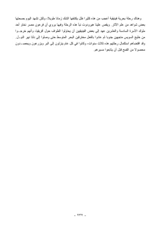 ‫ﻭﻫﻨﺎﻙ ﺭﺤﻠﺔ ﺒﺤﺭﻴﺔ ﻓﻴﻨﻴﻘﻴﺔ ﺃﻋﺠﺏ ﻤﻥ ﻫﺫﻩ ﻜﺜﻴ ‪‬ﺍ ﻅل ﻴﻜﺘﻨﻔﻬﺎ ﺍﻟﺸﻙ ﺯﻤﺎ ﹰﺎ ﻁﻭﻴ ﹰ، ﻭﻟﻜﻥ ﺘﺸﻬﺩ ﺍﻟﻴﻭﻡ ﺒﺼﺤﺘﻬﺎ‬
                        ‫ﻼ‬      ‫ﻨ‬                      ‫ﺭ‬
‫ﺒﻌﺽ ﺸﻭﺍﻫﺩ ﻤﻥ ﻋﻠﻡ ﺍﻵﺜﺎﺭ. ﻭﻴﻘﺹ ﻋﻠﻴﻨﺎ ﻫﻴﺭﻭﺩﻭﺕ ﻨﺒﺄ ﻫﺫﻩ ﺍﻟﺭﺤﻠﺔ ﻭﻓﻴﻬﺎ ﻴﺭﻭﻱ ﺃﻥ ﻓﺭﻋﻭﻥ ﻤﺼﺭ ﻨﺨﺎﻭ ﺃﺤﺩ‬
‫ﻤﻠﻭﻙ ﺍﻷﺴﺭﺓ ﺍﻟﺴﺎﺩﺴﺔ ﻭﺍﻟﻌﺸﺭﻴﻥ ﻋﻬﺩ ﺇﻟﻰ ﺒﻌﺽ ﺍﻟﻔﻴﻨﻴﻘﻴﻴﻥ ﺃﻥ ﻴﺤﺎﻭﻟﻭﺍ ﺍﻟﻁﻭﺍﻑ ﺤﻭل ﺃﻓﺭﻴﻘﻴﺎ، ﻭﺃﻨﻬﻡ ﺨﺭﺠـﻭﺍ‬
‫ﻤﻥ ﺨﻠﻴﺞ ﺍﻟﺴﻭﻴﺱ ﻤﺘﺠﻬﻴﻥ ﺠﻨﻭ ‪‬ﺎ ﺜﻡ ﻋﺎﺩﻭﺍ ﺒﺎﻟﻔﻌل ﻤﺨﺘﺭﻗﻴﻥ ﺍﻟﺒﺤﺭ ﺍﻟﻤﺘﻭﺴﻁ ﺤﺘﻰ ﻭﺼﻠﻭﺍ ﺇﻟﻰ ﺩﻟﺘﺎ ﻨﻬﺭ ﺍﻟﻨﻴـل.‬
                                                                      ‫ﺒ‬
‫ﻭﻗﺩ ﺍﻗﺘﻀﺎﻫﻡ ﺍﺴﺘﻜﻤﺎل ﺭﺤﻠﺘﻬﻡ ﻫﺫﻩ ﺜﻼﺙ ﺴﻨﻭﺍﺕ، ﻭﻜﺎﻨﻭﺍ ﻓﻲ ﻜل ﻋﺎﻡ ﻴﻨﺯﻟﻭﻥ ﺇﻟﻰ ﺍﻟﺒﺭ ﻭﻴﺯﺭﻋﻭﻥ ﻭﻴﺤﺼـﺩﻭﻥ‬
                                                           ‫ﻤﺤﺼﻭﻻ ﻤﻥ ﺍﻟﻘﻤﺢ ﻗﺒل ﺃﻥ ﻴﺘﺎﺒﻌﻭﺍ ﻤﺴﻴﺭﻫﻡ.‬
                                                                                           ‫ﹰ‬




                                            ‫- ٢٣٢ -‬
 