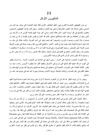 ‫)٤ (‬
                                      ‫ﺍﻟﻤ ﱠﺠ ‪‬ﻭﻥ ﺍﻷﻭﺍﺌل‬
                                               ‫‪‬ﺘ ِﺭ‬
‫ﺇﻥ ﻤﺩﻥ ﺍﻟﻔﻴﻨﻴﻘﻴﻴﻥ ﺍﻟﺘﺠﺎﺭﻴﺔ ﺍﻟﻜﺒﺭﻯ ﻟﻬﻲ ﺃﻋﻅﻡ ﺍﻟﻤﻅﺎﻫﺭ ﺍﻷﻭﻟﻰ ﻟﺘﻠﻙ ﺍﻟﻬﺒﺔ ﺍﻟﺨﺎﺼﺔ ﺍﻟﺘﻲ ﻴﻤﺘﺎﺯ ﺒﻬﺎ ﺍﻟﺠـﻨﺱ‬
‫ﺍﻟﺴﺎﻤﻲ ﻭﺍﻟﺘﻲ ﺃﺴﺩﺍﻫﺎ ﻫﺫﺍ ﺍﻟﺠﻨﺱ ﻟﻺﻨﺴﺎﻨﻴﺔ ﻭﺃﻋﻨﻲ ﺒﻬﺎ ﺍﻟﺘﺠﺎﺭﺓ ﻭﺍﻟﺘﺒﺎﺩل. ﻭﺤﻴﻥ ﻜﺎﻥ ﻫﺅﻻﺀ ﺍﻟﻔﻴﻨﻴﻘﻴﻭﻥ ﺍﻟﺴﺎﻤﻴﻭﻥ‬
‫ﻴﺩﻓﻌﻭﻥ ﺒﺄﻨﻔﺴﻬﻡ ﻓﻲ ﻜل ﺃﺭﺠﺎﺀ ﺍﻟﺒﺤﺭ، ﻜﺎﻥ ﻫﻨﺎﻙ ﺸﻌﺏ ﺴﺎﻤﻲ ﺁﺨﺭ ﻴﻤﺕ ﺇﻟﻴﻬﻡ ﺒﻠﺤﻤﺔ ﺍﻟﻘﺭﺒﻰ ﻫـﻡ ﺍﻵﺭﺍﻤﻴـﻭﻥ‬
‫ﺍﻟﺫﻴﻥ ﺴﺒﻕ ﺃﻥ ﺃﺤﻁﻨﺎﻙ ﻤﻥ ﻗﺒل ﻋﻠ ‪‬ﺎ ﺒﺎﺤﺘﻼﻟﻬﻡ ﺩﻤﺸﻕ، ﻜﺎﻨﻭﺍ ﻗﺩ ﺃﺨﺫﻭﺍ ﻴﺭﺍﻗﺒﻭﻥ ﻁﺭﻕ ﺍﻟﻘﻭﺍﻓـل ﺍﻟﺘـﻲ ﺘﺠﺘـﺎﺯ‬
                                                                 ‫ﻤ‬
‫ﺼﺤﺭﺍﺀ ﺒﻼﺩ ﺍﻟﻌﺭﺏ ﻭﺼﺤﺭﺍﺀ ﻓﺎﺭﺱ، ﻭﺃﺼﺒﺤﻭﺍ ﺃﻫﻡ ﺸﻌﺏ ﻴﺘﺠﺭ ﻓﻲ ﺁﺴﻴﺎ ﺍﻟﻐﺭﺒﻴﺔ. ﻭﻜﺎﻨﺕ ﻫﻨﺎﻙ ﺇﻟﻰ ﺠﺎﻨـﺏ‬
‫ﻫﺫﻩ ﺘﺠﺎﺭﺓ ﺒﺤﺭﻴﺔ ﻗﺩﻴﻤﺔ ﺘﻤﺘﺩ ﺠﻨﻭ ‪‬ﺎ ﺨﺎﺭﺝ ﺍﻟﺒﺤﺭ ﺍﻷﺤﻤﺭ ﻭﺍﻟﺨﻠﻴﺞ ﺍﻟﻔﺎﺭﺴﻲ، ﻓﻘﺩ ﻭﺠﺩﺕ ﺤﺩﻴ ﹰﺎ ﻓﻲ ﺠﻨﻭﺏ ﺃﻓﺭﻴﻘﻴﺎ‬
                 ‫ﺜ‬                                                 ‫ﺒ‬
‫ﺼﻭﺭ ﻗﺩﻴﻤﺔ ﻋﻠﻰ ﺍﻟﺼﺨﻭﺭ ﺭﺴﻤﻬﺎ )ﺍﻟﺒﻭﺸﻤﻥ(، ﻭﻫﻲ ﻗﺭﻴﺒﺔ ﺍﻟﺸﺒﻪ ﺠـ ‪‬ﺍ ﻓـﻲ ﻁﺭﺍﺯﻫـﺎ ﻭﻁﺭﻴﻘـﺔ ﻤﻌﺎﻟﺠﺘﻬـﺎ‬
                               ‫ﺩ‬
‫ﺒﻤﺼﻭﺭﺍﺕ ﺭﺠﺎل ﺍﻟﻌﺼﺭ ﺍﻟﺤﺠﺭﻱ ﺍﻟﻘﺩﻴﻡ ﻓﻲ ﺸﺭﻕ ﺇﺴﺒﺎﻨﻴﺎ. ﻭﺘﻤﺜل ﺘﻠﻙ ﺍﻟﺼﻭﺭ ﺭﺠـﺎﻻ ﻤـﻥ ﺍﻟﺒـﻴﺽ ﻋﻠـﻰ‬
                ‫ﹰ‬
                                          ‫ﺭﺀﻭﺴﻬﻡ ﻤﺎ ﻗﺩ ﻴﻜﻭﻥ ﻟﺒﺎﺱ ﺍﻟﺭﺃﺱ ﺍﻟﺫﻱ ﻜﺎﻥ ﻴﺭﺘﺩﻴﻪ ﺍﻷﺸﻭﺭﻴﻭﻥ.‬
‫ﻭﻗﺩ ﺃﻅﻬﺭﺕ ﺍﻟﺸﻌﻭﺏ ﺍﻟﺴﺎﻤﻴﺔ ﻋﻠﻰ ﺍﻟﺩﻭﺍﻡ – ﻭﻫﻲ ﺃﺴﺒﻕ ﻓﻲ ﺍﻟﻤﺩﻨﻴﺔ ﻤﻥ ﺍﻟﺸﻌﻭﺏ ﺍﻵﺭﻴﺔ – ﻭﻻ ﺘﺯﺍل ﹸﻅﻬﺭ‬
   ‫ﺘ‬
‫ﺇﻟﻰ ﺍﻟﻴﻭﻡ، ﺇﺩﺭﺍ ﹰﺎ ﻋﺠﻴ ‪‬ﺎ ﻟﻜﻡ ﺍﻟﺴﻠﻊ ﺍﻟﺘﻲ ﺘﺭﻭﺝ ﻓﻲ ﺍﻷﺴﻭﺍﻕ ﻭﻜﻴﻔﻬﺎ ﺃﻜﺜﺭ ﻤﻤﺎ ﻴﻅﻬﺭﻩ ﺍﻵﺭﻴﻭﻥ. ﻭﺇﻨﻤـﺎ ﻴﻨﺴـﺏ‬
                                                                          ‫ﺒ‬      ‫ﻜ‬
‫ﺘﻁﻭﺭ ﺍﻟﻜﺘﺎﺒﺔ ﺍﻟﻘﺎﺌﻤﺔ ﻋﻠﻰ ﺍﻟﺤﺭﻭﻑ ﺍﻷﺒﺠﺩﻴﺔ ﺇﻟﻰ ﺤﺎﺠﺘﻬﻡ ﺇﻟﻰ ﻀﺒﻁ ﺤﺴﺎﺒﺎﺘﻬﻡ ﻭﺘﺩﻭﻴﻨﻬﺎ ﻜﻤﺎ ﻴﻌﺯﻯ ﺇﻟﻴﻬﻡ ﻓﻀـل‬
‫ﻤﻌﻅﻡ ﺍﻟﺘﻘﺩﻡ ﻓﻲ ﻋﻠﻡ ﺍﻟﺤﺴﺎﺏ ﻭﺃﺭﻗﺎﻤﻨﺎ ﺍﻟﺤﺩﻴﺜﺔ ﻋﺭﺒﻴﺔ ﺍﻷﺼل ﻭﺤﺴﺎﺒﻨﺎ ﻭﺠﺒﺭﻨﺎ ﺇﻨﻤﺎ ﻫﻤﺎ ﻓﻲ ﺠﻭﻫﺭﻫﻤﺎ ﻋﻠﻤـﺎﻥ‬
                                                                                             ‫ﺴﺎﻤﻴﺎﻥ.‬
‫ﻭﻴﺠﺩﺭ ﺒﻨﺎ ﺃﻥ ﻨﻭﺠﻪ ﺍﻟﻨﻅﺭ ﻫﺎ ﻫﻨﺎ ﺇﻟﻰ ﺃﻥ ﺍﻟﺸﻌﻭﺏ ﺍﻟﺴﺎﻤﻴﺔ ﻻ ﺘﺯﺍل ﺤﺘﻰ ﻴﻭﻤﻨﺎ ﻫﺫﺍ ﺸﻌﻭ ‪‬ﺎ ﺤ ‪‬ﺎﺒﺔ ﻗﻭﻴﺔ ﺍﻟﻔﻬﻡ‬
              ‫ﺒ ﺴ‬
‫ﻟﺭﻭﺡ ﺍﻟﻤﻌﺎﺩﻻﺕ ﻭﺍﻟﺘﻌﻭﻴﺽ. ﻭﻤﻥ ﻋﺠﺏ ﺃﻥ ﻜﺎﻨﺕ ﺘﻌﺎﻟﻴﻡ ﺍﻟﻌﺒﺭﺍﻨﻴﻴﻥ ﺍﻟﺨﻠﻘﻴﺔ ﻤﺸﺒﻌﺔ ﺒﻬﺫﻩ ﺍﻷﻓﻜﺎﺭ، ﻓﺄﻤﺜﺎﻟﻬﻡ ﺘﻘﻭل‬
‫ﻤﺜﻼ "ﺇﻥ ﺍﻟﻨﺎﺱ ﻴﻜﻴﻠﻭﻥ ﻟﻙ ﺒﻨﻔﺱ ﺍﻟﻤﻌﻴﺎﺭ ﺍﻟﺫﻱ ﺘﻜﺘﺎل ﻟﻬﻡ ﺒﻪ". ﻭﻟﻘﺩ ﺘﺨﻴﻠﺕ ﺒﻌﺽ ﺍﻷﺠﻨﺎﺱ ﻭﺍﻟﺸﻌﻭﺏ ﺍﻷﺨـﺭﻯ‬
                                                                                          ‫ﹰ‬
‫ﻟﻨﻔﺴﻬﺎ ﺁﻟﻬﺔ ﻤﺘﻨﻭﻋﺔ ﻤﺘﻘﻠﺒﺔ ﺨﻼﺒﺔ، ﻭﻟﻜﻥ ﺍﻟﺴﺎﻤﻴﻴﻥ ﺍﻟﻤﺸﺘﻐﻠﻴﻥ ﺒﺎﻟﺘﺠﺎﺭﺓ ﻜﺎﻨﻭﺍ ﺃﻭل ﻤﻥ ﻓﻜﺭ ﻓﻲ ﺍﻹﻟﻪ ﻓﻲ ﺼـﻭﺭﺓ‬
                         ‫ﺘﺎﺠﺭ ﺒﺎﺭ ﺼﺎﻟﺢ ﻴﺒﺭ ﺒﻭﻋﻭﺩﻩ، ﻭﻻ ﻴﻔﻭﺘﻪ ﺃﺤﻘﺭ ﻤﺩﻴﻥ ﻭﻴﺤﺎﺴﺏ ﻋﻠﻰ ﻜل ﻋﻤل ﺯﺭﻱ.‬
‫ﻭﺘﻜﺎﺩ ﺍﻟﺘﺠﺎﺭﺓ ﺍﻟﺘﻲ ﻜﺎﻨﺕ ﺘﺠﺭﻱ ﻓﻲ ﺍﻟﻌﺎﻟﻡ ﺍﻟﻘﺩﻴﻡ ﻗﺒل ﺍﻟﻘﺭﻥ ﺍﻟﺴﺎﺩﺱ ﺃﻭ ﺍﻟﺴﺎﺒﻊ ﻕ. ﻡ. ﺃﻥ ﺘﻜـﻭﻥ ﺒﺄﺴـﺭﻫﺎ‬
‫ﺘﺠﺎﺭﺓ ﻤﻘﺎﻴﻀﺔ. ﻭﻻ ﻴﻜﺎﺩ ﻴﻜﻭﻥ ﻫﻨﺎﻙ ﺍﺌﺘﻤﺎﻥ ﺃﻭ ﻨﻘﻭﺩ ﻤﺴﻜﻭﻜﺔ. ﻓﻘﺩ ﻜﺎﻨﺕ ﺍﻹﻤﺒﺭﺍﻁﻭﺭﻴﺎﺕ ﺍﻷﻭﻟﻰ ﺘﺴﻴﺭ ﺒﺤﻴﺎﺘﻬﺎ‬
‫ﺩﻭﻥ ﺃﻴﺔ ﺴﻜﺔ ﻤﻀﺭﻭﺒﺔ. ﻭﻜﺎﻨﺕ ﺍﻟﻤﺎﺸﻴﺔ ﻫﻲ ﻤﻌﺩل ﺍﻟﻘﻴﻡ ﺍﻟﻤﺄﻟﻭﻑ ﻋﻨﺩ ﺍﻵﺭﻴﻴﻥ ﺍﻷﻭﺍﺌل، ﺒل ﺍﻟﺭﺍﺠﺢ ﺃﻥ ﻜﺎﻨـﺕ‬
‫ﺍﻟﺤﺎل ﻜﺫﻟﻙ ﻓﻲ ﻜل ﺍﻟﻤﺠﺘﻤﻌﺎﺕ ﻗﺒل ﺍﺴﺘﻘﺭﺍﺭﻫﺎ، ﻜﻤﺎ ﻻ ﻴﺯﺍل ﺫﻟﻙ ﻋﻨﺩ ﺍﻟﺯﻭﻟﻭ ﻭﺍﻟﻜﺎﻓﻴﺭ ﻓﻲ ﻭﻗﺘﻨﺎ ﻫﺫﺍ. ﻭﻗﺩ ﻭﺭﺩ‬
‫ﻓﻲ ﺍﻹﻟﻴﺎﺫﺓ ﺫﻜﺭ ﻗﻴﻤﺔ ﺘﺭﺴﻴﻥ ﻤﻘﺩﺭﻴﻥ ﺒﺭﺀﻭﺱ ﻤﻥ ﺍﻟﻤﺎﺸﻴﺔ، ﺒل ﺇﻥ ﺍﻟﻠﻔﻅﺔ ﺍﻟﺭﻭﻤﺎﻨﻴﺔ ﻟﻜﻠﻤﺔ ﻨﻘﻭﺩ ﻭﻫﻲ ‪Pecunia‬‬
‫ﻤﺸﺘﻘﺔ ﻤﻥ ﻜﻠﻤﺔ )‪ (pecus‬ﻭﻤﻌﻨﺎﻫﺎ ﺍﻟﻤﺎﺸﻴﺔ. ﻭﻟﻠﻤﺎﺸﻴﺔ ﺒﻭﺼﻑ ﻜﻭﻨﻬﺎ ﻨﻘ ‪‬ﺍ ﻤﻴﺯﺓ ﺨﺎﺼﺔ، ﻫﻲ ﺃﻨﻬﺎ ﻓﻲ ﻏﻨﻰ ﻋـﻥ‬
                               ‫ﺩ‬
‫ﺃﻥ ﺘﺤﻤل ﺃﺜﻨﺎﺀ ﺍﻨﺘﻘﺎﻟﻬﺎ ﻤﻥ ﻤﺎﻟﻙ ﺇﻟﻰ ﺁﺨﺭ، ﻭﻟﺌﻥ ﻜﺎﻨﺕ ﻓﻲ ﺤﺎﺠﺔ ﺇﻟﻰ ﺍﻟﻁﻌﺎﻡ ﻭﺍﻟﺸﺭﺍﺏ، ﻓﻘﺩ ﻜﺎﻨﺕ ﻋﻠﻰ ﻜل ﺤﺎل‬
‫ﺘﻠﺩ ﻭﺘﻨﺘﺞ، ﻭﻟﻜﻨﻬﺎ ﻜﺎﻨﺕ ﻻ ﺘﻼﺌﻡ ﺍﻟﻨﻘل ﺒﺎﻟﺴﻔﻴﻥ ﺃﻭ ﺒﻁﺭﻕ ﺍﻟﻘﻭﺍﻓل. ﻭﻟﻘﺩ ﺭﺃﻯ ﺍﻟﻨﺎﺱ ﻓﻲ ﻜﺜﻴﺭ ﻤﻥ ﺍﻟﻤﻭﺍﺩ ﺍﻷﺨﺭﻯ‬

                                             ‫- ٣٣٢ -‬
 