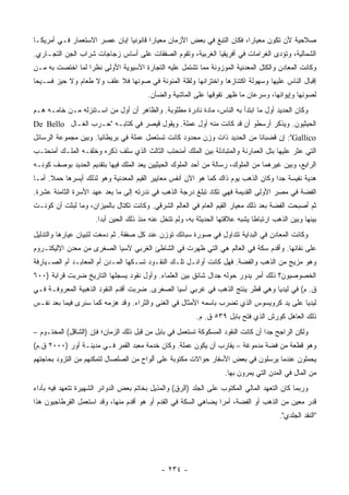 ‫ﺼﻼﺤﻴﺔ ﻷﻥ ﺘﻜﻭﻥ ﻤﻌﻴﺎ ‪‬ﺍ، ﻓﻜﺎﻥ ﺍﻟﺘﺒﻎ ﻓﻲ ﺒﻌﺽ ﺍﻷﺯﻤﺎﻥ ﻤﻌﻴﺎﺭﺍ ﻗﺎﻨﻭﻨﻴﺎ ﺇﺒﺎﻥ ﻋﺼﺭ ﺍﻻﺴﺘﻌﻤﺎﺭ ﻓـﻲ ﺃﻤﺭﻴﻜـﺎ‬
                                                                        ‫ﺭ‬
‫ﺍﻟﺸﻤﺎﻟﻴﺔ، ﻭﺘﺅﺩﻯ ﺍﻟﻐﺭﺍﻤﺎﺕ ﻓﻲ ﺃﻓﺭﻴﻘﻴﺎ ﺍﻟﻐﺭﺒﻴﺔ، ﻭﺘﻘﻭﻡ ﺍﻟﺼﻔﻘﺎﺕ ﻋﻠﻰ ﺃﺴﺎﺱ ﺯﺠﺎﺠﺎﺕ ﺸﺭﺍﺏ ﺍﻟﺠﻥ ﺍﻟﺘﺠـﺎﺭﻱ.‬
‫ﻭﻜﺎﻨﺕ ﺍﻟﻤﻌﺎﺩﻥ ﻭﺍﻟﻜﺘل ﺍﻟﻤﻌﺩﻨﻴﺔ ﺍﻟﻤﻭﺯﻭﻨﺔ ﻤﻤﺎ ﺘﺸﺘﻤل ﻋﻠﻴﻪ ﺍﻟﺘﺠﺎﺭﺓ ﺍﻵﺴﻴﻭﻴﺔ ﺍﻷﻭﻟﻰ ﻨﻅ ‪‬ﺍ ﻟﻤﺎ ﺍﺨﺘﺼﺕ ﺒﻪ ﻤـﻥ‬
                  ‫ﺭ‬
‫ﺇﻗﺒﺎل ﺍﻟﻨﺎﺱ ﻋﻠﻴﻬﺎ ﻭﺴﻬﻭﻟﺔ ﺍﻜﺘﻨﺎﺯﻫﺎ ﻭﺍﺨﺘﺯﺍﻨﻬﺎ ﻭﻟﻘﻠﺔ ﺍﻟﻤﺌﻭﻨﺔ ﻓﻲ ﺼﻭﻨﻬﺎ ﻓﻼ ﻋﻠﻑ ﻭﻻ ﻁﻌﺎﻡ ﻭﻻ ﺤﻴﺯ ﻓﺴـﻴ ‪‬ﺎ‬
 ‫ﺤ‬
                                         ‫ﻟﺼﻭﻨﻬﺎ ﻭﺇﻴﻭﺍﺌﻬﺎ، ﻭﺴﺭﻋﺎﻥ ﻤﺎ ﻅﻬﺭ ﺘﻔﻭﻗﻬﺎ ﻋﻠﻰ ﺍﻟﻤﺎﺸﻴﺔ ﻭﺍﻟﻀﺄﻥ.‬
‫ﻭﻜﺎﻥ ﺍﻟﺤﺩﻴﺩ ﺃﻭل ﻤﺎ ﺍﺒﺘﺩﺃ ﺒﻪ ﺍﻟﻨﺎﺱ، ﻤﺎﺩﺓ ﻨﺎﺩﺭﺓ ﻤﻁﻠﻭﺒﺔ. ﻭﺍﻟﻅﺎﻫﺭ ﺃﻥ ﺃﻭل ﻤﻥ ﺍﺴـﺘﻨﺯﻟﻪ ﻤـﻥ ﺨﺎﻤـﻪ ﻫـﻡ‬
‫ﺍﻟﺤﻴﺜﻴﻭﻥ. ﻭﻴﺫﻜﺭ ﺃﺭﺴﻁﻭ ﺃﻥ ﻗﺩ ﻜﺎﻨﺕ ﻤﻨﻪ ﺃﻭل ﻋﻤﻠﺔ. ﻭﻴﻘﻭل ﻗﻴﺼﺭ ﻓﻲ ﻜﺘﺎﺒـﻪ "ﺤـﺭﺏ ﺍﻟﻐـﺎل ‪De Bello‬‬
‫‪ :"Gallico‬ﺇﻥ ﻗﻀﺒﺎ ﹰﺎ ﻤﻥ ﺍﻟﺤﺩﻴﺩ ﺫﺍﺕ ﻭﺯﻥ ﻤﺤﺩﻭﺩ ﻜﺎﻨﺕ ﺘﺴﺘﻌﻤل ﻋﻤﻠﺔ ﻓﻲ ﺒﺭﻴﻁﺎﻨﻴﺎ. ﻭﺒﻴﻥ ﻤﺠﻤﻭﻋﺔ ﺍﻟﺭﺴﺎﺌل‬
                                                                           ‫ﻨ‬
‫ﺍﻟﺘﻲ ﻋﺜﺭ ﻋﻠﻴﻬﺎ ﺒﺘل ﺍﻟﻌﻤﺎﺭﻨﺔ ﻭﺍﻟﻤﺘﺒﺎﺩﻟﺔ ﺒﻴﻥ ﺍﻟﻤﻠﻙ ﺃﻤﻨﺤﺘﺏ ﺍﻟﺜﺎﻟﺙ ﺍﻟﺫﻱ ﺴﻠﻑ ﺫﻜﺭﻩ ﻭﺨﻠﻔـﻪ ﺍﻟﻤﻠـﻙ ﺃﻤﻨﺤﺘـﺏ‬
‫ﺍﻟﺭﺍﺒﻊ، ﻭﺒﻴﻥ ﻏﻴﺭﻫﻤﺎ ﻤﻥ ﺍﻟﻤﻠﻭﻙ، ﺭﺴﺎﻟﺔ ﻤﻥ ﺃﺤﺩ ﺍﻟﻤﻠﻭﻙ ﺍﻟﺤﻴﺜﻴﻴﻥ ﻴﻌﺩ ﺍﻟﻤﻠﻙ ﻓﻴﻬﺎ ﺒﺘﻘﺩﻴﻡ ﺍﻟﺤﺩﻴﺩ ﺒﻭﺼﻑ ﻜﻭﻨـﻪ‬
‫ﻫﺩﻴﺔ ﻨﻔﻴﺴﺔ ﺠ ‪‬ﺍ ﻭﻜﺎﻥ ﺍﻟﺫﻫﺏ ﻴﻭﻡ ﺫﺍﻙ ﻜﻤﺎ ﻫﻭ ﺍﻵﻥ ﺃﻨﻔﺱ ﻤﻌﺎﻴﻴﺭ ﺍﻟﻘﻴﻡ ﺍﻟﻤﻌﺩﻨﻴﺔ ﻭﻫﻭ ﻟﺫﻟﻙ ﺃﻴﺴﺭﻫﺎ ﺤﻤﻼ. ﺃﻤـﺎ‬
      ‫ﹰ‬                                                                             ‫ﺩ‬
‫ﺍﻟﻔﻀﺔ ﻓﻲ ﻤﺼﺭ ﺍﻷﻭﻟﻰ ﺍﻟﻘﺩﻴﻤﺔ ﻓﻬﻲ ﺘﻜﺎﺩ ﺘﺒﻠﻎ ﺩﺭﺠﺔ ﺍﻟﺫﻫﺏ ﻓﻲ ﻨﺩﺭﺘﻪ ﺇﻟﻰ ﻤﺎ ﺒﻌﺩ ﻋﻬﺩ ﺍﻷﺴﺭﺓ ﺍﻟﺜﺎﻤﻨﺔ ﻋﺸﺭﺓ.‬
‫ﺜﻡ ﺃﺼﺒﺤﺕ ﺍﻟﻔﻀﺔ ﺒﻌﺩ ﺫﻟﻙ ﻤﻌﻴﺎﺭ ﺍﻟﻘﻴﻡ ﺍﻟﻌﺎﻡ ﻓﻲ ﺍﻟﻌﺎﻟﻡ ﺍﻟﺸﺭﻗﻲ. ﻭﻜﺎﻨﺕ ﺘﻜﺘﺎل ﺒﺎﻟﻤﻴﺯﺍﻥ، ﻭﻤﺎ ﻟﺒﺜﺕ ﺃﻥ ﻜﻭﻨـﺕ‬
                      ‫ﺒﻴﻨﻬﺎ ﻭﺒﻴﻥ ﺍﻟﺫﻫﺏ ﺍﺭﺘﺒﺎ ﹰﺎ ﻴﺸﺒﻪ ﻋﻼﻗﺘﻬﺎ ﺍﻟﺤﺩﻴﺜﺔ ﺒﻪ، ﻭﻟﻡ ﺘﺘﺨل ﻋﻨﻪ ﻤﻨﺫ ﺫﻟﻙ ﺍﻟﺤﻴﻥ ﺃﺒ ‪‬ﺍ.‬
                        ‫ﺩ‬                                                        ‫ﻁ‬
‫ﻭﻜﺎﻨﺕ ﺍﻟﻤﻌﺎﺩﻥ ﻓﻲ ﺍﻟﺒﺩﺍﻴﺔ ﺘﺘﺩﺍﻭل ﻓﻲ ﺼﻭﺭﺓ ﺴﺒﺎﺌﻙ ﺘﻭﺯﻥ ﻋﻨﺩ ﻜل ﺼﻔﻘﺔ. ﺜﻡ ﺩﻤﻐﺕ ﻟﺘﺒﻴﺎﻥ ﻋﻴﺎﺭﻫﺎ ﻭﺍﻟﺘﺩﻟﻴل‬
‫ﻋﻠﻰ ﻨﻘﺎﺌﻬﺎ. ﻭﺃﻗﺩﻡ ﺴﻜﺔ ﻓﻲ ﺍﻟﻌﺎﻟﻡ ﻫﻲ ﺍﻟﺘﻲ ﻅﻬﺭﺕ ﻓﻲ ﺍﻟﺸﺎﻁﺊ ﺍﻟﻐﺭﺒﻲ ﻵﺴﻴﺎ ﺍﻟﺼﻐﺭﻯ ﻤﻥ ﻤﻌﺩﻥ ﺍﻹﻟﻴﻜﺘـﺭﻭﻡ‬
‫ﻭﻫﻭ ﻤﺯﻴﺞ ﻤﻥ ﺍﻟﺫﻫﺏ ﻭﺍﻟﻔﻀﺔ. ﻓﻬل ﻜﺎﻨﺕ ﺃﻭﺍﺌـل ﺘﻠـﻙ ﺍﻟﻨﻘـﻭﺩ ﺘﺴـﻜﻬﺎ ﺍﻟﻤـﺩﻥ ﺃﻡ ﺍﻟﻤﻌﺎﺒـﺩ ﺃﻡ ﺍﻟﺼـﻴﺎﺭﻓﺔ‬
‫ﺍﻟﺨﺼﻭﺼﻴﻭﻥ؟ ﺫﻟﻙ ﺃﻤﺭ ﻴﺩﻭﺭ ﺤﻭﻟﻪ ﺠﺩﺍل ﺸﺎﺌﻕ ﺒﻴﻥ ﺍﻟﻌﻠﻤﺎﺀ. ﻭﺃﻭل ﻨﻘﻭﺩ ﻴﺴﺠﻠﻬﺎ ﺍﻟﺘﺎﺭﻴﺦ ﻀﺭﺒﺕ ﻗﺭﺍﺒﺔ )٠٠٦‬
‫ﻕ. ﻡ( ﻓﻲ ﻟﻴﺩﻴﺎ ﻭﻫﻲ ﻗﻁﺭ ﻴﻨﺘﺞ ﺍﻟﺫﻫﺏ ﻓﻲ ﻏﺭﺒﻲ ﺁﺴﻴﺎ ﺍﻟﺼﻐﺭﻯ. ﻀﺭﺒﺕ ﺃﻗﺩﻡ ﺍﻟﻨﻘﻭﺩ ﺍﻟﺫﻫﺒﻴﺔ ﺍﻟﻤﻌﺭﻭﻓـﺔ ﻓـﻲ‬
‫ﻟﻴﺩﻴﺎ ﻋﻠﻰ ﻴﺩ ﻜﺭﻭﻴﺴﻭﺱ ﺍﻟﺫﻱ ﺘﻀﺭﺏ ﺒﺎﺴﻤﻪ ﺍﻷﻤﺜﺎل ﻓﻲ ﺍﻟﻐﻨﻰ ﻭﺍﻟﺜﺭﺍﺀ. ﻭﻗﺩ ﻫﺯﻤﻪ ﻜﻤﺎ ﺴﻨﺭﻯ ﻓﻴﻤﺎ ﺒﻌﺩ ﻨﻔـﺱ‬
                                                           ‫ﺫﻟﻙ ﺍﻟﻌﺎﻫل ﻜﻭﺭﺵ ﺍﻟﺫﻱ ﻓﺘﺢ ﺒﺎﺒل ٩٣٥ ﻕ. ﻡ.‬
‫ﻭﻟﻜﻥ ﺍﻟﺭﺍﺠﺢ ﺠ ‪‬ﺍ ﺃﻥ ﻜﺎﻨﺕ ﺍﻟﻨﻘﻭﺩ ﺍﻟﻤﺴﻜﻭﻜﺔ ﺘﺴﺘﻌﻤل ﻓﻲ ﺒﺎﺒل ﻤﻥ ﻗﺒل ﺫﻟﻙ ﺍﻟﺯﻤﺎﻥ؛ ﻓﺈﻥ )ﺍﻟﺸﺎﻗل( ﺍﻟﻤﺨﺘـﻭﻡ –‬
                                                                                   ‫ﺩ‬
‫ﻭﻫﻭ ﻗﻁﻌﺔ ﻤﻥ ﻓﻀﺔ ﻤﺩﻤﻭﻏﺔ – ﻴﻘﺎﺭﺏ ﺃﻥ ﻴﻜﻭﻥ ﻋﻤﻠﺔ. ﻭﻜﺎﻥ ﺨﺩﻤﺔ ﻤﻌﺒﺩ ﺍﻟﻘﻤﺭ ﻓـﻲ ﻤﺩﻴﻨـﺔ ﺃﻭﺭ )٠٠٠٢ ﻕ.ﻡ(‬
‫ﻴﺤﻤﻠﻭﻥ ﻋﻨﺩﻤﺎ ﻴﺭﺴﻠﻭﻥ ﻓﻲ ﺒﻌﺽ ﺍﻷﺴﻔﺎﺭ ﺤﻭﺍﻻﺕ ﻤﻜﺘﻭﺒﺔ ﻋﻠﻰ ﺃﻟﻭﺍﺡ ﻤﻥ ﺍﻟﺼﻠﺼﺎل ﻟﺘﻤﻜﻨﻬﻡ ﻤﻥ ﺍﻟﺘﺯﻭﺩ ﺒﺤﺎﺠﺘﻬﻡ‬
                                                                      ‫ﻤﻥ ﺍﻟﻤﺎل ﻓﻲ ﺍﻟﻤﺩﻥ ﺍﻟﺘﻲ ﻴﻤﺭﻭﻥ ﺒﻬﺎ.‬
‫ﻭﺭﺒﻤﺎ ﻜﺎﻥ ﺍﻟﺘﻌﻬﺩ ﺍﻟﻤﺎﻟﻲ ﺍﻟﻤﻜﺘﻭﺏ ﻋﻠﻰ ﺍﻟﺠﻠﺩ )ﺍﻟﺭﻕ( ﻭﺍﻟﻤﺫﻴل ﺒﺨﺎﺘﻡ ﺒﻌﺽ ﺍﻟﺩﻭﺍﺌﺭ ﺍﻟﺸﻬﻴﺭﺓ ﺘﺘﻌﻬﺩ ﻓﻴﻪ ﺒﺄﺩﺍﺀ‬
‫ﻗﺩﺭ ﻤﻌﻴﻥ ﻤﻥ ﺍﻟﺫﻫﺏ ﺃﻭ ﺍﻟﻔﻀﺔ، ﺃﻤ ‪‬ﺍ ﻴﻀﺎﻫﻲ ﺍﻟﺴﻜﺔ ﻓﻲ ﺍﻟﻘﺩﻡ ﺃﻭ ﻫﻭ ﺃﻗﺩﻡ ﻤﻨﻬﺎ، ﻭﻗﺩ ﺍﺴﺘﻌﻤل ﺍﻟﻘﺭﻁﺎﺠﻴﻭﻥ ﻫﺫﺍ‬
                                                                 ‫ﺭ‬
                                                                                           ‫"ﺍﻟﻨﻘﺩ ﺍﻟﺠﻠﺩﻱ".‬




                                              ‫- ٤٣٢ -‬
 