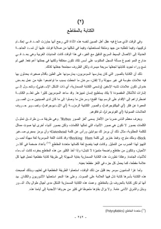 ‫)٢ (‬
                                         ‫ﺍﻟﻜﺘﺎﺒﺔ ﺒﺎﻟﻤﻘﺎﻁﻊ‬
‫ﻭﻓﻲ ﺍﻟﻭﻗﺕ ﺍﻟﺫﻱ ﺼﺎﻍ ﻓﻴﻪ ﻋﻘل ﺃﻫل ﺍﻟﺼﻴﻥ ﻟﻨﻔﺴﻪ ﻫﺫﻩ ﺍﻷﺩﺍﺓ ﺍﻟﺘﻲ ﺭﺠﺢ ﺃﻨﻬﺎ ﺠﺎﻭﺯﺕ ﺍﻟﺤـﺩ ﻓـﻲ ﺇﺤﻜـﺎﻡ‬
‫ﺘﺭﻜﻴﺒﻬﺎ، ﻭﻓﻴﻤﺎ ﺘﺘﻁﻠﺒﻪ ﻤﻥ ﺠﻬﺩ ﻭﻤﺸﻘﺔ ﻟﻤﺴﺘﻌﻤﻠﻬﺎ، ﻭﻓﻴﻤﺎ ﻓﻲ ﺸﻜﻠﻬﺎ ﻤﻥ ﺼﻼﺒﺔ ﻓﻭﺘﺕ ﻋﻠﻴﻬﺎ ﺃﻥ ﺘﺴـﺩ ﺍﻟﺤﺎﺠـﺔ‬
‫ﺍﻟﺤﺩﻴﺜﺔ ﺇﻟﻰ ﺍﻻﺘﺼﺎل ﺍﻟﺒﺴﻴﻁ ﺍﻟﺴﺭﻴﻊ ﺍﻟﺩﻗﻴﻕ ﻤﻊ ﺍﻟﻐﻴﺭ، ﻓﻲ ﻫﺫﺍ ﺍﻟﻭﻗﺕ ﻜﺎﻨﺕ ﺍﻟﻤﺩﻨﻴﺎﺕ ﺍﻟﻐﺭﺒﻴﺔ ﻭﻫﻲ ﺒﻌـﺩ ﻓـﻲ‬
‫ﻤﺩﺍﺭﺝ ﺍﻟﻨﻤﻭ ﺘﺼﻭﻍ ﻤﺴﺄﻟﺔ ﺍﻟﺴﺠل ﺍﻟﻤﻜﺘﻭﺏ ﻋﻠﻰ ﺃﺴﺱ ﺘﻜﺎﺩ ﺘﻜﻭﻥ ﻤﺨﺘﻠﻔﺔ ﻭﻟﻜﻨﻬﺎ ﻓﻲ ﺠﻤﻠﺘﻬﺎ ﺃﻋﻡ ﻨﻔ ‪‬ﺎ. ﻓﻬﻲ ﻟﻡ‬
         ‫ﻌ‬
                      ‫ﺘﺴﻊ ﻭﺭﺍﺀ ﺘﺠﻭﻴﺩ ﻜﺘﺎﺒﺘﻬﺎ ﻟﺠﻌﻠﻬﺎ ﺴﺭﻴﻌﺔ ﻤﻴﺴﺭﺓ، ﻭﻟﻜﻥ ﺍﻟﻅﺭﻭﻑ ﻤﺠﺘﻤﻌﺔ ﺠﻌﻠﺘﻬﺎ ﻜﺫﻟﻙ.‬
‫ﺫﻟﻙ ﺃﻥ ﺍﻟﻜﺘﺎﺒﺔ ﺒﺎﻟﺼﻭﺭ ﺍﻟﺘﻲ ﻜﺎﻥ ﻴﻤﺎﺭﺴﻬﺎ ﺍﻟﺴﻭﻤﺭﻴﻭﻥ، ﻴﻤﺎﺭﺴﻭﻨﻬﺎ ﻋﻠﻰ ﺍﻟﻁﻴﻥ ﺒﺄﻗﻼﻡ ﺼﻐﻴﺭﺓ، ﻴﺤﺩﺜﻭﻥ ﺒﻬﺎ‬
‫ﻓﻴﻪ ﻋﻼﻤﺎﺕ ﻤﻘﻭﺴﺔ ﻓﻲ ﻏﻴﺭ ﺴﻬﻭﻟﺔ ﻭﻻ ﺇﺘﻘﺎﻥ، ﺴﺭﻋﺎﻥ ﻤﺎ ﺍﻨﺤﻁﺕ ﺒﺴﺒﺏ ﻤﺎ ﺘﻭﺍﻀﻌﻭﺍ ﻋﻠﻴﻪ ﻤﻥ ﻋﻤل ﺒﻌـﺽ‬
‫ﺨﺩﻭﺵ ﺘﻜﻭﻥ ﻋﻼﻤﺎﺕ ﺘﺸﺒﻪ ﺍﻹﺴﻔﻴﻥ )ﻭﺘﺴﻤﻰ ﺍﻟﻜﺘﺎﺒﺔ ﺍﻟﻤﺴﻤﺎﺭﻴﺔ، ﺃﻱ ﺫﺍﺕ ﺍﻟﺸﻜل ﺍﻹﺴـﻔﻴﻨﻲ(، ﻭﺘﺘﺤـﻭل ﺇﻟـﻰ‬
‫ﺇﺸﺎﺭﺍﺕ ﻟﻸﺸﻜﺎل ﺍﻟﻤﻘﺼﻭﺩﺓ ﻻ ﻴﻜﺎﺩ ﻴﺴﺘﻁﻴﻊ ﺇﻨﺴﺎﻥ ﺘﻤﻴﻴﺯﻫﺎ. ﻭﻗﺩ ﺴﺎﻋﺩ ﺍﻟﺴﻭﻤﺭﻴﻴﻥ ﻜﺜﻴ ‪‬ﺍ ﻋﻠﻰ ﺘﻌﻠـﻡ ﺍﻟﻜﺘﺎﺒـﺔ‬
                    ‫ﺭ‬
‫ﺍﻀﻁﺭﺍﺭﺍﻫﻡ ﺇﻟﻰ ﺍﻹﻗﺩﺍﻡ ﻋﻠﻰ ﺍﻟﺭﺴﻡ ﺒﻬﺫﺍ ﺍﻟﻘﺒﺢ؛ ﻭﺴﺭﻋﺎﻥ ﻤﺎ ﻭﺼﻠﻭﺍ ﺇﻟﻰ ﻤﺎ ﻜﺎﻥ ﻟﺩﻯ ﺍﻟﺼﻴﻨﻴﻴﻥ ﻤـﻥ ﺍﻟﺼـﻭﺭ‬
‫ﺍﻟﻤﻌﺒﺭﺓ ﻋﻥ ﻓﻜﺭ )ﺃﻱ ﺍﻟﺒﻴﻜﺘﻭﺠﺭﺍﻑ(، ﻭﺍﻟﺼﻭﺭ ﺍﻟﻜﺘﺎﺒﻴﺔ ﺍﻟﺭﻤﺯﻴـﺔ )ﺃﻱ ﺍﻹﻴـﺩﻴﻭﺠﺭﺍﻑ(، ﻭﺘﺼـﻭﻴﺭ ﺤـﺭﻭﻑ‬
                                                          ‫ﺍﻟﻌﻼﻤﺎﺕ ﺍﻟﺼﻭﺘﻴﺔ )ﺃﻱ ﺍﻟﻔﻭﻨﻭﺠﺭﺍﻡ(، ﺜﻡ ﻓﺎﻗﻭﻫﻡ.‬
‫ﻭﻴﻌﺭﻑ ﻤﻌﻅﻡ ﺍﻟﻨﺎﺱ ﻀﺭ ‪‬ﺎ ﻤﻥ ﺍﻷﻟﻐﺎﺯ ﻴﺴﻤﻰ "ﻟﻐﺯ ﺍﻟﺼﻭﺭ ‪ ."Rebus‬ﻭﻫﻲ ﻁﺭﻴﻘﺔ ﻤـﻥ ﻁﺭﺍﺌـﻕ ﺘﻤﺜﻴـل‬
                                                               ‫ﺒ‬
‫ﺍﻟﻜﻠﻤﺎﺕ ﺒﺼﻭﺭ ﻻ ﺘﻜﻭﻥ ﻫﻲ ﺼﻭﺭ ﺍﻷﺸﻴﺎﺀ ﺍﻟﺘﻲ ﺘﻤﺜﻠﻬﺎ ﺍﻟﻜﻠﻤﺎﺕ، ﻭﻟﻜﻥ ﺒﺼﻭﺭ ﺃﺸﻴﺎﺀ ﺃﺨﺭﻯ ﻟﻬﺎ ﺼﻭﺕ ﻤﻤﺎﺜل‬
‫ﻟﻠﻜﻠﻤﺔ ﺍﻟﻤﻁﻠﻭﺒﺔ، ﻤﺜﺎل ﺫﻟﻙ ﺃﻥ ﻴﺭﻤﺯ ﻟﻙ ﺒﺒﻭﺍﺒﺘﻴﻥ ﻭﺭﺃﺱ ﻋﻥ ﻜﻠﻤﺔ ‪Gateshead‬؛ ﻭﺃﻥ ﻴﺭﻤﺯ ﺒﻤﺠﺭﻯ ﺼـﻐﻴﺭ‬
‫‪ ،Beck‬ﻭﻤﻠﻙ ﻤﺘﻭﺝ، ﻭﻓﺨﺫ ﺨﻨﺯﻴﺭ ﺇﻟﻰ ﻜﻠﻤﺔ ‪Becking Ham‬؛ ﻭﻗﺩ ﻜﺎﻨﺕ ﺍﻟﻠﻐﺔ ﺍﻟﺴﻭﻤﺭﻴﺔ ﻟﻐﺔ ﻤﻬﻴﺄﺓ ﺃﺤﺴـﻥ‬
                       ‫)٥٦(‬
‫ﺒﺄﻋﺩﺍﺩ ﻀﺨﻤﺔ ﻓﻲ ﺃﻜﺜـﺭ‬          ‫ﺍﻟﺘﻬﻴﺅ ﻟﻬﺫﺍ ﺍﻟﻀﺭﺏ ﻤﻥ ﺍﻟﺘﻤﺜﻴل. ﻭﻜﺎﻨﺕ ﻓﻴﻤﺎ ﻴﺘﻀﺢ ﻟﻐﺔ ﻜﻠﻤﺎﺘﻬﺎ ﻤﺘﻌﺩﺩﺓ ﺍﻟﻤﻘﺎﻁﻊ‬
‫ﺍﻷﺤﻴﺎﻥ، ﻭﺘﺘﻜﻭﻥ ﻤﻥ ﻤﻘﺎﻁﻊ ﻭﺍﻀﺤﺔ ﻤﺘﻤﻴﺯﺓ ﻻ ﺘﺘﺒﺩل؛ ﻭﺇﺫﺍ ﺃﺨﺫ ﺍﻟﻜﺜﻴﺭ ﻤﻥ ﻫﺫﻩ ﺍﻟﻤﻘﺎﻁﻊ ﺒﻤﻔﺭﺩﻩ ﻜﺎﻨﺕ ﺃﺴـﻤﺎﺀ‬
‫ﻟﻸﺸﻴﺎﺀ ﺍﻟﺠﺎﻤﺩﺓ. ﻭﻫﻜﺫﺍ ﺘﻁﻭﺭﺕ ﻫﺫﻩ ﺍﻟﻜﺘﺎﺒﺔ ﺍﻟﻤﺴﻤﺎﺭﻴﺔ ﺒﻐﺎﻴﺔ ﺍﻟﺴﻬﻭﻟﺔ ﺇﻟﻰ ﻁﺭﻴﻘﺔ ﻜﺘﺎﺒﺔ ﻤﻘﻁﻌﻴﺔ ﺘﺤﻤل ﻓﻴﻬﺎ ﻜل‬
                                                 ‫ﻋﻼﻤﺔ ﻤﻘﻁ ‪‬ﺎ، ﻜﻤﺎ ﻴﺤﻤل ﻜل ﺠﺯﺀ ﻓﻲ ﺍﻟﻠﻐﺯ ﻤﻘﻁ ‪‬ﺎ ﺒﻌﻴﻨﻪ.‬
                                                         ‫ﻌ‬                                ‫ﻌ‬
‫ﻭﻟﻤﺎ ﻏﺯﺍ ﺍﻟﺴﺎﻤﻴﻭﻥ ﺴﻭﻤﺭ ﺒﻌﺩ ﻗﻠﻴل ﻤﻥ ﺫﻟﻙ ﺍﻟﻭﻗﺕ، ﺍﺴﺘﻌﻤﻠﻭﺍ ﺍﻟﻁﺭﻴﻘﺔ ﺍﻟﻤﻘﻁﻌﻴﺔ ﻓﻲ ﻟﻐﺘﻬﻡ، ﻭﺒﺫﻟﻙ ﺃﺼﺒﺤﺕ‬
‫ﻫﺫﻩ ﺍﻟﻜﺘﺎﺒﺔ ﺒﺄﺴﺭﻫﺎ ﻜﺘﺎﺒﺔ ﺘﺩل ﻓﻴﻬﺎ ﺍﻟﻌﻼﻤﺔ ﻋﻠﻰ ﺍﻟﺼﻭﺕ. ﻭﻋﻠﻰ ﻫﺫﺍ ﺍﻟﻨﺤﻭ ﺍﺴﺘﻌﻤﻠﻬﺎ ﺍﻵﺸﻭﺭﻴﻭﻥ ﻭﺍﻟﻜﻠﺩﺍﻥ. ﺒﻴﺩ‬
‫ﺃﻨﻬﺎ ﻟﻡ ﺘﻜﻥ ﻜﺘﺎﺒﺔ ﺒﺎﻟﺤﺭﻭﻑ ﺒل ﺒﺎﻟﻤﻘﺎﻁﻊ. ﻭﻋﻤﺕ ﻫﺫﻩ ﺍﻟﻜﺘﺎﺒﺔ ﺍﻟﻤﺴﻤﺎﺭﻴﺔ ﺍﻟﺸﻜل ﻤﺩﻯ ﺃﺠﻴﺎل ﻁﻭﺍل ﺒﻼﺩ ﺁﺸـﻭﺭ‬
          ‫ٍ‬
         ‫ﻭﺒﺎﺒل ﻭﺍﻟﺸﺭﻕ ﺍﻷﺩﻨﻰ ﻋﺎﻤﺔ. ﻭﻻ ﻴﺯﺍل ﺒﻘﺎﺅﻫﺎ ﻤﻠﺤﻭ ﹰﺎ ﻓﻲ ﻜﺜﻴﺭ ﻤﻥ ﺤﺭﻭﻓﻨﺎ ﺍﻷﺒﺠﺩﻴﺔ ﺇﻟﻰ ﺃﻴﺎﻤﻨﺎ ﻫﺫﻩ.‬
                                                    ‫ﻅ‬




                                                                       ‫)٥٦( ﻤﺘﻌﺩﺩﺓ ﺍﻟﻤﻘﺎﻁﻊ )‪(Polysyllables‬‬

                                               ‫- ٢٤٢ -‬
 