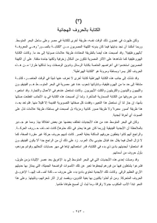 ‫)٣ (‬
                                 ‫ﺍﻟﻜﺘﺎﺒﺔ ﺒﺎﻟﺤﺭﻭﻑ ﺍﻟﻬﺠﺎﺌﻴﺔ‬
‫ﻭﻟﻜﻥ ﻅﻬﺭﺕ ﻓﻲ ﻏﻀﻭﻥ ﺫﻟﻙ ﺍﻟﻭﻗﺕ ﻨﻔﺴﻪ، ﻁﺭﻴﻘﺔ ﺃﺨﺭﻯ ﻟﻠﻜﺘﺎﺒﺔ ﻓﻲ ﻤﺼﺭ ﻭﻋﻠﻰ ﺴﺎﺤل ﺍﻟﺒﺤﺭ ﺍﻟﻤﺘﻭﺴﻁ.‬
‫ﻭﺭﺒﻤﺎ ﺃﻤﻜﻨﻨﺎ ﺃﻥ ﻨﺠﺩ ﺒﺩﺍﻴﺘﻬﺎ ﻓﻴﻤﺎ ﻜﺎﻥ ﻴﺩﻭﻨﻪ ﺍﻟﻜﻬﻨﺔ ﺍﻟﻤﺼﺭﻴﻭﻥ ﻤـﻥ "ﺍﻟﻜﺘﺎﺒـﺔ ﺒﺎﻟﺼـﻭﺭ" ﻭﻫـﻲ ﺍﻟﻤﻌﺭﻭﻓـﺔ‬
‫"ﺒﺎﻟﻬﻴﺭﻭﻏﻠﻴﻔﻴﺔ". ﻭﻗﺩ ﺃﺼﺒﺤﺕ ﻫﺫﻩ ﺃﻴ ‪‬ﺎ ﺒﺎﻟﻁﺭﻴﻘﺔ ﺍﻟﻤﻌﺘﺎﺩﺓ، ﻁﺭﻴﻘﺔ ﻋﻼﻤﺎﺕ ﺼﻭﺘﻴﺔ ﺇﻟﻰ ﺤﺩ ﻤﺎ. ﻭﻜﺎﻨﺕ ﺍﻟﻜﺘﺎﺒﺔ‬
                                                               ‫ﻀ‬
‫ﺍﻟﻬﻴﺭﻭﻏﻠﻴﻔﻴﺔ ﻜﻤﺎ ﻨﺸﺎﻫﺩﻫﺎ ﻋﻠﻰ ﺍﻵﺜﺎﺭ ﺍﻟﻤﺼﺭﻴﺔ ﺘﺘﻜﻭﻥ ﻤﻥ ﺃﺸﻜﺎل ﺯﺨﺭﻓﻴﺔ ﻭﻟﻜﻨﻬﺎ ﺠﺎﻤﺩﺓ ﻤﺘﻘﻨﺔ. ﻋﻠﻰ ﺃﻥ ﺍﻟﻜﻬﻨﺔ‬
‫ﺍﻟﻤﺼﺭﻴﻴﻥ ﺍﺴﺘﺨﺩﻤﻭﺍ ﻓﻲ ﺃﻏﺭﺍﻀﻬﻡ ﺍﻟﺨﺎﺼﺔ ﺒﻜﺘﺎﺒﺔ ﺍﻟﺭﺴﺎﺌل ﻭﺘﺩﻭﻴﻥ ﺍﻟﻭﺼﻔﺎﺕ ﻭﻤﺎ ﺸﺎﻜﻠﻬﺎ ﻁﺭﺍ ‪‬ﺍ ﻤـﻥ ﻫـﺫﻩ‬
          ‫ﺯ‬
                                             ‫ﺍﻟﺤﺭﻭﻑ ﺃﻜﺜﺭ ﻴﺴ ‪‬ﺍ ﻭﺒﺴﺎﻁﺔ ﻭﻤﺭﻭﻨﺔ ﻫﻭ "ﺍﻟﻜﺘﺎﺒﺔ ﺍﻟﻬﻴﺭﺍﻁﻴﺔ".‬
                                                                                    ‫ﺭ‬
‫ﻭﻗﺩ ﻨﺸﺄﺕ ﺇﻟﻰ ﺠﺎﻨﺏ ﻫﺫﻩ ﺍﻟﻜﺘﺎﺒﺔ ﺍﻟﻬﻴﺭﺍﻁﻴﺔ ﻜﺘﺎﺒﺔ ﺃﺨﺭﻯ ﻻ ﻨﻌﺭﻑ ﻋﻨﻬﺎ ﺸﻴ ًﺎ ﻓﻲ ﺍﻟﻭﻗﺕ ﺍﻟﺤﺎﻀـﺭ، ﻜﺘﺎﺒـﺔ‬
                          ‫ﺌ‬
‫ﻤﺸﺘﻘﺔ ﺇﻟﻰ ﺤﺩ ﻤﺎ ﻤﻥ ﺍﻟﻬﻴﺭﻭﻏﻠﻴﻔﻴﺔ، ﻭﺘﻨﺎﻭﻟﺘﻬﺎ ﺸﻌﻭﺏ ﻋﺩﺓ ﻏﻴﺭ ﻤﺼﺭﻴﺔ ﻓﻲ ﺍﻟﺒﺤﺭ ﺍﻟﻤﺘﻭﺴـﻁ ﻫـﻡ ﺍﻟﻔﻴﻨﻴﻘﻴـﻭﻥ‬
‫ﻭﺍﻟﻠﻴﺒﻴﻭﻥ ﻭﺍﻟﻠﻴﺩﻴﻭﻥ ﻭﺍﻟﻜﺭﻴﺘﻴﻭﻥ ﻭﺍﻟﻜﻠﺕ ﺍﻷﻴﺒﻴﺭﻴﻭﻥ. ﻭﻜﺎﻨﺕ ﺘﺴﺘﻌﻤل ﻋﻨﺩﻫﻡ ﻓﻲ ﺍﻷﻋﻤﺎل ﻭﺍﻟﺘﺠﺎﺭﺓ. ﻭﻗﺩ ﺍﺴﺘﻌﻴﺭ،‬
‫ﻋﺩﺩ ﻤﻥ ﺤﺭﻭﻓﻬﺎ ﻤﻥ ﺍﻟﻜﺘﺎﺒﺔ ﺍﻟﻤﺴﻤﺎﺭﻴﺔ ﺍﻟﻤﺘﺄﺨﺭﺓ. ﻭﻟﻤﺎ ﺃﻥ ﺃﺼﺒﺤﺕ ﻫﺫﻩ ﺍﻟﻜﺘﺎﺒﺔ ﻓﻲ ﻴﺩ ﺍﻷﺠﺎﻨﺏ ﺍﻨﻘﻁﻌﺕ ﺼﻠﺘﻬﺎ‬
‫ﺒﺄﻤﻬﺎ، ﺇﻥ ﺠﺎﺯ ﻟﻨﺎ ﺃﻥ ﻨﺴﺘﻌﻤل ﻫﺫﺍ ﺍﻟﺘﻌﺒﻴﺭ، ﻭﻓﻘﺩﺕ ﻜل ﺼﻔﺎﺘﻬﺎ ﺍﻟﺘﺼﻭﻴﺭﻴﺔ ﺍﻟﻘﺩﻴﻤﺔ ﺇﻻ ﻗﻠﻴﻼ ﻤﻨﻬﺎ. ﻓﻠﻡ ﺘﻌﺩ ﺒﻌـﺩ‬
                   ‫ﹰ‬
‫ﻫﺫﺍ ﻁﺭﻴﻘﺔ "ﺼﻭﺭ ﻤﻌﺒﺭﺓ" ﻭﻻ ﻁﺭﻴﻘﺔ ﺼﻭﺭ ﻜﺘﺎﺒﻴﺔ ﺭﻤﺯﻴﺔ؛ ﺒل ﺃﺼﺒﺤﺕ ﻓﻲ ﺒﺴﺎﻁﺔ، ﻁﺭﻴﻘﺔ ﻋﻼﻤﺎﺕ ﺘﺩل ﻋﻠﻰ‬
                                                                             ‫ﺍﻟﺼﻭﺕ ﺃﻱ ﺃﺤﺭ ﹰﺎ ﺃﺒﺠﺩﻴﺔ.‬
                                                                                      ‫ﻓ‬
‫ﻭﻜﺎﻥ ﻓﻲ ﺍﻟﺒﺤﺭ ﺍﻟﻤﺘﻭﺴﻁ ﻋﺩﺩ ﻤﻥ ﻫﺫﻩ ﺍﻷﺒﺠﺩﻴﺎﺕ ﺘﺨﺘﻠﻑ ﺒﻌﻀﻬﺎ ﻋﻥ ﺒﻌﺽ ﺍﺨﺘﻼ ﹰﺎ ﺒﻴ ﹰﺎ. ﻭﻤﻤﺎ ﻫﻭ ﺠـﺩﻴﺭ‬
                ‫ﻓ ﻨ‬
‫ﺒﺎﻟﻤﻼﺤﻅﺔ ﺃﻥ ﺍﻷﺒﺠﺩﻴﺔ ﺍﻟﻔﻴﻨﻴﻘﻴﺔ )ﻭﺭﺒﻤﺎ ﻜﺎﻥ ﻏﻴﺭﻫﺎ ﻴﺤﺫﻭ ﻓﻲ ﺫﻟﻙ ﺤﺫﻭﻫﺎ( ﻜﺎﻨﺕ ﺘﺤـﺫﻑ ﺤـﺭﻭﻑ ﺍﻟﺤﺭﻜـﺔ.‬
‫ﻭﺍﻟﺭﺍﺠﺢ ﺃﻨﻬﻡ ﻜﺎﻨﻭﺍ ﻴﻨﻁﻘﻭﻥ ﺤﺭﻭﻓﻬﻡ ﺍﻟﺴﺎﻜﻨﺔ ﺒﻐﺎﻴﺔ ﺍﻟﻌﺴﺭ. ﻜﺎﻨﺕ ﻟﺩﻴﻬﻡ ﺤﺭﻭﻑ ﺤﺭﻜﺔ ﻏﻴﺭ ﻤﻘﺭﺭﺓ ﺍﻟﺼﻔﺔ، ﻜﻤﺎ‬
‫ﻻ ﺘﺯﺍل ﺍﻟﺤﺎل ﻓﻴﻤﺎ ﻴﻘﺎل ﻋﻨﺩ ﻗﺒﺎﺌل ﺠﻨﻭﺒﻲ ﺒﻼﺩ ﺍﻟﻌﺭﺏ. ﺯﺩ ﻋﻠﻰ ﺫﻟﻙ ﺃﻥ ﻤﻥ ﺍﻟﺭﺍﺠﺢ ﺠ ‪‬ﺍ ﺃﻻ ﻴﻜﻭﻥ ﺍﻟﻔﻴﻨﻴﻘﻴـﻭﻥ‬
                     ‫ﺩ‬
‫ﻗﺩ ﺍﺴﺘﻌﻤﻠﻭﺍ ﺃﺒﺠﺩﻴﺘﻬﻡ ﺒﺎﺩﺉ ﺫﻱ ﺒﺩﺀ ﻓﻲ ﺍﻟﻜﺘﺎﺒﺔ، ﻗﺩﺭ ﺍﺴﺘﻌﻤﺎﻟﻬﻡ ﺇﻴﺎﻫﺎ ﻓﻲ ﻤﻬﺭ ﺤﺴﺎﺒﺎﺕ ﺃﺸﻐﺎﻟﻬﻡ ﻭﻗﻭﺍﺌﻡ ﺠﺭﺩﻫﻡ،‬
                                                                             ‫ﺒﺄﻭل ﺤﺭﻭﻑ ﻤﻥ ﺃﺴﻤﺎﺌﻬﻡ.‬
‫ﻭﻗﺩ ﻭﺼﻠﺕ ﺇﺤﺩﻯ ﻫﺫﻩ ﺍﻷﺒﺠﺩﻴﺎﺕ ﺍﻟﺘﻲ ﻓﻲ ﺍﻟﺒﺤﺭ ﺍﻟﻤﺘﻭﺴﻁ ﺇﻟﻰ ﻴﺩ ﺍﻹﻏﺭﻴﻕ ﺒﻌﺩ ﻋﺼﺭ ﺍﻹﻟﻴﺎﺫﺓ ﺒﺯﻤﻥ ﻁﻭﻴل،‬
‫ﻓﺸﺭﻋﻭﺍ ﻴﺸﺘﻐﻠﻭﻥ ﻓﻴﻬﺎ ﻤﻥ ﻓﻭﺭﻫﻡ ﻟﻴﺠﻌﻠﻭﻫﺎ ﺘﻌﺒﺭ ﻋﻥ ﺘﻠﻙ ﺍﻷﺼﻭﺍﺕ ﺍﻟﻭﺍﻀﺤﺔ ﺍﻟﺠﻤﻴﻠﺔ، ﺍﻟﺘﻲ ﻴﻤﺘﺎﺯ ﺒﻬﺎ ﺤﺩﻴﺜﻬﻡ‬
‫ﺍﻵﺭﻱ ﺍﻟﻌﻅﻴﻡ ﺍﻟﺭﻗﻲ. ﻭﻜﺎﻨﺕ ﺘﻠﻙ ﺍﻷﺒﺠﺩﻴﺔ ﺘﺤﺘﻭﻱ ﺒﺎﺩﺉ ﺒﺩﺀ ﻋﻠﻰ ﺤﺭﻭﻑ ﺴـﺎﻜﻨﺔ ﺃﻀـﺎﻑ ﺇﻟﻴﻬـﺎ ﺍﻹﻏﺭﻴـﻕ‬
‫ﺍﻟﺤﺭﻭﻑ ﺍﻟﻤﺘﺤﺭﻜﺔ. ﻭﻤﻥ ﺜﻡ ﺃﺨﺫﻭﺍ ﻴﻜﺘﺒﻭﻥ ﺒﻬﺎ ﺒﻐﻴﺔ ﺍﻟﺘﺩﻭﻴﻥ، ﻭﺒﻘﺼﺩ ﺇﺒﺭﺍﺯ ﺁﺜﺎﺭ ﺸﻌﺭﺍﺌﻬﻡ، ﻭﺘﺜﺒﻴﺘﻬﺎ. ﻭﻋﻠﻰ ﻫﺫﺍ‬
                               ‫ﺍﻟﻨﺤﻭ ﺍﺒﺘﺩﺃ ﺍﻷﺩﺏ ﺍﻟﻤﻜﺘﻭﺏ ﺠﺩﻭﻻ ﺭﻗﺭﺍ ﹰﺎ، ﻭﻤﺎ ﻟﺒﺙ ﺃﻥ ﺃﺼﺒﺢ ﻁﻭﻓﺎ ﹰﺎ ﻁﺎﻤ ‪‬ﺎ.‬
                                 ‫ﻴ‬      ‫ﻨ‬                        ‫ﻗ‬      ‫ﹰ‬




                                             ‫- ٣٤٢ -‬
 