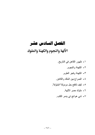 ‫ﺍﻟﻔﺼﻞ ﺍﻟﺴﺎﺩﺱ ﻋﺸﺮ‬
  ‫א‬    ‫א‬            ‫א‬        ‫א‬

                     ‫١- ﻅﻬﻭﺭ ﺍﻟﻜﺎﻫﻥ ﻓﻲ ﺍﻟﺘﺎﺭﻴﺦ.‬
                             ‫٢- ﺍﻟﻜﻬﻨﺔ ﻭﺍﻟﻨﺠﻭﻡ.‬
                         ‫٣- ﺍﻟﻜﻬﻨﺔ ﻭﻓﺠﺭ ﺍﻟﻌﻠﻭﻡ.‬
                   ‫٤- ﺍﻟﺼﺭﺍﻉ ﺒﻴﻥ ﺍﻟﻤﻠﻙ ﻭﺍﻟﻜﺎﻫﻥ.‬
                ‫٥- ﻜﻴﻑ ﻜﺎﻓﺢ ﺒﻌل ﻤﺭﺩﻭﻙ" ﺍﻟﻤﻠﻭﻙ".‬
                          ‫٦- ﻤﻠﻭﻙ ﻤﺼﺭ ﺍﻵﻟﻬﺔ.‬
                   ‫٧- ﺸﻲ ﻫﻭﺍﻨﺞ ﺘﻲ ﻴﺩﻤﺭ ﺍﻟﻜﺘﺏ.‬




      ‫- ٦٤٢ -‬
 