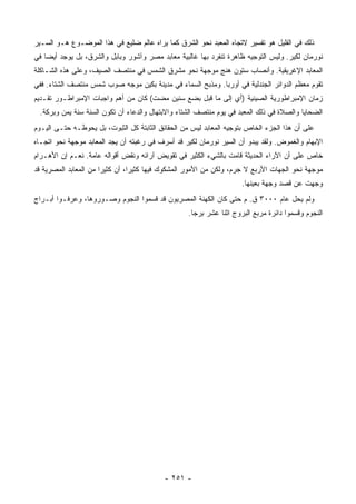 ‫ﺫﻟﻙ ﻓﻲ ﺍﻟﻘﻠﻴل ﻫﻭ ﺘﻔﺴﻴﺭ ﻻﺘﺠﺎﻩ ﺍﻟﻤﻌﺒﺩ ﻨﺤﻭ ﺍﻟﺸﺭﻕ ﻜﻤﺎ ﻴﺭﺍﻩ ﻋﺎﻟﻡ ﻀﻠﻴﻊ ﻓﻲ ﻫﺫﺍ ﺍﻟﻤﻭﻀـﻭﻉ ﻫـﻭ ﺍﻟﺴـﻴﺭ‬
‫ﻨﻭﺭﻤﺎﻥ ﻟﻜﻴﺭ. ﻭﻟﻴﺱ ﺍﻟﺘﻭﺠﻴﻪ ﻅﺎﻫﺭﺓ ﺘﻨﻔﺭﺩ ﺒﻬﺎ ﻏﺎﻟﺒﻴﺔ ﻤﻌﺎﺒﺩ ﻤﺼﺭ ﻭﺁﺸﻭﺭ ﻭﺒﺎﺒل ﻭﺍﻟﺸﺭﻕ، ﺒل ﻴﻭﺠﺩ ﺃﻴ ‪‬ﺎ ﻓﻲ‬
    ‫ﻀ‬
‫ﺍﻟﻤﻌﺎﺒﺩ ﺍﻹﻏﺭﻴﻘﻴﺔ. ﻭﺃﻨﺼﺎﺏ ﺴﺘﻭﻥ ﻫﻨﺞ ﻤﻭﺠﻬﺔ ﻨﺤﻭ ﻤﺸﺭﻕ ﺍﻟﺸﻤﺱ ﻓﻲ ﻤﻨﺘﺼﻑ ﺍﻟﺼﻴﻑ، ﻭﻋﻠﻰ ﻫﺫﻩ ﺍﻟﺸـﺎﻜﻠﺔ‬
‫ﺘﻘﻭﻡ ﻤﻌﻅﻡ ﺍﻟﺩﻭﺍﺌﺭ ﺍﻟﺠﻨﺩﻟﻴﺔ ﻓﻲ ﺃﻭﺭﺒﺎ. ﻭﻤﺫﺒﺢ ﺍﻟﺴﻤﺎﺀ ﻓﻲ ﻤﺩﻴﻨﺔ ﺒﻜﻴﻥ ﻤﻭﺠﻪ ﺼﻭﺏ ﺸﻤﺱ ﻤﻨﺘﺼﻑ ﺍﻟﺸﺘﺎﺀ. ﻓﻔﻲ‬
‫ﺯﻤﺎﻥ ﺍﻹﻤﺒﺭﺍﻁﻭﺭﻴﺔ ﺍﻟﺼﻴﻨﻴﺔ )ﺃﻱ ﺇﻟﻰ ﻤﺎ ﻗﺒل ﺒﻀﻊ ﺴﻨﻴﻥ ﻤﻀﺕ( ﻜﺎﻥ ﻤﻥ ﺃﻫﻡ ﻭﺍﺠﺒﺎﺕ ﺍﻹﻤﺒﺭﺍﻁـﻭﺭ ﺘﻘـﺩﻴﻡ‬
 ‫ﺍﻟﻀﺤﺎﻴﺎ ﻭﺍﻟﺼﻼﺓ ﻓﻲ ﺫﻟﻙ ﺍﻟﻤﻌﺒﺩ ﻓﻲ ﻴﻭﻡ ﻤﻨﺘﺼﻑ ﺍﻟﺸﺘﺎﺀ ﻭﺍﻻﺒﺘﻬﺎل ﻭﺍﻟﺩﻋﺎﺀ ﺃﻥ ﺘﻜﻭﻥ ﺍﻟﺴﻨﺔ ﺴﻨﺔ ﻴﻤﻥ ﻭﺒﺭﻜﺔ.‬
‫ﻋﻠﻰ ﺃﻥ ﻫﺫﺍ ﺍﻟﺠﺯﺀ ﺍﻟﺨﺎﺹ ﺒﺘﻭﺠﻴﻪ ﺍﻟﻤﻌﺎﺒﺩ ﻟﻴﺱ ﻤﻥ ﺍﻟﺤﻘﺎﺌﻕ ﺍﻟﺜﺎﺒﺘﺔ ﻜل ﺍﻟﺜﺒﻭﺕ، ﺒل ﻴﺤﻭﻁـﻪ ﺤﺘـﻰ ﺍﻟﻴـﻭﻡ‬
‫ﺍﻹﺒﻬﺎﻡ ﻭﺍﻟﻐﻤﻭﺽ. ﻭﻟﻘﺩ ﻴﺒﺩﻭ ﺃﻥ ﺍﻟﺴﻴﺭ ﻨﻭﺭﻤﺎﻥ ﻟﻜﻴﺭ ﻗﺩ ﺃﺴﺭﻑ ﻓﻲ ﺭﻏﺒﺘﻪ ﺃﻥ ﻴﺠﺩ ﺍﻟﻤﻌﺎﺒﺩ ﻤﻭﺠﻬﺔ ﻨﺤﻭ ﺍﺘﺠـﺎﻩ‬
‫ﺨﺎﺹ ﻋﻠﻰ ﺃﻥ ﺍﻵﺭﺍﺀ ﺍﻟﺤﺩﻴﺜﺔ ﻗﺎﻤﺕ ﺒﺎﻟﺸﻲﺀ ﺍﻟﻜﺜﻴﺭ ﻓﻲ ﺘﻘﻭﻴﺽ ﺁﺭﺍﺌﻪ ﻭﻨﻘﺽ ﺃﻗﻭﺍﻟﻪ ﻋﺎﻤﺔ. ﻨﻌـﻡ ﺇﻥ ﺍﻷﻫـﺭﺍﻡ‬
‫ﻤﻭﺠﻬﺔ ﻨﺤﻭ ﺍﻟﺠﻬﺎﺕ ﺍﻷﺭﺒﻊ ﻻ ﺠﺭﻡ، ﻭﻟﻜﻥ ﻤﻥ ﺍﻷﻤﻭﺭ ﺍﻟﻤﺸﻜﻭﻙ ﻓﻴﻬﺎ ﻜﺜﻴ ‪‬ﺍ، ﺃﻥ ﻜﺜﻴ ‪‬ﺍ ﻤﻥ ﺍﻟﻤﻌﺎﺒﺩ ﺍﻟﻤﺼﺭﻴﺔ ﻗﺩ‬
                       ‫ﺭ‬          ‫ﺭ‬
                                                                     ‫ﻭﺠﻬﺕ ﻋﻥ ﻗﺼﺩ ﻭﺠﻬﺔ ﺒﻌﻴﻨﻬﺎ.‬
‫ﻭﻟﻡ ﻴﺤل ﻋﺎﻡ ٠٠٠٣ ﻕ. ﻡ ﺤﺘﻰ ﻜﺎﻥ ﺍﻟﻜﻬﻨﺔ ﺍﻟﻤﺼﺭﻴﻭﻥ ﻗﺩ ﻗﺴﻤﻭﺍ ﺍﻟﻨﺠﻭﻡ ﻭﺼـﻭﺭﻭﻫﺎ، ﻭﻋﺭﻓـﻭﺍ ﺃﺒـﺭﺍﺝ‬
                                                   ‫ﺍﻟﻨﺠﻭﻡ ﻭﻗﺴﻤﻭﺍ ﺩﺍﺌﺭﺓ ﻤﺭﺒﻊ ﺍﻟﺒﺭﻭﺝ ﺍﺜﻨﺎ ﻋﺸﺭ ﺒﺭ ‪‬ﺎ.‬
                                                     ‫ﺠ‬




                                           ‫- ١٥٢ -‬
 