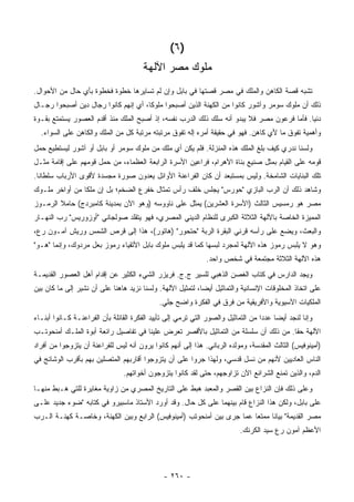 ‫)٦ (‬
                                        ‫ﻤﻠﻭﻙ ﻤﺼﺭ ﺍﻵﻟﻬﺔ‬
‫ﺘﺸﺒﻪ ﻗﺼﺔ ﺍﻟﻜﺎﻫﻥ ﻭﺍﻟﻤﻠﻙ ﻓﻲ ﻤﺼﺭ ﻗﺼﺘﻬﺎ ﻓﻲ ﺒﺎﺒل ﻭﺇﻥ ﻟﻡ ﺘﺴﺎﻴﺭﻫﺎ ﺨﻁﻭﺓ ﻓﺨﻁﻭﺓ ﺒﺄﻱ ﺤﺎل ﻤﻥ ﺍﻷﺤﻭﺍل.‬
‫ﺫﻟﻙ ﺃﻥ ﻤﻠﻭﻙ ﺴﻭﻤﺭ ﻭﺁﺸﻭﺭ ﻜﺎﻨﻭﺍ ﻤﻥ ﺍﻟﻜﻬﻨﺔ ﺍﻟﺫﻴﻥ ﺃﺼﺒﺤﻭﺍ ﻤﻠﻭ ﹰﺎ، ﺃﻱ ﺇﻨﻬﻡ ﻜﺎﻨﻭﺍ ﺭﺠﺎل ﺩﻴﻥ ﺃﺼﺒﺤﻭﺍ ﺭﺠـﺎل‬
                                      ‫ﻜ‬
‫ﺩﻨﻴﺎ. ﻓﺄﻤﺎ ﻓﺭﻋﻭﻥ ﻤﺼﺭ ﻓﻼ ﻴﺒﺩﻭ ﺃﻨﻪ ﺴﻠﻙ ﺫﻟﻙ ﺍﻟﺩﺭﺏ ﻨﻔﺴﻪ، ﺇﺫ ﺃﺼﺒﺢ ﺍﻟﻤﻠﻙ ﻤﻨﺫ ﺃﻗﺩﻡ ﺍﻟﻌﺼﻭﺭ ﻴﺴﺘﻤﺘﻊ ﺒﻘـﻭﺓ‬
  ‫ﻭﺃﻫﻤﻴﺔ ﺘﻔﻭﻕ ﻤﺎ ﻷﻱ ﻜﺎﻫﻥ. ﻓﻬﻭ ﻓﻲ ﺤﻘﻴﻘﺔ ﺃﻤﺭﻩ ﺇﻟﻪ ﺘﻔﻭﻕ ﻤﺭﺘﺒﺘﻪ ﻤﺭﺘﺒﺔ ﻜل ﻤﻥ ﺍﻟﻤﻠﻙ ﻭﺍﻟﻜﺎﻫﻥ ﻋﻠﻰ ﺍﻟﺴﻭﺍﺀ.‬
‫ﻭﻟﺴﻨﺎ ﻨﺩﺭﻱ ﻜﻴﻑ ﺒﻠﻎ ﺍﻟﻤﻠﻙ ﻫﺫﻩ ﺍﻟﻤﻨﺯﻟﺔ. ﻓﻠﻡ ﻴﻜﻥ ﺃﻱ ﻤﻠﻙ ﻤﻥ ﻤﻠﻭﻙ ﺴﻭﻤﺭ ﺃﻭ ﺒﺎﺒل ﺃﻭ ﺁﺸﻭﺭ ﻟﻴﺴﺘﻁﻴﻊ ﺤﻤل‬
‫ﻗﻭﻤﻪ ﻋﻠﻰ ﺍﻟﻘﻴﺎﻡ ﺒﻤﺜل ﺼﻨﻴﻊ ﺒﻨﺎﺓ ﺍﻷﻫﺭﺍﻡ، ﻓﺭﺍﻋﻴﻥ ﺍﻷﺴﺭﺓ ﺍﻟﺭﺍﺒﻌﺔ ﺍﻟﻌﻅﻤﺎﺀ، ﻤﻥ ﺤﻤل ﻗﻭﻤﻬﻡ ﻋﻠﻰ ﺇﻗﺎﻤﺔ ﻤﺜـل‬
‫ﺘﻠﻙ ﺍﻟﺒﻨﺎﻴﺎﺕ ﺍﻟﺸﺎﻤﺨﺔ. ﻭﻟﻴﺱ ﺒﻤﺴﺘﺒﻌﺩ ﺃﻥ ﻜﺎﻥ ﺍﻟﻔﺭﺍﻋﻨﺔ ﺍﻷﻭﺍﺌل ﻴﻌﺩﻭﻥ ﺼﻭﺭﺓ ﻤﺠﺴﺩﺓ ﻷﻗﻭﻯ ﺍﻷﺭﺒﺎﺏ ﺴﻠﻁﺎ ﹰﺎ.‬
  ‫ﻨ‬
‫ﻭﺸﺎﻫﺩ ﺫﻟﻙ ﺃﻥ ﺍﻟﺭﺏ ﺍﻟﺒﺎﺯﻱ "ﺤﻭﺭﺱ" ﻴﺠﻠﺱ ﺨﻠﻑ ﺭﺃﺱ ﺘﻤﺜﺎل ﺨﻔﺭﻉ ﺍﻟﻀﺨﻡ؛ ﺒل ﺇﻥ ﻤﻠ ﹰﺎ ﻤﻥ ﺃﻭﺍﺨﺭ ﻤﻠـﻭﻙ‬
                ‫ﻜ‬
‫ﻤﺼﺭ ﻫﻭ ﺭﻤﺴﻴﺱ ﺍﻟﺜﺎﻟﺙ )ﺍﻷﺴﺭﺓ ﺍﻟﻌﺸﺭﻴﻥ( ‪‬ﻤ ﹼل ﻋﻠﻰ ﻨﺎﻭﻭﺴﻪ )ﻭﻫﻭ ﺍﻵﻥ ﺒﻤﺩﻴﻨﺔ ﻜﺎﻤﺒﺭﺩﺝ( ﺤﺎﻤﻼ ﺍﻟﺭﻤـﻭﺯ‬
        ‫ﹰ‬                                         ‫ﻴﺜ‬
‫ﺍﻟﻤﻤﻴﺯﺓ ﺍﻟﺨﺎﺼﺔ ﺒﺎﻵﻟﻬﺔ ﺍﻟﺜﻼﺜﺔ ﺍﻟﻜﺒﺭﻯ ﻟﻠﻨﻅﺎﻡ ﺍﻟﺩﻴﻨﻲ ﺍﻟﻤﺼﺭﻱ، ﻓﻬﻭ ﻴﺘﻘﻠﺩ ﺼﻭﻟﺠﺎﻨﻲ "ﺃﻭﺯﻭﺭﻴﺱ" ﺭﺏ ﺍﻟﻨﻬـﺎﺭ‬
‫ﻭﺍﻟﺒﻌﺙ، ﻭﻴﻀﻊ ﻋﻠﻰ ﺭﺃﺴﻪ ﻗﺭﻨﻲ ﺍﻟﺒﻘﺭﺓ ﺍﻟﺭﺒﺔ "ﺤﺘﺤﻭﺭ" )ﻫﺎﺘﻭﺭ(، ﻫﺫﺍ ﺇﻟﻰ ﻗﺭﺹ ﺍﻟﺸﻤﺱ ﻭﺭﻴﺵ ﺁﻤـﻭﻥ ﺭﻉ،‬
‫ﻭﻫﻭ ﻻ ﻴﻠﺒﺱ ﺭﻤﻭﺯ ﻫﺫﻩ ﺍﻵﻟﻬﺔ ﻟﻤﺠﺭﺩ ﻟﺒﺴﻬﺎ ﻜﻤﺎ ﻗﺩ ﻴﻠﺒﺱ ﻤﻠﻭﻙ ﺒﺎﺒل ﺍﻷﺘﻘﻴﺎﺀ ﺭﻤﻭﺯ ﺒﻌل ﻤﺭﺩﻭﻙ، ﻭﺇﻨﻤﺎ "ﻫـﻭ"‬
                                                               ‫ﻫﺫﻩ ﺍﻵﻟﻬﺔ ﺍﻟﺜﻼﺜﺔ ﻤﺠﺘﻤﻌﺔ ﻓﻲ ﺸﺨﺹ ﻭﺍﺤﺩ.‬
‫ﻭﻴﺠﺩ ﺍﻟﺩﺍﺭﺱ ﻓﻲ ﻜﺘﺎﺏ ﺍﻟﻐﺼﻥ ﺍﻟﺫﻫﺒﻲ ﻟﻠﺴﻴﺭ ﺝ.ﺝ. ﻓﺭﻴﺯﺭ ﺍﻟﺸﻲﺀ ﺍﻟﻜﺜﻴﺭ ﻋﻥ ﺇﻗﺩﺍﻡ ﺃﻫل ﺍﻟﻌﺼﻭﺭ ﺍﻟﻘﺩﻴﻤـﺔ‬
‫ﻋﻠﻰ ﺍﺘﺨﺎﺫ ﺍﻟﻤﺨﻠﻭﻗﺎﺕ ﺍﻹﻨﺴﺎﻨﻴﺔ ﻭﺍﻟﺘﻤﺎﺜﻴل ﺃﻴ ‪‬ﺎ، ﻟﺘﻤﺜﻴل ﺍﻵﻟﻬﺔ. ﻭﻟﺴﻨﺎ ﻨﺯﻴﺩ ﻫﺎﻫﻨﺎ ﻋﻠﻰ ﺃﻥ ﻨﺸﻴﺭ ﺇﻟﻰ ﻤﺎ ﻜﺎﻥ ﺒﻴﻥ‬
                                                            ‫ﻀ‬
                                              ‫ﺍﻟﻤﻠﻜﻴﺎﺕ ﺍﻵﺴﻴﻭﻴﺔ ﻭﺍﻷﻓﺭﻴﻘﻴﺔ ﻤﻥ ﻓﺭﻕ ﻓﻲ ﺍﻟﻔﻜﺭﺓ ﻭﺍﻀﺢ ﺠﻠﻲ.‬
‫ﻭﺇﻨﺎ ﻟﻨﺠﺩ ﺃﻴ ‪‬ﺎ ﻋﺩ ‪‬ﺍ ﻤﻥ ﺍﻟﺘﻤﺎﺜﻴل ﻭﺍﻟﺼﻭﺭ ﺍﻟﺘﻲ ﺘﺭﻤﻲ ﺇﻟﻰ ﺘﺄﻴﻴﺩ ﺍﻟﻔﻜﺭﺓ ﺍﻟﻘﺎﺌﻠﺔ ﺒﺄﻥ ﺍﻟﻔﺭﺍﻋﻨـﺔ ﻜـﺎﻨﻭﺍ ﺃﺒﻨـﺎﺀ‬
                                                                                   ‫ﻀ ﺩ‬
‫ﺍﻵﻟﻬﺔ ﺤ ﹰﺎ. ﻤﻥ ﺫﻟﻙ ﺃﻥ ﺴﻠﺴﻠﺔ ﻤﻥ ﺍﻟﺘﻤﺎﺜﻴل ﺒﺎﻷﻗﺼﺭ ﺘﻌﺭﺽ ﻋﻠﻴﻨﺎ ﻓﻲ ﺘﻔﺎﺼﻴل ﺭﺍﺌﻌﺔ ﺃﺒﻭﺓ ﺍﻟﻤﻠـﻙ ﺃﻤﻨﺤﻭﺘـﺏ‬
                                                                                     ‫ﻘ‬
‫)ﺃﻤﻴﻨﻭﻓﻴﺱ( ﺍﻟﺜﺎﻟﺙ ﺍﻟﻤﻘﺩﺴﺔ، ﻭﻤﻭﻟﺩﻩ ﺍﻟﺭﺒﺎﻨﻲ. ﻫﺫﺍ ﺇﻟﻰ ﺃﻨﻬﻡ ﻜﺎﻨﻭﺍ ﻴﺭﻭﻥ ﺃﻨﻪ ﻟﻴﺱ ﻟﻠﻔﺭﺍﻋﻨﺔ ﺃﻥ ﻴﺘﺯﻭﺠﻭﺍ ﻤﻥ ﺃﻓﺭﺍﺩ‬
‫ﺍﻟﻨﺎﺱ ﺍﻟﻌﺎﺩﻴﻴﻥ ﻷﻨﻬﻡ ﻤﻥ ﻨﺴل ﻗﺩﺴﻲ، ﻭﻟﻬﺫﺍ ﺠﺭﻭﺍ ﻋﻠﻰ ﺃﻥ ﻴﺘﺯﻭﺠﻭﺍ ﺃﻗﺎﺭﺒﻬﻡ ﺍﻟﻤﺘﺼﻠﻴﻥ ﺒﻬﻡ ﺒﺄﻗﺭﺏ ﺍﻟﻭﺸﺎﺌﺞ ﻓﻲ‬
                                 ‫ﺍﻟﺩﻡ، ﻭﺍﻟﺫﻴﻥ ﺘﻤﻨﻊ ﺍﻟﺸﺭﺍﺌﻊ ﺍﻵﻥ ﺘﺯﺍﻭﺠﻬﻡ، ﺤﺘﻰ ﻟﻘﺩ ﻜﺎﻨﻭﺍ ﻴﺘﺯﻭﺠﻭﻥ ﺃﺨﻭﺍﺘﻬﻡ.‬
‫ﻭﻋﻠﻰ ﺫﻟﻙ ﻓﺈﻥ ﺍﻟﻨﺯﺍﻉ ﺒﻴﻥ ﺍﻟﻘﺼﺭ ﻭﺍﻟﻤﻌﺒﺩ ﻫﺒﻁ ﻋﻠﻰ ﺍﻟﺘﺎﺭﻴﺦ ﺍﻟﻤﺼﺭﻱ ﻤﻥ ﺯﺍﻭﻴﺔ ﻤﻐﺎﻴﺭﺓ ﻟﻠﺘﻲ ﻫـﺒﻁ ﻤﻨﻬـﺎ‬
‫ﻋﻠﻰ ﺒﺎﺒل، ﻭﻟﻜﻥ ﻫﺫﺍ ﺍﻟﻨﺯﺍﻉ ﻗﺎﻡ ﺒﻴﻨﻬﻤﺎ ﻋﻠﻰ ﻜل ﺤﺎل. ﻭﻗﺩ ﺃﻭﺭﺩ ﺍﻷﺴﺘﺎﺫ ﻤﺎﺴﺒﻴﺭﻭ ﻓﻲ ﻜﺘﺎﺒﻪ "ﻀﻭﺀ ﺠﺩﻴﺩ ﻋﻠـﻰ‬
‫ﻤﺼﺭ ﺍﻟﻘﺩﻴﻤﺔ" ﺒﻴﺎ ﹰﺎ ﻤﻤﺘ ‪‬ﺎ ﻋﻤﺎ ﺠﺭﻯ ﺒﻴﻥ ﺃﻤﻨﺤﻭﺘﺏ )ﺃﻤﻴﻨﻭﻓﻴﺱ( ﺍﻟﺭﺍﺒﻊ ﻭﺒﻴﻥ ﺍﻟﻜﻬﻨﺔ، ﻭﺨﺎﺼـﺔ ﻜﻬﻨـﺔ ﺍﻟـﺭﺏ‬
                                                                       ‫ﻌ‬      ‫ﻨ‬
                                                                            ‫ﺍﻷﻋﻅﻡ ﺁﻤﻭﻥ ﺭﻉ ﺴﻴﺩ ﺍﻟﻜﺭﻨﻙ.‬




                                                ‫- ٠٦٢ -‬
 