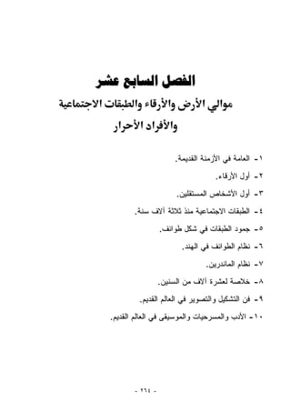 ‫ﺍﻟﻔﺼﻞ ﺍﻟﺴﺎﺑﻊ ﻋﺸﺮ‬
‫א‬          ‫א‬            ‫א‬           ‫א‬       ‫א‬
      ‫א‬        ‫א א‬      ‫א‬

                            ‫١- ﺍﻟﻌﺎﻤﺔ ﻓﻲ ﺍﻷﺯﻤﻨﺔ ﺍﻟﻘﺩﻴﻤﺔ.‬
                                          ‫٢- ﺃﻭل ﺍﻷﺭﻗﺎﺀ.‬
                            ‫٣- ﺃﻭل ﺍﻷﺸﺨﺎﺹ ﺍﻟﻤﺴﺘﻘﻠﻴﻥ.‬
           ‫٤- ﺍﻟﻁﺒﻘﺎﺕ ﺍﻻﺠﺘﻤﺎﻋﻴﺔ ﻤﻨﺫ ﺜﻼﺜﺔ ﺁﻻﻑ ﺴﻨﺔ.‬
                     ‫٥- ﺠﻤﻭﺩ ﺍﻟﻁﺒﻘﺎﺕ ﻓﻲ ﺸﻜل ﻁﻭﺍﺌﻑ.‬
                              ‫٦- ﻨﻅﺎﻡ ﺍﻟﻁﻭﺍﺌﻑ ﻓﻲ ﺍﻟﻬﻨﺩ.‬
                                        ‫٧- ﻨﻅﺎﻡ ﺍﻟﻤﺎﻨﺩﺭﻴﻥ.‬
                     ‫٨- ﺨﻼﺼﺔ ﻟﻌﺸﺭﺓ ﺁﻻﻑ ﻤﻥ ﺍﻟﺴﻨﻴﻥ.‬
               ‫٩- ﻓﻥ ﺍﻟﺘﺸﻜﻴل ﻭﺍﻟﺘﺼﻭﻴﺭ ﻓﻲ ﺍﻟﻌﺎﻟﻡ ﺍﻟﻘﺩﻴﻡ.‬
    ‫٠١- ﺍﻷﺩﺏ ﻭﺍﻟﻤﺴﺭﺤﻴﺎﺕ ﻭﺍﻟﻤﻭﺴﻴﻘﻰ ﻓﻲ ﺍﻟﻌﺎﻟﻡ ﺍﻟﻘﺩﻴﻡ.‬




           ‫- ٤٦٢ -‬
 