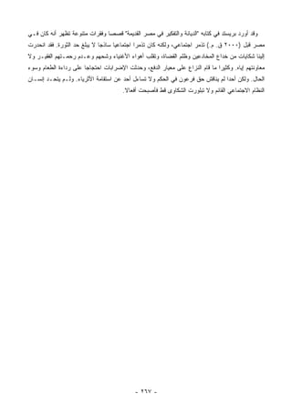 ‫ﻭﻗﺩ ﺃﻭﺭﺩ ﺒﺭﻴﺴﺘﺩ ﻓﻲ ﻜﺘﺎﺒﻪ "ﺍﻟﺩﻴﺎﻨﺔ ﻭﺍﻟﺘﻔﻜﻴﺭ ﻓﻲ ﻤﺼﺭ ﺍﻟﻘﺩﻴﻤﺔ" ﻗﺼ ‪‬ﺎ ﻭﻓﻘﺭﺍﺕ ﻤﺘﻨﻭﻋﺔ ﺘﻅﻬﺭ ﺃﻨﻪ ﻜﺎﻥ ﻓـﻲ‬
                                ‫ﺼ‬
‫ﻤﺼﺭ ﻗﺒل )٠٠٠٢ ﻕ. ﻡ.( ﺘﺫﻤﺭ ﺍﺠﺘﻤﺎﻋﻲ، ﻭﻟﻜﻨﻪ ﻜﺎﻥ ﺘﺫﻤ ‪‬ﺍ ﺍﺠﺘﻤﺎﻋ ‪‬ﺎ ﺴﺎﺫ ‪‬ﺎ ﻻ ﻴﺒﻠﻎ ﺤﺩ ﺍﻟﺜﻭﺭﺓ. ﻓﻘﺩ ﺍﻨﺤﺩﺭﺕ‬
                              ‫ﺠ‬      ‫ﻴ‬         ‫ﺭ‬
‫ﺇﻟﻴﻨﺎ ﺸﻜﺎﻴﺎﺕ ﻤﻥ ﺨﺩﺍﻉ ﺍﻟﻤﺨﺎﺩﻋﻴﻥ ﻭﻅﻠﻡ ﺍﻟﻘﻀﺎﺓ، ﻭﺘﻘﻠﺏ ﺃﻫﻭﺍﺀ ﺍﻷﻏﻨﻴﺎﺀ ﻭﺸﺤﻬﻡ ﻭﻋـﺩﻡ ﺭﺤﻤـﺘﻬﻡ ﺍﻟﻔﻘﻴـﺭ ﻭﻻ‬
‫ﻤﻌﺎﻭﻨﺘﻬﻡ ﺇﻴﺎﻩ. ﻭﻜﺜﻴ ‪‬ﺍ ﻤﺎ ﻗﺎﻡ ﺍﻟﻨﺯﺍﻉ ﻋﻠﻰ ﻤﻌﻴﺎﺭ ﺍﻟﺩﻓﻊ، ﻭﺤﺩﺜﺕ ﺍﻹﻀﺭﺍﺒﺎﺕ ﺍﺤﺘﺠﺎ ‪‬ﺎ ﻋﻠﻰ ﺭﺩﺍﺀﺓ ﺍﻟﻁﻌﺎﻡ ﻭﺴﻭﺀ‬
                       ‫ﺠ‬                                                      ‫ﺭ‬
‫ﺍﻟﺤﺎل. ﻭﻟﻜﻥ ﺃﺤ ‪‬ﺍ ﻟﻡ ﻴﻨﺎﻗﺵ ﺤﻕ ﻓﺭﻋﻭﻥ ﻓﻲ ﺍﻟﺤﻜﻡ ﻭﻻ ﺘﺴﺎﺀل ﺃﺤﺩ ﻋﻥ ﺍﺴﺘﻘﺎﻤﺔ ﺍﻷﺜﺭﻴﺎﺀ. ﻭﻟـﻡ ﻴﺘﺤـﺩ ﺇﻨﺴـﺎﻥ‬
                                                                               ‫ﺩ‬
                                       ‫ﺍﻟﻨﻅﺎﻡ ﺍﻻﺠﺘﻤﺎﻋﻲ ﺍﻟﻘﺎﺌﻡ ﻭﻻ ﺘﺒﻠﻭﺭﺕ ﺍﻟﺸﻜﺎﻭﻯ ﻗﻁ ﻓﺄﺼﺒﺤﺕ ﺃﻓﻌﺎﻻ.‬
                                        ‫ﹰ‬




                                            ‫- ٧٦٢ -‬
 