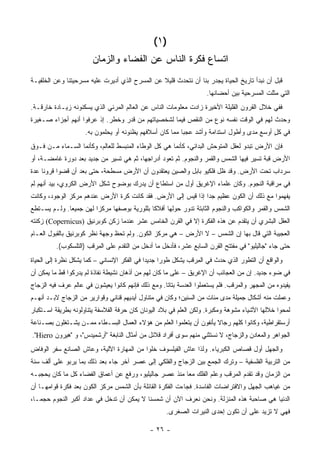 ‫)١ (‬
                        ‫ﺍﺘﺴﺎﻉ ﻓﻜﺭﺓ ﺍﻟﻨﺎﺱ ﻋﻥ ﺍﻟﻔﻀﺎﺀ ﻭﺍﻟﺯﻤﺎﻥ‬
‫ﻗﺒل ﺃﻥ ﻨﺒﺩﺃ ﺘﺎﺭﻴﺦ ﺍﻟﺤﻴﺎﺓ ﻴﺠﺩﺭ ﺒﻨﺎ ﺃﻥ ﻨﺘﺤﺩﺙ ﻗﻠﻴﻼ ﻋﻥ ﺍﻟﻤﺴﺭﺡ ﺍﻟﺫﻱ ﺃﺩﻴﺭﺕ ﻋﻠﻴﻪ ﻤﺴﺭﺤﻴﺘﻨﺎ ﻭﻋﻥ ﺍﻟﺨﻠﻔﻴـﺔ‬
                                                ‫ﹰ‬
                                                                     ‫ﺍﻟﺘﻲ ﻤﺜﻠﺕ ﺍﻟﻤﺴﺭﺤﻴﺔ ﺒﻴﻥ ﺃﺤﻀﺎﻨﻬﺎ.‬
‫ﻓﻔﻲ ﺨﻼل ﺍﻟﻘﺭﻭﻥ ﺍﻟﻘﻠﻴﻠﺔ ﺍﻷﺨﻴﺭﺓ ﺯﺍﺩﺕ ﻤﻌﻠﻭﻤﺎﺕ ﺍﻟﻨﺎﺱ ﻋﻥ ﺍﻟﻌﺎﻟﻡ ﺍﻟﻤﺭﺌﻲ ﺍﻟﺫﻱ ﻴﺴﻜﻨﻭﻨﻪ ﺯﻴـﺎﺩﺓ ﺨﺎﺭﻗـﺔ.‬
‫ﻭﺤﺩﺙ ﻟﻬﻡ ﻓﻲ ﺍﻟﻭﻗﺕ ﻨﻔﺴﻪ ﻨﻭﻉ ﻤﻥ ﺍﻟﻨﻘﺹ ﻓﻴﻤﺎ ﻟﺸﺨﺼﻴﺎﺘﻬﻡ ﻤﻥ ﻗﺩﺭ ﻭﺨﻁﺭ. ﺇﺫ ﻋﺭﻓﻭﺍ ﺃﻨﻬﻡ ﺃﺠﺯﺍﺀ ﺼـﻐﻴﺭﺓ‬
                     ‫ﻓﻲ ﻜل ﺃﻭﺴﻊ ﻤﺩﻯ ﻭﺃﻁﻭل ﺍﺴﺘﺩﺍﻤﺔ ﻭﺃﺸﺩ ﻋﺠ ‪‬ﺎ ﻤﻤﺎ ﻜﺎﻥ ﺃﺴﻼﻓﻬﻡ ﻴﻅﻨﻭﻨﻪ ﺃﻭ ﻴﺤﻠﻤﻭﻥ ﺒﻪ.‬
                                                          ‫ﺒ‬                                ‫ٍ‬
‫ﻓﺈﻥ ﺍﻷﺭﺽ ﺘﺒﺩﻭ ﻟﻌﻘل ﺍﻟﻤﺘﻭﺤﺵ ﺍﻟﺒﺩﺍﺌﻲ، ﻜﺄﻨﻤﺎ ﻫﻲ ﻜل ﺍﻟﻭﻁﺎﺀ ﺍﻟﻤﻨﺒﺴﻁ ﻟﻠﻌﺎﻟﻡ، ﻭﻜﺄﻨﻤﺎ ﺍﻟﺴـﻤﺎﺀ ﻤـﻥ ﻓـﻭﻕ‬
‫ﺍﻷﺭﺽ ﻗﺒﺔ ﺘﺴﻴﺭ ﻓﻴﻬﺎ ﺍﻟﺸﻤﺱ ﻭﺍﻟﻘﻤﺭ ﻭﺍﻟﻨﺠﻭﻡ. ﺜﻡ ﺘﻌﻭﺩ ﺃﺩﺭﺍﺠﻬﺎ، ﺜﻡ ﻫﻲ ﺘﺴﻴﺭ ﻤﻥ ﺠﺩﻴﺩ ﺒﻌﺩ ﺩﻭﺭﺓ ﻏﺎﻤﻀـﺔ، ﺃﻭ‬
‫ﺴﺭﺩﺍﺏ ﺘﺤﺕ ﺍﻷﺭﺽ. ﻭﻗﺩ ﻅل ﻓﻠﻜﻴﻭ ﺒﺎﺒل ﻭﺍﻟﺼﻴﻥ ﻴﻌﺘﻘﺩﻭﻥ ﺃﻥ ﺍﻷﺭﺽ ﻤﺴﻁﺤﺔ، ﺤﺘﻰ ﺒﻌﺩ ﺃﻥ ﻗﻀﻭﺍ ﻗﺭﻭ ﹰﺎ ﻋﺩﺓ‬
     ‫ﻨ‬
‫ﻓﻲ ﻤﺭﺍﻗﺒﺔ ﺍﻟﻨﺠﻭﻡ. ﻭﻜﺎﻥ ﻋﻠﻤﺎﺀ ﺍﻹﻏﺭﻴﻕ ﺃﻭل ﻤﻥ ﺍﺴﺘﻁﺎﻉ ﺃﻥ ﻴﺩﺭﻙ ﺒﻭﻀﻭﺡ ﺸﻜل ﺍﻷﺭﺽ ﺍﻟﻜﺭﻭﻱ، ﺒﻴﺩ ﺃﻨﻬﻡ ﻟﻡ‬
‫ﻴﻔﻬﻤﻭﺍ ﻤﻊ ﺫﻟﻙ ﺃﻥ ﺍﻟﻜﻭﻥ ﻋﻅﻴﻡ ﺠ ‪‬ﺍ ﺇﺫﺍ ﻗﻴﺱ ﺇﻟﻰ ﺍﻷﺭﺽ. ﻓﻘﺩ ﻜﺎﻨﺕ ﻜﺭﺓ ﺍﻷﺭﺽ ﻋﻨﺩﻫﻡ ﻤﺭﻜﺯ ﺍﻟﻭﺠﻭﺩ، ﻭﻜﺎﻨﺕ‬
                                                              ‫ﺩ‬
‫ﺍﻟﺸﻤﺱ ﻭﺍﻟﻘﻤﺭ ﻭﺍﻟﻜﻭﺍﻜﺏ ﻭﺍﻟﻨﺠﻭﻡ ﺍﻟﺜﺎﺒﺘﺔ ﺘﺩﻭﺭ ﺤﻭﻟﻬﺎ ﺃﻓﻼ ﹰﺎ ﺒﻠﻠﻭﺭﻴﺔ ﺒﻭﺼﻔﻬﺎ ﻤﺭﻜ ‪‬ﺍ ﻟﻬﻥ ﺠﻤﻴ ‪‬ﺎ. ﻭﻟـﻡ ﻴﺴـﺘﻁﻊ‬
              ‫ﻌ‬          ‫ﺯ‬                     ‫ﻜ‬
‫ﺍﻟﻌﻘل ﺍﻟﺒﺸﺭﻱ ﺃﻥ ﻴﺘﻘﺩﻡ ﻋﻥ ﻫﺫﻩ ﺍﻟﻔﻜﺭﺓ ﺇﻻ ﻓﻲ ﺍﻟﻘﺭﻥ ﺍﻟﺨﺎﻤﺱ ﻋﺸﺭ ﻋﻨﺩﻤﺎ ﺯﻜﻥ ﻜﻭﺒﺭﻨﻴﻕ )‪ (Copernicus‬ﺯﻜﻨﺘﻪ‬
‫ﺍﻟﻌﺠﻴﺒﺔ ﺍﻟﺘﻲ ﻗﺎل ﺒﻬﺎ ﺇﻥ ﺍﻟﺸﻤﺱ – ﻻ ﺍﻷﺭﺽ – ﻫﻲ ﻤﺭﻜﺯ ﺍﻟﻜﻭﻥ. ﻭﻟﻡ ﺘﺤﻅ ﻭﺠﻬﺔ ﻨﻅﺭ ﻜﻭﺒﺭﻨﻴﻕ ﺒﺎﻟﻘﺒﻭل ﺍﻟﻌـﺎﻡ‬
          ‫ﺤﺘﻰ ﺠﺎﺀ "ﺠﺎﻟﻴﻠﻴﻭ" ﻓﻲ ﻤﻔﺘﺘﺢ ﺍﻟﻘﺭﻥ ﺍﻟﺴﺎﺒﻊ ﻋﺸﺭ، ﻓﺄﺩﺨل ﻤﺎ ﺃﺩﺨل ﻤﻥ ﺍﻟﺘﻘﺩﻡ ﻋﻠﻰ ﺍﻟ ِﺭﻗﺏ )ﺍﻟﺘﻠﺴﻜﻭﺏ(.‬
                         ‫ﻤ‬
‫ﻭﺍﻟﻭﺍﻗﻊ ﺃﻥ ﺍﻟﺘﻁﻭﺭ ﺍﻟﺫﻱ ﺤﺩﺙ ﻓﻲ ﺍﻟ ِﺭﻗﺏ ﻴﺸﻜل ﻁﻭ ‪‬ﺍ ﺠﺩﻴ ‪‬ﺍ ﻓﻲ ﺍﻟﻔﻜﺭ ﺍﻹﻨﺴﺎﻨﻲ – ﻜﻤﺎ ﻴﺸﻜل ﻨﻅﺭﺓ ﺇﻟﻰ ﺍﻟﺤﻴﺎﺓ‬
                                             ‫ﺩ‬      ‫ﺭ‬            ‫ﻤ‬
‫ﻓﻲ ﻀﻭﺀ ﺠﺩﻴﺩ. ﺇﻥ ﻤﻥ ﺍﻟﻌﺠﺎﺌﺏ ﺃﻥ ﺍﻹﻏﺭﻴﻕ – ﻋﻠﻰ ﻤﺎ ﻜﺎﻥ ﻟﻬﻡ ﻤﻥ ﺃﺫﻫﺎﻥ ﻨﺸﻴﻁﺔ ﻨﻔﺎﺫﺓ ﻟﻡ ﻴﺩﺭﻜﻭﺍ ﻗﻁ ﻤﺎ ﻴﻤﻜﻥ ﺃﻥ‬
‫ﻴﻔﻴﺩﻭﻩ ﻤﻥ ﺍﻟﻤﺠﻬﺭ ﻭﺍﻟﻤﺭﻗﺏ. ﻓﻠﻡ ﻴﺴﺘﻌﻤﻠﻭﺍ ﺍﻟﻌﺩﺴﺔ ﺒﺘﺎﹰﺎ. ﻭﻤﻊ ﺫﻟﻙ ﻓﺈﻨﻬﻡ ﻜﺎﻨﻭﺍ ﻴﻌﻴﺸﻭﻥ ﻓﻲ ﻋﺎﻟﻡ ﻋﺭﻑ ﻓﻴﻪ ﺍﻟﺯﺠﺎﺝ‬
                                                    ‫ﺘ‬
‫ﻭﻋﻤﻠﺕ ﻤﻨﻪ ﺃﺸﻜﺎل ﺠﻤﻴﻠﺔ ﻤﺩﻯ ﻤﺌﺎﺕ ﻤﻥ ﺍﻟﺴﻨﻴﻥ؛ ﻭﻜﺎﻥ ﻓﻲ ﻤﺘﻨﺎﻭل ﺃﻴﺩﻴﻬﻡ ﻗﻨﺎﻨﻲ ﻭﻗﻭﺍﺭﻴﺭ ﻤﻥ ﺍﻟﺯﺠﺎﺝ ﻻﺒـﺩ ﺃﻨﻬـﻡ‬
‫ﻟﻤﺤﻭﺍ ﺨﻼﻟﻬﺎ ﺍﻷﺸﻴﺎﺀ ﻤﺸﻭﻫﺔ ﻭﻤﻜﺒﺭﺓ. ﻭﻟﻜﻥ ﺍﻟﻌﻠﻡ ﻓﻲ ﺒﻼﺩ ﺍﻟﻴﻭﻨﺎﻥ ﻜﺎﻥ ﺤﺭﻓﺔ ﺍﻟﻔﻼﺴﻔﺔ ﻴﺘﻨﺎﻭﻟﻭﻨﻪ ﺒﻁﺭﻴﻘﺔ ﺍﺴـﺘﻜﺒﺎﺭ‬
‫ﺃﺭﺴﺘﻘﺭﺍﻁﻴﺔ، ﻭﻜﺎﻨﻭﺍ ﻜﻠﻬﻡ ﺭﺠﺎﻻ ﻴﺄﻨﻔﻭﻥ ﺃﻥ ﻴﺘﻌﻠﻤﻭﺍ ﺍﻟﻌﻠﻡ ﻤﻥ ﻫﺅﻻﺀ ﺍﻟﻌﻤﺎل ﺍﻟﺒﺴـﻁﺎﺀ ﻤﻤـﻥ ﻴﺸـﺘﻐﻠﻭﻥ ﺒﺼـﻨﺎﻋﺔ‬
                                                                      ‫ﹰ‬
‫ﺍﻟﺠﻭﺍﻫﺭ ﻭﺍﻟﻤﻌﺎﺩﻥ ﻭﺍﻟﺯﺠﺎﺝ، ﻻ ﻨﺴﺘﺜﻨﻲ ﻤﻨﻬﻡ ﺴﻭﻯ ﺃﻓﺭﺍﺩ ﻗﻼﺌل ﻤﻥ ﺃﻤﺜﺎل ﺍﻟﻨﺎﺒﻐﺔ "ﺃﺭﺸﻤﻴﺩﺱ"، ﻭ "ﻫﻴﺭﻭﻥ ‪."Hiero‬‬
‫ﻭﺍﻟﺠﻬل ﺃﻭل ﻗﺼﺎﺹ ﺍﻟﻜﺒﺭﻴﺎﺀ. ﻭﻟﺫﺍ ﻋﺎﺵ ﺍﻟﻔﻴﻠﺴﻭﻑ ﺨﻠ ‪‬ﺍ ﻤﻥ ﺍﻟﻤﻬﺎﺭﺓ ﺍﻵﻟﻴﺔ، ﻭﻋﺎﺵ ﺍﻟﺼﺎﻨﻊ ﺴﻔﺭ ﺍﻟﻭﻓﺎﺽ‬
                                          ‫ﻭ‬
‫ﻤﻥ ﺍﻟﺘﺭﺒﻴﺔ ﺍﻟﻔﻠﺴﻔﻴﺔ – ﻭﺘﺭﻙ ﺍﻟﺠﻤﻊ ﺒﻴﻥ ﺍﻟﺯﺠﺎﺝ ﻭﺍﻟﻔﻠﻜﻲ ﺇﻟﻰ ﻋﺼﺭ ﺁﺨﺭ ﺠﺎﺀ ﺒﻌﺩ ﺫﻟﻙ ﺒﻤﺎ ﻴﺭﺒﻭ ﻋﻠﻰ ﺃﻟﻑ ﺴﻨﺔ‬
‫ﻤﻥ ﺍﻟﺯﻤﺎﻥ ﻭﻗﺩ ﺘﻘﺩﻡ ﺍﻟﻤﺭﻗﺏ ﻭﻋﻠﻡ ﺍﻟﻔﻠﻙ ﻤ ‪‬ﺎ ﻤﻨﺫ ﻋﺼﺭ ﺠﺎﻟﻴﻠﻴﻭ، ﻭﺭﻓﻊ ﻋﻥ ﺃﻋﻤﺎﻕ ﺍﻟﻔﻀﺎﺀ ﻜل ﻤﺎ ﻜﺎﻥ ﻴﺤﺠﺒـﻪ‬
                                                        ‫ﻌ‬
‫ﻤﻥ ﻏﻴﺎﻫﺏ ﺍﻟﺠﻬل ﻭﺍﻻﻓﺘﺭﺍﻀﺎﺕ ﺍﻟﻔﺎﺴﺩﺓ. ﻓﺠﺎﺀﺕ ﺍﻟﻔﻜﺭﺓ ﺍﻟﻘﺎﺌﻠﺔ ﺒﺄﻥ ﺍﻟﺸﻤﺱ ﻤﺭﻜﺯ ﺍﻟﻜﻭﻥ ﺒﻌﺩ ﻓﻜﺭﺓ ﻗﻭﺍﻤﻬـﺎ ﺃﻥ‬
‫ﺍﻟﺩﻨﻴﺎ ﻫﻲ ﺼﺎﺤﺒﺔ ﻫﺫﻩ ﺍﻟﻤﻨﺯﻟﺔ. ﻭﻨﺤﻥ ﻨﻌﺭﻑ ﺍﻵﻥ ﺃﻥ ﺸﻤﺴﻨﺎ ﻻ ﻴﻤﻜﻥ ﺃﻥ ﺘﺩﺨل ﻓﻲ ﻋﺩﺍﺩ ﺃﻜﺒﺭ ﺍﻟﻨﺠﻭﻡ ﺤﺠ ‪‬ـﺎ،‬
   ‫ﻤ‬
                                                     ‫ﻓﻬﻲ ﻻ ﺘﺯﻴﺩ ﻋﻠﻰ ﺃﻥ ﺘﻜﻭﻥ ﺇﺤﺩﻯ ﺍﻟﻨﻴﺭﺍﺕ ﺍﻟﺼﻐﺭﻯ.‬

                                              ‫- ٦٢ -‬
 