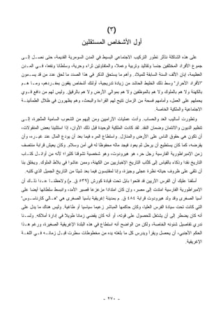 ‫)٣ (‬
                                  ‫ﺃﻭل ﺍﻷﺸﺨﺎﺹ ﺍﻟﻤﺴﺘﻘﻠﻴﻥ‬
‫ﻋﻠﻰ ﻫﺫﻩ ﺍﻟﺸﺎﻜﻠﺔ ﻨﺘﺄﺜﺭ ﺘﻁﻭﺭ ﺍﻟﺘﺭﻜﻴﺏ ﺍﻻﺠﺘﻤﺎﻋﻲ ﺍﻟﺒﺴﻴﻁ ﻓﻲ ﺍﻟﻤﺩﻥ ﺍﻟﺴﻭﻤﺭﻴﺔ ﺍﻟﻘﺩﻴﻤﺔ، ﺤﺘﻰ ﻨﺼـل ﺇﻟـﻰ‬
‫ﺠﻤﻭﻉ ﺍﻷﻓﺭﺍﺩ ﺍﻟﻤﺨﺘﻠﻔﻴﻥ ﺠﻨ ‪‬ﺎ ﻭﺘﻘﺎﻟﻴﺩ ﻭﺘﺭﺒﻴﺔ ﻭﻋﻤ ﹰ، ﻭﺍﻟﻤﺘﻔﺎﻭﺘﻴﻥ ﺜﺭﺍﺀ ﻭﺤﺭﻴﺔ، ﻭﺴﻠﻁﺎ ﹰﺎ ﻭﻨﻔ ‪‬ﺎ، ﻓـﻲ ﺍﻟﻤـﺩﻥ‬
             ‫ﻌ‬      ‫ﻨ‬                                ‫ﻼ‬                     ‫ﺴ‬
‫ﺍﻟﻌﻅﻴﻤﺔ، ﺇﺒﺎﻥ ﺍﻷﻟﻑ ﺍﻟﺴﻨﺔ ﺍﻟﺴﺎﺒﻘﺔ ﻟﻠﻤﻴﻼﺩ. ﻭﺃﻫﻡ ﻤﺎ ﻴﺴﺘﺤﻕ ﺍﻟﺫﻜﺭ ﻓﻲ ﻫﺫﺍ ﺍﻟﺼﺩﺩ ﻤﺎ ﻟﺤﻕ ﻋﺩﺩ ﻤﻥ ﻗﺩ ﻴﺴـﻤﻭﻥ‬
‫"ﺍﻷﻓﺭﺍﺩ ﺍﻷﺤﺭﺍﺭ" ﻭﺴﻁ ﺫﻟﻙ ﺍﻟﺨﻠﻴﻁ ﺍﻟﺤﺎﺸﺩ ﻤﻥ ﺯﻴﺎﺩﺓ ﺘﺩﺭﻴﺠﻴﺔ، ﺃﻭﻟﺌﻙ ﺃﺸﺨﺎﺹ ﻴﻘﻔﻭﻥ ﺒﻤﻔـﺭﺩﻫﻡ، ﻭﻤـﺎ ﻫـﻡ‬
‫ﺒﺎﻟﻜﻬﻨﺔ ﻭﻻ ﻫﻡ ﺒﺎﻟﻤﻠﻭﻙ ﻭﻻ ﻫﻡ ﺒﺎﻟﻤﻭﻅﻔﻴﻥ ﻭﻻ ﻫﻡ ﺒﻤﻭﺍﻟﻲ ﺍﻷﺭﺽ ﻭﻻ ﻫﻡ ﺒﺎﻟﺭﻗﻴﻕ. ﻭﻟﻴﺱ ﻟﻬﻡ ﻤﻥ ﺩﺍﻓﻊ ﻗـﻭﻱ‬
‫ﻴﺤﻤﻠﻬﻡ ﻋﻠﻰ ﺍﻟﻌﻤل، ﻭﺃﻤﺎﻤﻬﻡ ﻓﺴﺤﺔ ﻤﻥ ﺍﻟﺯﻤﺎﻥ ﺘﺘﻴﺢ ﻟﻬﻡ ﺍﻟﻘﺭﺍﺀﺓ ﻭﺍﻟﺒﺤﺙ، ﻭﻫﻡ ﻴﻅﻬﺭﻭﻥ ﻓﻲ ﻅﻼل ﺍﻟﻁﻤﺄﻨﻴﻨـﺔ‬
                                                                           ‫ﺍﻻﺠﺘﻤﺎﻋﻴﺔ ﻭﺍﻟﻤﻠﻜﻴﺔ ﺍﻟﺨﺎﺼﺔ.‬
‫ﻭﺘﻁﻭﺭﺕ ﺃﺴﺎﻟﻴﺏ ﺍﻟﻌﺩ ﻭﺍﻟﺤﺴﺎﺏ. ﻭﺃﺩﺕ ﻋﻤﻠﻴﺎﺕ ﺍﻵﺭﺍﻤﻴﻴﻥ ﻭﻤﻥ ﺇﻟﻴﻬﻡ ﻤﻥ ﺍﻟﺸﻌﻭﺏ ﺍﻟﺴﺎﻤﻴﺔ ﺍﻟﻤﺘ ِﺭﺓ، ﺇﻟـﻰ‬
        ‫ﱠﺠ‬
‫ﺘﻨﻅﻴﻡ ﺍﻟﺩﻴﻭﻥ ﻭﺍﻻﺌﺘﻤﺎﻥ ﻭﻀﻤﺎﻥ ﺍﻟﻨﻘﺩ. ﻟﻘﺩ ﻜﺎﺩﺕ ﺍﻟﻤﻠﹾﻜﻴﺔ ﺍﻟﻭﺤﻴﺩﺓ ﻗﺒل ﺫﻟﻙ ﺍﻷﻭﺍﻥ، ﺇﺫﺍ ﺍﺴﺘﺜﻨﻴﻨﺎ ﺒﻌﺽ ﺍﻟﻤﻨﻘﻭﻻﺕ،‬
‫ﺃﻥ ﺘﻜﻭﻥ ﻫﻲ ﺤﻘﻭﻕ ﺍﻟﻨﺎﺱ ﻋﻠﻰ ﺍﻷﺭﺽ ﻭﺍﻟﻤﻨﺎﺯل. ﻭﺍﺴﺘﻁﺎﻉ ﺍﻟﻤﺭﺀ ﻓﻴﻤﺎ ﺒﻌﺩ ﺃﻥ ﻴﻭﺩﻉ ﺍﻟﻤﺎل ﻋﻨﺩ ﻏﻴـﺭﻩ، ﻭﺃﻥ‬
‫ﻴﻘﺭﻀﻪ، ﻜﻤﺎ ﻜﺎﻥ ﻴﺴﺘﻁﻴﻊ ﺃﻥ ﻴﺭﺤل ﺜﻡ ﻴﻌﻭﺩ ﻓﻴﺠﺩ ﻤﺎﻟﻪ ﻤﺤﻔﻭ ﹰﺎ ﻟﻪ ﻓﻲ ﺃﻤﻥ ﻭﺴﻼﻡ. ﻭﻜﺎﻥ ﻴﻌﻴﺵ ﻗﺭﺍﺒﺔ ﻤﻨﺘﺼﻑ‬
                                       ‫ﻅ‬
‫ﺯﻤﻥ ﺍﻹﻤﺒﺭﺍﻁﻭﺭﻴﺔ ﺍﻟﻔﺎﺭﺴﻴﺔ ﺭﺠل ﺤﺭ، ﻫﻭ ﻫﻴﺭﻭﺩﻭﺕ، ﻭﻫﻭ ﺸﺨﺼﻴﺔ ﺘﺸﻭﻗﻨﺎ ﻜﺜﻴ ‪‬ﺍ؛ ﻷﻨﻪ ﻤﻥ ﺃﻭﺍﺌـل ﻜﺘـﺎﺏ‬
                      ‫ﺭ‬
‫ﺍﻟﺘﺎﺭﻴﺦ ﻨﻘ ‪‬ﺍ ﻭﺫﻜﺎﺀ ﺒﺎﻟﻘﻴﺎﺱ ﺇﻟﻰ ﻜ ﱠﺎﺏ ﺍﻟﺘﺎﺭﻴﺦ ﺍﻹﺨﺒﺎﺭﻴﻴﻥ ﻤﻥ ﺍﻟﻜﻬﻨﺔ، ﻭﻤﻤﻥ ﻋﺎﺸﻭﺍ ﻓﻲ ﺒﻼﻁ ﺍﻟﻤﻠﻭﻙ. ﻭﻴﺨﻠﻕ ﺒﻨﺎ‬
                                                                   ‫ﹸﺘ‬                     ‫ﺩ‬
 ‫ﺃﻥ ﻨﻠﻘﻲ ﻋﻠﻰ ﻅﺭﻭﻑ ﺤﻴﺎﺘﻪ ﻨﻅﺭﺓ ﻋﺠﻠﻰ ﻭﺠﻴﺯﺓ، ﻭﺇﻨﺎ ﻟﻤﻘﺘﺒﺴﻭﻥ ﻓﻴﻤﺎ ﺒﻌﺩ ﺸﻴ ًﺎ ﻤﻥ ﺍﻟﺘﺎﺭﻴﺦ ﺍﻟﺠﻤﻴل ﺍﻟﺫﻱ ﻜﺘﺒﻪ.‬
                               ‫ﺌ‬
‫ﺃﺴﻠﻔﻨﺎ ﻋﻠﻴﻙ ﺃﻥ ﺍﻟﻔﺭﺱ ﺍﻵﺭﻴﻴﻥ ﻗﺩ ﻓﺘﺤﻭﺍ ﺒﺎﺒل ﺘﺤﺕ ﻗﻴﺎﺩﺓ ﻜﻭﺭﺵ )٩٣٥ ﻕ. ﻡ( ﻭﻻﺤﻅﻨـﺎ ﻋـﺩﺍ ﺫﻟـﻙ ﺃﻥ‬
‫ﺍﻹﻤﺒﺭﺍﻁﻭﺭﻴﺔ ﺍﻟﻔﺎﺭﺴﻴﺔ ﺍﻤﺘﺩﺕ ﺇﻟﻰ ﻤﺼﺭ، ﻭﺇﻥ ﻜﺎﻥ ﺍﻤﺘﺩﺍ ‪‬ﺍ ﻤﺯﻋﺯ ‪‬ﺎ ﻗﺼﻴﺭ ﺍﻷﻤﺩ، ﻭﺍﻨﺒﺴﻁ ﺴﻠﻁﺎﻨﻬﺎ ﺃﻴ ‪‬ﺎ ﻋﻠﻰ‬
     ‫ﻀ‬                               ‫ﻋ‬       ‫ﺩ‬
‫ﺁﺴﻴﺎ ﺍﻟﺼﻐﺭﻯ ﻭﻗﺩ ﻭﻟﺩ ﻫﻴﺭﻭﺩﻭﺕ ﻗﺭﺍﺒﺔ ٤٨٤ ﻕ. ﻡ ﺒﻤﺩﻴﻨﺔ ﺇﻏﺭﻴﻘﻴﺔ ﺒﺂﺴﻴﺎ ﺍﻟﺼﻐﺭﻯ ﻫﻲ "ﻫـﺎﻟﻲ ﻜﺎﺭﻨﺎﺴـﻭﺱ"‬
‫ﺍﻟﺘﻲ ﻜﺎﻨﺕ ﺘﺤﺕ ﺴﻴﺎﺩﺓ ﺍﻟﻔﺭﺱ ﺍﻟﻌﻠﻴﺎ، ﻭﻜﺎﻥ ﺤﺎﻜﻤﻬﺎ ﺍﻟﻤﺒﺎﺸﺭ ﺯﻋﻴ ‪‬ﺎ ﺴﻴﺎﺴ ‪‬ﺎ ﺃﻭ ﻁﺎﻏﻴﺔ. ﻭﻟﻴﺱ ﻫﻨﺎﻙ ﻤﺎ ﻴﺩل ﻋﻠﻰ‬
                                ‫ﻴ‬       ‫ﻤ‬
‫ﺃﻨﻪ ﻜﺎﻥ ﻴﻀﻁﺭ ﺇﻟﻰ ﺃﻥ ﻴﺸﺘﻐل ﻟﻠﺤﺼﻭل ﻋﻠﻰ ﻗﻭﺘﻪ، ﺃﻭ ﺃﻨﻪ ﻜﺎﻥ ﻴﻘﻀﻲ ﺯﻤﺎ ﹰﺎ ﻁﻭﻴﻼ ﻓﻲ ﺇﺩﺍﺭﺓ ﺃﻤﻼﻜﻪ. ﻭﻟﺴـﻨﺎ‬
                       ‫ﹰ‬     ‫ﻨ‬
‫ﻨﺩﺭﻱ ﺘﻔﺎﺼﻴل ﺸﺌﻭﻨﻪ ﺍﻟﺨﺎﺼﺔ، ﻭﻟﻜﻥ ﻤﻥ ﺍﻟﻭﺍﻀﺢ ﺃﻨﻪ ﺍﺴﺘﻁﺎﻉ ﻓﻲ ﻫﺫﻩ ﺍﻟﺒﻠﺩﺓ ﺍﻹﻏﺭﻴﻘﻴﺔ ﺍﻟﺼﻐﻴﺭﺓ، ﻭﺭﻏﻡ ﻫـﺫﺍ‬
‫ﺍﻟﺤﻜﻡ ﺍﻷﺠﻨﺒﻲ، ﺃﻥ ﻴﺤ ‪‬ل ﻭﻴﻘﺭﺃ ﻭﻴﺩﺭﺱ ﻜل ﻤﺎ ﺒﻠﻐﺘﻪ ﻴﺩﻩ ﻤﻥ ﻤﺨﻁﻭﻁﺎﺕ ﺴﻁﺭﺕ ﻗﺒـل ﺯﻤﺎﻨـﻪ ﻓـﻲ ﺍﻟﻠﻐـﺔ‬
                                                                    ‫ﺼ‬
                                                                                            ‫ﺍﻹﻏﺭﻴﻘﻴﺔ.‬




                                              ‫- ٠٧٢ -‬
 