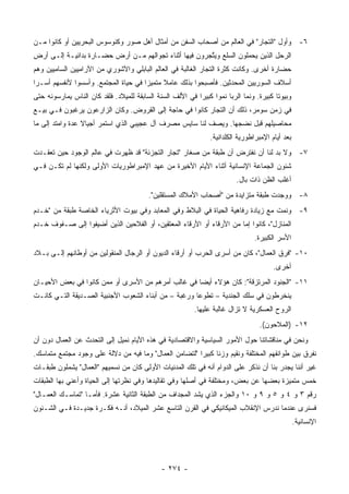 ‫٦- ﻭﺃﻭل "ﺍﻟﺘﺠﺎﺭ" ﻓﻲ ﺍﻟﻌﺎﻟﻡ ﻤﻥ ﺃﺼﺤﺎﺏ ﺍﻟﺴﻔﻥ ﻤﻥ ﺃﻤﺜﺎل ﺃﻫل ﺼﻭﺭ ﻭﻜﻨﻭﺴﻭﺱ ﺍﻟﺒﺤﺭﻴﻴﻥ ﺃﻭ ﻜﺎﻨﻭﺍ ﻤـﻥ‬
‫ﺍﻟﺭﺤل ﺍﻟﺫﻴﻥ ﻴﺤﻤﻠﻭﻥ ﺍﻟﺴﻠﻊ ﻭﻴ ﱠﺠﺭﻭﻥ ﻓﻴﻬﺎ ﺃﺜﻨﺎﺀ ﺘﺠﻭﺍﻟﻬﻡ ﻤـﻥ ﺃﺭﺽ ﺤﻀـﺎﺭﺓ ﺒﺩﺍﺌﻴـﺔ ﺇﻟـﻰ ﺃﺭﺽ‬
                                                       ‫ﺘ‬
‫ﺤﻀﺎﺭﺓ ﺃﺨﺭﻯ. ﻭﻜﺎﻨﺕ ﻜﺜﺭﺓ ﺍﻟﺘﺠﺎﺭ ﺍﻟﻐﺎﻟﺒﺔ ﻓﻲ ﺍﻟﻌﺎﻟﻡ ﺍﻟﺒﺎﺒﻠﻲ ﻭﺍﻵﺸﻭﺭﻱ ﻤﻥ ﺍﻵﺭﺍﻤﻴﻴﻥ ﺍﻟﺴﺎﻤﻴﻴﻥ ﻭﻫﻡ‬
‫ﺃﺴﻼﻑ ﺍﻟﺴﻭﺭﻴﻴﻥ ﺍﻟﻤﺤﺩﺜﻴﻥ. ﻓﺄﺼﺒﺤﻭﺍ ﺒﺫﻟﻙ ﻋﺎﻤﻼ ﻤﺘﻤﻴ ‪‬ﺍ ﻓﻲ ﺤﻴﺎﺓ ﺍﻟﻤﺠﺘﻤﻊ. ﻭﺃﺴﺴﻭﺍ ﻷﻨﻔﺴﻬﻡ ﺃﺴـ ‪‬ﺍ‬
 ‫ﺭ‬                                     ‫ﺯ‬      ‫ﹰ‬
‫ﻭﺒﻴﻭ ﹰﺎ ﻜﺒﻴﺭﺓ. ﻭﻨﻤﺎ ﺍﻟﺭﺒﺎ ﻨﻤ ‪‬ﺍ ﻜﺒﻴ ‪‬ﺍ ﻓﻲ ﺍﻷﻟﻑ ﺍﻟﺴﻨﺔ ﺍﻟﺴﺎﺒﻘﺔ ﻟﻠﻤﻴﻼﺩ. ﻓﻠﻘﺩ ﻜﺎﻥ ﺍﻟﻨﺎﺱ ﻴﻤﺎﺭﺴﻭﻨﻪ ﺤﺘﻰ‬
                                                           ‫ﻭ ﺭ‬                            ‫ﺘ‬
‫ﻓﻲ ﺯﻤﻥ ﺴﻭﻤﺭ، ﺫﻟﻙ ﺃﻥ ﺍﻟﺘﺠﺎﺭ ﻜﺎﻨﻭﺍ ﻓﻲ ﺤﺎﺠﺔ ﺇﻟﻰ ﺍﻟﻘﺭﻭﺽ. ﻭﻜﺎﻥ ﺍﻟﺯﺍﺭﻋﻭﻥ ﻴﺭﻏﺒﻭﻥ ﻓـﻲ ﺒﻴـﻊ‬
‫ﻤﺤﺎﺼﻴﻠﻬﻡ ﻗﺒل ﻨﻀﺠﻬﺎ. ﻭﻴﺼﻑ ﻟﻨﺎ ﺴﺎﻴﺱ ﻤﺼﺭﻑ ﺁل ﻋﺠﻴﺒﻲ ﺍﻟﺫﻱ ﺍﺴﺘﻤﺭ ﺃﺠﻴﺎﻻ ﻋﺩﺓ ﻭﺍﻤﺘﺩ ﺇﻟﻰ ﻤﺎ‬
                 ‫ﹰ‬
                                                                 ‫ﺒﻌﺩ ﺃﻴﺎﻡ ﺍﻹﻤﺒﺭﺍﻁﻭﺭﻴﺔ ﺍﻟﻜﻠﺩﺍﻨﻴﺔ.‬
‫٧- ﻭﻻ ﺒﺩ ﻟﻨﺎ ﺃﻥ ﻨﻔﺘﺭﺽ ﺃﻥ ﻁﺒﻘﺔ ﻤﻥ ﺼﻐﺎﺭ "ﺘﺠﺎﺭ ﺍﻟﺘﺠﺯﺌﺔ" ﻗﺩ ﻅﻬﺭﺕ ﻓﻲ ﻋﺎﻟﻡ ﺍﻟﻭﺠﻭﺩ ﺤﻴﻥ ﺘﻌﻘـﺩﺕ‬
‫ﺸﺌﻭﻥ ﺍﻟﺠﻤﺎﻋﺔ ﺍﻹﻨﺴﺎﻨﻴﺔ ﺃﺜﻨﺎﺀ ﺍﻷﻴﺎﻡ ﺍﻷﺨﻴﺭﺓ ﻤﻥ ﻋﻬﺩ ﺍﻹﻤﺒﺭﺍﻁﻭﺭﻴﺎﺕ ﺍﻷﻭﻟﻰ ﻭﻟﻜﻨﻬﺎ ﻟﻡ ﺘﻜـﻥ ﻓـﻲ‬
                                                                           ‫ﺃﻏﻠﺏ ﺍﻟﻅﻥ ﺫﺍﺕ ﺒﺎل.‬
                                          ‫٨- ﻭﻭﺠﺩﺕ ﻁﺒﻘﺔ ﻤﺘﺯﺍﻴﺩﺓ ﻤﻥ "ﺃﺼﺤﺎﺏ ﺍﻷﻤﻼﻙ ﺍﻟﻤﺴﺘﻘﻠﻴﻥ".‬
‫٩- ﻭﻨﻤﺕ ﻤﻊ ﺯﻴﺎﺩﺓ ﺭﻓﺎﻫﻴﺔ ﺍﻟﺤﻴﺎﺓ ﻓﻲ ﺍﻟﺒﻼﻁ ﻭﻓﻲ ﺍﻟﻤﻌﺎﺒﺩ ﻭﻓﻲ ﺒﻴﻭﺕ ﺍﻷﺜﺭﻴﺎﺀ ﺍﻟﺨﺎﺼﺔ ﻁﺒﻘﺔ ﻤﻥ "ﺨـﺩﻡ‬
‫ﺍﻟﻤﻨﺎﺯل"، ﻜﺎﻨﻭﺍ ﺇﻤﺎ ﻤﻥ ﺍﻷﺭﻗﺎﺀ ﺃﻭ ﺍﻷﺭﻗﺎﺀ ﺍﻟﻤﻌﺘﻘﻴﻥ، ﺃﻭ ﺍﻟﻔﻼﺤﻴﻥ ﺍﻟﺫﻴﻥ ﺃﻀﻴﻔﻭﺍ ﺇﻟﻰ ﺼـﻔﻭﻑ ﺨـﺩﻡ‬
                                                                                  ‫ﺍﻷﺴﺭ ﺍﻟﻜﺒﻴﺭﺓ.‬
‫٠١- "ﻓﺭﻕ ﺍﻟﻌﻤﺎل"، ﻜﺎﻥ ﻤﻥ ﺃﺴﺭﻯ ﺍﻟﺤﺭﺏ ﺃﻭ ﺃﺭﻗﺎﺀ ﺍﻟﺩﻴﻭﻥ ﺃﻭ ﺍﻟﺭﺠﺎل ﺍﻟﻤﻨﻘﻭﻟﻴﻥ ﻤﻥ ﺃﻭﻁﺎﻨﻬﻡ ﺇﻟـﻰ ﺒـﻼﺩ‬
                                                                                         ‫ﺃﺨﺭﻯ.‬
‫١١- "ﺍﻟﺠﻨﻭﺩ ﺍﻟﻤﺭﺘﺯﻗﺔ": ﻜﺎﻥ ﻫﺅﻻﺀ ﺃﻴ ‪‬ﺎ ﻓﻲ ﻏﺎﻟﺏ ﺃﻤﺭﻫﻡ ﻤﻥ ﺍﻷﺴﺭﻯ ﺃﻭ ﻤﻤﻥ ﻜﺎﻨﻭﺍ ﻓﻲ ﺒﻌﺽ ﺍﻷﺤﻴـﺎﻥ‬
                                                    ‫ﻀ‬
‫ﻴﻨﺨﺭﻁﻭﻥ ﻓﻲ ﺴﻠﻙ ﺍﻟﺠﻨﺩﻴﺔ – ﺘﻁﻭ ‪‬ﺎ ﻭﺭﻏﺒﺔ – ﻤﻥ ﺃﺒﻨﺎﺀ ﺍﻟﺸﻌﻭﺏ ﺍﻷﺠﻨﺒﻴﺔ ﺍﻟﺼـﺩﻴﻘﺔ ﺍﻟﺘـﻲ ﻜﺎﻨـﺕ‬
                                                      ‫ﻋ‬
                                                           ‫ﺍﻟﺭﻭﺡ ﺍﻟﻌﺴﻜﺭﻴﺔ ﻻ ﺘﺯﺍل ﻏﺎﻟﺒﺔ ﻋﻠﻴﻬﺎ.‬
                                                                                    ‫٢١- )ﺍﻟﻤﻼﺤﻭﻥ(.‬
‫ﻭﻨﺤﻥ ﻓﻲ ﻤﻨﺎﻗﺸﺎﺘﻨﺎ ﺤﻭل ﺍﻷﻤﻭﺭ ﺍﻟﺴﻴﺎﺴﻴﺔ ﻭﺍﻻﻗﺘﺼﺎﺩﻴﺔ ﻓﻲ ﻫﺫﻩ ﺍﻷﻴﺎﻡ ﻨﻤﻴل ﺇﻟﻰ ﺍﻟﺘﺤﺩﺙ ﻋﻥ ﺍﻟﻌﻤﺎل ﺩﻭﻥ ﺃﻥ‬
‫ﻨﻔﺭﻕ ﺒﻴﻥ ﻁﻭﺍﺌﻔﻬﻡ ﺍﻟﻤﺨﺘﻠﻔﺔ ﻭﻨﻘﻴﻡ ﻭﺯ ﹰﺎ ﻜﺒﻴ ‪‬ﺍ "ﻟﺘﻀﺎﻤﻥ ﺍﻟﻌﻤﺎل" ﻭﻤﺎ ﻓﻴﻪ ﻤﻥ ﺩﻻﻟﺔ ﻋﻠﻰ ﻭﺠﻭﺩ ﻤﺠﺘﻤﻊ ﻤﺘﻤﺎﺴﻙ.‬
                                                        ‫ﻨ ﺭ‬
‫ﻏﻴﺭ ﺃﻨﻨﺎ ﻴﺠﺩﺭ ﺒﻨﺎ ﺃﻥ ﻨﺫﻜﺭ ﻋﻠﻰ ﺍﻟﺩﻭﺍﻡ ﺃﻨﻪ ﻓﻲ ﺘﻠﻙ ﺍﻟﻤﺩﻨﻴﺎﺕ ﺍﻷﻭﻟﻰ ﻜﺎﻥ ﻤﻥ ﻨﺴﻤﻴﻬﻡ "ﺍﻟﻌﻤﺎل" ﻴﺸﻤﻠﻭﻥ ﻁﺒﻘـﺎﺕ‬
‫ﺨﻤﺱ ﻤﺘﻤﻴﺯﺓ ﺒﻌﻀﻬﺎ ﻋﻥ ﺒﻌﺽ، ﻭﻤﺨﺘﻠﻔﺔ ﻓﻲ ﺃﺼﻠﻬﺎ ﻭﻓﻲ ﺘﻘﺎﻟﻴﺩﻫﺎ ﻭﻓﻲ ﻨﻅﺭﺘﻬﺎ ﺇﻟﻰ ﺍﻟﺤﻴﺎﺓ ﻭﺃﻋﻨﻲ ﺒﻬﺎ ﺍﻟﻁﺒﻘﺎﺕ‬
‫ﺭﻗﻡ ٣ ﻭ ٤ ﻭ ٥ ﻭ ٩ ﻭ ٠١ ﻭﺍﻟﺠﺯﺀ ﺍﻟﺫﻱ ﻴﺸﺩ ﺍﻟﻤﺠﺩﺍﻑ ﻤﻥ ﺍﻟﻁﺒﻘﺔ ﺍﻟﺜﺎﻨﻴﺔ ﻋﺸﺭﺓ. ﻓﺄﻤـﺎ "ﺘﻤﺎﺴـﻙ ﺍﻟﻌﻤـﺎل"‬
‫ﻓﺴﻨﺭﻯ ﻋﻨﺩﻤﺎ ﻨﺩﺭﺱ ﺍﻹﻨﻘﻼﺏ ﺍﻟﻤﻴﻜﺎﻨﻴﻜﻲ ﻓﻲ ﺍﻟﻘﺭﻥ ﺍﻟﺘﺎﺴﻊ ﻋﺸﺭ ﺍﻟﻤﻴﻼﺩ، ﺃﻨـﻪ ﻓﻜـﺭﺓ ﺠﺩﻴـﺩﺓ ﻓـﻲ ﺍﻟﺸـﺌﻭﻥ‬
                                                                                                   ‫ﺍﻹﻨﺴﺎﻨﻴﺔ.‬




                                               ‫- ٤٧٢ -‬
 