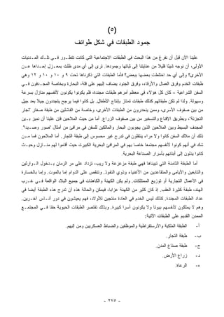 ‫)٥ (‬
                             ‫ﺠﻤﻭﺩ ﺍﻟﻁﺒﻘﺎﺕ ﻓﻲ ﺸﻜل ﻁﻭﺍﺌﻑ‬
‫ﻋﻠﻴﻨﺎ ﺍﻵﻥ ﻗﺒل ﺃﻥ ﻨﻔﺭﻍ ﻤﻥ ﻫﺫﺍ ﺍﻟﺒﺤﺙ ﻓﻲ ﺍﻟﻁﺒﻘﺎﺕ ﺍﻻﺠﺘﻤﺎﻋﻴﺔ ﺍﻟﺘﻲ ﻜﺎﻨﺕ ﺘﺘﻁـﻭﺭ ﻓـﻲ ﺘﻠـﻙ ﺍﻟﻤـﺩﻨﻴﺎﺕ‬
‫ﺍﻷﻭﻟﻰ، ﺃﻥ ﻨﻭﺠﻪ ﺸﻴ ًﺎ ﻗﻠﻴﻼ ﻤﻥ ﻋﻨﺎﻴﺘﻨﺎ ﺇﻟﻰ ﺜﺒﺎﺘﻬﺎ ﻭﺠﻤﻭﺩﻫﺎ. ﺘﺭﻯ ﺇﻟﻰ ﺃﻱ ﻤﺩﻯ ﻅﻠﺕ ﺒﻤﻌـﺯل ﺇﺤـﺩﺍﻫﺎ ﻋـﻥ‬
                                                                     ‫ﹰ‬     ‫ﺌ‬
‫ﺍﻷﺨﺭﻯ؟ ﻭﺇﻟﻰ ﺃﻱ ﺤﺩ ﺍﺨﺘﻠﻁﺕ ﺒﻌﻀﻬﺎ ﺒﺒﻌﺽ؟ ﻓﺄﻤﺎ ﺍﻟﻁﺒﻘﺎﺕ ﺍﻟﺘﻲ ﺫﻜﺭﻨﺎﻫﺎ ﺘﺤﺕ ٩ ﻭ ٠١ ﻭ ٠١ ﻭ ٢١ ﻭﻫﻲ‬
‫ﻁﺒﻘﺎﺕ ﺍﻟﺨﺩﻡ ﻭﻓﺭﻕ ﺍﻟﻌﻤﺎل ﻭﺍﻷﺭﻗﺎﺀ، ﻭﻓﺭﻕ ﺍﻟﺠﻨﻭﺩ ﻴﻀﺎﻑ ﺇﻟﻴﻬﻡ ﻋﻠﻰ ﻗﻠﺔ، ﺍﻟﺒﺤﺎﺭﺓ ﻭﺒﺨﺎﺼﺔ ﺍﻟﻤﺠـﺩﻓﻭﻥ ﻓـﻲ‬
‫ﺍﻟﺴﻔﻥ ﺍﻟﺸﺭﺍﻋﻴﺔ – ﻜﺎﻥ ﻜل ﻫﺅﻻﺀ ﻓﻲ ﻤﻌﻅﻡ ﺃﻤﺭﻫﻡ ﻁﺒﻘﺎﺕ ﻤﺠﻨﺩﺓ، ﻓﻠﻡ ﻴﻜﻭﻨﻭﺍ ﻴﻜ ‪‬ﻨﻭﻥ ﻷﻨﻔﺴﻬﻡ ﻤﻨﺎﺯل ﺒﺴﺭﻋﺔ‬
                      ‫ﻭ‬
‫ﻭﺴﻬﻭﻟﺔ. ﻭﻟﺫﺍ ﻟﻡ ﺘﻜﻥ ﻁﺒﻘﺎﺘﻬﻡ ﻜﺫﻟﻙ ﻁﺒﻘﺎﺕ ﺘﻤﺘﺎﺯ ﺒﺈﻨﺘﺎﺝ ﺍﻷﻁﻔﺎل. ﺒل ﻜﺎﻨﻭﺍ ﻓﻴﻤﺎ ﻴﺭﺠﺢ ﻴﺘﺠﺩﺩﻭﻥ ﺠﻴﻼ ﺒﻌﺩ ﺠﻴل‬
        ‫ﹰ‬
‫ﻤﻥ ﺒﻴﻥ ﺼﻔﻭﻑ ﺍﻷﺴﺭﻯ، ﻭﻤﻤﻥ ﻴﻨﺤﺩﺭﻭﻥ ﻤﻥ ﺍﻟﻁﺒﻘﺎﺕ ﺍﻷﺨﺭﻯ، ﻭﺨﺎﺼﺔ ﻤﻥ ﺍﻟﻔﺎﺸﻠﻴﻥ ﻤﻥ ﻁﺒﻘﺔ ﺼﻐﺎﺭ "ﺘﺠﺎﺭ‬
‫ﺍﻟﺘﺠﺯﺌﺔ"، ﻭﺒﻁﺭﻴﻕ ﺍﻹﻗﻨﺎﻉ ﻭﺍﻟﺘﺴﺨﻴﺭ ﻤﻥ ﺒﻴﻥ ﺼﻔﻭﻑ ﺍﻟﺯﺭﺍﻉ. ﺃﻤﺎ ﻤﻥ ﺤﻴﺙ ﺍﻟﻤﻼﺤﻴﻥ ﻓﺈﻥ ﻋﻠﻴﻨﺎ ﺃﻥ ﻨﻤﻴﺯ ﺒـﻴﻥ‬
‫ﺍﻟﻤﺠﺩﻑ ﺍﻟﺒﺴﻴﻁ ﻭﺒﻴﻥ ﺍﻟﻤﻼﺤﻴﻥ ﺍﻟﺫﻴﻥ ﻴﺠﻭﺒﻭﻥ ﺍﻟﺒﺤﺎﺭ ﻭﺍﻟﻤﺎﻟﻜﻴﻥ ﻟﻠﺴﻔﻥ ﻓﻲ ﻤﺭﺍﻓﺊ ﻤﻥ ﺃﻤﺜﺎل "ﺼﻭﺭ ﻭﺼـﻴﺩﺍ".‬
‫ﺫﻟﻙ ﺃﻥ ﻤﻼﻙ ﺍﻟﺴﻔﻥ ﻜﺎﻨﻭﺍ ﻭﻻ ﻤﺭﺍﺀ ﻴﻨﺘﻘﻠﻭﻥ ﻓﻲ ﺘﺩﺭﺝ ﻏﻴﺭ ﻤﺤﺴﻭﺱ ﺇﻟﻰ ﻁﺒﻘﺔ ﺍﻟﺘﺠﺎﺭ. ﺃﻤﺎ ﺍﻟﻤﻼﺤﻭﻥ ﻓﻤﺎ ﻤـﻥ‬
‫ﺸﻙ ﻓﻲ ﺃﻨﻬﻡ ﻜﻭﻨﻭﺍ ﻷﻨﻔﺴﻬﻡ ﻤﺠﺘﻤ ‪‬ﺎ ﺨﺎ ‪‬ﺎ ﺒﻬﻡ ﻓﻲ ﺍﻟﻤﺭﺍﻓﺊ ﺍﻟﺒﺤﺭﻴﺔ ﺍﻟﻜﺒﻴﺭﺓ، ﺤﻴﺙ ﺃﻗﺎﻤﻭﺍ ﻟﻬﻡ ﻤﻨـﺎﺯل ﻭﺤﻴـﺙ‬
                                                             ‫ﻌ ﺼ‬
                                                       ‫ﻜﺎﻨﻭﺍ ﻴﺩﻟﻭﻥ ﺇﻟﻰ ﺃﺒﻨﺎﺌﻬﻡ ﺒﺄﺴﺭﺍﺭ ﺍﻟﺼﻨﺎﻋﺔ ﺍﻟﺒﺤﺭﻴﺔ.‬
‫ﺃﻤﺎ ﺍﻟﻁﺒﻘﺔ ﺍﻟﺜﺎﻤﻨﺔ ﺍﻟﺘﻲ ﺘﺒﻴﻨﺎﻫﺎ ﻓﻬﻲ ﻁﺒﻘﺔ ﻤﺯﻋﺯﻋﺔ ﻭﻻ ﺭﻴﺏ، ﺘﺯﺩﺍﺩ ﻋﻠﻰ ﻤﺭ ﺍﻟﺯﻤﺎﻥ ﺒـﺩﺨﻭل ﺍﻟـﻭﺍﺭﺜﻴﻥ‬
‫ﻭﺍﻟﺘﺎﺒﻌﻴﻥ ﻭﺍﻷﻴﺎﻤﻰ ﻭﺍﻟﻤﺘﻘﺎﻋﺩﻴﻥ ﻤﻥ ﺍﻷﻏﻨﻴﺎﺀ ﻭﺫﻭﻱ ﺍﻟﻨﻔﻭﺫ. ﻭﺘﻨﻘﺹ ﻋﻠﻰ ﺍﻟﺩﻭﺍﻡ ﺇﻤﺎ ﺒﺎﻟﻤﻭﺕ. ﻭﺇﻤﺎ ﺒﺎﻟﺨﺴﺎﺭﺓ‬
‫ﻓﻲ ﺍﻷﻋﻤﺎل ﺍﻟﺘﺠﺎﺭﻴﺔ ﺃﻭ ﺘﻭﺯﻴﻊ ﺍﻟﻤﻤﺘﻠﻜﺎﺕ. ﻭﻟﻡ ﻴﻜﻥ ﺍﻟﻜﻬﻨﺔ ﻭﺍﻟﻜﺎﻫﻨﺎﺕ ﻓﻲ ﺠﻤﻴﻊ ﺍﻟﺒﻼﺩ ﺍﻟﻭﺍﻗﻌﺔ ﻓـﻲ ﻏـﺭﺏ‬
‫ﺍﻟﻬﻨﺩ، ﻁﺒﻘﺔ ﻜﺜﻴﺭﺓ ﺍﻟﻌﻘﺏ. ﺇﺫ ﻜﺎﻥ ﻜﺜﻴﺭ ﻤﻥ ﺍﻟﻜﻬﻨﺔ ﻋﺯﺍ ‪‬ﺎ، ﻓﻴﻤﻜﻥ ﻭﺍﻟﺤﺎﻟﺔ ﻫﺫﻩ ﺃﻥ ﺘﺩﺭﺝ ﻫﺫﻩ ﺍﻟﻁﺒﻘﺔ ﺃﻴ ‪‬ﺎ ﻓﻲ‬
    ‫ﻀ‬                                           ‫ﺒ‬
‫ﻋﺩﺍﺩ ﺍﻟﻁﺒﻘﺎﺕ ﺍﻟﻤﺠﻨﺩﺓ. ﻜﺫﻟﻙ ﻟﻴﺱ ﺍﻟﺨﺩﻡ ﻓﻲ ﺍﻟﻌﺎﺩﺓ ﻤﻨﺘﺠﻴﻥ ﻟﻸﻭﻻﺩ، ﻓﻬﻡ ﻴﻌﻴﺸﻭﻥ ﻓﻲ ﺩﻭﺭ ﺃﻨـﺎﺱ ﺁﺨـﺭﻴﻥ.‬
‫ﻭﻫﻡ ﻻ ﻴﻤﻠﻜﻭﻥ ﻷﻨﻔﺴﻬﻡ ﺒﻴﻭ ﹰﺎ ﻭﻻ ﻴﻜﻭﻨﻭﻥ ﺃﺴ ‪‬ﺍ ﻜﺒﻴﺭﺓ. ﻭﺒﺫﻟﻙ ﺘﻘﺘﺼﺭ ﺍﻟﻁﺒﻘﺎﺕ ﺍﻟﺤﻴﻭﻴﺔ ﺤ ﹰﺎ ﻓـﻲ ﺍﻟﻤﺠﺘﻤـﻊ‬
              ‫ﻘ‬                                       ‫ﺭ‬               ‫ﺘ‬
                                                                    ‫ﺍﻟﻤﻤﺩﻥ ﺍﻟﻘﺩﻴﻡ ﻋﻠﻰ ﺍﻟﻁﺒﻘﺎﺕ ﺍﻵﺘﻴﺔ:‬
                        ‫ﺍﻟﻁﺒﻘﺔ ﺍﻟﻤﻠﻜﻴﺔ ﻭﺍﻷﺭﺴﺘﻘﺭﺍﻁﻴﺔ ﻭﺍﻟﻤﻭﻅﻔﻴﻥ ﻭﺍﻟﻀﺒﺎﻁ ﺍﻟﻌﺴﻜﺭﻴﻴﻥ ﻭﻤﻥ ﺇﻟﻴﻬﻡ.‬       ‫ﺃ-‬
                                                                                ‫ﻁﺒﻘﺔ ﺍﻟﺘﺠﺎﺭ.‬     ‫ﺏ-‬
                                                                          ‫ﻁﺒﻘﺔ ﺼﻨﺎﻉ ﺍﻟﻤﺩﻥ.‬       ‫ﺝ-‬
                                                                              ‫ﺯﺭﺍﻉ ﺍﻷﺭﺽ.‬         ‫ﺩ-‬
                                                                                     ‫ﺍﻟﺭﻋﺎﺓ.‬     ‫ﻩ-‬




                                             ‫- ٥٧٢ -‬
 