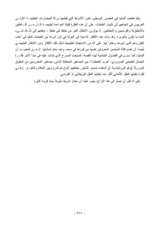 ‫ﻭﻟﻘﺩ ﻗﻁﻌﺕ ﺃﻟﻤﺎﻨﻴﺎ ﻓﻲ ﺍﻟﻌﺼﻭﺭ ﺍﻟﻭﺴﻁﻰ، ﻨﻔﺱ ﺍﻷﺸﻭﺍﻁ ﺍﻟﺘﻲ ﻗﻁﻌﻬﺎ ﻭﺭﺜﺔ ﺍﻟﺤﻀﺎﺭﺍﺕ ﺍﻟﻌﻅﻴﻤـﺔ ﺍﻷﻭﻟـﻰ‬
‫ﺍﻟﻐﺭﺒﻴﻭﻥ ﻓﻲ ﺍﺘﺠﺎﻫﻬﻡ ﺇﻟﻰ ﺘﺜﺒﻴﺕ ﺍﻟﻁﺒﻘﺎﺕ. ﻋﻠﻰ ﺃﻥ ﻫﺫﻩ ﺍﻟﻔﻜﺭﺓ ﻗﻠﻴﻠﺔ ﺍﻟﻤﻭﺍﺀﻤﺔ ﻟﻁﺒﻴﻌـﺔ ﻜـل ﻤـﻥ ﺍﻟﻨـﺎﻁﻘﻴﻥ‬
‫ﺒﺎﻹﻨﺠﻠﻴﺯﻴﺔ ﻭﺍﻟﻔﺭﻨﺴﻴﻴﻥ ﻭﺍﻹﻴﻁﺎﻟﻴﻴﻥ. ﺇﺫ ﻴﺅﺜﺭﻭﻥ ﺍﻻﻨﺘﻘﺎل ﺍﻟﺤﺭ ﻤﻥ ﻁﺒﻘﺔ ﺇﻟﻰ ﻁﺒﻘﺔ – ﻴﺩﻓﻌﻬﻡ ﺇﻟﻰ ﺫﻟـﻙ ﺸـﻲﺀ‬
‫ﺃﺸﺒﻪ ﻤﺎ ﻴﻜﻭﻥ ﺒﺎﻟﻐﺭﻴﺯﺓ. ﻭﻗﺩ ﺒﺩﺃﺕ ﻫﺫﻩ ﺍﻷﻓﻜﺎﺭ ﺍﻟﺩﺍﻋﻴﺔ ﺇﻟﻰ ﺍﻟﻌﺯﻟﺔ ﻓﻲ ﺃﻭل ﺃﻤﺭﻫﺎ ﺒﻴﻥ ﺍﻟﻁﺒﻘﺎﺕ ﺍﻟﻌﻠﻴﺎ ﻓﻲ ﺃﻏﻠﺏ‬
‫ﺍﻟﻅﻥ ﻭﻫﻡ ﺍﻟﺫﻴﻥ ﺃﻴﺩﻭﻫﺎ ﻭﻤﻜﻨﻭﺍ ﻟﻬﺎ. ﻋﻠﻰ ﺃﻨﻪ ﻤﻥ ﺍﻻﺴﺘﺠﺎﺒﺔ ﺍﻟﻁﺒﻴﻌﻴﺔ ﻟﻤﺜل ﺘﻠﻙ ﺍﻷﻓﻜﺎﺭ ﻭﻤﻥ ﺍﻻﻨﺘﻘﺎل ﺍﻟﻁﺒﻴﻌـﻲ‬
‫ﺃﻴ ‪‬ﺎ، ﺃﻥ ﺘﻀﻡ ﻜﺘﻠﺔ ﺍﻟﻤﺒﻌﺩﻴﻥ ﺍﻟﻤﻌﺯﻭﻟﻴﻥ ﻨﻔﺴﻬﺎ ﻤﻥ ﻓﻭﺭﻫﺎ ﻓﻲ ﺼﻑ ﻭﺍﺤﺩ ﻤﻌﺎﺩ ﻟﺴﺎﺩﺘﻬﺎ. ﺇﺫ ﻤـﻥ ﺍﻟﻌﺠﻴـﺏ ﺃﻥ‬
                           ‫ٍ‬                                                               ‫ﻀ‬
‫ﺃﻟﻤﺎﻨﻴﺎ، ﻜﻤﺎ ﺴﻨﺭﻯ ﻓﻲ ﺍﻟﻔﺼﻭل ﺍﻟﺨﺘﺎﻤﻴﺔ ﻟﻬﺫﻩ ﺍﻟﻘﺼﺔ، ﺃﺼﺒﺤﺕ ﺍﻟﻤﺴﺭﺡ ﺍﻟﺫﻱ ﻨﺸﺄﺕ ﻋﻠﻴﻪ ﻓﻲ ﻤﺒﺩﺃ ﺍﻷﻤﺭ ﻓﻜـﺭﺓ‬
‫ﺍﻟﻨﻀﺎل ﺍﻟﻁﺒﻴﻌﻲ ﺍﻟﻀﺭﻭﺭﻱ: "ﺤﺭﺏ ﺍﻟﻁﺒﻘﺎﺕ"، ﺒﻴﻥ ﺍﻟﺠﻤﺎﻫﻴﺭ ﺍﻟﻤﺨﻠﻁﺔ ﺍﻟﺸﺘﻰ، ﺠﻤﺎﻫﻴﺭ ﺍﻟﻤﺤﺭﻭﻤﻴﻥ ﻤﻥ ﺍﻟﺤﻘﻭﻕ‬
‫ﺍﻟﻤﻭﺭﻭﺜﺔ )ﻭﻫﻡ ﺍﻟﺒﺭﻭﻟﻴﺘﺎﺭﻴﺔ ﺃﻱ ﺍﻟﺩﻫﻤﺎﺀ ﺸﺩﻴﺩﻭ ﺍﻟﺸﻌﻭﺭ ﺒﻁﺒﻘﺘﻬﻡ ﺃﺘﺒﺎﻉ ﻤﺎﺭﻜﺱ( ﻭﺒﻴﻥ ﺍﻟﺤﻜﺎﻡ ﻭﺍﻟﺘﺠـﺎﺭ. ﻭﻫـﻲ‬
                                  ‫ﻓﻜﺭﺓ ﻴﺘﻘﺒﻠﻬﺎ ﺍﻟﻌﻘل ﺍﻷﻟﻤﺎﻨﻲ ﺃﻜﺜﺭ ﻤﻤﺎ ﻴﺘﻘﺒﻠﻬﺎ ﺍﻟﻌﻘل ﺍﻟﺒﺭﻴﻁﺎﻨﻲ ﺃﻭ ﺍﻟﻔﺭﻨﺴﻲ.‬
             ‫ﻋﻠﻰ ﺃﻨﺎ ﻗﺒل ﺃﻥ ﻨﺼل ﺇﻟﻰ ﻫﺫﺍ ﺍﻟﻨﺯﺍﻉ، ﻴﺠﺏ ﻋﻠﻴﻨﺎ ﺃﻥ ﻨﺠﺘﺎﺯ ﺘﺎﺭﻴ ﹰﺎ ﻁﻭﻴﻼ ﻴﻤﺘﺩ ﻗﺭﻭ ﹰﺎ ﻜﺜﻴﺭﺓ.‬
                     ‫ﻨ‬          ‫ﹰ‬     ‫ﺨ‬




                                             ‫- ٧٧٢ -‬
 