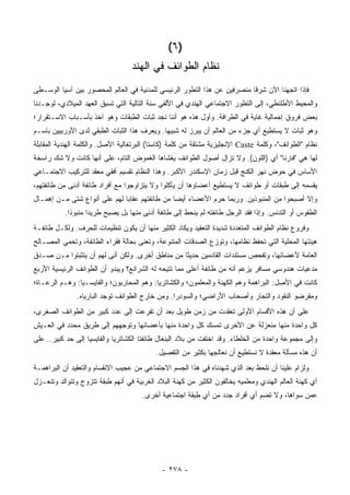 ‫)٦ (‬
                                   ‫ﻨﻅﺎﻡ ﺍﻟﻁﻭﺍﺌﻑ ﻓﻲ ﺍﻟﻬﻨﺩ‬
‫ﻓﺈﺫﺍ ﺍﺘﺠﻬﻨﺎ ﺍﻵﻥ ﺸﺭ ﹰﺎ ﻤﻨﺼﺭﻓﻴﻥ ﻋﻥ ﻫﺫﺍ ﺍﻟﺘﻁﻭﺭ ﺍﻟﺭﺌﻴﺴﻲ ﻟﻠﻤﺩﻨﻴﺔ ﻓﻲ ﺍﻟﻌﺎﻟﻡ ﺍﻟﻤﺤﺼﻭﺭ ﺒﻴﻥ ﺁﺴﻴﺎ ﺍﻟﻭﺴـﻁﻰ‬
                                                                          ‫ﻗ‬
‫ﻭﺍﻟﻤﺤﻴﻁ ﺍﻷﻁﻠﻨﻁﻲ، ﺇﻟﻰ ﺍﻟﺘﻁﻭﺭ ﺍﻻﺠﺘﻤﺎﻋﻲ ﺍﻟﻬﻨﺩﻱ ﻓﻲ ﺍﻷﻟﻔﻲ ﺴﻨﺔ ﺍﻟﺘﺎﻟﻴﺔ ﺍﻟﺘﻲ ﺘﺴﺒﻕ ﺍﻟﻌﻬﺩ ﺍﻟﻤﻴﻼﺩﻱ، ﻟﻭﺠـﺩﻨﺎ‬
‫ﺒﻌﺽ ﻓﺭﻭﻕ ﺇﺠﻤﺎﻟﻴﺔ ﻏﺎﻴﺔ ﻓﻲ ﺍﻟﻁﺭﺍﻓﺔ. ﻭﺃﻭل ﻫﺫﻩ ﻫﻭ ﺃﻨﻨﺎ ﻨﺠﺩ ﺜﺒﺎﺕ ﺍﻟﻁﺒﻘﺎﺕ ﻭﻫﻭ ﺁﺨﺫ ﺒﺄﺴـﺒﺎﺏ ﺍﻻﺴـﺘﻘﺭﺍﺭ؛‬
‫ﻭﻫﻭ ﺜﺒﺎﺕ ﻻ ﻴﺴﺘﻁﻴﻊ ﺃﻱ ﺠﺯﺀ ﻤﻥ ﺍﻟﻌﺎﻟﻡ ﺃﻥ ﻴﺒﺭﺯ ﻟﻪ ﺸﺒﻴ ‪‬ﺎ. ﻭﻴﻌﺭﻑ ﻫﺫﺍ ﺍﻟﺜﺒﺎﺕ ﺍﻟﻁﺒﻘﻲ ﻟﺩﻯ ﺍﻷﻭﺭﺒﻴﻴﻥ ﺒﺎﺴـﻡ‬
                                             ‫ﻬ‬
‫ﻨﻅﺎﻡ "ﺍﻟﻁﻭﺍﺌﻑ"، ﻭﻜﻠﻤﺔ ‪ Caste‬ﺍﻹﻨﺠﻠﻴﺯﻴﺔ ﻤﺸﺘﻘﺔ ﻤﻥ ﻜﻠﻤﺔ )ﻜﺎﺴﺘﺎ( ﺍﻟﺒﺭﺘﻐﺎﻟﻴﺔ ﺍﻷﺼل. ﻭﺍﻟﻜﻠﻤﺔ ﺍﻟﻬﻨﺩﻴﺔ ﺍﻟﻤﻘﺎﺒﻠﺔ‬
‫ﻟﻬﺎ ﻫﻲ "ﻓﺎﺭﻨﺎ" ﺃﻱ )ﺍﻟﻠﻭﻥ(. ﻭﻻ ﺘﺯﺍل ﺃﺼﻭل ﺍﻟﻁﻭﺍﺌﻑ ﻴﻐﺸﺎﻫﺎ ﺍﻟﻐﻤﻭﺽ ﺍﻟﺘﺎﻡ، ﻋﻠﻰ ﺃﻨﻬﺎ ﻜﺎﻨﺕ ﻭﻻ ﺸﻙ ﺭﺍﺴﺨﺔ‬
‫ﺍﻷﺴﺎﺱ ﻓﻲ ﺤﻭﺽ ﻨﻬﺭ ﺍﻟﻜﻨﺞ ﻗﺒل ﺯﻤﺎﻥ ﺍﻹﺴﻜﻨﺩﺭ ﺍﻷﻜﺒﺭ. ﻭﻫﺫﺍ ﺍﻟﻨﻅﺎﻡ ﺘﻘﺴﻴﻡ ﺃﻓﻘﻲ ﻤﻌﻘﺩ ﻟﻠﺘﺭﻜﻴﺏ ﺍﻻﺠﺘﻤـﺎﻋﻲ‬
‫ﻴﻘﺴﻤﻪ ﺇﻟﻰ ﻁﺒﻘﺎﺕ ﺃﻭ ﻁﻭﺍﺌﻑ ﻻ ﻴﺴﺘﻁﻴﻊ ﺃﻋﻀﺎﺅﻫﺎ ﺃﻥ ﻴﺄﻜﻠﻭﺍ ﻭﻻ ﻴﺘﺯﺍﻭﺠﻭﺍ ﻤﻊ ﺃﻓﺭﺍﺩ ﻁﺎﺌﻔﺔ ﺃﺩﻨﻰ ﻤﻥ ﻁﺎﺌﻔﺘﻬﻡ،‬
‫ﻭﺇﻻ ﺃﺼﺒﺤﻭﺍ ﻤﻥ ﺍﻟﻤﻨﺒﻭﺫﻴﻥ. ﻭﺭﺒﻤﺎ ﺤﺭﻡ ﺍﻷﻋﻀﺎﺀ ﺃﻴ ‪‬ﺎ ﻤﻥ ﻁﺎﺌﻔﺘﻬﻡ ﻋﻘﺎ ‪‬ﺎ ﻟﻬﻡ ﻋﻠﻰ ﺃﻨﻭﺍﻉ ﺸﺘﻰ ﻤـﻥ ﺇﻫﻤـﺎل‬
                              ‫ﺒ‬                 ‫ﻀ‬
           ‫ﺍﻟﻁﻘﻭﺱ ﺃﻭ ﺍﻟﺘﺩﻨﺱ. ﻭﺇﺫﺍ ﻓﻘﺩ ﺍﻟﺭﺠل ﻁﺎﺌﻔﺘﻪ ﻟﻡ ﻴﻨﺤﻁ ﺇﻟﻰ ﻁﺎﺌﻔﺔ ﺃﺩﻨﻰ ﻤﻨﻬﺎ ﺒل ﻴﺼﺒﺢ ﻁﺭﻴ ‪‬ﺍ ﻤﻨﺒﻭ ﹰﺍ.‬
             ‫ﺫ‬       ‫ﺩ‬
‫ﻭﻓﺭﻭﻉ ﻨﻅﺎﻡ ﺍﻟﻁﻭﺍﺌﻑ ﺍﻟﻤﺘﻌﺩﺩﺓ ﺸﺩﻴﺩﺓ ﺍﻟﺘﻌﻘﻴﺩ ﻭﻴﻜﺎﺩ ﺍﻟﻜﺜﻴﺭ ﻤﻨﻬﺎ ﺃﻥ ﻴﻜﻭﻥ ﺘﻨﻅﻴﻤﺎﺕ ﻟﻠﺤﺭﻑ. ﻭﻟﻜـل ﻁﺎﺌﻔـﺔ‬
‫ﻫﻴﺌﺘﻬﺎ ﺍﻟﻤﺤﻠﻴﺔ ﺍﻟﺘﻲ ﺘﺤﻔﻅ ﻨﻅﺎﻤﻬﺎ، ﻭﺘﻭﺯﻉ ﺍﻟﺼﺩﻗﺎﺕ ﺍﻟﻤﺘﻨﻭﻋﺔ، ﻭﺘﻌﻨﻰ ﺒﺤﺎﻟﺔ ﻓﻘﺭﺍﺀ ﺍﻟﻁﺎﺌﻔﺔ، ﻭﺘﺤﻤﻲ ﺍﻟﻤﺼـﺎﻟﺢ‬
‫ﺍﻟﻌﺎﻤﺔ ﻷﻋﻀﺎﺌﻬﺎ، ﻭﺘﻔﺤﺹ ﻤﺴﺘﻨﺩﺍﺕ ﺍﻟﻘﺎﺩﻤﻴﻥ ﺤﺩﻴ ﹰﺎ ﻤﻥ ﻤﻨﺎﻁﻕ ﺃﺨﺭﻯ. ﻭﻟﻜﻥ ﺃﻨﻰ ﻟﻬﻡ ﺃﻥ ﻴﺘﺜﺒﺘﻭﺍ ﻤـﻥ ﺼـﺩﻕ‬
                                                 ‫ﺜ‬
‫ﻤﺩﻋﻴﺎﺕ ﻫﻨﺩﻭﺴﻲ ﻤﺴﺎﻓﺭ ﻴﺯﻋﻡ ﺃﻨﻪ ﻤﻥ ﻁﺎﺌﻔﺔ ﺃﻋﻠﻰ ﻤﻤﺎ ﺘﺘﻴﺤﻪ ﻟﻪ ﺍﻟﺸﺭﺍﺌﻊ؟ ﻭﻴﺒﺩﻭ ﺃﻥ ﺍﻟﻁﻭﺍﺌﻑ ﺍﻟﺭﺌﻴﺴﻴﺔ ﺍﻷﺭﺒﻊ‬
‫ﻜﺎﻨﺕ ﻓﻲ ﺍﻷﺼل: ﺍﻟﺒﺭﺍﻫﻤﺔ ﻭﻫﻡ ﺍﻟﻜﻬﻨﺔ ﻭﺍﻟﻤﻌﻠﻤﻭﻥ؛ ﻭﺍﻟﻜﺸﺎﺘﺭﻴﺎ: ﻭﻫﻡ ﺍﻟﻤﺤﺎﺭﺒﻭﻥ؛ ﻭﺍﻟﻔﺎﻴﺴـﻴﺎ: ﻭﻫـﻡ ﺍﻟﺭﻋـﺎﺓ؛‬
               ‫ﻭﻤﻘﺭﻀﻭ ﺍﻟﻨﻘﻭﺩ ﻭﺍﻟﺘﺠﺎﺭ ﻭﺃﺼﺤﺎﺏ ﺍﻷﺭﺍﻀﻲ؛ ﻭﺍﻟﺴﻭﺩﺭﺍ. ﻭﻤﻥ ﺨﺎﺭﺝ ﺍﻟﻁﻭﺍﺌﻑ ﺘﻭﺠﺩ ﺍﻟﺒﺎﺭﻴﺎﻩ.‬
‫ﻋﻠﻰ ﺃﻥ ﻫﺫﻩ ﺍﻷﻗﺴﺎﻡ ﺍﻷﻭﻟﻰ ﺘﻌﻘﺩﺕ ﻤﻥ ﺯﻤﻥ ﻁﻭﻴل ﺒﻌﺩ ﺃﻥ ﺘﻔﺭﻋﺕ ﺇﻟﻰ ﻋﺩﺩ ﻜﺒﻴﺭ ﻤﻥ ﺍﻟﻁﻭﺍﺌﻑ ﺍﻟﺼﻐﺭﻯ،‬
‫ﻜل ﻭﺍﺤﺩﺓ ﻤﻨﻬﺎ ﻤﻨﻌﺯﻟﺔ ﻋﻥ ﺍﻷﺨﺭﻯ ﺘﻤﺴﻙ ﻜل ﻭﺍﺤﺩﺓ ﻤﻨﻬﺎ ﺒﺄﻋﻀﺎﺌﻬﺎ ﻭﺘﻭﺠﻬﻬﻡ ﺇﻟﻰ ﻁﺭﻴﻕ ﻤﺤﺩﺩ ﻓﻲ ﺍﻟﻌـﻴﺵ‬
‫ﻭﺇﻟﻰ ﻤﺠﻤﻭﻋﺔ ﻭﺍﺤﺩﺓ ﻤﻥ ﺍﻟﺨﻠﻁﺎﺀ. ﻭﻗﺩ ﺍﺨﺘﻔﺕ ﻤﻥ ﺒﻼﺩ ﺍﻟﺒﻨﻐﺎل ﻁﺎﺌﻔﺘﺎ ﺍﻟﻜﺸﺎﺘﺭﻴﺎ ﻭﺍﻟﻔﺎﻴﺴﻴﺎ ﺇﻟﻰ ﺤﺩ ﻜﺒﻴﺭ.. ﻋﻠﻰ‬
                                           ‫ﺃﻥ ﻫﺫﻩ ﻤﺴﺄﻟﺔ ﻤﻌﻘﺩﺓ ﻻ ﻨﺴﺘﻁﻴﻊ ﺃﻥ ﻨﻌﺎﻟﺠﻬﺎ ﺒﻜﺜﻴﺭ ﻤﻥ ﺍﻟﺘﻔﺼﻴل.‬
‫ﻭﻟﺯﺍﻡ ﻋﻠﻴﻨﺎ ﺃﻥ ﻨﻠﺤﻅ ﺒﻌﺩ ﺍﻟﺫﻱ ﺸﻬﺩﻨﺎﻩ ﻓﻲ ﻫﺫﺍ ﺍﻟﺠﺴﻡ ﺍﻻﺠﺘﻤﺎﻋﻲ ﻤﻥ ﻋﺠﻴﺏ ﺍﻻﻨﻘﺴﺎﻡ ﻭﺍﻟﺘﻌﻘﻴﺩ ﺃﻥ ﺍﻟﺒﺭﺍﻫﻤـﺔ‬
‫ﺃﻱ ﻜﻬﻨﺔ ﺍﻟﻌﺎﻟﻡ ﺍﻟﻬﻨﺩﻱ ﻭﻤﻌﻠﻤﻴﻪ ﻴﺨﺎﻟﻔﻭﻥ ﺍﻟﻜﺜﻴﺭ ﻤﻥ ﻜﻬﻨﺔ ﺍﻟﺒﻼﺩ ﺍﻟﻐﺭﺒﻴﺔ ﻓﻲ ﺃﻨﻬﻡ ﻁﺒﻘﺔ ﺘﺘﺯﻭﺝ ﻭﺘﺘﻭﺍﻟﺩ ﻭﺘﻨﻌـﺯل‬
                                      ‫ﻋﻤﻥ ﺴﻭﺍﻫﺎ، ﻭﻻ ﺘﻀﻡ ﺃﻱ ﺃﻓﺭﺍﺩ ﺠﺩﺩ ﻤﻥ ﺃﻱ ﻁﺒﻘﺔ ﺍﺠﺘﻤﺎﻋﻴﺔ ﺃﺨﺭﻯ.‬




                                             ‫- ٨٧٢ -‬
 