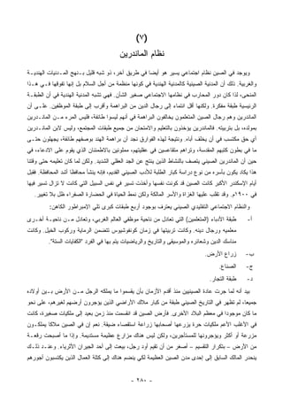 ‫)٧ (‬
                                        ‫ﻨﻅﺎﻡ ﺍﻟﻤﺎﻨ ‪‬ﺭﻴﻥ‬
                                           ‫ﺩ‬
‫ﻭﻴﻭﺠﺩ ﻓﻲ ﺍﻟﺼﻴﻥ ﻨﻅﺎﻡ ﺍﺠﺘﻤﺎﻋﻲ ﻴﺴﻴﺭ ﻫﻭ ﺃﻴ ‪‬ﺎ ﻓﻲ ﻁﺭﻴﻕ ﺁﺨﺭ، ﺫﻭ ﺸﺒﻪ ﻗﻠﻴل ﺒـﻨﻬﺞ ﺍﻟﻤـﺩﻨﻴﺎﺕ ﺍﻟﻬﻨﺩﻴـﺔ‬
                                                   ‫ﻀ‬
‫ﻭﺍﻟﻐﺭﺒﻴﺔ. ﺫﻟﻙ ﺃﻥ ﺍﻟﻤﺩﻨﻴﺔ ﺍﻟﺼﻴﻨﻴﺔ ﻜﺎﻟﻤﺩﻨﻴﺔ ﺍﻟﻬﻨﺩﻴﺔ ﻓﻲ ﻜﻭﻨﻬﺎ ﻤﻨﻅﻤﺔ ﻤﻥ ﺃﺠل ﺍﻟﺴﻼﻡ ﺒل ﺇﻨﻬﺎ ﺘﻔﻭﻗﻬﺎ ﻓـﻲ ﻫـﺫﺍ‬
‫ﺍﻟﻤﻨﺤﻰ، ﻟﺫﺍ ﻜﺎﻥ ﺩﻭﺭ ﺍﻟﻤﺤﺎﺭﺏ ﻓﻲ ﻨﻅﺎﻤﻬﺎ ﺍﻻﺠﺘﻤﺎﻋﻲ ﺼﻐﻴﺭ ﺍﻟﺸﺄﻥ. ﻓﻬﻲ ﺘﺸﺒﻪ ﺍﻟﻤﺩﻨﻴﺔ ﺍﻟﻬﻨﺩﻴﺔ ﻓﻲ ﺃﻥ ﺍﻟﻁﺒﻘـﺔ‬
‫ﺍﻟﺭﺌﻴﺴﻴﺔ ﻁﺒﻘﺔ ﻤﻔﻜﺭﺓ. ﻭﻟﻜﻨﻬﺎ ﺃﻗل ﺍﻨﺘﻤﺎﺀ ﺇﻟﻰ ﺭﺠﺎل ﺍﻟﺩﻴﻥ ﻤﻥ ﺍﻟﺒﺭﺍﻫﻤﺔ ﻭﺃﻗﺭﺏ ﺇﻟﻰ ﻁﺒﻘﺔ ﺍﻟﻤﻭﻅﻔﻴﻥ. ﻋﻠـﻰ ﺃﻥ‬
‫ﺍﻟﻤﺎﻨﺩﺭﻴﻥ ﻭﻫﻡ ﺭﺠﺎل ﺍﻟﺼﻴﻥ ﺍﻟﻤﺘﻌﻠﻤﻭﻥ ﻴﺨﺎﻟﻔﻭﻥ ﺍﻟﺒﺭﺍﻫﻤﺔ ﻓﻲ ﺃﻨﻬﻡ ﻟﻴﺴﻭﺍ ﻁﺎﺌﻔﺔ، ﻓﻠﻴﺱ ﺍﻟﻤﺭﺀ ﻤـﻥ ﺍﻟﻤﺎﻨـﺩﺭﻴﻥ‬
‫ﺒﻤﻭﻟﺩﻩ، ﺒل ﺒﺘﺭﺒﻴﺘﻪ. ﻓﺎﻟﻤﺎﻨﺩﺭﻴﻥ ﻴﺅﺨﺫﻭﻥ ﺒﺎﻟﺘﻌﻠﻴﻡ ﻭﺍﻻﻤﺘﺤﺎﻥ ﻤﻥ ﺠﻤﻴﻊ ﻁﺒﻘﺎﺕ ﺍﻟﻤﺠﺘﻤﻊ، ﻭﻟﻴﺱ ﻻﺒﻥ ﺍﻟﻤﺎﻨـﺩﺭﻴﻥ‬
‫ﺃﻱ ﺤﻕ ﻤﻜﺘﺴﺏ ﻓﻲ ﺃﻥ ﻴﺨﻠﻑ ﺃﺒﺎﻩ. ﻭﻨﺘﻴﺠﺔ ﻟﻬﺫﻩ ﺍﻟﻔﻭﺍﺭﻕ ﻨﺠﺩ ﺃﻥ ﺒﺭﺍﻫﻤﺔ ﺍﻟﻬﻨﺩ ﺒﻭﺼﻔﻬﻡ ﻁﺎﺌﻔﺔ، ﻴﺠﻬﻠﻭﻥ ﺤﺘـﻰ‬
‫ﻤﺎ ﻓﻲ ﺒﻁﻭﻥ ﻜﺘﺒﻬﻡ ﺍﻟﻤﻘﺩﺴﺔ، ﻭﺘﺭﺍﻫﻡ ﻤﺘﻘﺎﻋﺴﻴﻥ ﻓﻲ ﻋﻘﻠﻴﺘﻬﻡ، ﻤﻤﻠﻭﺌﻴﻥ ﺒﺎﻻﻁﻤﺌﻨﺎﻥ ﺍﻟﺫﻱ ﻴﻘﻭﻡ ﻋﻠﻰ ﺍﻻﺩﻋﺎﺀ، ﻓﻲ‬
‫ﺤﻴﻥ ﺃﻥ ﺍﻟﻤﺎﻨﺩﺭﻴﻥ ﺍﻟﺼﻴﻨﻲ ﻴﺘﺼﻑ ﺒﺎﻟﻨﺸﺎﻁ ﺍﻟﺫﻴﻥ ﻴﻨﺘﺞ ﻋﻥ ﺍﻟﺠﺩ ﺍﻟﻌﻘﻠﻲ ﺍﻟﺸﺩﻴﺩ. ﻭﻟﻜﻥ ﻟﻤﺎ ﻜﺎﻥ ﺘﻌﻠﻴﻤﻪ ﺤﺘﻰ ﻭﻗﺘﻨﺎ‬
‫ﻫﺫﺍ ﻴﻜﺎﺩ ﻴﻜﻭﻥ ﺒﺄﺴﺭﻩ ﻤﻥ ﻨﻭﻉ ﺩﺭﺍﺴﺔ ﻜﺒﺎﺭ ﺍﻟﻁﻠﺒﺔ ﻟﻸﺩﺏ ﺍﻟﺼﻴﻨﻲ ﺍﻟﻘﺩﻴﻡ، ﻓﺈﻨﻪ ﻴﻨﺸﺄ ﻤﺤﺎﻓ ﹰﺎ ﺃﺸﺩ ﺍﻟﻤﺤﺎﻓﻅﺔ. ﻓﻘﺒل‬
                    ‫ﻅ‬
‫ﺃﻴﺎﻡ ﺍﻹﺴﻜﻨﺩﺭ ﺍﻷﻜﺒﺭ ﻜﺎﻨﺕ ﺍﻟﺼﻴﻥ ﻗﺩ ﻜﻭﻨﺕ ﻨﻔﺴﻬﺎ ﻭﺃﺨﺫﺕ ﺘﺴﻴﺭ ﻓﻲ ﻨﻔﺱ ﺍﻟﺴﺒﻴل ﺍﻟﺘﻲ ﻜﺎﻨﺕ ﻻ ﺘﺯﺍل ﺘﺴﻴﺭ ﻓﻴﻬﺎ‬
   ‫ﻓﻲ ٠٠٩١ﻡ. ﻭﻗﺩ ﺘﻘﻠﺏ ﻋﻠﻴﻬﺎ ﺍﻟﻐﺯﺍﺓ ﻭﺍﻷﺴﺭ ﺍﻟﻤﺎﻟﻜﺔ ﻭﻟﻜﻥ ﻨﻤﻁ ﺍﻟﺤﻴﺎﺓ ﻓﻲ ﺍﻟﺤﻀﺎﺭﺓ ﺍﻟﺼﻔﺭﺍﺀ ﻅل ﺒﻼ ﺘﻐﻴﻴﺭ.‬
         ‫ﻭﺍﻟﻨﻅﺎﻡ ﺍﻻﺠﺘﻤﺎﻋﻲ ﺍﻟﺘﻘﻠﻴﺩﻱ ﺍﻟﺼﻴﻨﻲ ﻴﻌﺘﺭﻑ ﺒﻭﺠﻭﺩ ﺃﺭﺒﻊ ﻁﺒﻘﺎﺕ ﻜﺒﺭﻯ ﺘﻠﻲ ﺍﻹﻤﺒﺭﺍﻁﻭﺭ ﺍﻟﻜﺎﻫﻥ:‬
‫ﻁﺒﻘﺔ ﺍﻷﺩﺒﺎﺀ )ﺍﻟﻤﺘﻌﻠﻤﻴﻥ( ﺍﻟﺘﻲ ﺘﻌﺎﺩل ﻤﻥ ﻨﺎﺤﻴﺔ ﻤﻭﻅﻔﻲ ﺍﻟﻌﺎﻟﻡ ﺍﻟﻐﺭﺒﻲ، ﻭﺘﻌﺎﺩل ﻤـﻥ ﻨﺎﺤﻴـﺔ ﺃﺨـﺭﻯ‬        ‫ﺃ-‬
‫ﻤﻌﻠﻤﻴﻪ ﻭﺭﺠﺎل ﺩﻴﻨﻪ. ﻭﻜﺎﻨﺕ ﺘﺭﺒﻴﺘﻬﺎ ﻓﻲ ﺯﻤﺎﻥ ﻜﻭﻨﻔﻭﺸﻴﻭﺱ ﺘﺘﻀﻤﻥ ﺍﻟﺭﻤﺎﻴﺔ ﻭﺭﻜﻭﺏ ﺍﻟﺨﻴل. ﻭﻜﺎﻨﺕ‬
         ‫ﻤﻨﺎﺴﻙ ﺍﻟﺩﻴﻥ ﻭﺸﻌﺎﺌﺭﻩ ﻭﺍﻟﻤﻭﺴﻴﻘﻰ ﻭﺍﻟﺘﺎﺭﻴﺦ ﻭﺍﻟﺭﻴﺎﻀﻴﺎﺕ ﻴﺘﻡ ﺒﻬﺎ ﻓﻲ ﺍﻟﻔﺭﺩ "ﺍﻟﻜﻔﺎﻴﺎﺕ ﺍﻟﺴﺘﺔ".‬
                                                                              ‫ﺯﺭﺍﻉ ﺍﻷﺭﺽ.‬        ‫ﺏ-‬
                                                                                     ‫ﺍﻟ ‪‬ﻨﺎﻉ.‬
                                                                                         ‫ﺼ‬      ‫ﺝ-‬
                                                                                 ‫ﻁﺒﻘﺔ ﺍﻟﺘﺠﺎﺭ.‬   ‫ﺩ-‬
‫ﺒﻴﺩ ﺃﻨﻪ ﻟﻤﺎ ﺠﺭﺕ ﻋﺎﺩﺓ ﺍﻟﺼﻴﻨﻴﻴﻥ ﻤﻨﺫ ﺃﻗﺩﻡ ﺍﻷﺯﻤﺎﻥ ﺒﺄﻥ ﻴﻘﺴﻤﻭﺍ ﻤﺎ ﻴﻤﻠﻜﻪ ﺍﻟﺭﺠل ﻤـﻥ ﺍﻷﺭﺽ ﺒـﻴﻥ ﺃﻭﻻﺩﻩ‬
‫ﺠﻤﻴ ‪‬ﺎ، ﻟﻡ ﺘﻅﻬﺭ ﻓﻲ ﺍﻟﺘﺎﺭﻴﺦ ﺍﻟﺼﻴﻨﻲ ﻁﺒﻘﺔ ﻤﻥ ﻜﺒﺎﺭ ﻤﻼﻙ ﺍﻷﺭﺍﻀﻲ ﺍﻟﺫﻴﻥ ﻴﺅﺠﺭﻭﻥ ﺃﺭﻀﻬﻡ ﻟﻐﻴﺭﻫﻡ، ﻋﻠﻰ ﻨﺤﻭ‬
                                                                                       ‫ﻌ‬
‫ﻤﺎ ﻜﺎﻥ ﻤﻭﺠﻭ ‪‬ﺍ ﻓﻲ ﻤﻌﻅﻡ ﺍﻟﺒﻼﺩ ﺍﻷﺨﺭﻯ. ﻓﺄﺭﺽ ﺍﻟﺼﻴﻥ ﻗﺩ ﺍﻨﻘﺴﻤﺕ ﻤﻨﺫ ﺯﻤﻥ ﺒﻌﻴﺩ ﺇﻟﻰ ﻤﻠﻜﻴﺎﺕ ﺼﻐﻴﺭﺓ، ﻜﺎﻨﺕ‬
                                                                               ‫ﺩ‬
‫ﻓﻲ ﺍﻷﻏﻠﺏ ﺍﻷﻋﻡ ﻤﻠﻜﻴﺎﺕ ﺤﺭﺓ ﻴﺯﺭﻋﻬﺎ ﺃﺼﺤﺎﺒﻬﺎ ﺯﺭﺍﻋﺔ ﺍﺴﺘﻘﺼﺎﺀ ﻀﻴﻘﺔ. ﻨﻌﻡ ﺇﻥ ﻓﻲ ﺍﻟﺼﻴﻥ ﻤﻼ ﹰﺎ ﻴﻤﻠﻜـﻭﻥ‬
         ‫ﻜ‬
‫ﻤﺯﺭﻋﺔ ﺃﻭ ﺃﻜﺜﺭ ﻭﻴﺅﺠﺭﻭﻨﻬﺎ ﻟﻠﻤﺴﺘﺄﺠﺭﻴﻥ، ﻭﻟﻜﻥ ﻟﻴﺱ ﻫﻨﺎﻙ ﻤﺯﺍﺭﻉ ﻋﻅﻴﻤﺔ ﻤﺴﺘﺩﻴﻤﺔ. ﻭﺇﺫﺍ ﻤﺎ ﺃﺼﺒﺤﺕ ﺭﻗﻌـﺔ‬
‫ﻤﻥ ﺍﻷﺭﺽ – ﺒﺘﻜﺭﺍﺭ ﺍﻟﺘﻘﺴﻴﻡ – ﺃﺼﻐﺭ ﻤﻥ ﺃﻥ ﺘﻘﻴﻡ ﺃﻭﺩ ﺭﺠل، ﺒﻴﻌﺕ ﺇﻟﻰ ﺃﺤﺩ ﺍﻟﺠﻴﺭﺍﻥ ﺍﻷﺜﺭﻴﺎﺀ. ﻭﻋﻨـﺩ ﺫﻟـﻙ‬
‫ﻴﻨﺤﺩﺭ ﺍﻟﻤﺎﻟﻙ ﺍﻟﺴﺎﺒﻕ ﺇﻟﻰ ﺇﺤﺩﻯ ﻤﺩﻥ ﺍﻟﺼﻴﻥ ﺍﻟﻌﻅﻴﻤﺔ ﻟﻜﻲ ﻴﻨﻀﻡ ﻫﻨﺎﻙ ﺇﻟﻰ ﻜﺘﻠﺔ ﺍﻟﻌﻤﺎل ﺍﻟﺫﻴﻥ ﻴﻜﺘﺴﺒﻭﻥ ﺃﺠﻭﺭﻫﻡ‬


                                             ‫- ٠٨٢ -‬
 