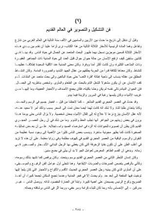 ‫)٩ (‬
                         ‫ﻓﻥ ﺍﻟﺘﺸﻜﻴل ﻭﺍﻟﺘﺼﻭﻴﺭ ﻓﻲ ﺍﻟﻌﺎﻟﻡ ﺍﻟﻘﺩﻴﻡ‬
‫ﻭﻗﺒل ﺃﻥ ﻨﻨﺘﻘل ﺇﻟﻰ ﺘﺎﺭﻴﺦ ﻤﺎ ﺤﺩﺙ ﺒﻴﻥ ﺍﻵﺭﻴﻴﻥ ﻭﺍﻟﺴﺎﻤﻴﻴﻥ ﻓﻲ ﺍﻷﻟﻑ ﺴﻨﺔ ﺍﻟﺘﺎﻟﻴﺔ ﻓﻲ ﺍﻟﻌﺎﻟﻡ ﺍﻟﻐﺭﺒﻲ ﻤﻥ ﺘﻨﺎﺯﻉ‬
‫ﻭﺘﻔﺎﻋل ﻭﻫﻤﺎ ﺍﻟﻤﺎﺩﺓ ﺍﻟﺭﺌﻴﺴﻴﺔ ﻟﻸﺴﻔﺎﺭ ﺍﻟﺜﻼﺜﺔ ﺍﻟﺘﺎﻟﻴﺔ ﻤﻥ ﻫﺫﺍ ﺍﻟﻜﺘﺎﺏ، ﻨﺭﻯ ﻟﺯﺍ ‪‬ﺎ ﻋﻠﻴﻨﺎ ﺃﻥ ﻨﻘﺩﻡ ﺒﻴﻥ ﻴـﺩﻱ ﻫـﺫﻩ‬
                             ‫ﻤ‬
‫ﺍﻷﺴﻔﺎﺭ ﺍﻟﺜﻼﺜﺔ ﻗﺴﻤﻴﻥ ﻤﻭﺠﺯﻴﻥ ﻨﺴﺠل ﺒﻬﻤﺎ ﻅﻬﻭﺭ ﺍﻟﺒﺤﺙ ﺍﻟﻤﺘﻌﻤﺩ ﻋﻥ ﺍﻟﺠﻤﺎل ﻓﻲ ﺤﻴﺎﺓ ﺍﻟﻨﺎﺱ. ﻭﻗﺩ ﺒﻴﻨـﺎ ﻓـﻲ‬
‫ﻜﺘﺎﺒﻴﻥ ﺴﺎﺒﻘﻴﻥ ﻜﻴﻑ ﺍﺭﺘﻔﻊ ﺍﻹﻨﺴﺎﻥ ﻤﻥ ﺤﺎﻟﺔ ﺤﻴﻭﺍﻥ ﺠﻭﺍل ﻗﻠﻴل ﺍﻟﻌﺩﺩ ﺇﻟﻰ ﺤﻴﺎﺓ ﺍﻟﻤﺩﻨﻴﺔ ﺫﺍﺕ ﺍﻟﺠﻤﺎﻫﻴﺭ ﺍﻟﻐﻔﻴـﺭﺓ‬
‫ﻭﺫﺍﺕ ﺍﻟﻤﺘﺎﻋﺏ ﺍﻟﻜﺜﻴﺭﺓ، ﻭﺇﻥ ﻜﺎﻨﺕ ﺃﻜﺜﺭ ﺃﻤ ﹰﺎ ﻭﻭﻓﺭﺓ. ﻭﻜﺎﻥ ﻤﻌﻨﻰ ﺍﻟﻤﺩﻨﻴﺔ ﻋﻨﺩ ﺍﻷﻗﻠﻴﺔ ﺍﻟﺴﻌﻴﺩﺓ ﺇﻁﻼ ﹰـﺎ ﻋﻅﻴ ‪‬ـﺎ‬
  ‫ﻤ‬       ‫ﻗ‬                                                  ‫ﻨ‬
‫ﻟﻠﻨﺸﺎﻁ. ﻭﻜﺎﻥ ﻤﻌﻨﺎﻫﺎ ﻟﻠﻜﺎﻓﺔ ﻗﺩ ‪‬ﺍ ﻤﻥ ﺍﻟﺤﺭﻴﺔ ﻴﻁﻠﻘﻬﻡ ﻤﻥ ﻋﻘﺎل ﺍﻟﺠﻬﺩ ﺍﻟﺸﺩﻴﺩ ﻭﺍﻟﻀﺭﻭﺭﺓ ﺍﻟﻤﺎﺴﺔ. ﻭﻜﺎﻥ ﺍﻟﻨﺸـﺎﻁ‬
                                                                     ‫ﺭ‬
‫ﺍﻟﻤﻁﻠﻕ ﻤﻥ ﻋﻘﺎﻟﻪ ﻴﻨﺴﺎﺏ ﺇﻟﻰ ﻨﺎﺤﻴﺔ ﺇﻁﺎﻟﺔ "ﻓﺘﺭﺓ ﺍﻟﻠﻌﺏ" ﺤﺘﻰ ﺤﻴﺎﺓ ﺍﻟﺒﺎﻟﻐﻴﻥ ﻭﺇﻟﻰ ﺒﺤﺙ ﻤﺘﻌﻤﺩ ﻋﻥ ﺍﻟﻤﻠﺫﺍﺕ. ﺜـﻡ‬
‫ﻜﻑ ﺍﻹﻨﺴﺎﻥ ﻋﻥ ﺃﻥ ﻴﻜﻭﻥ ﻤﺸﻐﻭﻻ ﺍﻟﺸﻐل ﺍﻟﺘﺎﻡ ﺒﺎﻟﺒﺤﺙ ﻋﻥ ﺍﻟﻁﻌﺎﻡ ﻭﺍﻟﻤﺄﻭﻯ. ﻭﺸﺨﺹ ﺒﻨﺎﻅﺭﻴﻪ ﺇﻟﻰ ﺍﻟﺠﻤـﺎل.‬
                                                                ‫ﹰ‬
‫ﻓﺈﻥ ﺍﻟﺤﻴﻭﺍﻥ ﺍﻟﻨﻴﺎﻨﺩﺭﺘﺎﻟﻲ ﻨﻔﺴﻪ ﻟﻡ ﻴﻜﻥ ﻭﺤ ﹰﺎ ﺒﻜﻠ ‪‬ﺘﻪ، ﻓﻜﺎﻥ ﻴﺠﻤﻊ ﺍﻷﺼﺩﺍﻑ ﻭﺍﻷﺤﺠﺎﺭ ﺍﻟﻌﺠﻴﺒﺔ، ﻭﻤﺎ ﺇﻟﻴﻬـﺎ ﻤـﻥ‬
                                                    ‫ﺸ ﻴ‬
                                         ‫ﻏﺭﻴﺏ ﺍﻷﺸﻴﺎﺀ، ﻭﻜﺎﻥ ﻴﻠﺒﺴﻬﺎ ﺭﻏﺒﺔ ﻓﻲ ﺍﻟﺴﺭﻭﺭ ﻭﺍﻟﺯﻴﻨﺔ ﻓﻴﻤﺎ ﻴﺒﺩﻭ.‬
‫ﻭﻗﺩ ﺤﺩﺙ ﻓﻲ ﺍﻟﻌﺼﺭ ﺍﻟﺤﺠﺭﻱ ﺍﻟﻘﺩﻴﻡ ﺍﻟﻤﺘﺄﺨﺭ – ﻜﻤﺎ ﻻﺤﻅﻨﺎ ﻤﻥ ﻗﺒل – ﺍﻨﻔﺠﺎﺭ ﺠﺴﻴﻡ ﻓﻲ ﺍﻟﺭﺴﻡ ﻭﺍﻟﻨﺤـﺕ.‬
‫ﻭﻜﺎﻨﺎ ﻴﺘﺨﺫﺍﻥ ﻁﻠ ‪‬ﺎ ﻟﻠﺫﺓ. ﻭﻻ ﺸﻙ ﺃﻨﻪ ﻜﺎﻨﺕ ﻟﻬﻤﺎ ﺃﻴ ‪‬ﺎ ﻤﻌﺎﻥ ﺘﻤﺕ ﺇﻟﻰ ﺍﻟﺴﺤﺭ ﺒﺴﺒﺏ ﻭﺫﻟﻙ ﺃﻤﺭ ﻻ ﻤﺤﻴﺩ ﻋﻨـﻪ،‬
                                               ‫ﻀ‬                               ‫ﺒ‬
‫ﻷﻨﻪ ﻋﻘل ﺍﻹﻨﺴﺎﻥ ﻴﻨﺯﻉ ﻨﺯ ‪‬ﺎ ﻻ ﻋﻼﺝ ﻟﻪ ﺇﻟﻰ ﺇﺜﻘﺎل ﺍﻷﺸﻴﺎﺀ ﺒﻤﻌﺎﻥ ﺸﺨﺼﻴﺔ. ﻭﻻ ﻴﺯﺍل ﺍﻟﻨﺎﺱ ﺤﺘﻰ ﻴﻭﻤﻨﺎ ﻫـﺫﺍ‬
                                                                     ‫ﻋ‬
‫ﻴﺭﻭﻥ ﻓﻲ ﺒﻌﺽ ﺯﻴﻨﺘﻬﻡ ﻤﻥ ﺍﻟﺠﻭﺍﻫﺭ ﺃﻨﻬﺎ ﺘﺠﻠﺏ ﺍﻟﺤﻅ ﻭﺍﻟﺸﺅﻡ. ﻭﻤﺎ ﻤﻥ ﺸﻙ ﻓﻲ ﺃﻥ ﺭﺠل ﺍﻟﻌﺼـﺭ ﺍﻟﺤﺠـﺭﻱ‬
‫ﺍﻟﻘﺩﻴﻡ ﻜﺎﻥ ﻴﻅﻥ ﺃﻥ ﺘﺼﻭﻴﺭﻩ ﻟﻠﺤﻴﻭﺍﻨﺎﺕ ﻟﻪ ﺃﺜﺭﻩ ﻓﻲ ﺍﺴﺘﺭﻀﺎﺀ ﺍﻟﺼﻴﺩ ﻭﺍﺴـﺘﺠﻼﺒﻪ. ﻋﻠـﻰ ﺃﻥ ﺒﻌـﺽ ﺘﻤﺎﺜﻴﻠـﻪ‬
‫ﺍﻟﺼﻐﻴﺭﺓ ﻜﺎﻨﺕ ﻜﻤﺎ ﻴﻅﻬﺭ ﻤﺠﻭﻨﻴﺔ ﺴﺎﺨﺭﺓ. ﻭﻴﻨﺴﺏ ﺒﻌﺽ ﺍﻟﻨﺎﺱ ﻜﺜﻴ ‪‬ﺍ ﻤﻥ ﺍﻷﻫﻤﻴﺔ ﺇﻟﻰ ﻭﺠﻭﺩ ﻨﺴﺒﺔ ﻋﻅﻴﻤﺔ ﻤﻥ‬
                                  ‫ﺭ‬
‫ﺍﻟﻨﻘﻭﺵ ﻭﺍﻟﺭﺴﻭﻡ ﺍﻟﺒﺎﻗﻴﺔ ﻤﻥ ﺍﻟﻌﺼﺭ ﺍﻟﺤﺠﺭﻱ ﺍﻟﻘﺩﻴﻡ ﻓﻲ ﻜﻬﻭﻑ ﻤﻅﻠﻤﺔ ﻭﻓﻲ ﺯﻭﺍﻴﺎ ﻤﻌﺘﻤﺔ. ﻋﻠﻰ ﺃﻥ ﻫﺫﻩ ﻻ ﺘﺯﻴﺩ‬
‫ﻓﻲ ﺃﻏﻠﺏ ﺍﻟﻅﻥ ﻋﻠﻰ ﺃﻥ ﺘﻜﻭﻥ ﺒﻘﺎﻴﺎ ﺍﻟﺯﺨﺭﻓﺔ ﺍﻟﺘﻲ ﻜﺎﻥ ﻴﻐﻁﻲ ﺒﻬﺎ ﺍﻟﺭﺠل ﺍﻟﺒﺩﺍﺌﻲ ﺍﻷﺸـﺠﺎﺭ ﻭﺍﻟﺼـﺨﻭﺭ ﻓـﻲ‬
                       ‫ﺯﻤﺎﻨﻪ. ﻭﺒﺩﻫﻲ ﺃﻥ ﺍﻟﻘﺴﻡ ﺍﻟﻅﺎﻫﺭ ﺍﻟﻤﻌﺭﺽ ﻟﻌﻭﺍﻤل ﺍﻟﺠﻭ ﻻ ﺒﺩ ﺃﻥ ﻴﺒﻠﻰ ﻓﻲ ﺒﻀﻊ ﺴﻨﻴﻥ.‬
‫ﻭﻜﺎﻥ ﺇﻨﺴﺎﻥ ﺍﻟﺸﻁﺭ ﺍﻟﺜﺎﻨﻲ ﻤﻥ ﺍﻟﻌﺼﺭ ﺍﻟﺤﺠﺭﻱ ﺍﻟﻘﺩﻴﻡ ﻴﺭﺴﻡ ﻭﻴﻨﺤﺕ. ﻭﻜﺎﻥ ﻴﺭﻗﺹ ﻜﻤﺎ ﺘﺸﻬﺩ ﺒﺫﻟﻙ ﺭﺴﻭﻤﻪ،‬
‫ﻭﻜﺄﻨﻲ ﺒﺎﻟﺭﻗﺹ ﻴﺘﻀﻤﻥ ﺍﻟﺼﺭﺨﺎﺕ ﻭﺍﻟﻀﺭﺒﺎﺕ ﺍﻹﻴﻘﺎﻋﻴﺔ. ﻭﻫﻨﺎ ﺘﺘﺠﻠﻰ ﺃﻭل ﻋﻭﺍﻤل ﺍﻟﻔﻥ ﺍﻟﺭﻓﻴـﻊ ﻭﺍﻟﻤﻭﺴـﻴﻘﻰ،‬
‫ﻋﻠﻰ ﺃﻥ ﺍﻟﻤﺄﻭﻯ ﺍﻟﺫﻱ ﻜﺎﻥ ﻴﺒﻨﻴﻪ ﺭﺠل ﺍﻟﻌﺼﺭ ﺍﻟﺤﺠﺭﻱ ﺍﻟﺤﺩﻴﺙ ﺍﻷﻗﺩﻡ ﻭﺍﻷﻜﻭﺍﺥ ﻭﺍﻷﺤﺠﺎﺭ ﺍﻟﺘﻲ ﻜﺎﻥ ﻴﻠﺠﺄ ﺇﻟﻴﻬﺎ‬
‫ﹸﻭﺨﻴﺕ ﻓﻴﻬﺎ ﺍﻟﻤﻨﻔﻌﺔ ﺇﻟﻰ ﺃﺒﻌﺩ ﺤﺩ. ﻭﻟﻡ ﻴﺤﺩﺙ ﺇﻻ ﻓﻲ ﻓﺠﺭ ﺍﻟﻤﺩﻨﻴﺔ ﻭﻋﻨﺩﻤﺎ ﺘﺠﻤﻊ ﺍﻟﺴﻜﺎﻥ ﺘﺠﻤ ‪‬ﺎ ﻜﺒﻴ ‪‬ﺍ، ﺃﻥ ﺃﺨـﺫ‬
          ‫ﻌ ﺭ‬                                                                                      ‫ﺘ‬
‫ﺍﻟﻀﺭﻴﺢ ﻭﻜﻭﺥ ﺍﻟﺭﺌﻴﺱ ﻴﺼﺒﺤﺎﻥ ﻋﻠﻰ ﺃﻫﻤﻴﺔ ﻜﺒﻴﺭﺓ. ﻭﺍﺒﺘﺩﺃ ﻓﻥ ﺍﻟﻌﻤﺎﺭﺓ ﺍﻟﻤﻘﺼﻭﺩ ﻟﺫﺍﺘﻪ. ﻭﻭﺼل ﺍﻟﻨﺎﺱ – ﻏﻴـﺭ‬
       ‫ﻤﺩﺭﻜﻴﻥ – ﺇﻟﻰ ﺍﻹﺤﺴﺎﺱ ﺒﺄﻨﻪ ﺭﺒﻤﺎ ﻜﺎﻥ ﻟﻠﺒﻨﺎﺀ ﻜﺭﺍﻤﺔ ﻭﺴﺭ ﺨﻔﻲ، ﻭﺭﺒﻤﺎ ﺃ ﱠﺭ ﻓﻲ ﺍﻟﻨﺎﺱ ﺒﺭﺸﺎﻗﺘﻪ ﻭﺠﻤﺎﻟﻪ.‬
                                 ‫ﺜ‬




                                              ‫- ٤٨٢ -‬
 