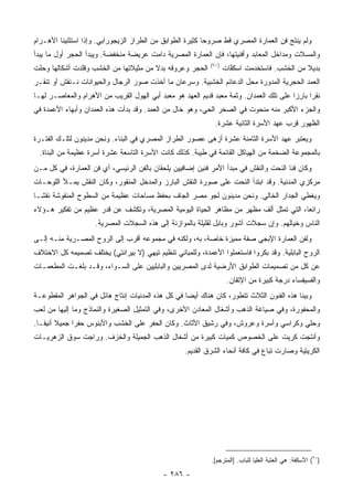 ‫ﻭﻟﻡ ﻴﻨﺘﺞ ﻓﻥ ﺍﻟﻌﻤﺎﺭﺓ ﺍﻟﻤﺼﺭﻱ ﻗﻁ ﺼﺭﻭ ‪‬ﺎ ﻜﺜﻴﺭﺓ ﺍﻟﻁﻭﺍﺒﻕ ﻤﻥ ﺍﻟﻁﺭﺍﺯ ﺍﻟﺯﻴﺠﻭﺭﺍﺒﻲ. ﻭﺇﺫﺍ ﺍﺴﺘﺜﻨﻴﻨﺎ ﺍﻷﻫـﺭﺍﻡ‬
                                                           ‫ﺤ‬
‫ﻭﺍﻟﻤﺴﻼﺕ ﻭﻤﺩﺍﺨل ﺍﻟﻤﻌﺎﺒﺩ ﻭﺃﻓﻨﻴﺘﻬﺎ، ﻓﺈﻥ ﺍﻟﻌﻤﺎﺭﺓ ﺍﻟﻤﺼﺭﻴﺔ ﺩﺍﻤﺕ ﻋﺭﻴﻀﺔ ﻤﻨﺨﻔﻀﺔ. ﻭﻴﺒﺩﺃ ﺍﻟﺤﺠﺭ ﺃﻭل ﻤﺎ ﻴﺒﺩﺃ‬
                                                             ‫)٠٧(‬
‫ﺍﻟﺤﺠﺭ ﻭﻋﺭﻭﻗﻪ ﺒﺩﻻ ﻤﻥ ﻤﺜﻴﻼﺘﻬﺎ ﻤﻥ ﺍﻟﺨﺸﺏ ﻭﻗﻠﺩﺕ ﺃﺸﻜﺎﻟﻬﺎ ﻭﺤﻠﺕ‬
                                       ‫ﹰ‬                            ‫ﺒﺩﻴﻼ ﻤﻥ ﺍﻟﺨﺸﺏ. ﻓﺎﺴﺘﺨﺩﻤﺕ ﺍﺴﻜ ﱠﺎﺕ‬
                                                                      ‫ﹸﻔ‬                       ‫ﹰ‬
‫ﺍﻟﻌﻤﺩ ﺍﻟﺤﺠﺭﻴﺔ ﺍﻟﻤﺩﻭﺭﺓ ﻤﺤل ﺍﻟﺩﻋﺎﺌﻡ ﺍﻟﺨﺸﺒﻴﺔ. ﻭﺴﺭﻋﺎﻥ ﻤﺎ ﺃﺨﺫﺕ ﺼﻭﺭ ﺍﻟﺭﺠﺎل ﻭﺍﻟﺤﻴﻭﺍﻨﺎﺕ ﻨـﻨﻘﺵ ﺃﻭ ﺘﻨﻘـﺭ‬
‫ﻨﻘ ‪‬ﺍ ﺒﺎﺭ ‪‬ﺍ ﻋﻠﻰ ﺘﻠﻙ ﺍﻟﻌﻤﺩﺍﻥ. ﻭﺜﻤﺔ ﻤﻌﺒﺩ ﻗﺩﻴﻡ ﺍﻟﻌﻬﺩ ﻫﻭ ﻤﻌﺒﺩ ﺃﺒﻲ ﺍﻟﻬﻭل ﺍﻟﻘﺭﻴﺏ ﻤﻥ ﺍﻷﻫﺭﺍﻡ ﻭﺍﻟﻤﻌﺎﺼـﺭ ﻟﻬـﺎ‬
                                                                                         ‫ﺭ ﺯ‬
‫ﻭﺍﻟﺠﺯﺀ ﺍﻷﻜﺒﺭ ﻤﻨﻪ ﻤﻨﺤﻭﺕ ﻓﻲ ﺍﻟﺼﺨﺭ ﺍﻟﺤ ‪ ،‬ﻭﻫﻭ ﺨﺎل ﻤﻥ ﺍﻟﻌﻤﺩ. ﻭﻗﺩ ﺒﺩﺃﺕ ﻫﺫﻩ ﺍﻟﻌﻤﺩﺍﻥ ﻭﺃﺒﻬﺎﺀ ﺍﻷﻋﻤﺩﺓ ﻓﻲ‬
                                                         ‫ﻲ‬
                                                               ‫ﺍﻟﻅﻬﻭﺭ ﻗﺭﺏ ﻋﻬﺩ ﺍﻷﺴﺭﺓ ﺍﻟﺜﺎﻨﻴﺔ ﻋﺸﺭﺓ.‬
‫ﻭﻴﻌﺘﺒﺭ ﻋﻬﺩ ﺍﻷﺴﺭﺓ ﺍﻟﺜﺎﻤﻨﺔ ﻋﺸﺭﺓ ﺃﺯﻫﻰ ﻋﺼﻭﺭ ﺍﻟﻁﺭﺍﺯ ﺍﻟﻤﺼﺭﻱ ﻓﻲ ﺍﻟﺒﻨﺎﺀ. ﻭﻨﺤﻥ ﻤﺩﻴﻨﻭﻥ ﻟﺘﻠـﻙ ﺍﻟﻔﺘـﺭﺓ‬
  ‫ﺒﺎﻟﻤﺠﻤﻭﻋﺔ ﺍﻟﻀﺨﻤﺔ ﻤﻥ ﺍﻟﻬﻴﺎﻜل ﺍﻟﻘﺎﺌﻤﺔ ﻓﻲ ﻁﻴﺒﺔ. ﻜﺫﻟﻙ ﻜﺎﻨﺕ ﺍﻷﺴﺭﺓ ﺍﻟﺘﺎﺴﻌﺔ ﻋﺸﺭﺓ ﺃﺴﺭﺓ ﻋﻅﻴﻤﺔ ﻤﻥ ﺍﻟﺒﻨﺎﺓ.‬
‫ﻭﻜﺎﻥ ﻓﻨﺎ ﺍﻟﻨﺤﺕ ﻭﺍﻟﻨﻘﺵ ﻓﻲ ﻤﺒﺩﺃ ﺍﻷﻤﺭ ﻓﻨﻴﻥ ﺇﻀﺎﻓﻴﻴﻥ ﻴﻠﺤﻘﺎﻥ ﺒﺎﻟﻔﻥ ﺍﻟﺭﺌﻴﺴﻲ، ﺃﻱ ﻓﻥ ﺍﻟﻌﻤﺎﺭﺓ، ﻓﻲ ﻜل ﻤـﻥ‬
‫ﻤﺭﻜﺯﻱ ﺍﻟﻤﺩﻨﻴﺔ. ﻭﻗﺩ ﺍﺒﺘﺩﺃ ﺍﻟﻨﺤﺕ ﻋﻠﻰ ﺼﻭﺭﺓ ﺍﻟﻨﻘﺵ ﺍﻟﺒﺎﺭﺯ ﻭﺍﻟﻤﺩﺨل ﺍﻟﻤﻨﻘﻭﺭ، ﻭﻜﺎﻥ ﺍﻟﻨﻘﺵ ﻴﻤـﻸ ﺍﻟﻠﻭﺤـﺎﺕ‬
‫ﻭﻴﻐﻁﻲ ﺍﻟﺠﺩﺍﺭ ﺍﻟﺨﺎﻟﻲ. ﻭﻨﺤﻥ ﻤﺩﻴﻨﻭﻥ ﻟﺠﻭ ﻤﺼﺭ ﺍﻟﺠﺎﻑ ﺒﺤﻔﻅ ﻤﺴﺎﺤﺎﺕ ﻋﻅﻴﻤﺔ ﻤﻥ ﺍﻟﺴﻁﻭﺡ ﺍﻟﻤﻨﻘﻭﺸﺔ ﻨﻘ ﹰـﺎ‬
  ‫ﺸ‬
‫ﺭﺍﺌ ‪‬ﺎ، ﺍﻟﺘﻲ ﺘﻤﺜل ﺃﻟﻑ ﻤﻅﻬﺭ ﻤﻥ ﻤﻅﺎﻫﺭ ﺍﻟﺤﻴﺎﺓ ﺍﻟﻴﻭﻤﻴﺔ ﺍﻟﻤﺼﺭﻴﺔ، ﻭﺘﻜﺸﻑ ﻋﻥ ﻗﺩﺭ ﻋﻅﻴﻡ ﻤﻥ ﺘﻔﻜﻴﺭ ﻫـﺅﻻﺀ‬
                                                                                       ‫ﻌ‬
                     ‫ﺍﻟﻨﺎﺱ ﻭﺨﻴﺎﻟﻬﻡ. ﻭﺇﻥ ﺴﺠﻼﺕ ﺁﺸﻭﺭ ﻭﺒﺎﺒل ﻟﻘﻠﻴﻠﺔ ﺒﺎﻟﻤﻭﺍﺯﻨﺔ ﺇﻟﻰ ﻫﺫﻩ ﺍﻟﺴﺠﻼﺕ ﺍﻟﻤﺼﺭﻴﺔ.‬
‫ﻭﻟﻔﻥ ﺍﻟﻌﻤﺎﺭﺓ ﺍﻹﺒﺠﻲ ﺼﻔﺔ ﻤﻤﻴﺯﺓ ﺨﺎﺼﺔ، ﺒﻪ، ﻭﻟﻜﻨﻪ ﻓﻲ ﻤﺠﻤﻭﻋﻪ ﺃﻗﺭﺏ ﺇﻟﻰ ﺍﻟﺭﻭﺡ ﺍﻟﻤﺼـﺭﻴﺔ ﻤﻨـﻪ ﺇﻟـﻰ‬
‫ﺍﻟﺭﻭﺡ ﺍﻟﺒﺎﺒﻠﻴﺔ. ﻭﻗﺩ ﺒﻜﺭﻭﺍ ﻓﺎﺴﺘﻌﻤﻠﻭﺍ ﺍﻷﻋﻤﺩﺓ، ﻭﻟﻠﻤﺒﺎﻨﻲ ﺘﻨﻅﻴﻡ ﺘﻴﻬﻲ )ﻻ ﺒﻴﺭﺍﻨﺘﻲ( ﻴﺨﺘﻠﻑ ﺘﺼﻤﻴﻤﻪ ﻜل ﺍﻻﺨﺘﻼﻑ‬
‫ﻋﻥ ﻜل ﻤﻥ ﺘﺼﻤﻴﻤﺎﺕ ﺍﻟﻁﻭﺍﺒﻕ ﺍﻷﺭﻀﻴﺔ ﻟﺩﻯ ﺍﻟﻤﺼﺭﻴﻴﻥ ﻭﺍﻟﺒﺎﺒﻠﻴﻴﻥ ﻋﻠﻰ ﺍﻟﺴـﻭﺍﺀ، ﻭﻗـﺩ ﺒﻠﻐـﺕ ﺍﻟﻤﻁﻌﻤـﺎﺕ‬
                                                                     ‫ﻭﺍﻟﻔﺴﻴﻔﺴﺎﺀ ﺩﺭﺠﺔ ﻜﺒﻴﺭﺓ ﻤﻥ ﺍﻹﺘﻘﺎﻥ.‬
‫ﻭﺒﻴﻨﺎ ﻫﺫﻩ ﺍﻟﻔﻨﻭﻥ ﺍﻟﺜﻼﺙ ﺘﺘﻁﻭﺭ، ﻜﺎﻥ ﻫﻨﺎﻙ ﺃﻴ ‪‬ﺎ ﻓﻲ ﻜل ﻫﺫﻩ ﺍﻟﻤﺩﻨﻴﺎﺕ ﺇﻨﺘﺎﺝ ﻫﺎﺌل ﻓﻲ ﺍﻟﺠﻭﺍﻫﺭ ﺍﻟﻤﻘﻁﻭﻋـﺔ‬
                                                    ‫ﻀ‬
‫ﻭﺍﻟﻤﺤﻔﻭﺭﺓ، ﻭﻓﻲ ﺼﻴﺎﻏﺔ ﺍﻟﺫﻫﺏ ﻭﺃﺸﻐﺎل ﺍﻟﻤﻌﺎﺩﻥ ﺍﻷﺨﺭﻯ، ﻭﻓﻲ ﺍﻟﺘﻤﺜﻴل ﺍﻟﺼﻐﻴﺭﺓ ﻭﺍﻟﻨﻤﺎﺫﺝ ﻭﻤﺎ ﺇﻟﻴﻬﺎ ﻤﻥ ﻟﻌﺏ‬
‫ﻭﺤﻠﻲ ﻭﻜﺭﺍﺴﻲ ﻭﺃﺴ ‪‬ﺓ ﻭﻋﺭﻭﺵ، ﻭﻓﻲ ﺭﺸﻴﻕ ﺍﻷﺜﺎﺙ. ﻭﻜﺎﻥ ﺍﻟﺤﻔﺭ ﻋﻠﻰ ﺍﻟﺨﺸﺏ ﻭﺍﻷﺒﻨﻭﺱ ﺤﻔ ‪‬ﺍ ﺠﻤﻴﻼ ﺃﻨﻴ ﹰـﺎ.‬
   ‫ﹰ ﻘ‬         ‫ﺭ‬                                                         ‫ﺭ‬
‫ﻭﺃﻨﺘﺠﺕ ﻜﺭﻴﺕ ﻋﻠﻰ ﺍﻟﺨﺼﻭﺹ ﻜﻤﻴﺎﺕ ﻜﺒﻴﺭﺓ ﻤﻥ ﺃﺸﻐﺎل ﺍﻟﺫﻫﺏ ﺍﻟﺠﻤﻴﻠﺔ ﻭﺍﻟﺨﺯﻑ. ﻭﺭﺍﺠﺕ ﺴﻭﻕ ﺍﻟﺯﻫﺭﻴـﺎﺕ‬
                                                    ‫ﺍﻟﻜﺭﻴﺘﻴﺔ ﻭﺼﺎﺭﺕ ﺘﺒﺎﻉ ﻓﻲ ﻜﺎﻓﺔ ﺃﻨﺤﺎﺀ ﺍﻟﺸﺭﻕ ﺍﻟﻘﺩﻴﻡ.‬




                                                              ‫)٠٧( ﺍﻷﺴﻜﻔﺔ: ﻫﻲ ﺍﻟﻌﺘﺒﺔ ﺍﻟﻌﻠﻴﺎ ﻟﻠﺒﺎﺏ. ]ﺍﻟﻤﺘﺭﺠﻡ[.‬

                                             ‫- ٦٨٢ -‬
 