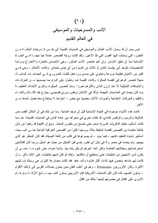 ‫)٠١(‬
                             ‫ﺍﻷﺩﺏ ﻭﺍﻟﻤﺴﺭﺤﻴﺎﺕ ﻭﺍﻟﻤﻭﺴﻴ ﹶﻰ‬
                              ‫ﻘ‬
                                        ‫ﻓﻲ ﺍﻟﻌﺎﻟﻡ ﺍﻟﻘﺩﻴﻡ‬
‫ﻟﻴﺱ ﻴﺒﺩﻭ ﺃﻥ ﻗﺩ ﻭﺼل ﺍﻷﺩﺏ ﺍﻟﺨﺎﺌل ﻭﺍﻟﻤﻭﺴﻴﻘﻰ ﻓﻲ ﺍﻟﻤﺩﻨﻴﺎﺕ ﺍﻟﻘﺩﻴﻤﺔ ﺇﻟﻰ ﻨﻔـﺱ ﺍﻟـﺩﺭﺠﺎﺕ ﺍﻟﻌﺎﻟﻴـﺔ ﻤـﻥ‬
‫ﺍﻟﺘﻁﻭﺭ، ﺍﻟﺘﻲ ﻭﺼﻠﺕ ﺇﻟﻴﻬﺎ ﺍﻟﻔﻨﻭﻥ ﺍﻟﺘﻲ ﺘﻠﺫ ﺍﻷﻋﻴﻥ. ﻭﻟﻘﺩ ﻜﺎﻨﺕ ﺭﻭﺍﻴﺔ ﺍﻟﻘﺼﺹ ﻋﺎﻤﻼ ﺤ ‪‬ﺎ ﻤﻬ ‪‬ـﺎ ﻓـﻲ ﺍﻟﺤﻴـﺎﺓ‬
              ‫ﹰ ﻴ ﻤ‬
‫ﺍﻹﻨﺴﺎﻨﻴﺔ ﻤﻨﺫ ﺃﻥ ﻨﻁﻕ ﺍﻹﻨﺴﺎﻥ. ﻭﺇﻥ ﺃﻫﻡ ﻋﻨﺎﺼﺭ ﺍﻷﺩﺏ ﺍﻟﻤﻨﺜﻭﺭ، ﻭﻫﻲ ﺍﻹﺤﺴﺎﺱ ﺒﺎﻟﻌﺒﺎﺭﺓ ﻭﺍﻻﺨﺘﺭﺍﻉ ﻭﺩﺭﺍﺴﺔ‬
‫ﺍﻟﺸﺨﺼﻴﺎﺕ، ﻟﺘﻭﺠﺩ ﺃ ﹼﻰ ﺠﻠﺴﺕ ﺍﺜﻨﺘﺎﻥ ﺃﻭ ﺜﻼﺙ ﻤﻥ ﺍﻟﻨﺴﻭﺓ ﻤﻥ ﺃﻱ ﺠﻨﺱ ﻴﺘﺤﺩﺜﻥ. ﻭﻜﺎﻨﺕ ﺍﻷﺤﻼﻡ – ﻭﻫﻲ ﻓـﻲ‬
                                                                      ‫ﻨ‬
‫ﻜﺜﻴﺭ ﻤﻥ ﺍﻷﺤﻴﺎﻥ ﻓﻅﻴﻌﺔ ﻤﺭ ‪‬ﻋﺔ ﻭﺘﺤﺘﻭﻱ ﻋﻠﻰ ﺼ ‪‬ﻯ ﻭﺭﺩ ﻓﻌل ﻟﻠﻜﺒﺕ ﺍﻟﻀﺭﻭﺭﻱ ﻓـﻲ ﺍﻟﺠﻤﺎﻋـﺎﺕ ﺍﻟﺒﺩﺍﺌﻴـﺔ،‬
                                                ‫ﺩ‬                ‫ﻭ‬
‫ﻤﻨﻬﻼ ﻟﻌﻨﺼﺭ ﺍﻟﻭﻫﻡ ﻓﻲ ﺍﻟﻘﺼﺔ ﺍﻟﻤﺒﻜﺭﺓ. ﻭﻜﺎﻨﺕ ﺍﻟﻘﺼﺔ ﺘﻤﺩ ﻭﺘﻁﻭل ﻋﻠﻰ ﺍﻟﺩﻭﺍﻡ ﺒﻤﺎ ﻴﺼﺤﺒﻬﺎ ﻤـﻥ ﺍﻟﺤﺭﻜـﺎﺕ‬
                                                                                       ‫ﹰ‬
‫ﻭﺍﻹﻀﺎﻓﺎﺕ ﺍﻟﺘﻤﺜﻴﻠﻴﺔ ﺇﻻ ﻋﻨﺩ ﺃﺭﺯﻥ ﺍﻟﻨﺎﺱ ﻭﺃﻜﺜﺭﻫﻡ ﺘﺤﺭ ‪‬ﺍ. ﻭﻤﻨﺫ ﺍﻟﻌﺼﻭﺭ ﺍﻟﻤﺒﻜﺭﺓ، ﻭﺫﻜﺭﻯ ﺍﻷﺤﺩﺍﺙ ﺍﻟﻌﻅﻴﻤـﺔ‬
                                             ‫ﺯ‬
‫ﻭﻤﺎ ﻜﺎﻥ ﻴﺤﺩﺙ ﻓﻲ ﺍﻟﻤﻨﺎﺴﺒﺎﺕ ﺍﻟﻤﻬﻤﺔ، ﺘﺅ ﱢﺩ ﻓﻲ ﺍﻷﺫﻫﺎﻥ ﺒﺭﻗﺹ ﺩﻭﺭﻱ ﻗﺼﺼﻲ، ﻴﻤﺘﺯﺝ ﻓﻴﻪ ﺍﻟﻜـﻼﻡ ﻭﺍﻟﻐﻨـﺎﺀ‬
                                                     ‫ﻜ‬
‫ﻭﺍﻟﺘﻘﻠﻴﺩ ﻭﺍﻟﺤﺭﻜﺎﺕ ﺍﻹﻴﻘﺎﻋﻴﺔ ﻭﺃﺼﻭﺍﺕ ﺍﻵﻻﺕ ﺒﻌﻀﻬﺎ ﻤﻊ ﺒﻌﺽ - ﺍﻤﺘﺯﺍ ‪‬ﺎ ﻻ ﻴﺴﺘﻁﺎﻉ ﻤﻌﻪ ﻓﺼل ﺃﺤﺩﻫﺎ ﻤـﻥ‬
                            ‫ﺠ‬
                                                                                              ‫ﺍﻵﺨﺭ.‬
‫ﻜﺎﻨﺕ ﻫﺫﻩ ﺍﻷﺸﻴﺎﺀ ﻤﻭﺠﻭﺩﺓ ﻓﻲ ﺍﻟﺤﻴﺎﺓ ﺍﻹﻨﺴﺎﻨﻴﺔ ﻗﺒل ﺃﻥ ﺘﻭﺠﺩ ﺍﻟﻤﺩﻨﻴﺔ. ﻭﻤﺎ ﻤﻥ ﺸﻙ ﻓﻲ ﺃﻥ ﺃﺸﻜﺎل ﺍﻟﻘﺼـﺹ‬
‫ﺍﻟﻤﺄﻟﻭﻓﺔ ﻭﺍﻟﺭﺴﻭﻡ ﻭﺍﻟﺭﻗﺹ ﺍﻟﻌﺎﺩﻱ، ﻗﺩ ﻅﻠﺕ ﺘﺠﺭﻱ ﻓﻲ ﻤﺠﺭﺍﻫﺎ ﺒﻴﻥ ﻋﺎﻤﺔ ﺍﻟﻨﺎﺱ ﻓﻲ ﺍﻟﻤﺩﻨﻴﺎﺕ ﺍﻟﻘﺩﻴﻤﺔ، ﻋﻨـﺩﻤﺎ‬
‫ﻜﺎﻨﺕ ﺃﺴﺎﻟﻴﺏ ﺘﺨﻠﻴﺩ ﺍﻟﺫﻜﺭﻴﺎﺕ ﺍﻟﺩﻭﺭﻴﺔ ﺘﺴﻤﻭ ﺤﺘﻰ ﺘﺼﺒﺢ ﻤﻥ ﻁﻘﻭﺱ ﺍﻟﻤﻌﺎﺒﺩ. ﻭﻤﻊ ﺃﻥ ﺍﻟﻜﻬﻨﺔ ﻗﺩ ﺭﻓﻌﻭﺍ ﻤﻥ ﺸﺄﻥ‬
‫ﻁﺎﺌﻔﺔ ﻤﺘﻌﺩﺩﺓ ﻤﻥ ﺍﻟﻘﺼﺹ ﻜﻘﺼﺔ ﺍﻟﺨﻠﻴﻘﺔ ﻤﺜ ﹰ، ﻭﻭﺴﻌﻭﺍ ﻜﺜﻴ ‪‬ﺍ ﻤﻥ ﺍﻟﻘﺼﺹ ﺍﻟﺨﺭﺍﻓﻴﺔ ﺍﻟﺒﺩﺍﺌﻴﺔ ﺤﺘـﻰ ﺃﺼـﺒﺤﺕ‬
                                        ‫ﺭ‬             ‫ﻼ‬
‫ﺃﺴﺎﻁﻴﺭ ﺸﺩﻴﺩﺓ ﺍﻟﺘﻌﻘﻴﺩ، ﻓﺈﻨﻬﻡ – ﻓﻴﻤﺎ ﻴﺒﺩﻭ – ﻟﻡ ﻴﺼﻭﻏﻭﻫﺎ ﻓﻲ ﻗﺎﻟﺏ ﻤﻥ ﺍﻟﻠﻐﺔ ﺍﻟﺠﻤﻴﻠﺔ، ﻓﻘﺩ ﻜﺎﻥ ﺍﻟﻤﻨﻅﺭ ﻫﻭ ﺍﻟﺫﻱ‬
‫ﻴﻬﻤﻬﻡ. ﻭﻟﻡ ﻴﺤﺩﺙ ﻓﻲ ﻤﺼﺭ ﻭﻻ ﻓﻲ ﺒﺎﺒل ﺃﻱ ﺘﻁﻭﺭ ﺠﺩﻱ ﻟﻔﻥ ﺍﻟﺘﻤﺜﻴل ﻤﻥ ﺤﻴﺙ ﻫﻭ ﺘﻤﺜﻴل ﻭﺭﺒﻤﺎ ﻜﺎﻥ ﻟﻠﻔﻼﺤﻴﻥ‬
‫ﺍﺴﺘﻌﺭﺍﻀﺎﺘﻬﻡ ﻭﺤﻔﻼﺘﻬﻡ ﺍﻟﺨﺎﺼﺔ ﻭﻟﻜﻥ ﺃﺤ ‪‬ﺍ ﻏﻴﺭﻫﻡ ﻟﻡ ﻴﻜﻥ ﻴﺄﺒﻪ ﺒﻬﺎ. ﻭﻟﺴﻨﺎ ﻨﻌﺭﻑ ﺤﺘﻰ ﺍﻟﻴﻭﻡ ﻤـﺎ ﻋﺴـﻰ ﺃﻥ‬
                                                         ‫ﺩ‬
‫ﻴﻜﻭﻥ ﻟﺩﻯ ﺍﻹﻴﺠﻴﻴﻥ ﻤﻥ ﺘﻤﺜﻴﻠﻴﺎﺕ ﺤﺘﻰ ﻨﺴﺘﻁﻴﻊ ﺃﻥ ﻨﻨﺎﻗﺸﻬﺎ. ﻭﻟﻌﻠﻪ ﻟﻡ ﺘﻜﻥ ﻟﺩﻴﻬﻡ ﺘﻤﺜﻴﻠﻴﺎﺕ ﻋﻠﻰ ﺍﻹﻁـﻼﻕ. ﺒـل‬
‫ﻜﺎﻨﺕ ﻟﻬﻡ ﻤﺸﺎﻫﺩ ﻴﻨﻌﻤﻭﻥ ﻓﻴﻬﺎ ﺒﻠﺫﺍﺕ ﺃﻜﺜﺭ ﻗﺴﺎﻭﺓ ﻭﺃﺸﺩ ﻋﻨ ﹰﺎ. ﻓﻘﺩ ﻜﺎﻨﺕ ﻤﺼﺎﺭﻋﺔ ﺍﻟﺜﻴﺭﺍﻥ ﻫﻲ ﻭﺴﻴﻠﺔ ﺘﺴـﻠﻴﺘﻬﻡ‬
                                            ‫ﻔ‬
‫ﺍﻷﺜﻴﺭﺓ. ﻭﻜﺎﻥ ﺍﻹﺘﺭﻭﺭﻴﻭﻥ ‪ – Etruscans‬ﻭﻫﻡ ﻓﻲ ﺃﻏﻠﺏ ﺍﻟﻅﻥ ﻤﻤﻥ ﻴﻤﺘﻭﻥ ﺒﺼﻼﺕ ﺍﻟﻘﺭﺒﻰ ﺇﻟﻰ ﺃﻭﻟﺌﻙ ﺍﻷﻗﻭﺍﻡ‬
‫– ﻴﺴﻠﻭﻥ ﺃﻨﻔﺴﻬﻡ، ﻜﻤﺎ ﻜﺎﻥ ﺃﻫل ﺍﻟﻤﺩﻨﻴﺎﺕ ﺍﻷﻤﺭﻴﻜﻴﺔ ﻗﺒل ﺍﻷﻭﺭﺒﻴﻴﻥ ﻴﺴﻠﻭﻥ ﺃﻨﻔﺴـﻬﻡ، ﺒـﺫﺒﺢ ﺍﻷﺭﻗـﺎﺀ ﻭﺇﺭﻏـﺎﻡ‬
                                                 ‫ﺍﻷﺴﺭﻯ ﻋﻠﻰ ﺍﻟﻘﺘﺎل ﻓﻲ ﺤﻀﺭﺘﻬﻡ ﻟﻴﻨﺠﻭﺍ ﺒﺫﻟﻙ ﻤﻥ ﺍﻟﻘﺘل.‬




                                             ‫- ٧٨٢ -‬
 