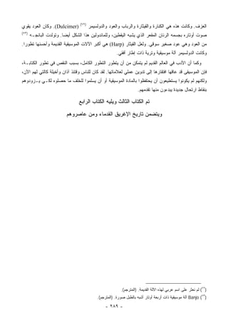 ‫)٢٧(‬
‫)‪ .(Dulcimer‬ﻭﻜﺎﻥ ﺍﻟﻌﻭﺩ ﻴﻘﻭﻱ‬             ‫ﺍﻟﻌﺯﻑ. ﻭﻜﺎﻨﺕ ﻫﺫﻩ ﻫﻲ ﺍﻟﻜ ﹼﺎﺭﺓ ﻭﺍﻟﻘﻴﺜﺎﺭﺓ ﻭﺍﻟﺭﺒﺎﺏ ﻭﺍﻟﻌﻭﺩ ﻭﺍﻟﺩﻭﻟﺴﻴﻤﺭ‬
                                                                               ‫ﻨ‬
‫)٣٧(‬
       ‫ﺼﻭﺕ ﺃﻭﺘﺎﺭﻩ ﺒﺠﺴﻤﻪ ﺍﻟﺭﻨﺎﻥ ﺍﻟﻤﻘﻌﺭ ﺍﻟﺫﻱ ﻴﺸﺒﻪ ﺍﻟﻴﻘﻁﻴﻥ، ﻭﻟﻠﻤﺎﻨﺩﻭﻟﻴﻥ ﻫﺫﺍ ﺍﻟﺸﻜل ﺃﻴﻀﺎ. ﻭﺘﻭﻟﺩﺕ ﺍﻟﺒﺎﻨﺠـﻪ‬
‫ﻤﻥ ﺍﻟﻌﻭﺩ ﻭﻫﻲ ﻋﻭﺩ ﺼﻐﻴﺭ ﺴﻭﻗﻲ. ﻭﻟﻌل ﺍﻟﻘﻴﺜﺎﺭ )‪ (Harp‬ﻫﻲ ﺃﻜﺒﺭ ﺍﻵﻻﺕ ﺍﻟﻤﻭﺴﻴﻘﻴﺔ ﺍﻟﻘﺩﻴﻤﺔ ﻭﺃﺤﺴﻨﻬﺎ ﺘﻁﻭ ‪‬ﺍ.‬
  ‫ﺭ‬
                                                       ‫ﻭﻜﺎﻨﺕ ﺍﻟﺩﻭﻟﺴﻴﻤﺭ ﺁﻟﺔ ﻤﻭﺴﻴﻘﻴﺔ ﻭﺘﺭﻴﺔ ﺫﺍﺕ ﺇﻁﺎﺭ ﺃﻓﻘﻲ.‬
‫ﻭﻜﻤﺎ ﺃﻥ ﺍﻷﺩﺏ ﻓﻲ ﺍﻟﻌﺎﻟﻡ ﺍﻟﻘﺩﻴﻡ ﻟﻡ ﻴﺘﻤﻜﻥ ﻤﻥ ﺃﻥ ﻴﺘﻁﻭﺭ ﺍﻟﺘﻁﻭﺭ ﺍﻟﻜﺎﻤل، ﺒﺴﺒﺏ ﺍﻟﻨﻘﺹ ﻓﻲ ﺘﻁﻭﺭ ﺍﻟﻜﺘﺎﺒـﺔ،‬
‫ﻓﺈﻥ ﺍﻟﻤﻭﺴﻴﻘﻰ ﻗﺩ ﻋﺎﻗﻬﺎ ﺍﻓﺘﻘﺎﺭﻫﺎ ﺇﻟﻰ ﺘﺩﻭﻴﻥ ﻋﻤﻠﻲ ﻟﻌﻼﻤﺎﺘﻬﺎ. ﻟﻘﺩ ﻜﺎﻥ ﻟﻠﻨﺎﺱ ﻭﻗﺘﺌﺫ ﺁﺫﺍﻥ ﻭﺃﺨﻴﻠﺔ ﻜﺎﻟﺘﻲ ﻟﻬﻡ ﺍﻵﻥ،‬
‫ﻭﻟﻜﻨﻬﻡ ﻟﻡ ﻴﻜﻭﻨﻭﺍ ﻴﺴﺘﻁﻴﻌﻭﻥ ﺃﻥ ﻴﺤﺘﻔﻅﻭﺍ ﺒﺎﻟﻤﺎﺩﺓ ﺍﻟﻤﻭﺴﻴﻘﻴﺔ ﺃﻭ ﺃﻥ ﻴﺴﻠﻤﻭﺍ ﻟﻠﺨﻠﻑ ﻤﺎ ﺤﺼﹼﻭﻩ ﻟﻜـﻲ ﻴـﺯﻭﺩﻭﻫﻡ‬
                ‫ﻠ‬
                                                                    ‫ﺒﻨﻘﺎﻁ ﺍﺭﺘﺤﺎل ﺠﺩﻴﺩﺓ ﻴﺒﺩﺀﻭﻥ ﻤﻨﻬﺎ ﺘﻘﺩﻤﻬﻡ.‬

                                ‫ﺘﻡ ﺍﻟﻜﺘﺎﺏ ﺍﻟﺜﺎﻟﺙ ﻭﻴﻠﻴﻪ ﺍﻟﻜﺘﺎﺏ ﺍﻟﺭﺍﺒﻊ‬

                          ‫ﻭﻴﺘﻀﻤﻥ ﺘﺎﺭﻴﺦ ﺍﻹﻏﺭﻴﻕ ﺍﻟﻘﺩﻤﺎﺀ ﻭﻤﻥ ﻋﺎﺼﺭﻭﻫﻡ‬




                                                          ‫)٢٧( ﻟﻡ ﻨﻌﺜﺭ ﻋﻠﻰ ﺍﺴﻡ ﻋﺭﺒﻲ ﻟﻬﺫﻩ ﺍﻵﻟﺔ ﺍﻟﻘﺩﻴﻤﺔ. )ﺍﻟﻤﺘﺭﺠﻡ(.‬
                                            ‫)٣٧( ‪ Banjo‬ﺁﻟﺔ ﻤﻭﺴﻴﻘﻴﺔ ﺫﺍﺕ ﺃﺭﺒﻌﺔ ﺃﻭﺘﺎﺭ ﺃﺸﺒﻪ ﺒﺎﻟﻁﺒل ﺼﻭﺭﺓ. )ﺍﻟﻤﺘﺭﺠﻡ(.‬

                                                 ‫- ٩٨٢ -‬
 