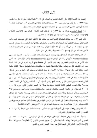 ‫ﺘﺫﻴﻴل ﻟﻠﻜﺘﺎﺏ‬
‫]ﻨﻘﺤﺕ ﻫﺫﻩ ﺍﻟﻁﺒﻌﺔ ﺍﻟﺜﺎﻟﺜﺔ ﻋﻠﻰ ﺍﻷﺼل ﺍﻹﻨﺠﻠﻴﺯﻱ ﺍﻟﺼﺎﺩﺭ ﻓﻲ ٦٥٩١، ﻜﻤﺎ ﺃﺴﻠﻔﻨﺎ. ﺤﺘﻰ ﺇﺫﺍ ﻋﺜﺭﻨـﺎ ﻋﻠـﻰ‬
‫ﻁﺒﻌﺔ ٣٦٩١ – ﻭﻗﺩ ﺒﻠﻐﻨﺎ ﻓﻲ ﺍﻟﻁﺒﻊ ﺹ ٠٦١ – ﻭﺠﺩﻨﺎ ﺘﻌﺩﻴﻼﺕ ﺸﺎﻤﻠﺔ ﻓﻲ ﺍﻟﻔﺼﻭل ٦ – ٩ ﻭﺭﺃﻴﻨـﺎ ﺍﻷﻤﺎﻨـﺔ‬
                  ‫ﺘﻘﺘﻀﻴﻨﺎ ﺃﻥ ﻨﺸﻴﺭ ﻫﻨﺎ ﺇﻟﻰ ﺃﻫﻡ ﻤﺎ ﻭﺭﺩ ﺒﻬﺎ ﻤﻥ ﺍﻟﺘﻌﺩﻴﻼﺕ ﻤﻠﺘﺯﻤﻴﻥ ﺍﻹﻴﺠﺎﺯ ﻤﺎ ﻭﺴﻌﻨﺎ ﺍﻟﺠﻬﺩ[.‬
‫)١( ﺍﻟﻔﺼل ﺍﻟﺴﺎﺩﺱ ﻭﻋﻨﻭﺍﻨﻪ ﻓﻲ )ﻁ ٣٦٩١( ﻫﻭ ﺍﻟﻘﺭﺩﺓ ﻭﺃﺸﺒﺎﻩ ﺍﻹﻨﺴﺎﻥ ﻭﺃﻗﺴﺎﻤﻪ ﻫﻲ: )١( ﺃﺼل ﺍﻹﻨﺴﺎﻥ،‬
                                     ‫)٢( ﺍﻵﻻﺕ ﺍﻷﻭﻟﻰ، )٣( ﺤﻔﺭﻴﺎﺕ ﺃﺸﺒﺎﻩ ﺍﻹﻨﺴﺎﻥ، )٤( ﺃﻜﺫﻭﺒﺔ ﺒﻠﺘﺩﺍﻭﻥ.‬
‫ﻓﺄﻤﺎ ﺍﻟﻘﺴﻡ ﺍﻷﻭل ﻓﻬﻭ ﻤﻁﺎﺒﻕ ﻟﻠﻁﺒﻌﺎﺕ ﺍﻟﻘﺩﻴﻤﺔ ﻓﻴﻤﺎ ﻋﺩﺍ ﺤﺫﻑ ﺍﻟﻔﻘﺭﺓ ﺍﻷﺨﻴﺭﺓ ﻤﻨﻪ ﺍﻟﺘﻲ ﻀـﻤﺕ ﺇﻟـﻰ ﺭﺃﺱ‬
‫ﺍﻟﻘﺴﻡ ﺍﻟﺜﺎﻨﻲ ﻭﻴﻔﺭﻕ "ﺍﻟﺘﻌﺩﻴل" ﺒﻴﻥ ﺍﺴﺘﺨﺩﺍﻡ ﺍﻟﻘﺭﺩﺓ ﺍﻟﻌﻔﻭﻱ ﻟﻤﺎ ﻴﻘﻊ ﻓﻲ ﻤﺘﻨﺎﻭﻟﻬﺎ ﻤﻥ ﺃﺸﻴﺎﺀ ﻭﺒـﻴﻥ ﺼـﻨﻊ ﺃﺸـﺒﺎﻩ‬
‫ﺍﻹﻨﺴﺎﻥ ﻟﻶﻻﺕ ﻋﻤ ‪‬ﺍ. ﻋﻠﻰ ﺃﻨﻪ ﻴﺴﻠﻡ ﺒﺄﻥ ﺘﻠﻙ ﺍﻵﻻﺕ ﺍﻷﻭﻟﻰ ﺭﺒﻤﺎ ﻜﺎﻨﺕ ﻤﻥ ﺼﻨﻊ ﻋﻭﺍﻤل ﺍﻟﻁﺒﻴﻌﺔ. ﻭﻴﺘﺤـﺩﺙ‬
                                                                          ‫ﺩ‬
                                 ‫ﺍﻟﺘﻌﺩﻴل ﺒﻌﺩ ﺫﻟﻙ ﻋﻥ ﺘﺩﺭﺝ ﺼﻨﻊ ﺍﻵﻻﺕ ﺍﻟﺤﺠﺭﻴﺔ ﻭﺍﻟﺘﻘﺩﻡ ﻓﻲ ﺇﺘﻘﺎﻥ ﺸﻜﻠﻬﺎ.‬
‫ﺃﻤﺎ ﺍﻟﻘﺴﻡ ﺍﻟﺜﺎﻟﺙ "ﺤﻔﺭﻴﺎﺕ ﺃﺸﺒﺎﻩ ﺍﻹﻨﺴﺎﻥ" ﻓﻴﺘﺤﺩﺙ ﻋـﻥ ﺍﻟﻤﻜﺘﺸـﻔﺎﺕ ﺍﻟﺠﺩﻴـﺩﺓ ﻭﺃﻫﻤﻬـﺎ ﺍﻟﻘـﺭﺩ ﺍﻟﺠﻨـﻭﺒﻲ‬
‫‪ Australorithecus‬ﺍﻷﻓﺭﻴﻘﻲ ﻭﺍﻹﻨﺴﺎﻥ ﺍﻟﻘﺭﺩﻱ ﺍﻵﺴﻴﻭﻱ ‪ ،Pitheecanthrous‬ﻭﻟﻌل ﺍﻷﻭل ﻤﻨﻬﻤﺎ ﺠﺩ ﻟﻠﺜﺎﻨﻲ‬
‫ﺒﻴﻨﻤﺎ ﺍﻟﺜﺎﻨﻲ ﻫﻭ ﺠﺩ ﺍﻹﻨﺴﺎﻥ ﺍﻟﻌﺼﺭﻱ. ﻭﻫﻨﺎ ﻴﺸﻴﺭ ﺍﻟﺘﻌﺩﻴل ﺇﻟﻰ ﺠﻤﺠﻤﺔ ﺘﻭﻨﺞ ﺍﻟﻭﺍﺭﺩ ﺫﻜﺭﻫﺎ ﻓﻲ ﺹ ٤٦، ﻜﻤـﺎ‬
‫ﻴﺸﻴﺭ ﺇﻟﻰ ﺍﻜﺘﺸﺎﻑ ﺃﻜﺜﺭ ﻤﻥ ﺜﻤﺎﻨﻴﻥ ﻫﻴﻜﻼ ﺒﺎﻟﺘﺭﻨﺴﻔﺎل ﻓﻀﻼ ﻋﻥ ﻤﻜﺘﺸﻔﺎﺕ ﻫﺎﻤﺔ ﺒﺘﻨﺠﺎﻨﻴﻘﺎ. ﻭﻴﻁﻠﻕ ﺍﻟﺜﻘﺎﺕ ﻋﻠﻴﻬﺎ‬
                                              ‫ﹰ‬              ‫ﹰ‬
‫ﺃﺴﻤﺎﺀ ﻤﺨﺘﻠﻔﺔ ﺘﻘﻭﻡ ﻋﻠﻰ ﻗﺭﺒﻬﺎ ﺃﻭ ﺒﻌﺩﻫﺎ ﻤﻥ ﺍﻹﻨﺴﺎﻥ. ﺜﻡ ﻴﻌﻤﺩ ﺍﻟﺘﻌﺩﻴل ﺇﻟﻰ ﻭﺼﻑ ﺍﻟﻘﺭﺩ ﺍﻟﺠﻨﻭﺒﻲ ﻭﻗﺒﺢ ﺸـﻜﻠﻪ‬
‫ﻭﺴﻤﺎﻜﺔ ﺠﻤﺠﻤﺘﻪ ﻭﻏﻠﻅ ﺤﺎﺠﺒﻪ ﻭﻗﺼﺭ ﻗﺎﻤﺘﻪ ﻤﻊ ﺍﺴﺘﻘﺎﻤﺔ ﻤﺸﻴﻪ ﻋﻠﻰ ﻗﺩﻤﻴﻪ. ﻭﺁﺨﺭ ﺍﻟﻤﻜﺘﺸﻔﺎﺕ ﻫﻴﻜـل ﻋﻅﻤـﻲ‬
‫ﻜﺎﻤل ﻭﺠﺩﻩ ﺒﺘﻨﺠﺎﻨﻴﻘﺎ ﻓﻲ ٩٥٩١ ﺍﻟﺩﻜﺘﻭﺭ ﻟﻴﻜﻲ ﻭﺯﻭﺠﺘﻪ ﻭﻫﻭ ﻤﻥ ﻨﻭﻉ ﺍﻟﺯﻨﺠﺎﻨﺜﺭﻭﺒﻭﺱ. ﻭﻴﺭﺒﻁ ﺍﻟﺘﻌـﺩﻴل ﺒـﻴﻥ‬
‫ﺍﻟﻤﺸﻲ ﺍﻟﻤﻨﺘﺼﺏ ﻭﺒﻴﻥ ﺘﺤﺭﺭ ﺍﻷﻴﺩﻱ ﻭﺘﻀﺨﻡ ﺍﻟﻤﺦ ﻭﺃﺸﺎﺭ ﺍﻟﺘﻌﺩﻴل ﺇﻟﻰ ﻤﺎ ﺍﻜﺘﺸﻑ ﻓﻲ ﺘﺭﻴﻨل ﻓﻲ ١٩٨١، ﺍﻨﻅﺭ‬
‫ﺹ ٨٦. ﻭﻗﺒل ﺍﻟﺤﺭﺏ ﺍﻟﻌﻅﻤﻰ ﺍﻟﺜﺎﻨﻴﺔ ﺍﻜﺘﺸﻔﺕ ﺒﺠﺎﻭﺓ ﺴﺘﺔ ﻫﻴﺎﻜل ﻤﻥ ﺍﻟﻌﺼﺭ ﺍﻟﺠﻠﻴﺩﻱ ﺍﻟﺜﺎﻨﻲ. ﺒﺄﻭﺭﺒﺎ ﻗﺒل ٠٠٤‬
‫ﺃﻭ ٠٠٥ ﺃﻟﻑ ﺴﻨﺔ ﻭﻫﻲ ﻟﻺﻨﺴﺎﻥ ﺍﻟﻤﺴﻤﻰ ﺒﺎﻹﻨﺴﺎﻥ ﺍﻟﻘﺭﺩﻱ. ﻭﺠﺎﺀ ﻤﻜﺘﺸﻑ ﺠﺩﻴـﺩ ﻤـﻥ ﺍﻟﺼـﻴﻥ ﺴـﻤﻲ ﺃﻭﻻ‬
‫ﹰ‬
‫ﺍﻟﺴﻴﻨﺎﻨﺜﺭﻭﺒﻭﺱ )ﺃﻱ ﺍﻟﺼﻴﻨﻲ(، ﻭﻟﻜﻨﻪ ﻴﻀﻡ ﺍﻵﻥ ﺇﻟﻰ ﺍﻹﻨﺴﺎﻥ ﺍﻟﻘﺭﺩﻱ، ﻭﻫﻭ ﻤﺘﻘﺩﻡ ﻓﻲ ﺴﻤﺘﻪ ﺍﻟﺒﺸﺭﻴﺔ ﻋﻥ ﺍﻟﻬﻴﺎﻜل‬
‫ﺍﻟﺠﺎﻭﻴﺔ. ﻭﻻ ﻴﻌﺭﻑ ﺸﻲﺀ ﻋﻥ ﻁﺭﻴﻘﺔ ﺤﻴﺎﺓ ﺍﻹﻨﺴﺎﻥ ﺍﻟﻘﺭﺩﻱ ﺍﻟﺠﺎﻭﻱ، ﻭﻟﻜﻥ ﺍﻟﺼﻴﻨﻲ ﻜﺎﻥ ﻴﻌﺭﻑ ﺍﻟﻨﺎﺭ ﻭﻴﺼـﻨﻊ‬
‫ﺍﻵﻻﺕ. ﻭﺒﻌﺩ ﻭﺼﻔﻪ ﻴﻨﺘﻘل ﺍﻟﺘﻌﺩﻴل ﺇﻟﻰ ﺍﻟﺤﺩﻴﺙ ﻋﻥ ﺍﻹﻨﺴﺎﻥ ﺍﻟﻬﺎﻴﺩﻟﺒﺭﺠﻲ ﺒﺘﻔﺼﻴل ﺃﻜﺜﺭ ﻤﻤﺎ ﻫﻭ ﻤﻭﻀـﺢ ﻓـﻲ‬
          ‫ﺍﻟﻜﺘﺎﺏ ﻭﻴﺸﻴﺭ ﺇﻟﻰ ﺃﻥ ﻫﻴﻜﻼ ﻤﻥ ﻨﻭﻋﻪ ﻭﺠﺩ ﺤﺩﻴ ﹰﺎ ﺒﺎﻟﺠﺯﺍﺌﺭ ﻓﻲ ٤٥٩١ ﻤﻊ ﺒﻌﺽ ﺍﻷﺩﻭﺍﺕ ﺍﻟﺸﻠﻴﺎﻨﻴﺔ.‬
                                                     ‫ﺜ‬                 ‫ﹰ‬
‫ﺃﻤﺎ ﺍﻟﻘﺴﻡ ﺍﻟﺭﺍﺒﻊ ﻓﻌﺩل ﻋﻨﻭﺍﻨﻪ ﺇﻟﻰ ﺃﻜﺫﻭﺒﺔ ﺒﻠﺘﺩﺍﻭﻥ ﺤﻴﺙ ﻅﻬﺭ ﺃﻨﻪ ﺨﺩﻋﺔ ﻋﻠﻤﻴﺔ ﻏﻴﺭ ﻜﺭﻴﻤﺔ ﻭﻟﻜـﻥ ﻤﺎﺩﺘـﻪ‬
                                                              ‫ُﺒﻘﻴﺕ ﻭﺇﻥ ُﻟﻐﻴﺕ ﻤﻨﻬﺎ ﺍﻟﻔﻘﺭﺘﺎﻥ ﺍﻷﺨﻴﺭﺘﺎﻥ.‬
                                                                                          ‫ﺃ‬         ‫ﺃ‬
‫)ﺏ( ﺃﻤﺎ ﺍﻟﻔﺼل ﺍﻟﺴﺎﺒﻊ ﻓﻲ ﺍﻟﻁﺒﻌﺔ ﺍﻟﺠﺩﻴﺩﺓ ﻓﺈﻥ ﻋﻨﻭﺍﻨﻪ ﻫﻭ ﺍﻹﻨﺴﺎﻥ ﺍﻟﻨﻴﺎﻨﺩﺭﺘﺎﻟﻲ – ﺠﻨﺱ ﺒﺎﺌـﺩ – ﺍﻟﻌﺼـﺭ‬
‫ﺍﻟﺤﺠﺭﻱ ﺍﻟﻘﺩﻴﻡ ﺍﻷﻭﺴﻁ. ﻭﺠﺎﺀﺕ ﺃﻗﺴﺎﻤﻪ ﻜﺎﻟﺘﺎﻟﻲ: )١( ﻅﻬﻭﺭ ﺍﻟﺠﻨﺱ ﺍﻟﺒﺸﺭﻱ )٢( ﺍﻟﻌﺎﻟﻡ ﻤﻨﺫ ﺨﻤﺴﻴﻥ ﺃﻟﻑ ﺴﻨﺔ‬
                             ‫)٣( ﺤﻴﺎﺓ ﺍﻹﻨﺴﺎﻥ ﺍﻟﻨﻴﺎﻨﺩﺭﺘﺎﻟﻲ ﺍﻟﻴﻭﻤﻴﺔ )٤( ﺁﺨﺭ ﺭﺠﺎل ﺍﻟﻌﺼﺭ ﺍﻟﺤﺠﺭﻱ ﺍﻟﻘﺩﻴﻡ.‬

                                             ‫- ٠٩٢ -‬
 