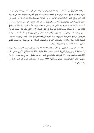 ‫ﻭﻜﺎﻨﺕ ﻓﻜﺭﺓ ﻭﻴﻠﺯ ﻓﻲ ﻫﺫﻩ ﺍﻟﻜﺘﺏ ﺤﺎﺠﺔ ﺍﻹﻨﺴﺎﻥ ﺇﻟﻰ ﻓﺭﺽ ﺴﻴﺎﺩﺘﻪ ﻋﻠﻰ ﻜل ﻤﺎ ﻴﻨﺸﺌﻪ ﻭﻴﺒﺩﻋﻪ. ﻭﺘﻘﻴ ‪‬ﺍ ﺒﻬـﺫﻩ‬
       ‫ﺩ‬
‫ﺍﻟﻔﻜﺭﺓ ﻭﺘﺘﺒ ‪‬ﺎ ﻟﻬﺎ ﺃﺼﺒﺢ ﻤﺩﺍﻓ ‪‬ﺎ ﻴﺘﺯﻋﻡ ﻭﻀﻊ ﺍﻟﺨﻁﻁ ﻟﻤﺴﺘﻘﺒل ﺍﻟﻌﺎﻟﻡ. ﻭﻤﻊ ﺃﻨﻪ ﺒﻭﺼﻑ ﻜﻭﻨﻪ ﻋﺎﻤﻼ ﻓﻲ ﻗﻀـﻴﺔ‬
         ‫ﹰ‬                                                       ‫ﻌ‬                ‫ﻌ‬
‫ﺍﻟﺘﻘﺩﻡ ﺍﻟﺒﺸﺭﻱ ﺒﻠﻎ ﺍﻟﺸﻬﺭﺓ ﺍﻟﻌﺎﻟﻤﻴﺔ، ﻭﻗﺩ ‪‬ﺍ ﻻ ﺒﺄﺱ ﺒﻪ ﻤﻥ ﺍﻟﻤﻭﺍﻓﻘﺔ ﻋﻠﻰ ﺨﻁﺘﻪ، ﻓﺈﻥ ﺘﻨﺒﺅﺍﺘﻪ ﻜﺎﻥ ﻤﻥ ﺍﻟﻌﺴﻴﺭ ﻓﻲ‬
                                                             ‫ﺭ‬
‫ﺒﻌﺽ ﺍﻷﺤﻴﺎﻥ ﺍﻟﺘﻭﻓﻴﻕ ﺒﻴﻨﻬﺎ ﻭﺒﻴﻥ ﺭﺴﺎﻟﺘﻪ ﻫﻭ. ﻭﻜﺎﻥ ﻭﻴﻠﺯ ﻴﺴﺘﺨﺩﻡ ﺍﻷﺩﺏ ﻟﻠﺘﻌﺒﻴﺭ ﻋﻥ ﻭﺠﻬﺎﺕ ﻨﻅﺭﻩ ﻫـﻭ ﻓـﻲ‬
‫ﺍﻟﻤﺅﺴﺴﺎﺕ ﺍﻻﺠﺘﻤﺎﻋﻴﺔ ﺃﻭ ﻏﻴﺭﻫﺎ ﻭﺍﻀ ‪‬ﺎ ﻓﻲ ﺍﻟﻤﻘﺎﻡ ﺍﻟﺜﺎﻨﻲ ﺼﻔﺘﻪ ﻜﻤﺤﺘﺭﻑ ﻟﻸﺩﺏ ﻭﻓﻨﺎﻥ، ﻭﻟﻜﻨﻪ ﻜﺎﻥ ﻴﺴـﺘﻁﻴﻊ‬
                                                            ‫ﻌ‬
‫ﺍﻟﻜﺘﺎﺒﺔ ﺒﻴﺴﺭ ﻭﺭﻗﺔ ﻭﺴﻌﺎﺩﺓ ﺘﻌﺒﻴﺭﻴﺔ ﻨﺎﺩﺭﺓ ﻜﻤﺎ ﺤﺩﺙ ﻓﻲ "ﻗﻁﺭ ﺍﻟﻌﻤﻴﺎﻥ" ١١٩١ ﺍﻟﺘﻲ ﻴﺴﻠﻡ ﺍﻟﻨﺎﺱ ﺠﻤﻴ ‪‬ﺎ ﺃﻨﻬﺎ ﻤﻥ‬
         ‫ﻌ‬
‫ﺃﺤﺴﻥ ﺍﻟﺭﻭﺍﻴﺎﺕ ﺍﻟﻘﺼﻴﺭﺓ ﻓﻲ ﻟﻐﺘﻨﺎ ﺍﻹﻨﺠﻠﻴﺯﻴﺔ. ﻭﻜﺘﺎﺏ "ﻤﻌﺎﻟﻡ ﺍﻟﺘﺎﺭﻴﺦ" ﺍﻟﺫﻱ ﺒﻴﻥ ﻴﺩﻴﻙ ﻴﻌﺩ ﺃﺤﺩ ﺃﺸﺩ ﺍﻟﻤﺤـﺎﻭﻻﺕ‬
‫ﻁﻤﻭ ‪‬ﺎ ﺇﻟﻰ ﺘﻭﻀﻴﺢ ﺍﺴﺘﻤﺭﺍﺭﻴﺔ ﺍﻟﺘﺎﺭﻴﺦ ﻤﻨﺫ ﺒﺩﺍﻴﺔ ﺍﻟﺤﻴﺎﺓ ﺤﺘﻰ ﻤﻌﺎﻫﺩﺓ ﻓﺭﺴﺎﻱ ٩١٩١ ﻭﺤﺘـﻰ ﻨﻬﺎﻴـﺔ ﺍﻟﺤـﺭﺏ‬
                                                                                        ‫ﺤ‬
‫ﺍﻟﻌﺎﻟﻤﻴﺔ ﺍﻟﺜﺎﻨﻴﺔ، ﻭﺤﺘﻰ ٠٩٩١، ﻭﺒﺎﻟﺘﻌﺩﻴﻼﺕ ﺍﻷﺨﻴﺭﺓ ﻓﻲ ﺍﻟﻁﺒﻌﺎﺕ ﺍﻟﺤﺩﻴﺜﺔ. ﻭﻫﻭ ﻨﻭﻉ ﻤﻤﺘﺎﺯ ﻤﻥ ﺇﻀﻔﺎﺀ ﺍﻟﻁﺎﺒﻊ‬
                                                        ‫ﺍﻟﺸﻌﺒﻲ، ﻟﻪ ﺼﻠﺔ ﺨﺎﺼﺔ ﻭﻟﻪ ﻗﻴﻤﺔ ﺘﺭﺒﻭﻴﺔ ﻁﺭﻴﻔﺔ.‬
‫ﻜﺎﻨﺕ ﺍﻟﻤﻌﺎﻟﻡ ﻫﻲ ﺍﻟﻤﺠﻠﺩ ﺍﻷﻭل ﻤﻥ ﺜﻼﺜﻴﺔ ﺨﻁﻁﺕ ﻹﻀﻔﺎﺀ ﺍﻟﺸﻌﺒﻴﺔ ﻋﻠﻰ ﺍﻷﻴﺩﻭﻟﻭﺠﻴﺎ ﺍﻟﺘﺎﺭﻴﺨﻴـﺔ ﻭﺍﻟﻌﻠﻤﻴـﺔ‬
‫ﻭﺍﻻﺠﺘﻤﺎﻋﻴﺔ ﺍﻟﺴﻭﺴﻴﻭﻟﻭﺠﻴﺔ ﺒﺎﻟﻁﺭﻴﻘﺔ ﺍﻟﻤﻨﺎﺴﺒﺔ ﻟﻤﻌﺎﻟﺠﺔ ﺤﺎﻟﺔ ﻋﺎﻟﻤﻴﺔ ﺸﺎﻤﻠﺔ. ﻓﺄﻤﺎ ﺍﻟﻤﺠﻠﺩﺍﻥ ﺍﻵﺨﺭﺍﻥ ﺍﻟﻠﺫﺍﻥ ﺃﻋﻘﺒﺎ‬
‫ﺍﻷﻭل ﻓﻬﻤﺎ ﻓﻥ ﺍﻟﺤﻴﺎﺓ ﻓﻲ ٩٢٩١ ﺍﻟﺫﻱ ﻜﺘﺏ ﺒﺎﻟﺘﻌﺎﻭﻥ ﻤﻊ ﺍﻟﺩﻜﺘﻭﺭ ﺠﻭﻟﻴﺎﻥ ﻫﻜﺴﻠﻲ ﻭﺍﺒﻨﻪ ﺝ. ﺏ. ﻭﻴﻠـﺯ .‪G. P‬‬
‫‪ Wells‬ﻭﻜﺘﺎﺏ "ﻋﻤل ﺍﻹﻨﺴﺎﻨﻴﺔ ﻭﺜﺭﻭﺘﻬﺎ ﻭﺴﻌﺎﺩﺘﻬﺎ" ٢٣٩١ ﻭﺼﺩﺭ ﻟﻪ ﺃﻴ ‪‬ﺎ ﻜﺘﺎﺏ "ﺘﺠﺭﺒﺔ ﻓﻲ ﺍﻟﺴﻴﺭﺓ ﺍﻟﺫﺍﺘﻴـﺔ"‬
                                 ‫ﻀ‬
                                                                                  ‫ﻭﻗﺩ ﻨﺸﺭ ﻓﻲ ٤٣٩١.‬




                                              ‫- ٣٩٢ -‬
 