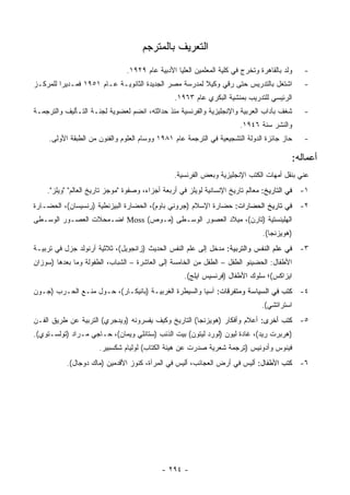 ‫ﺍﻟﺘﻌﺭﻴﻑ ﺒﺎﻟﻤﺘﺭﺠﻡ‬
                               ‫ﻭﻟﺩ ﺒﺎﻟﻘﺎﻫﺭﺓ ﻭﺘﺨﺭﺝ ﻓﻲ ﻜﻠﻴﺔ ﺍﻟﻤﻌﻠﻤﻴﻥ ﺍﻟﻌﻠﻴﺎ ﺍﻷﺩﺒﻴﺔ ﻋﺎﻡ ٩٢٩١.‬   ‫-‬
‫ﺍﺸﺘﻐل ﺒﺎﻟﺘﺩﺭﻴﺱ ﺤﺘﻰ ﺭﻗﻲ ﻭﻜﻴﻼ ﻟﻤﺩﺭﺴﺔ ﻤﺼﺭ ﺍﻟﺠﺩﻴﺩﺓ ﺍﻟﺜﺎﻨﻭﻴـﺔ ﻋـﺎﻡ ١٥٩١ ﻓﻤـﺩﻴ ‪‬ﺍ ﻟﻠﻤﺭﻜـﺯ‬
         ‫ﺭ‬                                              ‫ﹰ‬                                    ‫-‬
                                                ‫ﺍﻟﺭﺌﻴﺴﻲ ﻟﻠﺘﺩﺭﻴﺏ ﺒﻤﻨﺸﻴﺔ ﺍﻟﺒﻜﺭﻱ ﻋﺎﻡ ٣٦٩١.‬
‫ﺸﻐﻑ ﺒﺂﺩﺍﺏ ﺍﻟﻌﺭﺒﻴﺔ ﻭﺍﻹﻨﺠﻠﻴﺯﻴﺔ ﻭﺍﻟﻔﺭﻨﺴﻴﺔ ﻤﻨﺫ ﺤﺩﺍﺜﺘﻪ، ﺍﻨﻀﻡ ﻟﻌﻀﻭﻴﺔ ﻟﺠﻨـﺔ ﺍﻟﺘـﺄﻟﻴﻑ ﻭﺍﻟﺘﺭﺠﻤـﺔ‬      ‫-‬
                                                                       ‫ﻭﺍﻟﻨﺸﺭ ﺴﻨﺔ ٦٤٩١.‬
     ‫ﺤﺎﺯ ﺠﺎﺌﺯﺓ ﺍﻟﺩﻭﻟﺔ ﺍﻟﺘﺸﺠﻴﻌﻴﺔ ﻓﻲ ﺍﻟﺘﺭﺠﻤﺔ ﻋﺎﻡ ١٨٩١ ﻭﻭﺴﺎﻡ ﺍﻟﻌﻠﻭﻡ ﻭﺍﻟﻔﻨﻭﻥ ﻤﻥ ﺍﻟﻁﺒﻘﺔ ﺍﻷﻭﻟﻰ.‬    ‫-‬

                                                                                         ‫ﺃﻋﻤﺎﻟﻪ:‬
                                                ‫ﻋﻨﻲ ﺒﻨﻘل ﺃﻤﻬﺎﺕ ﺍﻟﻜﺘﺏ ﺍﻹﻨﺠﻠﻴﺯﻴﺔ ﻭﺒﻌﺽ ﺍﻟﻔﺭﻨﺴﻴﺔ.‬
    ‫١- ﻓﻲ ﺍﻟﺘﺎﺭﻴﺦ: ﻤﻌﺎﻟﻡ ﺘﺎﺭﻴﺦ ﺍﻹﻨﺴﺎﻨﻴﺔ ﻟﻭﻴﻠﺯ ﻓﻲ ﺃﺭﺒﻌﺔ ﺃﺠﺯﺍﺀ، ﻭﺼﻔﻭﺓ "ﻤﻭﺠﺯ ﺘﺎﺭﻴﺦ ﺍﻟﻌﺎﻟﻡ" "ﻭﻴﻠﺯ".‬
‫٢- ﻓﻲ ﺘﺎﺭﻴﺦ ﺍﻟﺤﻀﺎﺭﺍﺕ: ﺤﻀﺎﺭﺓ ﺍﻹﺴﻼﻡ )ﺠﺭﻭﻨﻲ ﺒﺎﻭﻡ(، ﺍﻟﺤﻀﺎﺭﺓ ﺍﻟﺒﻴﺯﻨﻁﻴﺔ )ﺭﻨﺴﻴﺴﺎﻥ(، ﺍﻟﺤﻀـﺎﺭﺓ‬
‫ﺍﻟﻬﻠﻴﻨﺴﺘﻴﺔ )ﺘﺎﺭﻥ(، ﻤﻴﻼﺩ ﺍﻟﻌﺼﻭﺭ ﺍﻟﻭﺴـﻁﻰ )ﻤـﻭﺹ( ‪ Moss‬ﺍﻀـﻤﺤﻼﺕ ﺍﻟﻌﺼـﻭﺭ ﺍﻟﻭﺴـﻁﻰ‬
                                                                               ‫)ﻫﻭﻴﺯﻨﺠﺎ(.‬
‫٣- ﻓﻲ ﻋﻠﻡ ﺍﻟﻨﻔﺱ ﻭﺍﻟﺘﺭﺒﻴﺔ: ﻤﺩﺨل ﺇﻟﻰ ﻋﻠﻡ ﺍﻟﻨﻔﺱ ﺍﻟﺤﺩﻴﺙ )ﺯﺍﻨﺠﻭﻴل(، ﺜﻼﺜﻴﺔ ﺃﺭﻨﻭﻟﺩ ﺠﺯل ﻓﻲ ﺘﺭﺒﻴـﺔ‬
‫ﺍﻷﻁﻔﺎل: ﺍﻟﺤﻀﻴﻨﻭ ﺍﻟﻁﻔل – ﺍﻟﻁﻔل ﻤﻥ ﺍﻟﺨﺎﻤﺴﺔ ﺇﻟﻰ ﺍﻟﻌﺎﺸﺭﺓ – ﺍﻟﺸﺒﺎﺏ، ﺍﻟﻁﻔﻭﻟﺔ ﻭﻤﺎ ﺒﻌﺩﻫﺎ )ﺴﻭﺯﺍﻥ‬
                                                   ‫ﺍﻴﺯﺍﻜﺱ(؛ ﺴﻠﻭﻙ ﺍﻷﻁﻔﺎل )ﻓﺭﻨﺴﻴﺱ ﺍﻴﻠﺞ(.‬
‫٤- ﻜﺘﺏ ﻓﻲ ﺍﻟﺴﻴﺎﺴﺔ ﻭﻤﺘﻔﺭﻗﺎﺕ: ﺁﺴﻴﺎ ﻭﺍﻟﺴﻴﻁﺭﺓ ﺍﻟﻐﺭﺒﻴـﺔ )ﺒﺎﻨﻴﻜـﺎﺭ(، ﺤـﻭل ﻤﻨـﻊ ﺍﻟﺤـﺭﺏ )ﺠـﻭﻥ‬
                                                                               ‫ﺍﺴﺘﺭﺍﺘﺸﻲ(.‬
‫٥- ﻜﺘﺏ ﺃﺨﺭﻯ: ﺃﻋﻼﻡ ﻭﺃﻓﻜﺎﺭ )ﻫﻭﻴﺯﻨﺠﺎ( ﺍﻟﺘﺎﺭﻴﺦ ﻭﻜﻴﻑ ﻴﻔﺴﺭﻭﻨﻪ )ﻭﻴﺩﺠﺭﻱ( ﺍﻟﺘﺭﺒﻴﺔ ﻋﻥ ﻁﺭﻴﻕ ﺍﻟﻔـﻥ‬
‫)ﻫﺭﺒﺭﺕ ﺭﻴﺩ(، ﻏﺎﺩﺓ ﻟﻴﻭﻥ )ﻟﻭﺭﺩ ﻟﻴﺘﻭﻥ( ﺒﻴﺕ ﺍﻟﺫﺌﺏ )ﺴﺘﺎﻨﻠﻲ ﻭﻴﻤﺎﻥ(، ﺤـﺎﺠﻲ ﻤـﺭﺍﺩ )ﺘﻭﻟﺴـﺘﻭﻱ(.‬
                      ‫ﻓﻴﻨﻭﺱ ﻭﺃﺩﻭﻨﻴﺱ )ﺘﺭﺠﻤﺔ ﺸﻌﺭﻴﺔ ﺼﺩﺭﺕ ﻋﻥ ﻫﻴﺌﺔ ﺍﻟﻜﺘﺎﺏ( ﻟﻭﻟﻴﺎﻡ ﺸﻜﺴﺒﻴﺭ.‬
           ‫٦- ﻜﺘﺏ ﺍﻷﻁﻔﺎل: ﺃﻟﻴﺱ ﻓﻲ ﺃﺭﺽ ﺍﻟﻌﺠﺎﺌﺏ، ﺃﻟﻴﺱ ﻓﻲ ﺍﻟﻤﺭﺁﺓ، ﻜﻨﻭﺯ ﺍﻷﻗﺩﻤﻴﻥ )ﻤﺎﻙ ﺩﻭﺠﺎل(.‬




                                           ‫- ٤٩٢ -‬
 