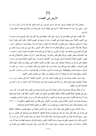 ‫)٢ (‬
                                        ‫ﺍﻷﺭﺽ ﻓﻲ ﺍﻟﻔﻀﺎﺀ‬
‫ﺴﻨﻠﺨﺹ ﻟﻙ ﺍﻵﻥ ﺘﻠﺨﻴ ‪‬ﺎ ﻤﻭﺠ ‪‬ﺍ ﺠ ‪‬ﺍ ﻜل ﻤﺎ ﻫﻭ ﻤﻌﺭﻭﻑ ﻋﻥ ﺃﺒﻌﺎﺩ ﺍﻟﻌﺎﻟﻡ. ﻟﻘﺩ ﺜﺒﺕ ﻟﻨﺎ ﺃﻥ ﺃﺭﻀـﻨﺎ ﻜـﺭﺓ‬
                                                            ‫ﺯ ﺩ‬         ‫ﺼ‬
‫ﺘﺩﻭﺭ. ﻭﻫﻲ ﻭﺇﻥ ﺒﺩﺕ ﻟﻨﺎ ﻀﺨﻤﺔ ﻫﺎﺌﻠﺔ، ﻻ ﺘﺯﻴﺩ ﻓﻲ ﺤﻘﻴﻘﺔ ﺃﻤﺭﻫﺎ ﻋﻠﻰ ﻫﺒﺎﺀﺓ ﻤﻥ ﺍﻟﻤﺎﺩﺓ ﻓﻲ ﻓﻀﺎﺀ ﺃﻋﻅﻡ ﻤﻨﻬـﺎ‬
                                                                                                   ‫ﻭﺃﻭﺴﻊ.‬
‫ﻓﺄﻤﺎ ﺍﻟﻔﻀﺎﺀ ﻓﻬﻭ ﻓﻲ ﻤﻌﻅﻤﻪ ﻓﺭﺍﻍ. ﻭﺘﻭﺠﺩ ﻋﻠﻰ ﺃﺒﻌﺎﺩ ﻋﻅﻴﻤﺔ ﻓﻲ ﻫﺫﺍ ﺍﻟﻔﺭﺍﻍ ﻤﺭﺍﻜﺯ ﺘﺘﻭﻫﺞ ﺤﺭﺍﺭﺓ ﻭﻀﻭ ‪‬ﺍ،‬
  ‫ﺀ‬
‫ﻫﻲ "ﺍﻟﻨﺠﻭﻡ ﺍﻟﺜﺎﺒﺘﺔ" ﻭﻫﻲ ﺠﻤﻴﻌﺎ ﺘﺘﺤﺭﻙ ﻓﻲ ﺍﻟﻔﻀﺎﺀ ﺭﻏﻡ ﺃﻥ ﺍﺴﻤﻬﺎ ﻫﻭ ﺍﻟﻨﺠﻭﻡ ﺍﻟﺜﺎﺒﺘﺔ. ﻭﻟﻜﻥ ﺍﻟﻨﺎﺱ ﻅﻠﻭﺍ ﺃﺯﻤﺎﻨﺎ‬
 ‫ﹰ‬
‫ﻤﺩﻴﺩﺓ ﻻ ﻴﺩﺭﻜﻭﻥ ﺤﺭﻜﺘﻬﺎ. ﻭﻫﻲ ﺘﺒﻠﻎ ﻤﻥ ﺍﻟﻀﺨﺎﻤﺔ ﺤ ‪‬ﺍ ﻜﺒﻴ ‪‬ﺍ، ﻭﺘﺒﻌﺩ ﻋﻨﺎ ﺒﻌ ‪‬ﺍ ﺴﺤﻴ ﹰﺎ ﻴﺠﻌـل ﺤﺭﻜﺘﻬـﺎ ﻏﻴـﺭ‬
                    ‫ﻘ‬      ‫ﺩ‬                ‫ﺩ ﺭ‬
‫ﻤﺩﺭﻜﺔ. ﻓﻼ ﻴﻜﺎﺩ ﺍﻹﻨﺴﺎﻥ ﻴﺤﺱ ﺤﺭﻜﺘﻬﺎ ﻅﺎﻫﺭﺓ ﻟﻪ ﺇﻻ ﺨﻼل ﺁﻻﻑ ﺍﻟﺴﻨﻴﻥ. ﻭﻟﻘﺩ ﺘﺒﻴﻥ ﻤﻥ ﻤﺼـﻭﺭﺍﺕ ﺍﻟﻨﺠـﻭﻡ‬
                                                                ‫‪‬‬
‫ﺍﻟﺘﻲ ﻗﺎﻡ ﺍﻟﻤﺼﺭﻴﻭﻥ ﺒﻌﻤﻠﻬﺎ ﻤﻨﺫ ﻋﺸﺭﺍﺕ ﺍﻟﻘﺭﻭﻥ ﺃﻥ ﻫﻴﺌﺔ ﺃﺒﺭﺍﺝ ﻤﺠﻤﻭﻋﺎﺕ ﺍﻟﻨﺠﻭﻡ ﻗﺩ ﺘﻐﻴﺭﺕ ﺘﻐﻴـ ‪‬ﺍ ﻤﻠﻤﻭ ‪‬ـﺎ‬
  ‫ﺴ‬       ‫ﺭ‬
‫ﺠ ‪‬ﺍ؛ ﻓﺘﺤﺭﻜﺕ ﺒﻌﺽ ﺍﻟﻨﺠﻭﻡ ﺤﺭﻜﺔ ﻴﻤﻜﻥ ﻗﻴﺎﺱ ﻤﻘﺩﺍﺭﻫﺎ. ﻭﻤﻊ ﺫﻟﻙ ﻓﻨﺤﻥ ﻻ ﻨﺯﺍل ﻨﺴﺘﻌﻤل ﺍﻻﺼﻁﻼﺡ ﺍﻟﻘـﺩﻴﻡ‬
                                                                                      ‫ﺩ‬
‫ﺍﻟﻬﻴﻥ: "ﺍﻟﻨﺠﻭﻡ ﺍﻟﺜﺎﺒﺘﺔ" ﻟﻤﻼﺀﻤﺘﻪ ﻟﻨﺎ ﻓﻲ ﺘﻤﻴﻴﺯﻫﺎ ﻋﻥ: "ﺍﻟﻜﻭﺍﻜﺏ ﺍﻟﺴﻴﺎﺭﺓ". ﻭﻫﺫﻩ ﺍﻟﻨﺠﻭﻡ ﺍﻟﺜﺎﺒﺘﺔ ﺒﻌﻴﺩﺓ ﻋﻨـﺎ ﺒﻌـ ‪‬ﺍ‬
 ‫ﺩ‬
‫ﻴﺠﻌﻠﻬﺎ ﻋﻠﻰ ﺍﻟﺭﻏﻡ ﻤﻥ ﻀﺨﺎﻤﺔ ﺤﺠﻤﻬﺎ، ﺘﺒﺩﻭ ﻤﺠﺭﺩ ﻨﻘﻁ ﻤﻥ ﺍﻟﻀﻭﺀ ﺘﺘﻔﺎﻭﺕ ﻓﻲ ﺒﺭﻴﻘﻬﺎ ﻭﺇﻥ ﻨﻅﺭﻨﺎ ﺇﻟﻴﻬﺎ ﺨﻼل‬
‫ﺃﻗﻭﻯ ﺍﻟﻤﺭﺍﻗﺏ. ﻭﺍﻟﻘﻠﻴل ﻤﻨﻬﺎ ﻤﻊ ﺫﻟﻙ ﻴﺒﺩﻭ ﻋﻨﺩﻤﺎ ﻨﺩﻴﺭ ﺇﻟﻴﻪ ﺍﻟﻤﺭﻗﺏ ﻓﻲ ﺸﻜل ﻤﻠﺘﻭﻴﺎﺕ ﻭﺴـﺤﺏ ﻤـﻥ ﺍﻟﺒﺨـﺎﺭ‬
‫ﺍﻟﺒﺭﺍﻕ، ﻨﺴﻤﻴﻬﺎ ﺒﺎﻟﺴ ‪‬ﻡ ‪ .Nebulae‬ﻭﻫﻲ ﻟﻴﺴﺕ ﺇﻻ ﺃﺒﺨﺭﺓ ﻭﺃﻨﻔﺎ ‪‬ﺎ ﺃﻭ ﺒﻘ ‪‬ﺎ ﻗﻭﺍﻤﻬﺎ ﻤـﺎﺩﺓ ﻨﻴـﺭﺓ ﺘﻤﺘـﺩ ﺒﻼﻴـﻴﻥ‬
                                 ‫ﻌ‬        ‫ﺴ‬                                   ‫‪‬ﺩ‬
                 ‫ﺍﻷﻤﻴﺎل، ﻭﻴﺒﻠﻎ ﺒﻌﺩﻫﺎ ﻋﻨﺎ ﺤ ‪‬ﺍ ﻴﺠﻌﻠﻨﺎ ﻻ ﻨﺩﺭﻙ ﺤﺭﻜﺘﻬﺎ ﻭﺇﻥ ﺍﻨﺘﻘﻠﺕ ﻤﻥ ﻤﻜﺎﻨﻬﺎ ﻤﻼﻴﻴﻥ ﺍﻷﻤﻴﺎل.‬
                                                                          ‫ﺩ‬
‫ﻭﻟﻘﺩ ﻋﺭﻑ ﺍﻟﻌﻠﻤﺎﺀ ﺤﺩﻴ ﹰﺎ ﺠ ‪‬ﺍ ﺃﻥ ﻓﻲ ﺍﻟﻔﻀﺎﺀ ﺃﻴ ‪‬ﺎ ﻋﺩ ‪‬ﺍ ﻤﻥ "ﺍﻷﺠﺴﺎﻡ ﺍﻟﻘﺎﺌﻤﺔ"؛ ﻫﺫﺍ ﺇﻟﻰ ﺴﺤﺎﺌﺏ ﻤﻥ ﻤـﻭﺍﺩ‬
                                             ‫ﻀ ﺩ‬                      ‫ﺜ ﺩ‬
‫ﻤﻌﺘﻤﺔ، ﻟﺒﻌﻀﻬﺎ ﺤﺠﻡ ﻀﺨﻡ ﻫﺎﺌل. ﻭﻤﺎ ﻜﻨﺎ ﻨﺤﻥ ﻟﻨﻌﺭﻑ ﺸﻴ ًﺎ ﻋﻥ ﻭﺠﻭﺩﻫﺎ ﻟﻭﻻ ﺃﻨﻬـﺎ ﺘﺤﺠـﺏ ﻋﻨـﺎ ﺍﻟﻨﺠـﻭﻡ‬
                                        ‫ﺌ‬
                                                                                   ‫ﺍﻟﻤﻀﻴﺌﺔ ﺍﻟﺘﻲ ﻤﻥ ﺨﻠﻔﻬﺎ.‬
‫ﺒﻴﺩ ﺃﻥ ﻫﻨﺎﻙ ﻤﻊ ﺫﻟﻙ ﻨﺠ ‪‬ﺎ ﻗﺭﻴ‪‬ﺎ ﻤﻨﺎ ﻗﺭ‪‬ﺎ ﻴﺠﻌﻠﻪ ﺃﺸﺒﻪ ﺸﻲﺀ ﺒﻜﺭﺓ ﻀﺨﻤﺔ ﻤﻥ ﺍﻟﻠﻬﺏ ﻭﻫﺫﺍ ﺍﻟﻨﺠﻡ ﻫـﻭ ﺍﻟﺸـﻤﺱ.‬
                                                          ‫ﺒ‬        ‫ﻤ ﺒ‬
‫ﻭﻫﻲ ﻓﻲ ﻁﺒﻴﻌﺘﻬﺎ ﻤﻤﺎﺜﻠﺔ ﻟﻠﻨﺠﻭﻡ ﺍﻟﺜﺎﺒﺘﺔ، ﻭﻟﻜﻨﻬﺎ ﺘﺨﺘﻠﻑ ﻓﻲ ﻫﻴﺌﺘﻬﺎ ﻋﻥ ﺍﻟﻨﺠﻭﻡ ﺍﻷﺨﺭﻯ ﻷﻨﻬﺎ ﺃﻗﺭﺏ ﺇﻟﻴﻨﺎ ﻤﻨﻬﺎ ﺠﻤﻴ ‪‬ﺎ‬
 ‫ﻌ‬
‫ﻗﺭ‪‬ﺎ ﻻ ﻭﺠﻪ ﻓﻴﻪ ﻟﻠﻤﻘﺎﺭﻨﺔ ﺒﻴﻨﻬﺎ ﻭﺒﻴﻥ ﻏﻴﺭﻫﺎ ﻤﻥ ﺍﻟﻨﺠﻭﻡ، ﻭﻷﻥ ﻗﺭﺒﻬﺎ ﻤﻜﻥ ﺍﻟﻨﺎﺱ ﻤﻥ ﺃﻥ ﻴﻌﻠﻤﻭﺍ ﺸﻴًﺎ ﻤﻥ ﻁﺒﻴﻌﺘﻬـﺎ.‬
              ‫ﺌ‬                                                                                    ‫ﺒ‬
‫ﻭﻤﺘﻭﺴﻁ ﺒﻌﺩﻫﺎ ﻋﻥ ﺍﻷﺭﺽ ﺜﻼﺜﺔ ﻭﺘﺴﻌﻭﻥ ﻤﻠﻴﻭﹰﺎ ﻤﻥ ﺍﻷﻤﻴﺎل. ﻭﻫﻲ ﻜﺘﻠﺔ ﻤﻥ ﺍﻟﻤﺎﺩﺓ ﺍﻟﻤﻠﺘﻬﺒـﺔ ﻗﻁﺭﻫـﺎ ٠٠٠٦٦٨‬
                                                       ‫ﻨ‬
          ‫ﻤﻴل، ﻭﺤﺠﻤﻬﺎ ﻴﻌﺎﺩل ﺤﺠﻡ ﺃﺭﻀﻨﺎ ﻤﻠﻴﻭﹰﺎ ﻭﺭﺒﻊ ﻤﻠﻴﻭﻥ ﻤﺭﺓ. ﻭﺍﻟﻜﺜﻴﺭ ﻤﻥ ﺍﻟﻨﺠﻭﻡ ﺍﻟﺜﺎﺒﺘﺔ ﺃﻀﺨﻡ ﻤﻨﻬﺎ ﻜﺜﻴ ‪‬ﺍ.‬
            ‫ﺭ‬                                                          ‫ﻨ‬
‫ﻭﻫﺫﻩ ﺍﻷﺭﻗﺎﻡ ﻋﺴﻴﺭﺓ ﺒﺎﻟﻁﺒﻊ ﻋﻠﻰ ﺨﻴﺎﻟﻨﺎ. ﻓﻠﻭ ﺼﻭﺒﺕ ﺇﻟﻰ ﺍﻟﺸﻤﺱ ﻗﺫﻴﻔﺔ ﻤﻥ ﻤﺩﻓﻊ ﻤﻜﺴﻴﻡ، ﻭﺍﺤﺘﻔﻅﺕ ﺍﻟﻘﺫﻴﻔﺔ‬
‫ﻓﻲ ﺴﻴﺭﻫﺎ ﺒﺴﺭﻋﺘﻬﺎ ﺍﻟﺘﻲ ﺒﺩﺃﺕ ﺒﻬﺎ ﻋﻨﺩ ﺨﺭﻭﺠﻬﺎ ﻤﻥ ﻓﻭﻫﺔ ﺍﻟﻤﺩﻓﻊ، ﻻﺴﺘﻐﺭﻗﺕ ﻓﻲ ﻭﺼﻭﻟﻬﺎ ﺇﻟﻰ ﺍﻟﺸﻤﺱ ﺴـﺒﻊ‬
‫ﺴﻨﻴﻥ. ﻭﻤﻊ ﺫﻟﻙ ﻓﺈﻨﺎ ﻨﻘﻭل ﺇﻥ ﺍﻟﺸﻤﺱ ﻗﺭﻴﺒﺔ ﺠ ‪‬ﺍ ﻭﺫﻟﻙ ﺒﺎﻟﻨﺴﺒﺔ ﻟﻤﺎ ﻨﻌﺭﻓﻪ ﻤﻥ ﺃﺒﻌﺎﺩ ﺍﻟﻨﺠﻭﻡ ﺍﻷﺨـﺭﻯ. ﻓﻠـﻭ ﺃﻥ‬
                                                        ‫ﺩ‬
‫ﺍﻷﺭﺽ ﻜﺎﻨﺕ ﻜﺭﺓ ﺼﻐﻴﺭﺓ ﻗﻁﺭﻫﺎ ﺒﻭﺼﺔ ﻭﺍﺤﺩﺓ ﻟﻜﺎﻨﺕ ﺍﻟﺸﻤﺱ ﺒﺎﻟﻨﺴﺒﺔ ﻟﻬﺎ ﻜﺭﺓ ﻀﺨﻤﺔ ﻗﻁﺭﻫﺎ ﺘﺴﻌﺔ ﺃﻗـﺩﺍﻡ.‬
‫ﻭﻟﻜﺎﻨﺕ ﻭﺤﺩﻫﺎ ﻤلﺀ ﺤﺠﺭﺓ ﻨﻭﻡ ﺼﻐﻴﺭﺓ. ﻭﻨﺤﻥ ﻨﻌﺭﻑ ﺍﻵﻥ ﺃﻨﻬﺎ ﺘﺩﻭﺭ ﺤﻭل ﻤﺤﻭﺭﻫﺎ، ﻭﻟﻜﻨﻬﺎ ﻭﻫﻲ ﻤﻜﻭﻨﺔ ﻤﻥ‬

                                                 ‫- ٩٢ -‬
 