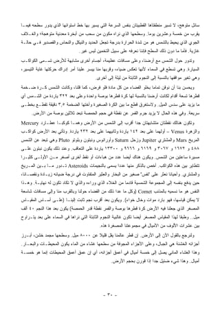 ‫ﺴﺎﺌل ﻤﺘﻭﻫﺞ، ﻻ ﺘﺴﻴﺭ ﻤﻨﻁﻘﺘﺎﻫﺎ ﺍﻟﻘﻁﺒﻴﺘﺎﻥ ﺒﻨﻔﺱ ﺍﻟﺴﺭﻋﺔ ﺍﻟﺘﻲ ﻴﺴﻴﺭ ﺒﻬﺎ ﺨﻁ ﺍﺴﺘﻭﺍﺌﻬﺎ ﺍﻟﺫﻱ ﻴﺩﻭﺭ ﺴﻁﺤﻪ ﻓﻴﻤـﺎ‬
‫ﻴﻘﺭﺏ ﻤﻥ ﺨﻤﺴﺔ ﻭﻋﺸﺭﻴﻥ ﻴﻭ ‪‬ﺎ. ﻭﺴﻁﺤﻬﺎ ﺍﻟﺫﻱ ﻨﺭﺍﻩ ﻤﻜﻭﻥ ﻤﻥ ﺴﺤﺏ ﻤﻥ ﺃﺒﺨﺭﺓ ﻤﻌﺩﻨﻴﺔ ﻤﺘﻭﻫﺠﺔ؛ ﻭﺍﻟﻐـﻼﻑ‬
                                                               ‫ﻤ‬
‫ﺍﻟﺠﻭﻱ ﺍﻟﺫﻱ ﻴﺤﻴﻁ ﺒﺎﻟﺸﻤﺱ ﻫﻭ ﻤﻥ ﺸﺩﺓ ﺍﻟﺤﺭﺍﺭﺓ ﺒﺩﺭﺠﺔ ﺘﺠﻌل ﺍﻟﺤﺩﻴﺩ ﻭﺍﻟﻨﻴﻜل ﻭﺍﻟﻨﺤﺎﺱ ﻭﺍﻟﻘﺼﺩﻴﺭ ﻓـﻲ ﺤﺎﻟـﺔ‬
                                 ‫ﻏﺎﺯﻴﺔ. ﻓﺄﻤﺎ ﻤﺎ ﺩﻭﻥ ﺫﻟﻙ ﺍﻟﺴﻁﺢ ﻓﺈﻨﻨﺎ ﻨﻌﺭﻓﻪ ﻋﻠﻰ ﺴﺒﻴل ﺍﻟﺘﺨﻤﻴﻥ ﻟﻴﺱ ﻏﻴﺭ.‬
‫ﻭﺘﺩﻭﺭ ﺤﻭل ﺍﻟﺸﻤﺱ ﻤﻊ ﺃﺭﻀﻨﺎ، ﻭﻋﻠﻰ ﻤﺴﺎﻓﺎﺕ ﻋﻅﻴﻤﺔ، ﺃﺠﺴﺎﻡ ﺃﺨﺭﻯ ﻤﺸﺎﺒﻬﺔ ﻟﻸﺭﺽ ﺘﺴـﻤﻰ ﺍﻟﻜﻭﺍﻜـﺏ‬
‫ﺍﻟﺴﻴﺎﺭﺓ. ﻭﻫﻲ ﺘﺴﻁﻊ ﻓﻲ ﺍﻟﺴﻤﺎﺀ ﻷﻨﻬﺎ ﺘﻌﻜﺱ ﻀﻴﺎﺀ، ﻭﻗﺭﺒﻬﺎ ﻤﻨﺎ ﻴﻴﺴﺭ ﻋﻠﻴﻨﺎ ﺃﻤﺭ ﺇﺩﺭﺍﻙ ﺤﺭﻜﺘﻬﺎ ﻏﺎﻴﺔ ﺍﻟﺘﻴﺴﻴﺭ،‬
                                          ‫ﻭﻫﻲ ﺘﻐﻴﺭ ﻤﻭﺍﻗﻔﻬﺎ ﺒﺎﻟﻨﺴﺒﺔ ﺇﻟﻰ ﺍﻟﻨﺠﻭﻡ ﺍﻟﺜﺎﺒﺘﺔ ﻤﻥ ﻟﻴﻠﺔ ﺇﻟﻰ ﺃﺨﺭﻯ.‬
‫ﻭﻴﺤﺴﻥ ﺒﻨﺎ ﺃﻥ ﻨﻭﻗﻥ ﺘﻤﺎ ‪‬ﺎ ﺒﺨﻠﻭ ﺍﻟﻔﻀﺎﺀ ﻤﻥ ﻜل ﻤﺎﺩﺓ ﻓﻠﻭ ﻓﺭﺽ، ﻜﻤﺎ ﻗﻠﻨﺎ، ﻭﻜﺎﻨﺕ ﺍﻟﺸﻤﺱ ﻜـﺭﺓ ﻀـﺨﻤﺔ‬
                                                                  ‫ﻤ‬
‫ﻗﻁﺭﻫﺎ ﺘﺴﻌﺔ ﺃﻗﺩﺍﻡ ﻟﻜﺎﻨﺕ ﺃﺭﻀﻨﺎ ﺒﺎﻟﻨﺴﺒﺔ ﻟﻬﺎ ﻜﺭﺓ ﻗﻁﺭﻫﺎ ﺒﻭﺼﺔ ﻭﺍﺤﺩﺓ ﻭﻋﻠﻰ ﺒﻌﺩ ٢٢٣ ﻴﺎﺭﺩﺓ ﻤﻥ ﺍﻟﺸـﻤﺱ ﺃﻱ‬
‫ﻤﺎ ﻴﺯﻴﺩ ﻋﻠﻰ ﺴﺩﺱ ﺍﻟﻤﻴل. ﻭﻻﺴﺘﻐﺭﻕ ﻗﻁﻊ ﻤﺎ ﺒﻴﻥ ﺍﻟﻜﺭﺓ ﺍﻟﺼﻐﻴﺭﺓ ﻭﺃﺨﺘﻬﺎ ﺍﻟﻀﺨﻤﺔ ٥,٣ ﺩﻗﻴﻘﺔ ﺘﻘﻁـﻊ ﺒﺨﻁـﻰ‬
      ‫ﺴﺭﻴﻌﺔ. ﻭﻓﻲ ﻫﺫﻩ ﺍﻟﺤﺎل ﻻ ﻴﺯﻴﺩ ﺠﺭﻡ ﺍﻟﻘﻤﺭ ﻋﻥ ﻨﻘﻁﺔ ﻓﻲ ﺤﺠﻡ ﺍﻟﺤﻤﺼﺔ ﺘﺒﻌﺩ ﺜﻼﺜﻴﻥ ﺒﻭﺼﺔ ﻤﻥ ﺍﻷﺭﺽ.‬
‫ﻭﺘﻜﻭﻥ ﻫﻨﺎﻟﻙ ﻨﻘﻁﺘﺎﻥ ﻤﺘﺸﺎﺒﻬﺘﺎﻥ ﺠ ‪‬ﺍ ﺃﻗﺭﺏ ﺇﻟﻰ ﺍﻟﺸﻤﺱ ﻤﻥ ﺍﻷﺭﺽ ﻭﻫﻤـﺎ ﻜﻭﻜﺒـﺎ ﻋﻁـﺎﺭﺩ ‪Mercury‬‬
                                                    ‫ﺩ‬
‫ﻭﺍﻟﺯ ‪‬ﺭﺓ ‪ – Venus‬ﺃﻭﻟﻬﻤﺎ ﻋﻠﻰ ﺒﻌﺩ ٢٤١ ﻴﺎﺭﺩﺓ ﻭﺜﺎﻨﻴﻬﻤﺎ ﻋﻠﻰ ﺒﻌﺩ ٢٣٢ ﻴﺎﺭﺩﺓ. ﻭﺘﺄﺘﻲ ﺒﻌﺩ ﺍﻷﺭﺽ ﻜﻭﺍﻜـﺏ‬
                                                                                     ‫‪‬ﻫ‬
‫ﺍﻟﻤﺭﻴﺦ ‪ Mars‬ﻭﺍﻟﻤﺸﺘﺭﻱ ‪ Jupiter‬ﻭﺯﺤل ‪ Saturn‬ﻭﺃﻭﺭﺍﻨﻭﺱ ﻭﻨﺒﺘﻭﻥ ﻭﺒﻠﻭﺘﻭ ‪ Pluto‬ﻭﻫﻲ ﺘﺒﻌﺩ ﻋﻥ ﺍﻟﺸﻤﺱ‬
‫٨٨٤ ﻭ ٢٧٦١ ﻭ ٧٦٠٣ ﻭ ٩٦١٦ ﻭ ٦٦٦٩ ﻭ ٠٠٣٣١ ﻴﺎﺭﺩﺓ ﻋﻠﻰ ﺍﻟﺘﻌﺎﻗﺏ. ﻭﻋﻨﺩ ﺫﻟﻙ ﻴﻜﻭﻥ ﻨﺒﺘﻭﻥ ﻋﻠـﻰ‬
‫ﻤﺴﻴﺭﺓ ﺴﺎﻋﺘﻴﻥ ﻤﻥ ﺍﻟﺸﻤﺱ. ﻭﻴﻜﻭﻥ ﻫﻨﺎﻙ ﺃﻴ ‪‬ﺎ ﻋﺩﺩ ﻤﻥ ﻫﺒﺎﺀﺍﺕ ﺃﻭ ﻨﻘﻁ ﺃﺨﺭﻯ ﺃﺼﻐﺭ ﻤـﻥ ﺍﻷﻭﻟـﻰ ﻜﺜﻴـ ‪‬ﺍ‬
 ‫ﺭ‬                                                 ‫ﻀ‬
‫ﺘﺘﻁﺎﻴﺭ ﺒﻴﻥ ﻫﺫﻩ ﺍﻟﻜﻭﺍﻜﺏ. ﺃﺨﺹ ﺒﺎﻟﺫﻜﺭ ﻤﻨﻬﺎ ﻋﺩ ‪‬ﺍ ﻴﺴﻤﻰ ﺒﺎﻟﻨﺠﻴﻤﺎﺕ ‪ Asteroids‬ﺘـﺩﻭﺭ ﻤـﺎ ﺒـﻴﻥ ﺍﻟﻤـﺭﻴﺦ‬
                                                 ‫ﺩ‬
‫ﻭﺍﻟﻤﺸﺘﺭﻱ. ﻭﺃﺤﻴﺎ ﹰﺎ ﻨﻌﺜﺭ ﻋﻠﻰ "ﻨ ﹶﺱ" ﺼﻐﻴﺭ ﻤﻥ ﺍﻟﺒﺨﺎﺭ ﻭﺍﻟﻌﺜﹾﻴﺭ ﺍﻟﻤﺘﻔﺎﻭﺕ ﻓﻲ ﺩﺭﺠﺔ ﻀﻴﺎﺌﻪ ﺯﻴـﺎﺩﺓ ﻭﻨﻘﺼـﺎ ﹰﺎ،‬
  ‫ﻨ‬                                          ‫ِ‬                     ‫ﹶﻔ‬             ‫ﻨ‬
‫ﺤﻴﻥ ﻴﺩﻓﻊ ﺒﻨﻔﺴﻪ ﺇﻟﻰ ﺍﻟﻤﺠﻤﻭﻋﺔ ﺍﻟﺸﻤﺴﻴﺔ ﻗﺎﺩ ‪‬ﺎ ﻤﻥ ﺍﻟﺨﻼﺀ ﺍﻟﺫﻱ ﻭﺭﺍﺀﻩ ﻭﺍﻟﺫﻱ ﻻ ﺘﻜﺎﺩ ﺘﻜﻭﻥ ﻟﻪ ﻨﻬﺎﻴـﺔ. ﻭﻫـﺫﺍ‬
                                                        ‫ﻤ‬
‫ﺍﻟﻨﻔﺱ ﻫﻭ ﻤﺎ ﻨﺴﻤﻴﻪ ﺒﺎﻟﻤﺫﻨﺏ ‪) Comet‬ﻭﻜل ﻤﺎ ﻋﺩﺍ ﺫﻟﻙ ﻤﻥ ﺍﻟﻔﻀﺎﺀ ﺤﻭﻟﻨﺎ ﻭﺒﺎﻟﻘﺭﺏ ﻤﻨﺎ ﻭﺇﻟﻰ ﻤﺴﺎﻓﺎﺕ ﺸﺎﺴﻌﺔ‬
‫ﻻ ﻴﻤﻜﻥ ﻗﻴﺎﺴﻬﺎ، ﻓﻬﻭ ﺒﺎﺭﺩ ﻤﻭﺍﺕ ﻭﺨﺎل ﺨﻭﺍﺀ(. ﻭﻴﻜﻭﻥ ﺒﻌﺩ ﺃﻗﺭﺏ ﻨﺠﻡ ﺜﺎﺒﺕ ﺇﻟﻴﻨـﺎ )ﻋﻠـﻰ ﺃﺴـﺎﺱ ﺍﻟﻤﻘﻴـﺎﺱ‬
‫ﺍﻟﻤﺼﻐﺭ ﺍﻟﺫﻱ ﺠﻌﻠﻨﺎ ﻓﻴﻪ ﺍﻷﺭﺽ ﻜﺭﺓ ﻗﻁﺭﻫﺎ ﺒﻭﺼﺔ ﻭﺍﻟﻘﻤﺭ ﻨﻘﻁﺔ ﻗﺩﺭ ﺍﻟﺤﻤﺼﺔ( ﻴﻜﻭﻥ ﺒﻌﺩ ﻫﺫﺍ ﺍﻟﻨﺠﻡ ٠٤ ﺃﻟﻑ‬
‫ﻤﻴل.. ﻭﻁﺒ ﹰﺎ ﻟﻬﺫﺍ ﺍﻟﻤﻘﻴﺎﺱ ﺍﻟﻤﺼﻐﺭ ﺃﻴ ‪‬ﺎ ﺘﻜﻭﻥ ﻏﺎﻟﺒﻴﺔ ﺍﻟﻨﺠﻭﻡ ﺍﻟﺜﺎﺒﺘﺔ ﺍﻟﺘﻲ ﻨﺭﺍﻫﺎ ﻓﻲ ﺍﻟﺴﻤﺎﺀ ﻋﻠﻰ ﺒﻌﺩ ﻴﺘـﺭﺍﻭﺡ‬
                                                                 ‫ﻀ‬                         ‫ﻘ‬
                                            ‫ﺒﻴﻥ ﻋﺸﺭﺍﺕ ﺍﻷﻟﻭﻑ ﻤﻥ ﺍﻷﻤﻴﺎل ﻓﻲ ﻤﺠﻤﻭﻋﺘﻨﺎ ﺍﻟﻤﺼﻐﺭﺓ ﻫﺫﻩ.‬
‫ﻭﻟﻨﺭﺠﻊ ﺒﺎﻟﻘﻭل ﺍﻵﻥ ﺇﻟﻰ ﺍﻷﺭﺽ. ﺇﻥ ﻗﻁﺭ ﻋﺎﻟﻤﻨﺎ ﻴﻘل ﻗﻠﻴﻼ ﻋﻥ ٠٠٠٨ ﻤﻴل. ﻭﺴﻁﺤﻬﺎ ﻤﺠﻤﺩ ﺨﺸﻥ، ﺃﺒـﺭﺯ‬
                                    ‫ﹰ‬
‫ﺃﺠﺯﺍﺌﻪ ﺍﻟﺨﺸﻨﺔ ﻫﻲ ﺍﻟﺠﺒﺎل، ﻭﻋﻠﻰ ﺍﻷﺠﺯﺍﺀ ﺍﻟﻤﺠﻭﻓﺔ ﻤﻥ ﺴﻁﺤﻬﺎ ﻏﺸﺎﺀ ﻤﻥ ﺍﻟﻤﺎﺀ ﻴﻜﻭﻥ ﺍﻟﻤﺤﻴﻁـﺎﺕ ﻭﺍﻟﺒﺤـﺎﺭ.‬
‫ﻭﻫﺫﺍ ﺍﻟﻐﺸﺎﺀ ﺍﻟﻤﺎﺌﻲ ﻴﺼل ﺇﻟﻰ ﺨﻤﺴﺔ ﺃﻤﻴﺎل ﻓﻲ ﺃﻋﻤﻕ ﺃﺠﺯﺍﺌﻪ، ﺃﻱ ﺇﻥ ﻋﻤﻕ ﺃﻋﻤﻕ ﺍﻟﻤﺤﻴﻁﺎﺕ ﺇﻨﻤﺎ ﻫﻭ ﺨﻤﺴـﺔ‬
                                                   ‫ﺃﻤﻴﺎل. ﻭﻫﺫﺍ ﺸﻲﺀ ﻀﺌﻴل ﺠ ‪‬ﺍ ﺇﺫﺍ ﻗﻭﺭﻥ ﺒﺤﺠﻡ ﺍﻷﺭﺽ.‬
                                                                        ‫ﺩ‬




                                              ‫- ٠٣ -‬
 