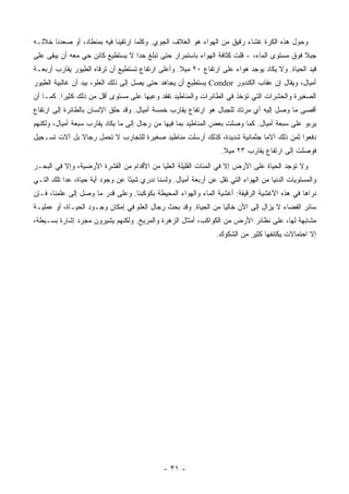 ‫ﻭﺤﻭل ﻫﺫﻩ ﺍﻟﻜﺭﺓ ﻏﺸﺎﺀ ﺭﻗﻴﻕ ﻤﻥ ﺍﻟﻬﻭﺍﺀ ﻫﻭ ﺍﻟﻐﻼﻑ ﺍﻟﺠﻭﻱ. ﻭﻜﻠﻤﺎ ﺍﺭﺘﻘﻴﻨﺎ ﻓﻴﻪ ﺒﻤﻨﻁﺎﺩ، ﺃﻭ ﺼﻌﺩﻨﺎ ﺨﻼﻟـﻪ‬
‫ﺠﺒﻼ ﻓﻭﻕ ﻤﺴﺘﻭﻯ ﺍﻟﻤﺎﺀ، - ﻗﻠﺕ ﻜﺜﺎﻓﺔ ﺍﻟﻬﻭﺍﺀ ﺒﺎﺴﺘﻤﺭﺍﺭ ﺤﺘﻰ ﺘﺒﻠﻎ ﺤ ‪‬ﺍ ﻻ ﻴﺴﺘﻁﻴﻊ ﻜﺎﺌﻥ ﺤﻲ ﻤﻌﻪ ﺃﻥ ﻴﺒﻘﻰ ﻋﻠﻰ‬
                                  ‫ﺩ‬                                                         ‫ﹰ‬
‫ﻗﻴﺩ ﺍﻟﺤﻴﺎﺓ. ﻭﻻ ﻴﻜﺎﺩ ﻴﻭﺠﺩ ﻫﻭﺍﺀ ﻋﻠﻰ ﺍﺭﺘﻔﺎﻉ ٠٢ ﻤﻴﻼ. ﻭﺃﻋﻠﻰ ﺍﺭﺘﻔﺎﻉ ﺘﺴﺘﻁﻴﻊ ﺃﻥ ﺘﺭﻗﺎﻩ ﺍﻟﻁﻴﻭﺭ ﻴﻘﺎﺭﺏ ﺃﺭﺒﻌـﺔ‬
                                                  ‫ﹰ‬
‫ﺃﻤﻴﺎل، ﻭﻴﻘﺎل ﺇﻥ ‪‬ﻘﺎﺏ ﺍﻟﻜﻨﺩﻭﺭ ‪ Condor‬ﻴﺴﺘﻁﻴﻊ ﺃﻥ ﻴﺠﺎﻫﺩ ﺤﺘﻰ ﻴﺼل ﺇﻟﻰ ﺫﻟﻙ ﺍﻟﻌﻠﻭ، ﺒﻴﺩ ﺃﻥ ﻏﺎﻟﺒﻴﺔ ﺍﻟﻁﻴﻭﺭ‬
                                                                              ‫ﻋ‬
‫ﺍﻟﺼﻐﻴﺭﺓ ﻭﺍﻟﺤﺸﺭﺍﺕ ﺍﻟﺘﻲ ﺘﺅﺨﺫ ﻓﻲ ﺍﻟﻁﺎﺌﺭﺍﺕ ﻭﺍﻟﻤﻨﺎﻁﻴﺩ ﺘﻔﻘﺩ ﻭﻋﻴﻬﺎ ﻋﻠﻰ ﻤﺴﺘﻭﻯ ﺃﻗل ﻤﻥ ﺫﻟﻙ ﻜﺜﻴ ‪‬ﺍ. ﻜﻤـﺎ ﺃﻥ‬
          ‫ﺭ‬
‫ﺃﻗﺼﻰ ﻤﺎ ﻭﺼل ﺇﻟﻴﻪ ﺃﻱ ﻤﺭﺘﺎﺩ ﻟﻠﺠﺒﺎل ﻫﻭ ﺍﺭﺘﻔﺎﻉ ﻴﻘﺎﺭﺏ ﺨﻤﺴﺔ ﺃﻤﻴﺎل. ﻭﻗﺩ ﺤﻠﻕ ﺍﻹﻨﺴﺎﻥ ﺒﺎﻟﻁﺎﺌﺭﺓ ﺇﻟﻰ ﺍﺭﺘﻔﺎﻉ‬
‫ﻴﺭﺒﻭ ﻋﻠﻰ ﺴﺒﻌﺔ ﺃﻤﻴﺎل. ﻜﻤﺎ ﻭﺼﻠﺕ ﺒﻌﺽ ﺍﻟﻤﻨﺎﻁﻴﺩ ﺒﻤﺎ ﻓﻴﻬﺎ ﻤﻥ ﺭﺠﺎل ﺇﻟﻰ ﻤﺎ ﻴﻜﺎﺩ ﻴﻘﺎﺭﺏ ﺴﺒﻌﺔ ﺃﻤﻴﺎل، ﻭﻟﻜﻨﻬﻡ‬
‫ﺩﻓﻌﻭﺍ ﺜﻤﻥ ﺫﻟﻙ ﺁﻻﻤﺎ ﺠﺜﻤﺎﻨﻴﺔ ﺸﺩﻴﺩﺓ، ﻜﺫﻟﻙ ﺃﺭﺴﻠﺕ ﻤﻨﺎﻁﻴﺩ ﺼﻐﻴﺭﺓ ﻟﻠﺘﺠﺎﺭﺏ ﻻ ﺘﺤﻤل ﺭﺠﺎﻻ ﺒل ﺁﻻﺕ ﺘﺴـﺠﻴل‬
              ‫ﹰ‬
                                                                   ‫ﻓﻭﺼﻠﺕ ﺇﻟﻰ ﺍﺭﺘﻔﺎﻉ ﻴﻘﺎﺭﺏ ٣٢ ﻤﻴﻼ.‬
                                                                    ‫ﹰ‬
‫ﻭﻻ ﺘﻭﺠﺩ ﺍﻟﺤﻴﺎﺓ ﻋﻠﻰ ﺍﻷﺭﺽ ﺇﻻ ﻓﻲ ﺍﻟﻤﺌﺎﺕ ﺍﻟﻘﻠﻴﻠﺔ ﺍﻟﻌﻠﻴﺎ ﻤﻥ ﺍﻷﻗﺩﺍﻡ ﻤﻥ ﺍﻟﻘﺸﺭﺓ ﺍﻷﺭﻀﻴﺔ، ﻭﺇﻻ ﻓﻲ ﺍﻟﺒﺤـﺭ‬
‫ﻭﺍﻟﻤﺴﺘﻭﻴﺎﺕ ﺍﻟﺩﻨﻴﺎ ﻤﻥ ﺍﻟﻬﻭﺍﺀ ﺍﻟﺘﻲ ﺘﻘل ﻋﻥ ﺃﺭﺒﻌﺔ ﺃﻤﻴﺎل. ﻭﻟﺴﻨﺎ ﻨﺩﺭﻱ ﺸﻴ ًﺎ ﻋﻥ ﻭﺠﻭﺩ ﺃﻴﺔ ﺤﻴﺎﺓ، ﻋﺩﺍ ﺘﻠﻙ ﺍﻟﺘـﻲ‬
                                 ‫ﺌ‬
‫ﻨﺭﺍﻫﺎ ﻓﻲ ﻫﺫﻩ ﺍﻷﻏﺸﻴﺔ ﺍﻟﺭﻗﻴﻘﺔ: ﺃﻏﺸﻴﺔ ﺍﻟﻤﺎﺀ ﻭﺍﻟﻬﻭﺍﺀ ﺍﻟﻤﺤﻴﻁﺔ ﺒﻜﻭﻜﺒﻨﺎ. ﻭﻋﻠﻰ ﻗﺩﺭ ﻤﺎ ﻭﺼل ﺇﻟﻰ ﻋﻠﻤﻨﺎ، ﻓـﺈﻥ‬
‫ﺴﺎﺌﺭ ﺍﻟﻔﻀﺎﺀ ﻻ ﻴﺯﺍل ﺇﻟﻰ ﺍﻵﻥ ﺨﺎﻟ ‪‬ﺎ ﻤﻥ ﺍﻟﺤﻴﺎﺓ. ﻭﻗﺩ ﺒﺤﺙ ﺭﺠﺎل ﺍﻟﻌﻠﻡ ﻓﻲ ﺇﻤﻜﺎﻥ ﻭﺠـﻭﺩ ﺍﻟﺤﻴـﺎﺓ، ﺃﻭ ﻋﻤﻠﻴـﺔ‬
                                                                 ‫ﻴ‬
‫ﻤﺸﺎﺒﻬﺔ ﻟﻬﺎ، ﻋﻠﻰ ﻨﻅﺎﺌﺭ ﺍﻷﺭﺽ ﻤﻥ ﺍﻟﻜﻭﺍﻜﺏ، ﺃﻤﺜﺎل ﺍﻟﺯﻫﺭﺓ ﻭﺍﻟﻤﺭﻴﺦ. ﻭﻟﻜﻨﻬﻡ ﻴﺸﻴﺭﻭﻥ ﻤﺠﺭﺩ ﺇﺸﺎﺭﺓ ﺒﺴـﻴﻁﺔ،‬
                                                                 ‫ﺇﻻ ﺍﺤﺘﻤﺎﻻﺕ ﻴﻜﺘﻨﻔﻬﺎ ﻜﺜﻴﺭ ﻤﻥ ﺍﻟﺸﻜﻭﻙ.‬




                                              ‫- ١٣ -‬
 