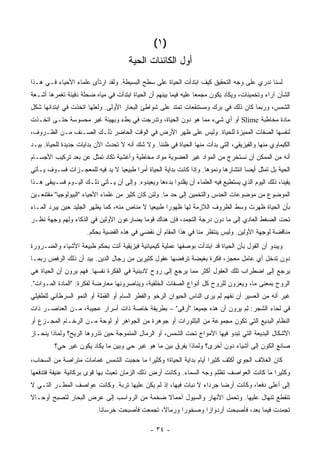 ‫)١ (‬
                                       ‫ﺃﻭل ﺍﻟﻜﺎﺌﻨﺎﺕ ﺍﻟﺤﻴﺔ‬
‫ﻟﺴﻨﺎ ﻨﺩﺭﻱ ﻋﻠﻰ ﻭﺠﻪ ﺍﻟﺘﺤﻘﻴﻕ ﻜﻴﻑ ﺍﺒﺘﺩﺃﺕ ﺍﻟﺤﻴﺎﺓ ﻋﻠﻰ ﺴﻁﺢ ﺍﻟﺒﺴﻴﻁﺔ. ﻭﻟﻘﺩ ﺍﺭﺘﺄﻯ ﻋﻠﻤﺎﺀ ﺍﻷﺤﻴﺎﺀ ﻓـﻲ ﻫـﺫﺍ‬
‫ﺍﻟﺸﺄﻥ ﺁﺭﺍﺀ ﻭﺘﺨﻤﻴﻨﺎﺕ، ﻭﻴﻜﺎﺩ ﻴﻜﻭﻥ ﻤﺠﻤ ‪‬ﺎ ﻋﻠﻴﻪ ﻓﻴﻤﺎ ﺒﻴﻨﻬﻡ ﺃﻥ ﺍﻟﺤﻴﺎﺓ ﺍﺒﺘﺩﺃﺕ ﻓﻲ ﻤﻴﺎﻩ ﻀﺤﻠﺔ ﺩﻓﻴﺌﺔ ﺘﻐﻤﺭﻫﺎ ﺃﺸـﻌﺔ‬
                                                                  ‫ﻌ‬
‫ﺍﻟﺸﻤﺱ، ﻭﺭﺒﻤﺎ ﻜﺎﻥ ﺫﻟﻙ ﻓﻲ ﺒﺭﻙ ﻭﻤﺴﺘﻨﻘﻌﺎﺕ ﺘﻤﺘﺩ ﻋﻠﻰ ﺸﻭﺍﻁﺊ ﺍﻟﺒﺤﺎﺭ ﺍﻷﻭﻟﻰ. ﻭﻟﻌﻠﻬﺎ ﺍﺘﺨﺫﺕ ﻓﻲ ﺍﺒﺘﺩﺍﺌﻬﺎ ﺸﻜل‬
‫ﻤﺎﺩﺓ ﻤﺨﺎﻁﺒﺔ ‪ Slime‬ﺃﻭ ﺃﻱ ﺸﻲﺀ ﻤﻤﺎ ﻫﻭ ﺩﻭﻥ ﺍﻟﺤﻴﺎﺓ، ﻭﺘﺩﺭﺠﺕ ﻓﻲ ﺒﻁﺀ ﻭﺒﻬﻴﺌﺔ ﻏﻴﺭ ﻤﺤﺴﻭﺴﺔ ﺤﺘـﻰ ﺍﺘﺨـﺫﺕ‬
‫ﻟﻨﻔﺴﻬﺎ ﺍﻟﺼﻔﺎﺕ ﺍﻟﻤﻤﻴﺯﺓ ﻟﻠﺤﻴﺎﺓ. ﻭﻟﻴﺱ ﻋﻠﻰ ﻅﻬﺭ ﺍﻷﺭﺽ ﻓﻲ ﺍﻟﻭﻗﺕ ﺍﻟﺤﺎﻀﺭ ﺫﻟـﻙ ﺍﻟﺼـﻨﻑ ﻤـﻥ ﺍﻟﻅـﺭﻭﻑ،‬
‫ﺍﻟﻜﻴﻤﺎﻭﻱ ﻤﻨﻬﺎ ﻭﺍﻟﻔﻴﺯﻴﻘﻲ، ﺍﻟﺘﻲ ﺒﺩﺃﺕ ﻤﻨﻬﺎ ﺍﻟﺤﻴﺎﺓ ﻓﻲ ﻅﻨﻨﺎ. ﻭﻻ ﺸﻙ ﺃﻨﻪ ﻻ ﺘﺤﺩﺙ ﺍﻵﻥ ﺒﺩﺍﻴﺎﺕ ﺠﺩﻴﺩﺓ ﻟﻠﺤﻴﺎﺓ. ﺒﻴـﺩ‬
‫ﺃﻨﻪ ﻤﻥ ﺍﻟﻤﻤﻜﻥ ﺃﻥ ﻨﺴﺘﺨﺭﺝ ﻤﻥ ﺍﻟﻤﻭﺍﺩ ﻏﻴﺭ ﺍﻟﻌﻀﻭﻴﺔ ﻤﻭﺍﺩ ﻤﺨﺎﻁﻴﺔ ﻭﺃﻏﺸﻴﺔ ﺘﻜﺎﺩ ﺘﻤﺜل ﻋﻥ ﺒﻌﺩ ﺘﺭﻜﻴﺏ ﺍﻷﺠﺴـﺎﻡ‬
‫ﺍﻟﺤﻴﺔ ﺒل ﺘﻤﺜل ﺃﻴ ‪‬ﺎ ﺍﻨﺘﺸﺎﺭﻫﺎ ﻭﻨﻤﻭﻫﺎ. ﻭﺇﺫﺍ ﻜﺎﻨﺕ ﺒﺩﺍﻴﺔ ﺍﻟﺤﻴﺎﺓ ﺃﻤ ‪‬ﺍ ﻁﺒﻴﻌ ‪‬ﺎ ﻻ ﻴﺩ ﻓﻴﻪ ﻟﻠﻤﻌﺠـﺯﺍﺕ ﻓﺴـﻭﻑ ﻴـﺄﺘﻲ‬
                                ‫ﻴ‬       ‫ﺭ‬                                             ‫ﻀ‬
‫ﻴﻘﻴ ﹰﺎ، ﺫﻟﻙ ﺍﻟﻴﻭﻡ ﺍﻟﺫﻱ ﻴﺴﺘﻁﻴﻊ ﻓﻴﻪ ﺍﻟﻌﻠﻤﺎﺀ ﺃﻥ ﻴﻘﻠﺩﻭﺍ ﺒﺩﺀﻫﺎ ﻭﻴﻌﻴﺩﻭﻩ. ﻭﺇﻟﻰ ﺃﻥ ﻴـﺄﺘﻲ ﺫﻟـﻙ ﺍﻟﻴـﻭﻡ ﻓﺴـﻴﺒﻘﻰ ﻫـﺫﺍ‬
                                                                                                    ‫ﻨ‬
‫ﺍﻟﻤﻭﻀﻭﻉ ﻤﻥ ﻤﻭﻀﻭﻋﺎﺕ ﺍﻟﺤﺩﺱ ﻭﺍﻟﺘﺨﻤﻴﻥ ﺇﻟﻰ ﺤﺩ ﻤﺎ. ﻭﻟﺌﻥ ﻜﺎﻥ ﻜﺜﻴﺭ ﻤﻥ ﻋﻠﻤﺎﺀ ﺍﻷﺤﻴﺎﺀ "ﺍﻟﺒﻴﻭﻟﻭﺠﻴﺎ" ﻤﻘﺘﻨﻌـﻴﻥ‬
‫ﺒﺄﻥ ﺍﻟﺤﻴﺎﺓ ﻅﻬﺭﺕ ﻭﺴﻁ ﺍﻟﻅﺭﻭﻑ ﺍﻟﻼﺯﻤﺔ ﻟﻬﺎ ﻅﻬﻭ ‪‬ﺍ ﻁﺒﻴﻌ ‪‬ﺎ ﻻ ﻤﻨﺎﺹ ﻤﻨﻪ، ﻜﻤﺎ ﻴﻅﻬﺭ ﺍﻟﺠﻠﻴﺩ ﺤﻴﻥ ﻴﺒﺭﺩ ﺍﻟﻤـﺎﺀ‬
                                             ‫ﻴ‬       ‫ﺭ‬
‫ﺘﺤﺕ ﺍﻟﻀﻐﻁ ﺍﻟﻌﺎﺩﻱ ﺇﻟﻰ ﻤﺎ ﺩﻭﻥ ﺩﺭﺠﺔ ﺍﻟﺘﺠﻤﺩ، ﻓﺈﻥ ﻫﻨﺎﻙ ﻗﻭ ‪‬ﺎ ﻴﻀﺎﺭﻋﻭﻥ ﺍﻷﻭﻟﻴﻥ ﻓﻲ ﺍﻟﺫﻜﺎﺀ ﻭﻟﻬﻡ ﻭﺠﻬﺔ ﻨﻅـﺭ‬
                                         ‫ﻤ‬
                      ‫ﻤﻨﺎﻗﻀﺔ ﻟﻭﺠﻬﺔ ﺍﻷﻭﻟﻴﻥ. ﻭﻟﻴﺱ ﻴﻨﺘﻅﺭ ﻤﻨﺎ ﻓﻲ ﻫﺫﺍ ﺍﻟﻤﻘﺎﻡ ﺃﻥ ﻨﻘﻀﻲ ﻓﻲ ﻫﺫﻩ ﺍﻟﻘﻀﻴﺔ ﺒﺤﻜﻡ.‬
‫ﻭﻴﺒﺩﻭ ﺃﻥ ﺍﻟﻘﻭل ﺒﺄﻥ ﺍﻟﺤﻴﺎﺓ ﻗﺩ ﺍﺒﺘﺩﺃﺕ ﺒﻭﺼﻔﻬﺎ ﻋﻤﻠﻴﺔ ﻜﻴﻤﻴﺎﺌﻴﺔ ﻓﻴﺯﻴﻘﻴﺔ ﺃﺘﺕ ﺒﺤﻜﻡ ﻁﺒﻴﻌﺔ ﺍﻷﺸﻴﺎﺀ ﻭﺍﻟﻀـﺭﻭﺭﺓ‬
‫ﺩﻭﻥ ﺘﺩﺨل ﺃﻱ ﻋﺎﻤل ﻤﻌﺠﺯ، ﻓﻜﺭﺓ ﺒﻐﻴﻀﺔ ﺘﺭﻓﻀﻬﺎ ﻋﻘﻭل ﻜﺜﻴﺭﻴﻥ ﻤﻥ ﺭﺠﺎل ﺍﻟﺩﻴﻥ. ﺒﻴﺩ ﺃﻥ ﺫﻟﻙ ﺍﻟﺭﻓﺽ ﺭﺒﻤـﺎ‬
‫ﻴﺭﺠﻊ ﺇﻟﻰ ﺍﻀﻁﺭﺍﺏ ﺘﻠﻙ ﺍﻟﻌﻘﻭل ﺃﻜﺜﺭ ﻤﻤﺎ ﻴﺭﺠﻊ ﺇﻟﻰ ﺭﻭﺡ ﻻﺩﻴﻨﻴﺔ ﻓﻲ ﺍﻟﻔﻜﺭﺓ ﻨﻔﺴﻬﺎ. ﻓﻬﻡ ﻴﺭﻭﻥ ﺃﻥ ﺍﻟﺤﻴﺎﺓ ﻫﻲ‬
‫ﺍﻟﺭﻭﺡ ﺒﻤﻌﻨﻰ ﻤﺎ، ﻭﻴﻌﺯﻭﻥ ﻟﻠﺭﻭﺡ ﻜل ﺃﻨﻭﺍﻉ ﺍﻟﺼﻔﺎﺕ ﺍﻟﺨﻠﻘﻴﺔ، ﻭﻴﻨﺎﺼﺭﻭﻨﻬﺎ ﻤﻌﺎﺭﻀﺔ ﻟﻔﻜﺭﺓ: "ﺍﻟﻤﺎﺩﺓ ﺍﻟﻤـﻭﺍﺕ".‬
‫ﻏﻴﺭ ﺃﻨﻪ ﻤﻥ ﺍﻟﻌﺴﻴﺭ ﺃﻥ ﻨﻔﻬﻡ ﻟﻡ ﻴﺭﻯ ﺍﻟﻨﺎﺱ ﺍﻟﺤﻴﻭﺍﻥ ﺍﻟﺭﺨﻭ ﻭﺍﻟﻔﻁﹾﺭ ﺍﻟﺴﺎﻡ ﺃﻭ ﺍﻟﻘﻤﻠﺔ ﺃﻭ ﺍﻟﻨﻤﻭ ﺍﻟﺴﺭﻁﺎﻨﻲ ﻟﻠﻁﻔﻴﻠﻲ‬
                                                                          ‫ِ‪‬‬
‫ﻓﻲ ﻟﺤﺎﺀ ﺍﻟﺸﺠﺭ: ﻟﻡ ﻴﺭﻭﻥ ﺃﻥ ﻫﺫﻩ ﺠﻤﻴ ‪‬ﺎ "ﺃﺭﻗﻰ" – ﺒﻁﺭﻴﻘﺔ ﺨﺎﺼﺔ ﺫﺍﺕ ﺃﺴﺭﺍﺭ ﻋﺠﻴﺒﺔ، ﻤـﻥ ﺍﻟﻌﻨﺎﺼـﺭ ﺫﺍﺕ‬
                                                        ‫ﻌ‬                 ‫ِ‪‬‬
‫ﺍﻟﻨﻅﺎﻡ ﺍﻟﺒﺩﻴﻊ ﺍﻟﺘﻲ ﺘﻜﻭﻥ ﻤﺠﻤﻭﻋﺔ ﻤﻥ ﺍﻟﺒﻠﻠﻭﺭﺍﺕ ﺃﻭ ﺠﻭﻫﺭﺓ ﻤﻥ ﺍﻟﺠﻭﺍﻫﺭ ﺃﻭ ﻟﻭﺤﺔ ﻤـﻥ ﺍﻟﺭﺨـﺎﻡ ﺍﻟﻤﺠـﺯﻉ ﺃﻭ‬
‫ﺍﻷﺸﻜﺎل ﺍﻟﺒﺩﻴﻌﺔ ﺍﻟﺘﻲ ﺘﺒﺩﻭ ﻓﻴﻬﺎ ﺍﻷﻤﻭﺍﺝ ﺘﺤﺕ ﺍﻟﺸﻤﺱ، ﺃﻭ ﺍﻟﺭﻤﺎل ﺍﻟﻤﺘﻤﻭﺠﺔ ﺤﻴﻥ ﺘﺫﺭﻭﻫﺎ ﺍﻟﺭﻴﺢ؟ ﻭﻟﻤﺎﺫﺍ ﻴﻨﺤـﺎﺯ‬
         ‫ﺼﺎﻨﻊ ﺍﻟﻜﻭﻥ ﺇﻟﻰ ﺃﺸﻴﺎﺀ ﺩﻭﻥ ﺃﺨﺭﻯ؟ ﻭﻟﻤﺎﺫﺍ ﻴﻔﺭﻕ ﺒﻴﻥ ﻤﺎ ﻫﻭ ﻏﻴﺭ ﺤﻲ ﻭﺒﻴﻥ ﻤﺎ ﻴﻜﺎﺩ ﻴﻜﻭﻥ ﻏﻴﺭ ﺤﻲ؟‬
‫ﻜﺎﻥ ﺍﻟﻐﻼﻑ ﺍﻟﺠﻭﻱ ﺃﻜﺜﻑ ﻜﺜﻴ ‪‬ﺍ ﺃﻴﺎﻡ ﺒﺩﺍﻴﺔ ﺍﻟﺤﻴﺎﺓ؛ ﻭﻜﺜﻴ ‪‬ﺍ ﻤﺎ ﺤﺠﺒﺕ ﺍﻟﺸﻤﺱ ﻏﻤﺎﻤﺎﺕ ﻤﺘﺭﺍﺼﺔ ﻤﻥ ﺍﻟﺴﺤﺎﺏ،‬
                                        ‫ﺭ‬                          ‫ﺭ‬
‫ﻭﻜﺜﻴ ‪‬ﺍ ﻤﺎ ﻜﺎﻨﺕ ﺍﻟﻌﻭﺍﺼﻑ ﺘﻅﻠﻡ ﻭﺠﻪ ﺍﻟﺴﻤﺎﺀ. ﻭﻜﺎﻨﺕ ﺃﺭﺽ ﺫﻟﻙ ﺍﻟﺯﻤﺎﻥ ﺘﻌﺒﺙ ﺒﻬﺎ ﻗﻭﻯ ﺒﺭﻜﺎﻨﻴﺔ ﻋﻨﻴﻔﺔ ﻓﺘﺩﻓﻌﻬﺎ‬
                                                                                          ‫ﺭ‬
‫ﺇﻟﻰ ﺃﻋﻠﻰ ﺩﻓ ‪‬ﺎ، ﻭﻜﺎﻨﺕ ﺃﺭ ‪‬ﺎ ﺠﺭﺩﺍﺀ ﻻ ﻨﺒﺎﺕ ﻓﻴﻬﺎ، ﺇﺫ ﻟﻡ ﻴﻜﻥ ﻋﻠﻴﻬﺎ ﺘﺭﺒﺔ. ﻭﻜﺎﻨﺕ ﻋﻭﺍﺼﻑ ﺍﻟﻤﻁـﺭ ﺍﻟﺘـﻲ ﻻ‬
                                                                     ‫ﻀ‬            ‫ﻌ‬
‫ﺘﻨﻘﻁﻊ ﺘﻨﻬﺎل ﻋﻠﻴﻬﺎ. ﻭﺘﺤ ‪‬ل ﺍﻷﻨﻬﺎﺭ ﻭﺍﻟﺴﻴﻭل ﺃﺤﻤﺎﻻ ﻀﺨﻤﺔ ﻤﻥ ﺍﻟﺭﻭﺍﺴﺏ ﺇﻟﻰ ﻋﺭﺽ ﺍﻟﺒﺤﺎﺭ ﻟﺘﺼﺒﺢ ﺃﻭﺤـﺎﻻ‬
‫ﹰ‬                                           ‫ﹰ‬                     ‫ﻤ‬
                          ‫ﺘﺠﻤﺩﺕ ﻓﻴﻤﺎ ﺒﻌﺩ، ﻓﺄﺼﺒﺤﺕ ﺃﺭﺩﻭﺍ ‪‬ﺍ ﻭﺼﺨﻭ ‪‬ﺍ ﻭﺭﻤﺎ ﹰ، ﺘﺠﻤﻌﺕ ﻓﺄﺼﺒﺤﺕ ﺨﺭﺴﺎ ﹰﺎ.‬
                            ‫ﻨ‬                    ‫ﻻ‬       ‫ﺭ‬       ‫ﺯ‬

                                                ‫- ٤٣ -‬
 