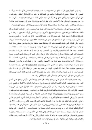 ‫ﻭﻗﺩ ﺩﺭﺱ ﺍﻟﺠﻴﻭﻟﻭﺠﻴﻭﻥ ﻜل ﻤﺎ ﺘﺠﻤﻊ ﻤﻥ ﻫﺫﻩ ﺍﻟﺭﻭﺍﺴﺏ، ﻜﻤﺎ ﻭﺠﺩﻭﻫﺎ ﺒﺸﻜﻠﻬﺎ ﺍﻟﺤﺎﻟﻲ ﺍﻟﺫﻱ ﺘﺨﻠﻑ ﻤـﻥ ﺃﻗـﺩﻡ‬
‫ﺍﻟﻌﺼﻭﺭ ﺇﻟﻰ ﺃﺤﺩﺜﻬﺎ. ﻭﺒﺩﻫﻲ ﺃﻥ ﺃﻗﺩﻡ ﺘﻠﻙ ﺍﻟﺭﻭﺍﺴﺏ ﻫﻲ ﺃﺸﺩﻫﺎ ﺘﺸﻭ ‪‬ﺎ ﻭﺘﻐﻴ ‪‬ﺍ، ﻭﺃﻜﺜﺭﻫﺎ ﺘﺄﺜ ‪‬ﺍ ﺒﺎﻟﺒﻠﻰ. ﻭﻟﻴﺱ ﻓﻴﻬـﺎ‬
                    ‫ﺭ‬               ‫ﺭ‬       ‫ﻫ‬
‫ﺍﻵﻥ ﺃﻱ ﺃﺜﺭ ﻤﺤﻘﻕ ﻟﻠﺤﻴﺎﺓ. ﻭﺃﻜﺒﺭ ﺍﻟﻅﻥ ﺃﻥ ﺃﻗﺩﻡ ﺃﺸﻜﺎل ﺍﻟﺤﻴﺎﺓ ﺍﻷﻭﻟﻰ ﻜﺎﻨﺕ ﺼﻐﻴﺭﺓ ﻟﻴﻨﺔ ﻓﻠﻡ ﺘﺘﺭﻙ ﻟﻨـﺎ ﺃﻱ ﺸـﺎﻫﺩ‬
‫ﻴﺩل ﻋﻠﻰ ﻭﺠﻭﺩﻫﺎ، ﻭﻟﻡ ﺘﺘﻤﻜﻥ ﻫﺫﻩ ﺍﻷﺤﻴﺎﺀ ﻤﻥ ﺘﺭﻙ "ﺤﻔﺭﻴﺎﺕ" ﺒﻌﺩ ﻤﻭﺘﻬﺎ، ﺇﻻ ﻋﻨﺩﻤﺎ ﻜﻭﻥ ﺒﻌﻀﻬﺎ ﻟﻨﻔﺴﻪ ﻫﻴﺎﻜـل‬
   ‫ﻭﻤﺤﺎﺭﺍﺕ ﻤﻥ ﺍﻟﻜﻠﺱ ﻭﻏﻴﺭﻩ ﻤﻥ ﺍﻟﻤﻭﺍﺩ ﺍﻟﺼﻠﺒﺔ، ﻭﺒﺫﻟﻙ ﺘﺭﻜﺕ ﺃﺜ ‪‬ﺍ ﻭﺴﺠﻠﺕ ﻭﺠﻭﺩﻫﺎ ﻓﻲ ﺍﻟﺴﺠل ﺍﻟﺫﻱ ﻨﻔﺤﺼﻪ.‬
                                      ‫ﺭ‬
‫ﻭﻜ ﹸﺏ ﺍﻟﺠﻴﻭﻟﻭﺠﻴﺎ ﻫﻲ ﻓﻲ ﻤﻌﻅﻤﻬﺎ ﻗﺼﺔ ﺍﻟﺤﻔﺭﻴﺎﺕ ﺍﻟﺘﻲ ﺘﻭﺠﺩ ﻓﻲ ﺍﻟﺼﺨﻭﺭ، ﻭﺸﺭﺡ ﻟﻠﺘﺭﺘﻴﺏ ﺍﻟﺫﻱ ﺘﻭﺠﺩ ﻓﻴﻪ‬
                                                                                      ‫ﹸﺘ‬
‫ﻁﺒﻘﺎﺕ ﺒﻌﺩ ﻁﺒﻘﺎﺕ ﻤﻥ ﺍﻟﺼﺨﻭﺭ ﻤﻤﺘﺩﺓ ﺍﻟﻭﺍﺤﺩﺓ ﻓﻭﻕ ﺍﻷﺨﺭﻯ. ﻭﻤﺎ ﻤﻥ ﺸﻙ ﻓﻲ ﺃﻥ ﺃﺸﺩ ﺍﻟﺼﺨﻭﺭ ﺘـﻭﻏﻼ ﻓـﻲ‬
    ‫ﹰ‬
‫ﺍﻟﻘﺩﻡ ﺘﻜﻭﻨﺕ ﻗﺒل ﺃﻥ ﺘﻭﺠﺩ ﺍﻟﺒﺤﺎﺭ ﻋﻠﻰ ﺴﻁﺢ ﺍﻷﺭﺽ، ﻋﻨﺩﻤﺎ ﻜﺎﻨﺕ ﺤﺭﺍﺭﺓ ﺍﻷﺭﺽ ﺃﺸﺩ ﻤﻥ ﺃﻥ ﺘﺴﻤﺢ ﺒﻭﺠـﻭﺩ‬
‫ﺒﺤﺭ ﻋﻠﻰ ﻭﺠﻬﻬﺎ. ﻭﻋﻨﺩﻤﺎ ﻜﺎﻥ ﺍﻟﻤﺎﺀ، ﺍﻟﺫﻱ ﻫﻭ ﺍﻟﺒﺤﺭ ﻓﻲ ﻭﻗﺘﻨﺎ ﻫﺫﺍ، ﻏﻼ ﹰﺎ ﺠﻭ ‪‬ﺎ ﻤﻥ ﺍﻷﺒﺨﺭﺓ ﺍﻟﻤﺨﺘﻠﻁﺔ ﺒﺎﻟﻬﻭﺍﺀ.‬
                             ‫ﻴ‬     ‫ﻓ‬
‫ﻭﻜﺎﻨﺕ ﺃﻋﻠﻰ ﻁﺒﻘﺎﺕ ﺍﻟﺠﻭ ﻤﻠﺒﺩﺓ ﺒﺎﻟﻐﻴﻭﻡ، ﻭﻤﻨﻬﺎ ﻜﺎﻥ ﻴﺘﺴﺎﻗﻁ ﺍﻟﻤﻁﺭ ﺴﺎﺨ ﹰﺎ ﻋﻠﻰ ﻤﺎ ﺩﻭﻨﻪ ﻤﻥ ﺼﺨﻭﺭ، ﻓﻼ ﻴﻠﺒﺙ‬
                              ‫ﻨ‬
‫ﺃﻥ ﻴﻨﻘﻠﺏ ﺴﺭﻴ ‪‬ﺎ ﺇﻟﻰ ﺒﺨﺎﺭ ﻗﺒل ﺃﻥ ﻴﺼل ﺇﻟﻰ ﺘﻠﻙ ﺍﻟﺼﺨﻭﺭ ﺍﻟﻤﺘﻭﻫﺠﺔ ﺒﺯﻤﻥ ﺒﻌﻴـﺩ، ﻭﺘﺠﻤـﺩﺕ ﻤـﺎﺩﺓ ﺍﻟﻌـﺎﻟﻡ‬
                                                                               ‫ﻌ‬
‫ﺍﻟﻤﻨﺼﻬﺭﺓ ﺘﺤﺕ ﻫﺫﺍ ﺍﻟﻐﻼﻑ ﺍﻟﺒﺨﺎﺭﻱ ﻓﻜﻭﻨﺕ ﺃﻭل ﺍﻟﺼﺨﻭﺭ. ﻭﻤﺎ ﻤﻥ ﺸﻙ ﺃﻥ ﻫـﺫﻩ ﺍﻟﺼـﺨﻭﺭ ﻗـﺩ ﺘﺠﻤـﺩﺕ‬
‫ﻓﺄﺼﺒﺤﺕ ﺃﺸﺒﻪ ﺸﻲﺀ ﺒﺎﻟﻜﻌﻜﺔ ﻤﻥ ﻓﻭﻕ ﻤﺎﺩﺓ ﻭﻫﺎﺠﺔ ﻫﺎﺌﻠﺔ ﺩﻭﻨﻬﺎ – ﻋﻠﻰ ﺍﻟﻨﺤﻭ ﺍﻟﺫﻱ ﻴﺤﺩﺙ ﻓـﻲ ﺍﻟﺤﻤـﻡ ‪Lava‬‬
‫ﺍﻟﺘﻲ ﺃﺨﺫﺕ ﺘﺒﺭﺩ، ﻭﻻﺒﺩ ﺃﻥ ﻫﺫﻩ ﻗﺩ ﻅﻬﺭﺕ ﺒﺎﺩﺉ ﺃﻤﺭﻫﺎ ﻓﻲ ﻫﻴﺌﺔ ﺍﻟﻘﺸﺭﺍﺕ ﻭﺍﻷﺤﺠـﺎﺭ ﺍﻟﻤﺤﺭﻭﻗـﺔ ﺍﻟﻤﺘﻤﺎﺴـﻜﺔ‬
‫‪ Clinkers‬ﻭﻻ ﺒﺩ ﺃﻨﻬﺎ ﻗﺩ ﻤﺭﺕ ﻋﻠﻴﻬﺎ ﺃﺩﻭﺍﺭ ﻤﻥ ﺍﻻﻨﺼﻬﺎﺭ ﻭﺍﻟﺘﺒﻠﻭﺭ، ﻗﺒل ﺃﻥ ﺘﺼل ﺇﻟﻰ ﺩﺭﺠﺔ ﻤـﻥ ﺍﻟﺴـﻤﺎﻜﺔ‬
‫ﺘﺠﻌل ﺠﻤﻭﺩﻫﺎ ﺃﻤ ‪‬ﺍ ﻤﺴﺘﺩﻴﻤﺎ. ﻭﻴﻁﻠﻕ ﺍﺴﻡ "ﺍﻟﻨﻴﺱ ﺍﻷﺴﺎﺴﻲ ‪ "Fundametol Gneiss‬ﻋﻠﻰ ﻤﺠﻤﻭﻋﺔ ﻋﻅﻴﻤـﺔ‬
                                                               ‫‪‬‬       ‫ﺭ‬
‫ﻤﻥ ﺼﺨﻭﺭ ﻤﺘﺒﻠﻭﺭﺓ ﺘﺩﺨل ﺘﺤﺕ ﺫﻟﻙ ﺍﻟﺠﻨﺱ، ﺘﻜﻭﻨﺕ ﻓﻲ ﻋﺼﺭ ﺒﻌﺩ ﻋﺼﺭ ﻓﻲ ﺍﻟﻭﻗﺕ ﺍﻟﺫﻱ ﻜﺎﻥ ﻓﻴـﻪ ﺸـﺒﺎﺏ‬
‫ﺍﻷﺭﺽ ﺍﻟﺤﺎﺭ ﻗﺩ ﻗﺎﺭﺏ ﻨﻬﺎﻴﺘﻪ، ﻭﻻﺒﺩ ﺃﻥ ﻤﻨﺎﻅﺭ ﺍﻟﻌﺎﻟﻡ ﺇﺒﺎﻥ ﺘﻜ ‪‬ﻥ ﻫﺫﺍ ﺍﻟﻨﻴﺱ ﺍﻷﺴﺎﺴﻲ ﻜﺎﻨﺕ ﺃﻗﺭﺏ ﺇﻟﻰ ﺒـﺎﻁﻥ‬
                                      ‫ﻭ‬
                               ‫ﺘﻨﻭﺭ ﻜﻬﺭﺒﺎﺌﻲ ﻤﻨﻬﺎ ﺇﻟﻰ ﺃﻱ ﺸﻲﺀ ﺁﺨﺭ ﺘﺭﺍﻩ ﻋﻠﻰ ﻅﻬﺭ ﺍﻟﺒﺴﻴﻁﺔ ﻓﻲ ﻭﻗﺘﻨﺎ ﻫﺫﺍ.‬
‫ﻭﺒﻌﺩ ﻋﺼﻭﺭ ﻁﻭﻴﻠﺔ ﺃﺨﺫ ﺍﻟﺒﺨﺎﺭ ﺍﻟﺫﻱ ﻓﻲ ﺍﻟﺠﻭ ﻴﺘﻜﺜﻑ ﻫﻭ ﺍﻵﺨﺭ ﻭﻴﺴﻘﻁ ﻋﻠﻰ ﺍﻷﺭﺽ ﻭﻴﺘﺩﻓﻕ ﻓـﻲ ﺁﺨـﺭ‬
‫ﺍﻷﻤﺭ ﻋﻠﻰ ﻫﺫﻩ ﺍﻟﺼﺨﻭﺭ ﺍﻟﺒﺩﺍﺌﻴﺔ ﺍﻟﻘﺩﻴﻤﺔ ﺍﻟﺴﺎﺨﻨﺔ ﻓﻲ ﺼﻭﺭﺓ ﺠﺩﺍﻭل ﻤﻥ ﺍﻟﻤﺎﺀ ﺍﻟﺴﺎﺨﻥ، ﻻ ﺘﻠﺒﺙ ﺃﻥ ﺘﺘﺠﻤﻊ ﻓـﻲ‬
‫ﺍﻟﻤﻨﺨﻔﻀﺎﺕ ﻭﺘﻜﻭﻥ ﺍﻟﺒﺭﻙ ﻭﺍﻟﺒﺤﻴﺭﺍﺕ ﻭﺍﻟﺒﺤﺎﺭ ﺍﻷﻭﻟﻰ. ﻭﺇﻟﻰ ﻫﺫﻩ ﺍﻟﺒﺤﺎﺭ ﺤﻤﻠﺕ ﺍﻟﺠﺩﺍﻭل ﺍﻟﺘﻲ ﺘﺴﻴﺭ ﻋﻠﻰ ﻭﺠﻪ‬
                                                                               ‫‪‬‬
‫ﺍﻟﺼﺨﻭﺭ ﻜﺜﻴ ‪‬ﺍ ﻤﻥ ﺍﻟﺘﺭﺍﺏ ﻭﺍﻟﺠﺯﻴﺌﺎﺕ ﻭﺃﻟﻘﺘﻬﺎ ﻓﻴﻬﺎ ﻓﻜﻭﻨﺕ ﻁﺒﻘﺔ ﻤﻥ ﺍﻟﺭﻭﺍﺴﺏ. ﻭﺘﺠﻤﻌﺕ ﻫﺫﻩ ﺍﻟﺭﻭﺍﺴﺏ ﻓﻴﻤـﺎ‬
                                                                                  ‫ﺭ‬
‫ﻴﺴﻤﻴﻪ ﺍﻟﺠﻴﻭﻟﻭﺠﻴﻭﻥ: ﺍﻟﻁﺒﻘﺎﺕ ‪ Strata‬ﻭﺒﺫﻟﻙ ﺘﻜﻭﻨﺕ ﺍﻟﺼﺨﻭﺭ ﺍﻟﻁﺒﺎﻗﻴﺔ ﺃﻭ ﺍﻟﺭﺴﻭﺒﻴﺔ ﺍﻷﻭﻟﻰ. ﺜﻡ ﻫﺒﻁﺕ ﺘﻠـﻙ‬
‫ﺍﻟﺼﺨﻭﺭ ﺍﻷﻭﻟﻰ ﻓﻲ ﺍﻟﻤﻨﺨﻔﻀﺎﺕ ﻭﻏﻁﺘﻬﺎ ﺃﺨﺭﻯ – ﻭﻨﺎﻟﻬﺎ ﻤﻥ ﺍﻻﻀﻁﺭﺍﺒﺎﺕ ﺍﻟﺒﺭﻜﺎﻨﻴﺔ ﺍﻟﺸﻲﺀ ﺍﻟﻜﺜﻴﺭ ﻤﻥ ﺍﻟﻠـﻲ‬
‫ﻭﺍﻟﺭﻓﻊ ﻭﺍﻟﺘﻤﺯﻴﻕ، ﻜﻤﺎ ﻨﺎﻟﻬﺎ ﻤﺜل ﺫﻟﻙ ﻤﻥ ﺠﺭﺍﺀ ﺍﻟﻀﻐﻁ ﺍﻟﺩﺍﺨﻠﻲ ﺍﻟﺫﻱ ﻜﺎﻥ ﻴﺴﻴﺭ ﻜﺎﻟﻤﻭﺝ ﻓـﻲ ﻗﺸـﺭﺓ ﺍﻷﺭﺽ‬
‫ﺍﻟﺼﺨﺭﻴﺔ. ﻓﻨﺤﻥ ﻨﺭﻯ ﻫﺫﻩ ﺍﻟﺼﺨﻭﺭ ﺍﻟﺭﺴﻭﺒﻴﺔ ﺍﻷﻭﻟﻰ ﻭﻫﻲ ﻻ ﺘﺯﺍل ﺘﻅﻬﺭ ﻋﻠﻰ ﺴﻁﺢ ﺍﻷﺭﺽ ﻫﻨﺎ ﻭﻫﻨﺎﻙ، ﺇﻤﺎ‬
‫ﻷﻨﻬﺎ ﻟﻡ ﺘﻐﻁﻬﺎ ﻁﺒﻘﺎﺕ ﺃﺨﺭﻯ ﺃﻭ ﻷﻨﻬﺎ ﺘﻌﺭﺕ ﺒﻌﺩ ﺃﺤﻘﺎﺏ ﺴﺤﻴﻘﺔ ﻤﻥ ﺘﻐﻁﻴﺘﻬﺎ ﺒﺴﺒﺏ ﺯﻭﺍل ﺍﻟﺼﺨﻭﺭ ﺍﻟﺘﻲ ﺠﺎﺀﺕ‬
‫ﻓﻐﻁﺘﻬﺎ ﻓﻴﻤﺎ ﺒﻌﺩ. ﻭﺘﻭﺠﺩ ﻤﺴﺎﺤﺎﺕ ﻋﻅﻴﻤﺔ ﻤﻥ ﻫﺫﺍ ﺍﻟﻨﻭﻉ ﻓﻲ ﻜﻨﺩﺍ ﻋﻠﻰ ﺍﻷﺨﺹ، ﻨﺠـﺩﻫﺎ ﻤﺸـﻘﻭﻗﺔ ﻭﻤﻠﺘﻭﻴـﺔ‬
‫ﻭﻤﺼﻬﻭﺭﺓ ﺍﻨﺼﻬﺎﺭﺍ ﺠﺯﺌ ‪‬ﺎ ﻤﻥ ﺠﺩﻴﺩ، ﺜﻡ ﻨﺭﺍﻫﺎ ﻗﺩ ﻋﺎﺩﺕ ﺜﺎﻨﻴﺔ ﺇﻟﻰ ﺘﺒﻠﻭﺭﻫﺎ ﺍﻷﻭل، ﺜﻡ ﺼـﻠﺒﺕ ﻭﺍﻨﻀـﻐﻁﺕ،‬
                                                                      ‫ﻴ‬
                            ‫ﻭﻟﻜﻨﻬﺎ ﻴﻤﻜﻥ ﻤﻌﺭﻓﺘﻬﺎ ﻋﻠﻰ ﺤﻘﻴﻘﺘﻬﺎ. ﻭﻫﻲ ﻻ ﺘﺤﻭﻱ ﺃﺜ ‪‬ﺍ ﻭﺍﺤ ‪‬ﺍ ﻟﻠﺤﻴﺎﺓ ﻤﻭﺜﻭ ﹰﺎ ﺒﻪ.‬
                                 ‫ﻗ‬              ‫ﺩ‬      ‫ﺭ‬

                                               ‫- ٥٣ -‬
 