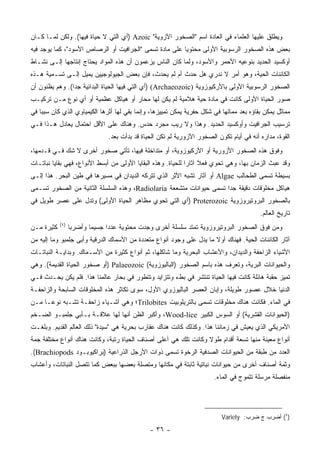 ‫ﻭﻴﻁﻠﻕ ﻋﻠﻴﻬﺎ ﺍﻟﻌﻠﻤﺎﺀ ﻓﻲ ﺍﻟﻌﺎﺩﺓ ﺍﺴﻡ "ﺍﻟﺼﺨﻭﺭ ﺍﻵﺯﻭﻴﺔ" ‪) Azoic‬ﺃﻱ ﺍﻟﺘﻲ ﻻ ﺤﻴﺎﺓ ﻓﻴﻬﺎ(. ﻭﻟﻜﻥ ﻟﻤـﺎ ﻜـﺎﻥ‬
‫ﺒﻌﺽ ﻫﺫﻩ ﺍﻟﺼﺨﻭﺭ ﺍﻟﺭﺴﻭﺒﻴﺔ ﺍﻷﻭﻟﻰ ﻤﺤﺘﻭ ‪‬ﺎ ﻋﻠﻰ ﻤﺎﺩﺓ ﺘﺴﻤﻰ "ﺍﻟﺠﺭﺍﻓﻴﺕ ﺃﻭ ﺍﻟﺭﺼﺎﺹ ﺍﻷﺴﻭﺩ"، ﻜﻤﺎ ﻴﻭﺠﺩ ﻓﻴﻪ‬
                                                        ‫ﻴ‬
‫ﺃﻭﻜﺴﻴﺩ ﺍﻟﺤﺩﻴﺩ ﺒﻨﻭﻋﻴﻪ ﺍﻷﺤﻤﺭ ﻭﺍﻷﺴﻭﺩ، ﻭﻟﻤﺎ ﻜﺎﻥ ﺍﻟﻨﺎﺱ ﻴﺯﻋﻤﻭﻥ ﺃﻥ ﻫﺫﻩ ﺍﻟﻤﻭﺍﺩ ﻴﺤﺘﺎﺝ ﺇﻨﺘﺎﺠﻬﺎ ﺇﻟـﻰ ﻨﺸـﺎﻁ‬
‫ﺍﻟﻜﺎﺌﻨﺎﺕ ﺍﻟﺤﻴﺔ، ﻭﻫﻭ ﺃﻤﺭ ﻻ ﻨﺩﺭﻱ ﻫل ﺤﺩﺙ ﺃﻡ ﻟﻡ ﻴﺤﺩﺙ، ﻓﺈﻥ ﺒﻌﺽ ﺍﻟﺠﻴﻭﻟﻭﺠﻴﻴﻥ ﻴﻤﻴل ﺇﻟـﻰ ﺘﺴـﻤﻴﺔ ﻫـﺫﻩ‬
‫ﺍﻟﺼﺨﻭﺭ ﺍﻟﺭﺴﻭﺒﻴﺔ ﺍﻷﻭﻟﻰ ﺒﺎﻷﺭﻜﻴﻭﺯﻭﻴﺔ )‪) (Archaeozoic‬ﺃﻱ ﺍﻟﺘﻲ ﻓﻴﻬﺎ ﺍﻟﺤﻴﺎﺓ ﺍﻟﺒﺩﺍﺌﻴﺔ ﺠ ‪‬ﺍ(. ﻭﻫﻡ ﻴﻅﻨﻭﻥ ﺃﻥ‬
                ‫ﺩ‬
‫ﺼﻭﺭ ﺍﻟﺤﻴﺎﺓ ﺍﻷﻭﻟﻰ ﻜﺎﻨﺕ ﻓﻲ ﻤﺎﺩﺓ ﺤﻴﺔ ﻫﻼﻤﻴﺔ ﻟﻡ ﻴﻜﻥ ﻟﻬﺎ ﻤﺤﺎﺭ ﺃﻭ ﻫﻴﺎﻜل ﻋﻅﻤ ‪‬ﺔ ﺃﻭ ﺃﻱ ﻨﻭﻉ ﻤـﻥ ﺘﺭﻜﻴـﺏ‬
                      ‫ﻴ‬
‫ﻤﻤﺎﺜل ﻴﻤﻜﻥ ﺒﻘﺎﺅﻩ ﺒﻌﺩ ﻤﻤﺎﺘﻬﺎ ﻓﻲ ﺸﻜل ﺤﻔﺭﻴﺔ ‪‬ﻤﻜﻥ ﺘﻤﻴﻴﺯﻫﺎ، ﻭﺇﻨﻤﺎ ﺒﻘﻲ ﻟﻬﺎ ﺃﺜﺭﻫﺎ ﺍﻟﻜﻴﻤﻴﺎﻭﻱ ﺍﻟﺫﻱ ﻜﺎﻥ ﺴﺒ ‪‬ﺎ ﻓﻲ‬
    ‫ﺒ‬                                                       ‫ﻴ‬
‫ﺘﺭﺴﻴﺏ ﺍﻟﺠﺭﺍﻓﻴﺕ ﻭﺃﻭﻜﺴﻴﺩ ﺍﻟﺤﺩﻴﺩ. ﻭﻫﺫﺍ ﻭﻻ ﺭﻴﺏ ﻤﺠﺭﺩ ﺤﺩﺱ. ﻭﻫﻨﺎﻙ ﻋﻠﻰ ﺍﻷﻗل ﺍﺤﺘﻤﺎل ﻴﻌﺎﺩل ﻫـﺫﺍ ﻓـﻲ‬
                                ‫ﺍﻟﻘﻭﺓ، ﻤﺩﺍﺭﻩ ﺃﻨﻪ ﻓﻲ ﺃﻴﺎﻡ ﺘﻜ ‪‬ﻥ ﺍﻟﺼﺨﻭﺭ ﺍﻵﺯﻭﺭﻴﺔ ﻟﻡ ﺘﻜﻥ ﺍﻟﺤﻴﺎﺓ ﻗﺩ ﺒﺩﺃﺕ ﺒﻌﺩ.‬
                                                                           ‫ﻭ‬
‫ﻭﻓﻭﻕ ﻫﺫﻩ ﺍﻟﺼﺨﻭﺭ ﺍﻷﺯﻭﺭﻴﺔ ﺃﻭ ﺍﻷﺭﻜﻴﻭﺯﻭﻴﺔ، ﺃﻭ ﻤﺘﺩﺍﺨﻠﺔ ﻓﻴﻬﺎ، ﺘﺄﺘﻲ ﺼﺨﻭﺭ ﺃﺨﺭﻯ ﻻ ﺸﻙ ﻓـﻲ ﻗـﺩﻤﻬﺎ،‬
‫ﻭﻗﺩ ﻋﺒﺙ ﺍﻟﺯﻤﺎﻥ ﺒﻬﺎ، ﻭﻫﻲ ﺘﺤﻭﻱ ﻓﻌﻼ ﺁﺜﺎ ‪‬ﺍ ﻟﻠﺤﻴﺎﺓ. ﻭﻫﺫﻩ ﺍﻟﺒﻘﺎﻴﺎ ﺍﻷﻭﻟﻰ ﻤﻥ ﺃﺒﺴﻁ ﺍﻷﻨﻭﺍﻉ، ﻓﻬﻲ ﺒﻘﺎﻴﺎ ﻨﺒﺎﺘـﺎﺕ‬
                                                              ‫ﹰ ﺭ‬
‫ﺒﺴﻴﻁﺔ ﺘﺴﻤﻰ ﺍﻟﻁﺤﺎﻟﺏ ‪ Algae‬ﺃﻭ ﺁﺜﺎﺭ ﺘﺸﺒﻪ ﺍﻷﺜﺭ ﺍﻟﺫﻱ ﺘﺘﺭﻜﻪ ﺍﻟﺩﻴﺩﺍﻥ ﻓﻲ ﻤﺴﻴﺭﻫﺎ ﻓﻲ ﻁﻴﻥ ﺍﻟﺒﺤﺭ. ﻫﺫﺍ ﺇﻟـﻰ‬
‫ﻫﻴﺎﻜل ﻤﺨﻠﻭﻗﺎﺕ ﺩﻗﻴﻘﺔ ﺠ ‪‬ﺍ ﺘﺴﻤﻰ ﺤﻴﻭﺍﻨﺎﺕ ﻤﺘﺸﻌﻌﺔ ‪ ،Radiolaria‬ﻭﻫﺫﻩ ﺍﻟﺴﻠﺴﻠﺔ ﺍﻟﺜﺎﻨﻴﺔ ﻤﻥ ﺍﻟﺼﺨﻭﺭ ﺘﺴـﻤﻰ‬
                                                                      ‫ﺩ‬
‫ﺒﺎﻟﺼﺨﻭﺭ ﺍﻟﺒﺭﻭﺘﻴﺭﻭﺯﻭﻴﺔ ‪) Proterozoic‬ﺃﻱ ﺍﻟﺘﻲ ﺘﺤﻭﻱ ﻤﻅﺎﻫﺭ ﺍﻟﺤﻴﺎﺓ ﺍﻷﻭﻟﻰ( ﻭﺘﺩل ﻋﻠﻰ ﻋﺼﺭ ﻁﻭﻴل ﻓﻲ‬
                                                                                            ‫ﺘﺎﺭﻴﺦ ﺍﻟﻌﺎﻟﻡ.‬
            ‫)٤(‬
‫ﻜﺜﻴﺭﺓ ﻤـﻥ‬         ‫ﻭﻤﻥ ﻓﻭﻕ ﺍﻟﺼﺨﻭﺭ ﺍﻟﺒﺭﻭﺘﻴﺭﻭﺯﻭﻴﺔ ﺘﻤﺘﺩ ﺴﻠﺴﻠﺔ ﺃﺨﺭﻯ ﻭﺠﺩﺕ ﻤﺤﺘﻭﻴﺔ ﻋﺩ ‪‬ﺍ ﺠﺴﻴ ‪‬ﺎ ﻭﺃﻀﺭﺒﺎ‬
                          ‫ﻤ‬      ‫ﺩ‬
‫ﺁﺜﺎﺭ ﺍﻟﻜﺎﺌﻨﺎﺕ ﺍﻟﺤﻴﺔ. ﻓﻬﻨﺎﻙ ﺃﻭﻻ ﻤﺎ ﻴﺩل ﻋﻠﻰ ﻭﺠﻭﺩ ﺃﻨﻭﺍﻉ ﻤﺘﻌﺩﺩﺓ ﻤﻥ ﺍﻷﺴﻤﺎﻙ ﺍﻟﺩﺭﻗﻴﺔ ﻭﺃﺒﻰ ﺠﻠﻤﺒﻭ ﻭﻤﺎ ﺇﻟﻴﻪ ﻤﻥ‬
                                                                      ‫ﹰ‬
‫ﺍﻷﺸﻴﺎﺀ ﺍﻟﺯﺍﺤﻔﺔ ﻭﺍﻟﺩﻴﺩﺍﻥ، ﻭﺍﻷﻋﺸﺎﺏ ﺍﻟﺒﺤﺭﻴﺔ ﻭﻤﺎ ﺸﺎﻜﻠﻬﺎ، ﺜﻡ ﺃﻨﻭﺍﻉ ﻜﺜﻴﺭﺓ ﻤﻥ ﺍﻷﺴـﻤﺎﻙ. ﻭﺒﺩﺍﻴـﺔ ﺍﻟﻨﺒﺎﺘـﺎﺕ‬
‫ﻭﺍﻟﺤﻴﻭﺍﻨﺎﺕ ﺍﻟﺒﺭﻴﺔ، ﻭﺘﻌﺭﻑ ﻫﺫﻩ ﺒﺎﺴﻡ ﺍﻟﺼﺨﻭﺭ )ﺍﻟﺒﺎﻟﻴﻭﺯﻭﻴﺔ( ‪) Palaeozoic‬ﺃﻭ ﺼﺨﻭﺭ ﺍﻟﺤﻴﺎﺓ ﺍﻟﻘﺩﻴﻤﺔ(. ﻭﻫﻲ‬
‫ﺘﻤﻴﺯ ﺤﻘﺒﺔ ﻫﺎﺌﻠﺔ ﻜﺎﻨﺕ ﻓﻴﻬﺎ ﺍﻟﺤﻴﺎﺓ ﺘﻨﺘﺸﺭ ﻓﻲ ﺒﻁﺀ ﻭﺘﺘﺯﺍﻴﺩ ﻭﺘﺘﻁﻭﺭ ﻓﻲ ﺒﺤﺎﺭ ﻋﺎﻟﻤﻨﺎ ﻫﺫﺍ. ﻓﻠﻡ ﻴﻜﻥ ﻴﺤـﺩﺙ ﻓـﻲ‬
‫ﺍﻟﺩﻨﻴﺎ ﺨﻼل ﻋﺼﻭﺭ ﻁﻭﻴﻠﺔ، ﻭﺇﺒﺎﻥ ﺍﻟﻌﺼﺭ ﺍﻟﺒﺎﻟﻴﻭﺯﻭﻱ ﺍﻷﻭل، ﺴﻭﻯ ﺘﻜﺎﺜﺭ ﻫﺫﻩ ﺍﻟﻤﺨﻠﻭﻗﺎﺕ ﺍﻟﺴﺎﺒﺤﺔ ﻭﺍﻟﺯﺍﺤﻔـﺔ‬
‫ﻓﻲ ﺍﻟﻤﺎﺀ. ﻓﻜﺎﻨﺕ ﻫﻨﺎﻙ ﻤﺨﻠﻭﻗﺎﺕ ﺘﺴﻤﻰ ﺒﺎﻟﺘﺭﻴﻠﻭﺒﻴﺕ ‪Trilobites‬؛ ﻭﻫﻲ ﺃﺸـﻴﺎﺀ ﺯﺍﺤﻔـﺔ ﺘﺸـﺒﻪ ﻨﻭ ‪‬ـﺎ ﻤـﻥ‬
      ‫ﻋ‬
‫)ﺍﻟﺤﻴﻭﺍﻨﺎﺕ ﺍﻟﻘﺸﺭﻴﺔ( ﺃﻭ ﺍﻟﺴﻭﺱ ﺍﻟﻜﺒﻴﺭ ‪ ،Wood-lice‬ﻭﺃﻜﺒﺭ ﺍﻟﻅﻥ ﺃﻨﻬﺎ ﻟﻬﺎ ﻋﻼﻗـﺔ ﺒـﺄﺒﻲ ﺠﻠﻤﺒـﻭ ﺍﻟﻀـﺨﻡ‬
‫ﺍﻷﻤﺭﻴﻜﻲ ﺍﻟﺫﻱ ﻴﻌﻴﺵ ﻓﻲ ﺯﻤﺎﻨﻨﺎ ﻫﺫﺍ. ﻭﻜﺫﻟﻙ ﻜﺎﻨﺕ ﻫﻨﺎﻙ ﻋﻘﺎﺭﺏ ﺒﺤﺭﻴﺔ ﻫﻲ "ﺴﻴﺩﺓ" ﺫﻟﻙ ﺍﻟﻌﺎﻟﻡ ﺍﻟﻘﺩﻴﻡ. ﻭﺒﻠﻐـﺕ‬
‫ﺃﻨﻭﺍﻉ ﻤﻌﻴﻨﺔ ﻤﻨﻬﺎ ﺘﺴﻌﺔ ﺃﻗﺩﺍﻡ ﻁﻭﻻ ﻭﻜﺎﻨﺕ ﺘﻠﻙ ﻫﻲ ﺃﻋﻠﻰ ﺃﺼﻨﺎﻑ ﺍﻟﺤﻴﺎﺓ ﺭﺘﺒﺔ، ﻭﻜﺎﻨﺕ ﻫﻨﺎﻙ ﺃﻨﻭﺍﻉ ﻤﺨﺘﻠﻔﺔ ﺠﻤﺔ‬
                                                                 ‫ﹰ‬
‫ﺍﻟﻌﺩﺩ ﻤﻥ ﻁﺒﻘﺔ ﻤﻥ ﺍﻟﺤﻴﻭﺍﻨﺎﺕ ﺍﻟﺼﺩﻓﻴﺔ ﺍﻟﺭﺨﻭﺓ ﺘﺴﻤﻰ ﺫﻭﺍﺕ ﺍﻷﺭﺠل ﺍﻟﺫﺭﺍﻋﻴﺔ )ﺒﺭﺍﻜﻴﻭﺒـﻭﺩ ‪.(Brachiopods‬‬
‫ﻭﺜﻤﺔ ﺃﺼﻨﺎﻑ ﺃﺨﺭﻯ ﻤﻥ ﺤﻴﻭﺍﻨﺎﺕ ﻨﺒﺎﺘﻴﺔ ﺜﺎﺒﺘﺔ ﻓﻲ ﻤﻜﺎﻨﻬﺎ ﻭﻤﺘﺼﻠﺔ ﺒﻌﻀﻬﺎ ﺒﺒﻌﺽ ﻜﻤﺎ ﺘﺘﺼل ﺍﻟﻨﺒﺎﺘﺎﺕ، ﻭﺃﻋﺸﺎﺏ‬
                                                                         ‫ﻤﻨﻔﺼﻠﺔ ﻤﺭﺴﻠﺔ ﺘﺘﻤﻭﺝ ﻓﻲ ﺍﻟﻤﺎﺀ.‬




                                                                            ‫)٤( ﺃﻀﺭﺏ ﺝ ﻀﺭﺏ: ‪Variety‬‬

                                                ‫- ٦٣ -‬
 