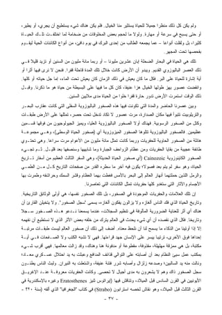 ‫ﻭﻟﻡ ﻴﻜﻥ ﻜل ﺫﻟﻙ ﻤﻨﻅ ‪‬ﺍ ﺠﻤﻴﻼ ﻟﻠﺤﻴﺎﺓ ﻴﺴﺘﺜﻴﺭ ﻤﻨﺎ ﺍﻟﺨﻴﺎل. ﻓﻠﻡ ﻴﻜﻥ ﻫﻨﺎﻙ ﺸﻲﺀ ﻴﺴﺘﻁﻴﻊ ﺃﻥ ﻴﺠﺭﻱ، ﺃﻭ ﻴﻁﻴﺭ،‬
                                                                    ‫ﹰ‬     ‫ﺭ‬
‫ﺃﻭ ﺤﺘﻰ ﻴﺴﺒﺢ ﻓﻲ ﺴﺭﻋﺔ ﺃﻭ ﻤﻬﺎﺭﺓ. ﻭﻟﻭﻻ ﻤﺎ ﻟﺤﺠﻡ ﺒﻌﺽ ﺍﻟﻤﺨﻠﻭﻗﺎﺕ ﻤﻥ ﻀﺨﺎﻤﺔ ﻟﻤﺎ ﺍﺨﺘﻠﻔـﺕ ﺘﻠـﻙ ﺍﻟﺤﻴـﺎﺓ‬
‫ﻜﺜﻴ ‪‬ﺍ، ﺒل ﻭﻟﻘﹼﺕ ﺃﻨﻭﺍ ‪‬ﺎ – ﻋﻤﺎ ﻴﺠﻤﻌﻪ ﺍﻟﻁﺎﻟﺏ ﻤﻥ ﺇﺤﺩﻯ ﺍﻟﺒﺭﻙ ﻓﻲ ﻴﻭﻡ ﺩﺍﻓﺊ، ﻤﻥ ﺃﻨﻭﺍﻉ ﺍﻟﻜﺎﺌﻨﺎﺕ ﺍﻟﺤﻴﺔ ﻟﻴﻘـﻭﻡ‬
                                                                              ‫ﻋ‬       ‫ﻠ‬         ‫ﺭ‬
                                                                                ‫ﺒﻔﺤﺼﻬﺎ ﺘﺤﺕ ﺍﻟﻤﺠﻬﺭ.‬
‫ﺘﻠﻙ ﻫﻲ ﺍﻟﺤﻴﺎﺓ ﻓﻲ ﺍﻟﺒﺤﺎﺭ ﺍﻟﻀﺤﻠﺔ ﺇﺒﺎﻥ ﻋﺸﺭﻴﻥ ﻤﻠﻴﻭ ﹰﺎ – ﺃﻭ ﺭﺒﻤﺎ ﻤﺎﺌﺔ ﻤﻠﻴﻭﻥ ﻤﻥ ﺍﻟﺴﻨﻴﻥ ﺃﻭ ﺘﺯﻴﺩ ﻗﻠﻴﻼ ﻓـﻲ‬
    ‫ﹰ‬                                            ‫ﻨ‬
‫ﺫﻟﻙ ﺍﻟﻌﺼﺭ ﺍﻟﺒﺎﻟﻴﻭﺯﻭﻱ ﺍﻟﻘﺩﻴﻡ. ﻭﻴﺒﺩﻭ ﺃﻥ ﺍﻷﺭﺽ ﻜﺎﻨﺕ ﺨﻼل ﺘﻠﻙ ﺍﻟﻤﺩﺓ ﻗﺎﺤﻠﺔ ﻗﻔ ‪‬ﺍ. ﻓﻨﺤﻥ ﻻ ﻨﺭﻯ ﻓﻴﻬﺎ ﺃﺜ ‪‬ﺍ ﺃﻭ‬
    ‫ﺭ‬                      ‫ﺭ‬
‫ﺃﻴﺔ ﺇﺸﺎﺭﺓ ﻟﻠﺤﻴﺎﺓ ﻋﻠﻰ ﺍﻟﺒﺭ. ﻓﻜل ﻤﺎ ﻜﺎﻥ ﻴﻌﻴﺵ ﻓﻲ ﺫﻟﻙ ﺍﻟﺯﻤﺎﻥ ﻜﺎﻥ ﻴﻌﻴﺵ ﺘﺤﺕ ﺍﻟﻤﺎﺀ، ﺇﻤﺎ ﺠل ﺤﻴﺎﺘﻪ ﺃﻭ ﻜﻠﻬﺎ.‬
‫ﻭﺍﻨﻘﻀﺕ ﻋﺼﻭﺭ ﻴﻬﺯ ﻁﻭﻟﻬﺎ ﺍﻟﺨﻴﺎل ﻫ ‪‬ﺍ ﻋﻨﻴ ﹰﺎ، ﻜﺎﻥ ﻜل ﻤﺎ ﻓﻴﻬﺎ ﻋﻠﻰ ﺍﻟﺒﺴﻴﻁﺔ ﻤﻥ ﺤﻴﺎﺓ ﻫﻭ ﻤﺎ ﺫﻜﺭﻨﺎ. ﻭﻗﺒـل‬
                                                        ‫ﻔ‬      ‫ﺯ‬
                         ‫ﺫﻟﻙ ﺍﻟﻭﻗﺕ ﺍﺴﺘﻤﺭﺕ ﺍﻷﺭﺽ ﺘﺩﻭﺭ ﺤﺎﺭﺓ ﻗﻔ ‪‬ﺍ ﺨﻠ ‪‬ﺍ ﻤﻥ ﺍﻟﺤﻴﺎﺓ ﻤﺩﻯ ﻤﻼﻴﻴﻥ ﺍﻟﺴﻨﻴﻥ.‬
                                                      ‫ﺭ ﻭ‬
‫ﻭﺒﻴﻥ ﻋﺼﺭﻨﺎ ﺍﻟﺤﺎﻀﺭ ﻭﺍﻟﻤﺩﺓ ﺍﻟﺘﻲ ﺘﻜﻭﻨﺕ ﻓﻴﻬﺎ ﻫﺫﻩ ﺍﻟﺼﺨﻭﺭ ﺍﻟﺒﺎﻟﻴﻭﺯﻭﻴﺔ ﺍﻟﺴﻔﻠﻰ ﺍﻟﺘﻲ ﻜﺎﻨﺕ ﻋﻘﺎﺭﺏ ﺍﻟﺒﺤـﺭ‬
‫ﻭﺍﻟﺘﺭﻴﻠﻭﺒﻴﺕ ﺘﺘﺒﻭﺃ ﻓﻴﻬﺎ ﻤﻜﺎﻥ ﺍﻟﺼﺩﺍﺭﺓ، ﻤﺭﺕ ﻋﺼﻭﺭ ﻻ ﺘﻜﺎﺩ ﺘﺩﺨل ﺘﺤﺕ ﺤﺼﺭ، ﺘﻤﺜﻠﻬﺎ ﻋﻠﻰ ﺍﻷﺭﺽ ﻁﺒﻘـﺎﺕ‬
‫ﻭﻜﺘل ﻤﻥ ﺍﻟﺼﺨﻭﺭ ﺍﻟﺭﺴﻭﺒﻴﺔ. ﻓﻬﻨﺎﻙ ﺃﻭﻻ ﺍﻟﺼﺨﻭﺭ ﺍﻟﺒﺎﻟﻴﻭﺯﻭﻴﺔ ﺍﻟﻌﻠﻴﺎ، ﻭﻴﻤﻴﺯ ﺍﻟﺠﻴﻭﻟﻭﺠﻴﻭﻥ ﻤﻥ ﻓﻭﻗﻬﺎ ﻗﺴـﻤﻴﻥ‬
                                                             ‫ﹰ‬
‫ﻋﻅﻴﻤﻴﻥ. ﻓﺎﻟﺼﺨﻭﺭ ﺍﻟﺒﺎﻟﻴﻭﺯﻭﻴﺔ ﺘﺘﻠﻭﻫﺎ ﺍﻟﺼﺨﻭﺭ ﺍﻟﻤﻴﺯﻭﺯﻭﻴﺔ ﺃﻱ )ﺼﺨﻭﺭ ﺍﻟﺤﻴﺎﺓ ﺍﻟﻭﺴﻁﻰ(، ﻭﻫـﻲ ﻤﺠﻤﻭﻋـﺔ‬
‫ﻫﺎﺌﻠﺔ ﻤﻥ ﺍﻟﺼﺨﻭﺭ ﺍﻟﺤﺎﻭﻴﺔ ﻟﻠﺤﻔﺭﻴﺎﺕ ﻭﺭﺒﻤﺎ ﻜﺎﻨﺕ ﺘﻤﺜل ﻤﺎﺌﺔ ﻤﻠﻴﻭﻥ ﻤﻥ ﺍﻷﻋﻭﺍﻡ ﻤﺭﺕ ﺴﺭﺍ ‪‬ﺎ. ﻭﻫﻲ ﺘﺤﺘـﻭﻱ‬
             ‫ﻋ‬
‫ﻁﺎﺌﻔﺔ ﻋﺠﻴﺒﺔ ﻤﻥ ﺒﻘﺎﻴﺎ ﺍﻟﺤﻔﺭﻴﺎﺕ ﻭﻤﻥ ﻋﻅﺎﻡ ﺍﻟﺯﻭﺍﺤﻑ ﺍﻟﺠﺒﺎﺭﺓ ﻭﻤﺎ ﺸﺎﺒﻬﻬﺎ ﻭﺴﻨﺼﻔﻬﺎ ﺒﻌﺩ ﻗﻠﻴـل. ﺜـﻡ ﺘﺠـﻲﺀ‬
‫ﺍﻟﺼﺨﻭﺭ ﺍﻟﻜﺎﻴﻨﻭﺯﻭﻴﺔ ‪) Cainozoic‬ﺃﻱ ﺼﺨﻭﺭ ﺍﻟﺤﻴﺎﺓ ﺍﻟﺤﺩﻴﺜﺔ(، ﻭﻫﻲ ﺍﻟﺴﻔﺭ ﺍﻟﺜﺎﻟﺙ ﺍﻟﻌﻅﻴﻡ ﻤﻥ ﺃﺴﻔﺎﺭ ﺘـﺎﺭﻴﺦ‬
‫ﺍﻟﺤﻴﺎﺓ، ﻭﻫﻭ ﺴﻔﺭ ﻟﻡ ﻴﺘﻡ ﺒﻌﺩ ﻓﺼﻭ ﹰ؛ ﻴﻜﻭﻥ ﻓﻴﻪ ﺁﺨﺭ ﻤﺎ ﺴﻁﺭﻩ ﺍﻟﻘﺩﺭ ﻤﻥ ﺼﻔﺤﺎﺕ ﺍﻟﺘﺎﺭﻴﺦ ﻜـل ﻤـﻥ ﺍﻟﻁﻤـﻲ‬
                                                            ‫ﻻ‬
‫ﻭﺍﻟﺭﻤل ﺍﻟﻠﺫﻴﻥ ﺤﻤﻠﺘﻬﻤﺎ ﺃﻨﻬﺎﺭ ﺍﻟﻌﺎﻟﻡ ﺇﻟﻰ ﺍﻟﺒﺤﺭ ﺒﺎﻷﻤﺱ ﻓﻐﻁﺕ ﺒﻬﻤﺎ ﺍﻟﻌﻅﺎﻡ ﻭﻗﺸﺭ ﺍﻟﺴﻤﻙ ﻭﺤﺭﺍﺸﻔﻪ ﻭﻁﻤﺭﺕ ﺒﻬﺎ‬
                                   ‫ﺍﻷﺠﺴﺎﻡ ﻭﺍﻵﺜﺎﺭ ﺍﻟﺘﻲ ﺴﺘﻐﺩﻭ ﻜﻠﻬﺎ ﺤﻔﺭﻴﺎﺕ ﺘﻤﺜل ﺍﻟﻜﺎﺌﻨﺎﺕ ﺍﻟﺘﻲ ﺘﻌﺎﺼﺭﻨﺎ.‬
‫ﺇﻥ ﺘﻠﻙ ﺍﻟﻌﻼﻤﺎﺕ ﻭﺍﻟﺤﻔﺭﻴﺎﺕ ﺍﻟﻤﻭﺠﻭﺩﺓ ﻓﻲ ﺍﻟﺼﺨﻭﺭ، ﺒل ﺘﻠﻙ ﺍﻟﺼﺨﻭﺭ ﻨﻔﺴﻬﺎ، ﻫﻲ ﺃﻭﻟﻰ ﺍﻟﻭﺜﺎﺌﻕ ﺍﻟﺘﺎﺭﻴﺨﻴﺔ.‬
‫ﻭﺘﺎﺭﻴﺦ ﺍﻟﺤﻴﺎﺓ ﺍﻟﺫﻱ ﻓﻙ ﺍﻟﻨﺎﺱ ﺃﻟﻐﺎﺯﻩ ﻭﻻ ﻴﺯﺍﻟﻭﻥ ﻴﻔﻜﻭﻥ ﺃﻟﻐﺎﺯﻩ، ﻴﺴﻤﻰ "ﺴﺠل ﺍﻟﺼﺨﻭﺭ". ﻭﻻ ﻴﺘﺨﻴﻠﻥ ﺍﻟﻘﺎﺭﺉ ﺃﻥ‬
‫ﻫﻨﺎﻙ ﺃﻱ ﺃﺜﺭ ﻟﻠﻌﻨﺎﻴﺔ ﺍﻟﻀﺭﻭﺭﻴﺔ ﺍﻟﻤﺄﻟﻭﻓﺔ ﻓﻲ ﺘﻨﻅﻴﻡ ﺍﻟﺴﺠﻼﺕ، ﻋﻨﺩﻤﺎ ﻴﺴﻤﻌﻨﺎ ﻨـﺩﻋﻭ ﻫـﺫﻩ ﺍﻟﺼـﺨﻭﺭ ﺴـﺠﻼ‬
‫ﹰ‬
‫ﻭﺘﺎﺭﻴ ﹰﺎ. ﻓﻜل ﺍﻟﺫﻱ ﻨﻘﺼﺩﻩ ﺃﻥ ﺃﻱ ﺸﻲﺀ ﻴﺤﺩﺙ ﻓﻲ ﺍﻟﻌﺎﻟﻡ ﻴﺘﺭﻙ ﻤﻥ ﺨﻠﻔﻪ ﺒﻌﺽ ﺍﻷﺜﺭ ﺍﻟﺫﻱ ﻻ ﻨﺴﺘﻁﻴﻊ ﺃﻥ ﻨﻔﻬﻤﻪ‬
                                                                                       ‫ﺨ‬
‫ﺇﻻ ﺇﺫﺍ ﺃﻭﺘﻴﻨﺎ ﻤﻥ ﺍﻟﺫﻜﺎﺀ ﻤﺎ ﻴﺴﻤﺢ ﻟﻨﺎ ﺃﻥ ﻨﻠﺤﻅ ﻤﻌﻨﺎﻩ. ﺃﻀﻑ ﺇﻟﻰ ﺫﻟﻙ ﺃﻥ ﺼﺨﻭﺭ ﺍﻟﻌﺎﻟﻡ ﻟﻴﺴﺕ ﻁﺒﻘـﺎﺕ ﻤﺭﺘﺒـﺔ‬
‫ﺇﺤﺩﺍﻫﺎ ﻓﻭﻕ ﺍﻷﺨﺭﻯ، ﺘﺭﺘﻴ ‪‬ﺎ ﻴﻴﺴﺭ ﻋﻠﻰ ﺍﻹﻨﺴﺎﻥ ﺠﻬﺩ ﻗﺭﺍﺀﺘﻬﺎ. ﻓﻬﻲ ﻻ ﺘﺸﺒﻪ ﺍﻟﻜﺘﺏ ﻭﻻ ﺍﻟﺼـﻔﺤﺎﺕ ﻓـﻲ ﺃﻴـﺔ‬
                                                                    ‫ﺒ‬
‫ﻤﻜﺘﺒﺔ، ﺒل ﻫﻲ ﻤﻤﺯﻗﺔ ﻤﻬﻠﻬﻠﺔ، ﻤﻘﺫﻭﻓﺔ، ﻤﻘﻁﻭﻋﺔ ﺃﻭ ﻤﺩﻓﻭﻨﺔ ﻫﻨﺎ ﻭﻫﻨﺎﻙ، ﻭﻗﺩ ﺯﺍﻟﺕ ﻤﻌﺎﻟﻤﻬﺎ. ﻓﻬﻲ ﺃﻗﺭﺏ ﺸـﻲﺀ‬
‫ﺒﻤﻜﺘﺏ ﻋﻤل ﺴﻴﺊ ﺍﻟﻨﻅﺎﻡ ﺒﻌﺩ ﺃﻥ ﺃﺼﺎﺒﺘﻪ ﻋﻠﻰ ﺍﻟﺘﻭﺍﻟﻲ ﻗﺫﺍﺌﻑ ﺍﻟﻤﺩﺍﻓﻊ ﻭﻋﺒﺜﺕ ﺒﻪ ﻴﺩ ﺍﺤﺘﻼل ﻋﺴـﻜﺭﻱ ﻤﻌـﺎﺩ؛‬
‫ﻭﻨﺎﻟﺕ ﻤﻨﻪ ﻴﺩ ﺍﻟﺴﺎﻟﺒﻴﻥ؛ ﻭﺼﺩﻋﻪ ﺯﻟﺯﺍل ﻭﺃﺼﺎﺒﻪ ﺸﺭﺭ ﻓﺘﻨﺔ ﻋﻨﻴﻔﺔ، ﻭﺍﺸﺘﻌﻠﺕ ﺒﻪ ﺍﻟﻨﻴﺭﺍﻥ. ﻭﻟﺒﺙ ﺍﻟﻨﺎﺱ ﻴﻁﺌـﻭﻥ‬
‫ﺴﺠل ﺍﻟﺼﺨﻭﺭ ﺫﺍﻙ ﻭﻫﻡ ﻻ ﻴﺸﻌﺭﻭﻥ ﺒﻪ ﻤﺩﻯ ﺃﺠﻴﺎل ﻻ ﺘﺤﺼﻰ. ﻭﻜﺎﻨﺕ ﺍﻟﺤﻔﺭﻴﺎﺕ ﻤﻌﺭﻭﻓـﺔ ﻋﻨـﺩ ﺍﻹﻏﺭﻴـﻕ‬
‫ﺍﻷﻴﻭﻨﻴﻴﻥ ﻓﻲ ﺍﻟﻘﺭﻥ ﺍﻟﺴﺎﺩﺱ ﻗﺒل ﺍﻟﻤﻴﻼﺩ، ﻭﺘﻨﺎﻗﺵ ﻓﻴﻬﺎ )ﺇﻴﺭﺍﺘﻭﺱ ﺜﻨﻴﺯ ‪ Eratosthenes‬ﻭﻏﻴﺭﻩ ﺒﺎﻹﺴﻜﻨﺩﺭﻴﺔ ﻓﻲ‬
‫ﺍﻟﻘﺭﻥ ﺍﻟﺜﺎﻟﺙ ﻗﺒل ﺍﻟﻤﻴﻼﺩ، ﻭﻫﻭ ﻨﻘﺎﺵ ﻟﺨﺼﻪ ﺍﺴﺘﺭﺍﺒﻭﻥ )‪ (Strabo‬ﻓﻲ ﻜﺘﺎﺏ "ﺍﻟﺠﻐﺭﺍﻓﻴﺎ" ﺍﻟﺫﻱ ﺃﻟﻔﻪ )ﺴﻨﺔ ٠٢؟ -‬
                                              ‫- ٧٣ -‬
 